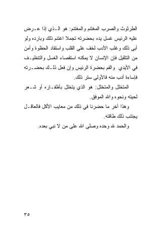 ‫ﺍﻟ ﹸﺭﺜﻭﺙ ‪‬ﺍﻟ ‪‬ﺭﺏ ﺍﻟ ‪‬ﻐﺘﻨﻡ ﻭﺍﻟﻤﻐﺘﻨﻡ: ﻫﻭ ﺍﻟـﺫﻱ ﺇﺫﺍ ﻋـﺭﺽ‬
                                ‫ﹸﻭ ﺼ ‪ ‬ﻤ‬         ‫ﻁ‬
‫ﻋﻠﻴﻪ ﺍﻟﺭﺌﻴﺱ ﻏﺴل ﻴﺩﻩ ﺒﺤﻀﺭﺘﻪ ﺘﺠﻤﻼ ﺍﻏﺘﻨﻡ ﺫﻟﻙ ﻭﺒﺎﺭﺩﻩ ﻭﻟﻭ‬
                     ‫ﹰ‬
‫ﺃﺒﻰ ﺫﻟﻙ ﻭﻏﻠﺏ ﺍﻷﺩﺏ ﻟﺨﻑ ﻋﻠﻰ ﺍﻟﻘﻠﺏ ﻭﺍﺴﺘﻔﺎﺩ ﺍﻟﺤﻅﻭﺓ ﻭﺃﻤﻥ‬
‫ﻤﻥ ﺍﻟﺘﺜﻘﻴل ﻓﺈﻥ ﺍﻹﻨﺴﺎﻥ ﻻ ﻴﻤﻜﻨﻪ ﺍﺴﺘﻘﺼﺎﺀ ﺍﻟﻐﺴل ﻭﺍﻟﺘﻨﻅﻴـﻑ‬
‫ﻓﻲ ﺍﻷﻴﺩﻱ ﻭﺍﻟﻔﻡ ﺒﺤﻀﺭﺓ ﺍﻟﺭﺌﻴﺱ ﻭﺇﻥ ﻓﻌل ﺫﻟـﻙ ﺒﺤﻀـﺭﺘﻪ‬
                       ‫ﻓﺈﺴﺎﺀﺓ ﺃﺩﺏ ﻤﻨﻪ ﻓﺎﻷﻭﻟﻰ ﺴﺘﺭ ﺫﻟﻙ.‬
‫ﺍﻟﻤﺘﺨﻠل ﻭﺍﻟﻤﺘﺨﻠل: ﻫﻭ ﺍﻟﺫﻱ ﻴﺘﺨﻠل ﺒﺄﻅﻔـﺎﺭﻩ ﺃﻭ ﺸـﻌﺭ‬
                              ‫ﻟﺤﻴﺘﻪ ﻭﻨﺤﻭﻩ ﻭﺍﷲ ﺍﻟﻤﻭﻓﻕ.‬
‫ﻭﻫﺫﺍ ﺁﺨﺭ ﻤﺎ ﺤﻀﺭﻨﺎ ﻓﻲ ﺫﻟﻙ ﻤﻥ ﻤﻌﺎﻴﺏ ﺍﻷﻜل ﻓﺎﻟﻌﺎﻗـل‬
                                     ‫ﻴﺠﺘﻨﺏ ﺫﻟﻙ ﻁﺎﻗﺘﻪ.‬
      ‫ﻭﺍﻟﺤﻤﺩ ﷲ ﻭﺤﺩﻩ ﻭﺼﻠﻰ ﺍﷲ ﻋﻠﻰ ﻤﻥ ﻻ ﻨﺒﻲ ﺒﻌﺩﻩ.‬




‫٥٣‬
 