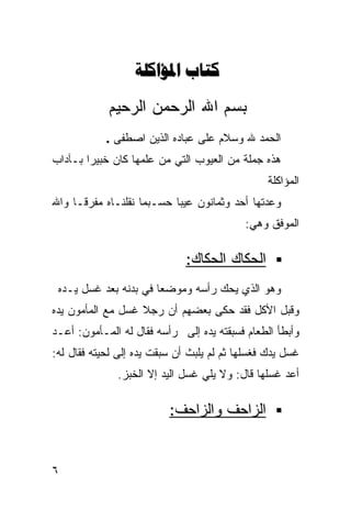 ‫‪ ‬‬

            ‫ﺒﺴﻡ ﺍﷲ ﺍﻟﺭﺤﻤﻥ ﺍﻟﺭﺤﻴﻡ‬
            ‫ﺍﻟﺤﻤﺩ ﷲ ﻭﺴﻼﻡ ﻋﻠﻰ ﻋﺒﺎﺩﻩ ﺍﻟﺫﻴﻥ ﺍﺼﻁﻔﻰ .‬
‫ﻫﺫﻩ ﺠﻤﻠﺔ ﻤﻥ ﺍﻟﻌﻴﻭﺏ ﺍﻟﺘﻲ ﻤﻥ ﻋﻠﻤﻬﺎ ﻜﺎﻥ ﺨﺒﻴﺭﺍ ﺒـﺂﺩﺍﺏ‬
       ‫ﹰ‬
                                                ‫ﺍﻟﻤﺅﺍﻜﻠﺔ‬
‫ﻭﻋﺩﺘﻬﺎ ﺃﺤﺩ ﻭﺜﻤﺎﻨﻭﻥ ﻋﻴﺒﺎ ﺤﺴـﺒﻤﺎ ﻨﻘﻠﻨـﺎﻩ ﻤﻔﺭﻗـﺎ ﻭﺍﷲ‬
    ‫ﹰ‬                     ‫ﹰ‬
                                           ‫ﺍﻟﻤﻭﻓﻕ ﻭﻫﻲ:‬

                              ‫ﺍﻟﺤﻜﺎﻙ ﺍﻟﺤﻜﺎﻙ:‬
 ‫ﻭﻫﻭ ﺍﻟﺫﻱ ﻴﺤﻙ ﺭﺃﺴﻪ ﻭﻤﻭﻀﻌﺎ ﻓﻲ ﺒﺩﻨﻪ ﺒﻌﺩ ﻏﺴل ﻴـﺩﻩ‬
                      ‫ﹰ‬
‫ﻭﻗﺒل ﺍﻷﻜل ﻓﻘﺩ ﺤﻜﻰ ﺒﻌﻀﻬﻡ ﺃﻥ ﺭﺠﻼ ﻏﺴل ﻤﻊ ﺍﻟﻤﺄﻤﻭﻥ ﻴﺩﻩ‬
                   ‫ﹰ‬
‫ﻭﺃﺒﻁﺄ ﺍﻟﻁﻌﺎﻡ ﻓﺴﺒﻘﺘﻪ ﻴﺩﻩ ﺇﻟﻰ ﺭﺃﺴﻪ ﻓﻘﺎل ﻟﻪ ﺍﻟﻤـﺄﻤﻭﻥ: ﺃﻋـﺩ‬
‫ﻏﺴل ﻴﺩﻙ ﻓﻐﺴﻠﻬﺎ ﺜﻡ ﻟﻡ ﻴﻠﺒﺙ ﺃﻥ ﺴﺒﻘﺕ ﻴﺩﻩ ﺇﻟﻰ ﻟﺤﻴﺘﻪ ﻓﻘﺎل ﻟﻪ:‬
              ‫ﺃﻋﺩ ﻏﺴﻠﻬﺎ ﻗﺎل: ﻭﻻ ﻴﻠﻲ ﻏﺴل ﺍﻟﻴﺩ ﺇﻻ ﺍﻟﺨﺒﺯ.‬

                          ‫ﺍﻟﺯﺍﺤﻑ ﻭﺍﻟﺯﺍﺤﻑ:‬


‫٦‬
 