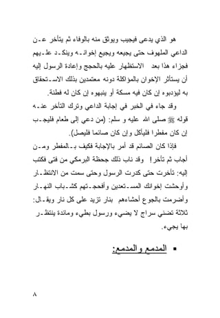 ‫ﻫﻭ ﺍﻟﺫﻱ ﻴﺩﻋﻰ ﻓﻴﺠﻴﺏ ﻭﻴﻭﺜﻕ ﻤﻨﻪ ﺒﺎﻟﻭﻓﺎﺀ ﺜﻡ ﻴﺘﺄﺨﺭ ﻋـﻥ‬
‫ﺍﻟﺩﺍﻋﻲ ﺍﻟﻤﻠﻬﻭﻑ ﺤﺘﻰ ﻴﺠﻴﻌﻪ ﻭﻴﺠﻴﻊ ﺇﺨﻭﺍﻨـﻪ ﻭﻴﻨﻜـﺩ ﻋﻠـﻴﻬﻡ‬
‫ﻓﺠﺯﺍﺀ ﻫﺫﺍ ﺒﻌﺩ ﺍﻻﺴﺘﻅﻬﺎﺭ ﻋﻠﻴﻪ ﺒﺎﻟﺤﺠﺞ ﻭﺇﻋﺎﺩﺓ ﺍﻟﺭﺴﻭل ﺇﻟﻴﻪ‬
‫ﺃﻥ ﻴﺴﺘﺄﺜﺭ ﺍﻹﺨﻭﺍﻥ ﺒﺎﻟﻤﺅﺍﻜﻠﺔ ﺩﻭﻨﻪ ﻤﻌﺘﻤﺩﻴﻥ ﺒﺫﻟﻙ ﺍﻻﺴـﺘﺤﻘﺎﻕ‬
    ‫ﺒﻪ ﻟﻴﺅﺩﺒﻭﻩ ﺇﻥ ﻜﺎﻥ ﻓﻴﻪ ﻤﺴﻜﺔ ﺃﻭ ﻴﻨﺒﻬﻭﻩ ﺇﻥ ﻜﺎﻥ ﻟﻪ ﻓﻁﻨﺔ.‬
‫ﻭﻗﺩ ﺠﺎﺀ ﻓﻲ ﺍﻟﺨﺒﺭ ﻓﻲ ﺇﺠﺎﺒﺔ ﺍﻟﺩﺍﻋﻲ ﻭﺘﺭﻙ ﺍﻟﺘﺄﺨﺭ ﻋﻨـﻪ‬
‫ﻗﻭﻟﻪ ‪ ‬ﺼﻠﻰ ﺍﷲ ﻋﻠﻴﻪ ﻭ ﺴﻠﻡ: )ﻤﻥ ﺩﻋﻲ ﺇﻟﻰ ﻁﻌﺎﻡ ﻓﻠﻴﺠـﺏ‬
            ‫ﺇﻥ ﻜﺎﻥ ﻤﻔﻁﺭﺍ ﻓﻠﻴﺄﻜل ﻭﺇﻥ ﻜﺎﻥ ﺼﺎﺌﻤﺎ ﻓﻠﻴﺼل(.‬
                    ‫ﹰ‬                    ‫ﹰ‬
‫ﻓﺈﺫﺍ ﻜﺎﻥ ﺍﻟﺼﺎﺌﻡ ﻗﺩ ﺃﻤﺭ ﺒﺎﻹﺠﺎﺒﺔ ﻓﻜﻴﻑ ﺒـﺎﻟﻤﻔﻁﺭ ﻭﻤـﻥ‬
‫ﺃﺠﺎﺏ ﺜﻡ ﺘﺄﺨﺭ! ﻭﻗﺩ ﻨﺎﺏ ﺫﻟﻙ ﺠﺤﻅﺔ ﺍﻟﺒﺭﻤﻜﻲ ﻤﻥ ﻓﺘﻰ ﻓﻜﺘﺏ‬
‫ﺇﻟﻴﻪ: ﺘﺄﺨﺭﺕ ﺤﺘﻰ ﻜﺩﺭﺕ ﺍﻟﺭﺴﻭل ﻭﺤﺘﻰ ﺴﻤﺕ ﻤﻥ ﺍﻻﻨﺘﻅـﺎﺭ‬
‫ﻭﺃﻭﺤﺸﺕ ﺇﺨﻭﺍﻨﻙ ﺍﻟﻤﺴـﺘﻌﺩﻴﻥ ﻭﺃﻓﺤﺠـﺘﻬﻡ ﻜﺸـﺒﺎﺏ ﺍﻟﻨﻬـﺎﺭ‬
‫ﻭﺃﻀﺭﻤﺕ ﺒﺎﻟﺠﻭﻉ ﺃﺤﺸﺎﺀﻫﻡ ﺒﻨﺎﺭ ﺘﺯﻴﺩ ﻋﻠﻰ ﻜل ﻨﺎﺭ ﻭﻴﻘـﺎل:‬
‫ﺜﻼﺜﺔ ﺘﻀﻨﻲ ﺴﺭﺍﺝ ﻻ ﻴﻀﻲﺀ ﻭﺭﺴﻭل ﺒﻁﻲﺀ ﻭﻤﺎﺌﺩﺓ ﻴﻨﺘﻅـﺭ‬
                                              ‫ﺒﻬﺎ ﻴﺠﻲﺀ.‬

                            ‫ﺍﻟﻤﺩﻤﻊ ﻭﺍﻟﻤﺩﻤﻊ:‬



‫٨‬
 