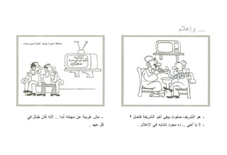 ‫... ﻭﺇﻋﻼﻡ‬




‫ـ ﻤﺵ ﻏﺭﻴﺒﺔ ﻋﻥ ﻤﻬﻨﺘﻪ ﺃﺒﺩﺍ .. ﻷﻨﻪ ﻜﺎﻥ ﻁﺒﺎل ﻓﻲ‬   ‫ـ ﻫﻭ ﺍﻟﺸﺭﻴﻑ ﺼﻔﻭﺕ ﻴﺒﻘﻰ ﺃﺨﻭ ﺍﻟﺸﺭﻴﻔﺔ ﻓﺎﻀل ؟‬
                                  ‫ﻜل ﻋﻬﺩ .‬        ‫ـ ﻻ ﻴﺎ ﺃﺨﻲ .. ﺩﻩ ﻤﺠﺭﺩ ﺘﺸﺎﺒﻪ ﻓﻲ ﺍﻹﻋﻼﻡ .‬
 