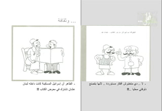 ‫... ﻭﺜﻘﺎﻓﺔ‬




‫ـ ﺍﻟﻅﺎﻫﺭ ﺃﻥ ﺇﺴﺭﺍﺌﻴل ﺍﻟﻤﺴﻜﻴﻨﺔ ﻜﺎﻨﺕ ﺩﺍﺨﻠﻪ ﻟﺒﻨﺎﻥ‬   ‫ـ ﻻ .. ﺩﻱ ﻤﺘﻌﺘﺒﺭﺵ ﺃﻓﻜﺎﺭ ﻤﺴﺘﻭﺭﺩﺓ .. ﻷﻨﻬﺎ ﺒﺘﺼﻨﻊ‬
            ‫ﻋﺸﺎﻥ ﺘﺸﺘﺭﻙ ﻓﻲ ﻤﻌﺭﺽ ﺍﻟﻜﺘﺎﺏ !!‬                                     ‫ﺩﻟﻭﻗﺘﻲ ﻤﺤﻠﻴﺎ ..!!‬
 