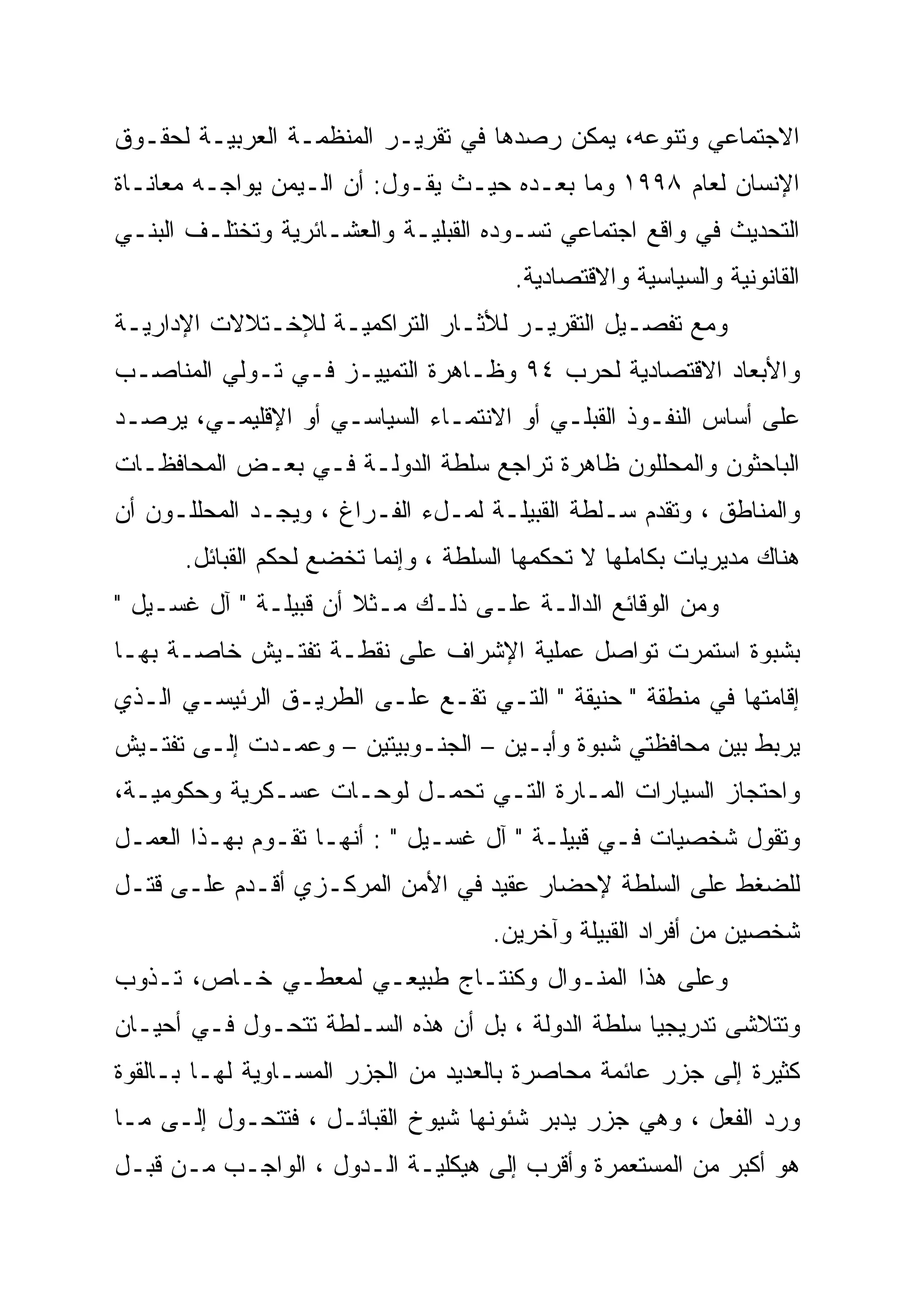 ‫ﺍﻻﺠﺘﻤﺎﻋﻲ ﻭﺘﻨﻭﻋﻪ، ﻴﻤﻜﻥ ﺭﺼﺩﻫﺎ ﻓﻲ ﺘﻘﺭﻴـﺭ ﺍﻟﻤﻨﻅﻤـﺔ ﺍﻟﻌﺭﺒﻴـﺔ ﻟﺤﻘـﻭﻕ‬
‫ﺍﻹﻨﺴﺎﻥ ﻟﻌﺎﻡ ٨٩٩١ ﻭﻤﺎ ﺒﻌـﺩﻩ ﺤﻴـﺙ ﻴﻘـﻭل: ﺃﻥ ﺍﻟـﻴﻤﻥ ﻴﻭﺍﺠـﻪ ﻤﻌﺎﻨـﺎﺓ‬
‫ﺍﻟﺘﺤﺩﻴﺙ ﻓﻲ ﻭﺍﻗﻊ ﺍﺠﺘﻤﺎﻋﻲ ﺘﺴـﻭﺩﻩ ﺍﻟﻘﺒﻠﻴـﺔ ﻭﺍﻟﻌﺸـﺎﺌﺭﻴﺔ ﻭﺘﺨﺘﻠـﻑ ﺍﻟﺒﻨـﻲ‬
                                       ‫ﺍﻟﻘﺎﻨﻭﻨﻴﺔ ﻭﺍﻟﺴﻴﺎﺴﻴﺔ ﻭﺍﻻﻗﺘﺼﺎﺩﻴﺔ.‬
‫ﻭﻤﻊ ﺘﻔﺼـﻴل ﺍﻟﺘﻘﺭﻴـﺭ ﻟﻸﺜـﺎﺭ ﺍﻟﺘﺭﺍﻜﻤﻴـﺔ ﻟﻺﺨـﺘﻼﻻﺕ ﺍﻹﺩﺍﺭﻴـﺔ‬
‫ﻭﺍﻷﺒﻌﺎﺩ ﺍﻻﻗﺘﺼﺎﺩﻴﺔ ﻟﺤﺭﺏ ٤٩ ﻭﻅـﺎﻫﺭﺓ ﺍﻟﺘﻤﻴﻴـﺯ ﻓـﻲ ﺘـﻭﻟﻲ ﺍﻟﻤﻨﺎﺼـﺏ‬
‫ﻋﻠﻰ ﺃﺴﺎﺱ ﺍﻟﻨﻔـﻭﺫ ﺍﻟﻘﺒﻠـﻲ ﺃﻭ ﺍﻻﻨﺘﻤـﺎﺀ ﺍﻟﺴﻴﺎﺴـﻲ ﺃﻭ ﺍﻹﻗﻠﻴﻤـﻲ، ﻴﺭﺼـﺩ‬
‫ﺍﻟﺒﺎﺤﺜﻭﻥ ﻭﺍﻟﻤﺤﻠﻠﻭﻥ ﻅﺎﻫﺭﺓ ﺘﺭﺍﺠﻊ ﺴﻠﻁﺔ ﺍﻟﺩﻭﻟـﺔ ﻓـﻲ ﺒﻌـﺽ ﺍﻟﻤﺤﺎﻓﻅـﺎﺕ‬
‫ﻭﺍﻟﻤﻨﺎﻁﻕ ، ﻭﺘﻘﺩﻡ ﺴـﻠﻁﺔ ﺍﻟﻘﺒﻴﻠـﺔ ﻟﻤـلﺀ ﺍﻟﻔـﺭﺍﻍ ، ﻭﻴﺠـﺩ ﺍﻟﻤﺤﻠﻠـﻭﻥ ﺃﻥ‬
      ‫ﻫﻨﺎﻙ ﻤﺩﻴﺭﻴﺎﺕ ﺒﻜﺎﻤﻠﻬﺎ ﻻ ﺘﺤﻜﻤﻬﺎ ﺍﻟﺴﻠﻁﺔ ، ﻭﺇﻨﻤﺎ ﺘﺨﻀﻊ ﻟﺤﻜﻡ ﺍﻟﻘﺒﺎﺌل.‬
‫ﻭﻤﻥ ﺍﻟﻭﻗﺎﺌﻊ ﺍﻟﺩﺍﻟـﺔ ﻋﻠـﻰ ﺫﻟـﻙ ﻤـﺜ ﹰ ﺃﻥ ﻗﺒﻴﻠـﺔ " ﺁل ﻏﺴـﻴل "‬
                       ‫ﻼ‬
‫ﺒﺸﺒﻭﺓ ﺍﺴﺘﻤﺭﺕ ﺘﻭﺍﺼل ﻋﻤﻠﻴﺔ ﺍﻹﺸﺭﺍﻑ ﻋﻠﻰ ﻨﻘﻁـﺔ ﺘﻔﺘـﻴﺵ ﺨﺎﺼـﺔ ﺒﻬـﺎ‬
‫ﺇﻗﺎﻤﺘﻬﺎ ﻓﻲ ﻤﻨﻁﻘﺔ " ﺤﻨﻴﻘﺔ " ﺍﻟﺘـﻲ ﺘﻘـﻊ ﻋﻠـﻰ ﺍﻟﻁﺭﻴـﻕ ﺍﻟﺭﺌﻴﺴـﻲ ﺍﻟـﺫﻱ‬
‫ﻴﺭﺒﻁ ﺒﻴﻥ ﻤﺤﺎﻓﻅﺘﻲ ﺸﺒﻭﺓ ﻭﺃﺒـﻴﻥ – ﺍﻟﺠﻨـﻭﺒﻴﺘﻴﻥ – ﻭﻋﻤـﺩﺕ ﺇﻟـﻰ ﺘﻔﺘـﻴﺵ‬
‫ﻭﺍﺤﺘﺠﺎﺯ ﺍﻟﺴﻴﺎﺭﺍﺕ ﺍﻟﻤـﺎﺭﺓ ﺍﻟﺘـﻲ ﺘﺤﻤـل ﻟﻭﺤـﺎﺕ ﻋﺴـﻜﺭﻴﺔ ﻭﺤﻜﻭﻤﻴـﺔ،‬
‫ﻭﺘﻘﻭل ﺸﺨﺼﻴﺎﺕ ﻓـﻲ ﻗﺒﻴﻠـﺔ " ﺁل ﻏﺴـﻴل " : ﺃﻨﻬـﺎ ﺘﻘـﻭﻡ ﺒﻬـﺫﺍ ﺍﻟﻌﻤـل‬
‫ﻟﻠﻀﻐﻁ ﻋﻠﻰ ﺍﻟﺴﻠﻁﺔ ﻹﺤﻀﺎﺭ ﻋﻘﻴﺩ ﻓﻲ ﺍﻷﻤﻥ ﺍﻟﻤﺭﻜـﺯﻱ ﺃﻗـﺩﻡ ﻋﻠـﻰ ﻗﺘـل‬
                                     ‫ﺸﺨﺼﻴﻥ ﻤﻥ ﺃﻓﺭﺍﺩ ﺍﻟﻘﺒﻴﻠﺔ ﻭﺁﺨﺭﻴﻥ.‬
‫ﻭﻋﻠﻰ ﻫﺫﺍ ﺍﻟﻤﻨـﻭﺍل ﻭﻜﻨﺘـﺎﺝ ﻁﺒﻴﻌـﻲ ﻟﻤﻌﻁـﻲ ﺨـﺎﺹ، ﺘـﺫﻭﺏ‬
‫ﻭﺘﺘﻼﺸﻰ ﺘﺩﺭﻴﺠﻴﺎ ﺴﻠﻁﺔ ﺍﻟﺩﻭﻟﺔ ، ﺒل ﺃﻥ ﻫﺫﻩ ﺍﻟﺴـﻠﻁﺔ ﺘﺘﺤـﻭل ﻓـﻲ ﺃﺤﻴـﺎﻥ‬
                                                   ‫‪‬‬
‫ﻜﺜﻴﺭﺓ ﺇﻟﻰ ﺠﺯﺭ ﻋﺎﺌﻤﺔ ﻤﺤﺎﺼﺭﺓ ﺒﺎﻟﻌﺩﻴﺩ ﻤﻥ ﺍﻟﺠﺯﺭ ﺍﻟﻤﺴـﺎﻭﻴﺔ ﻟﻬـﺎ ﺒـﺎﻟﻘﻭﺓ‬
‫ﻭﺭﺩ ﺍﻟﻔﻌل ، ﻭﻫﻲ ﺠﺯﺭ ﻴﺩﺒﺭ ﺸﺌﻭﻨﻬﺎ ﺸﻴﻭﺥ ﺍﻟﻘﺒﺎﺌـل ، ﻓﺘﺘﺤـﻭل ﺇﻟـﻰ ﻤـﺎ‬
‫ﻫﻭ ﺃﻜﺒﺭ ﻤﻥ ﺍﻟﻤﺴﺘﻌﻤﺭﺓ ﻭﺃﻗﺭﺏ ﺇﻟﻰ ﻫﻴﻜﻠﻴـﺔ ﺍﻟـﺩﻭل ، ﺍﻟﻭﺍﺠـﺏ ﻤـﻥ ﻗﺒـل‬
 