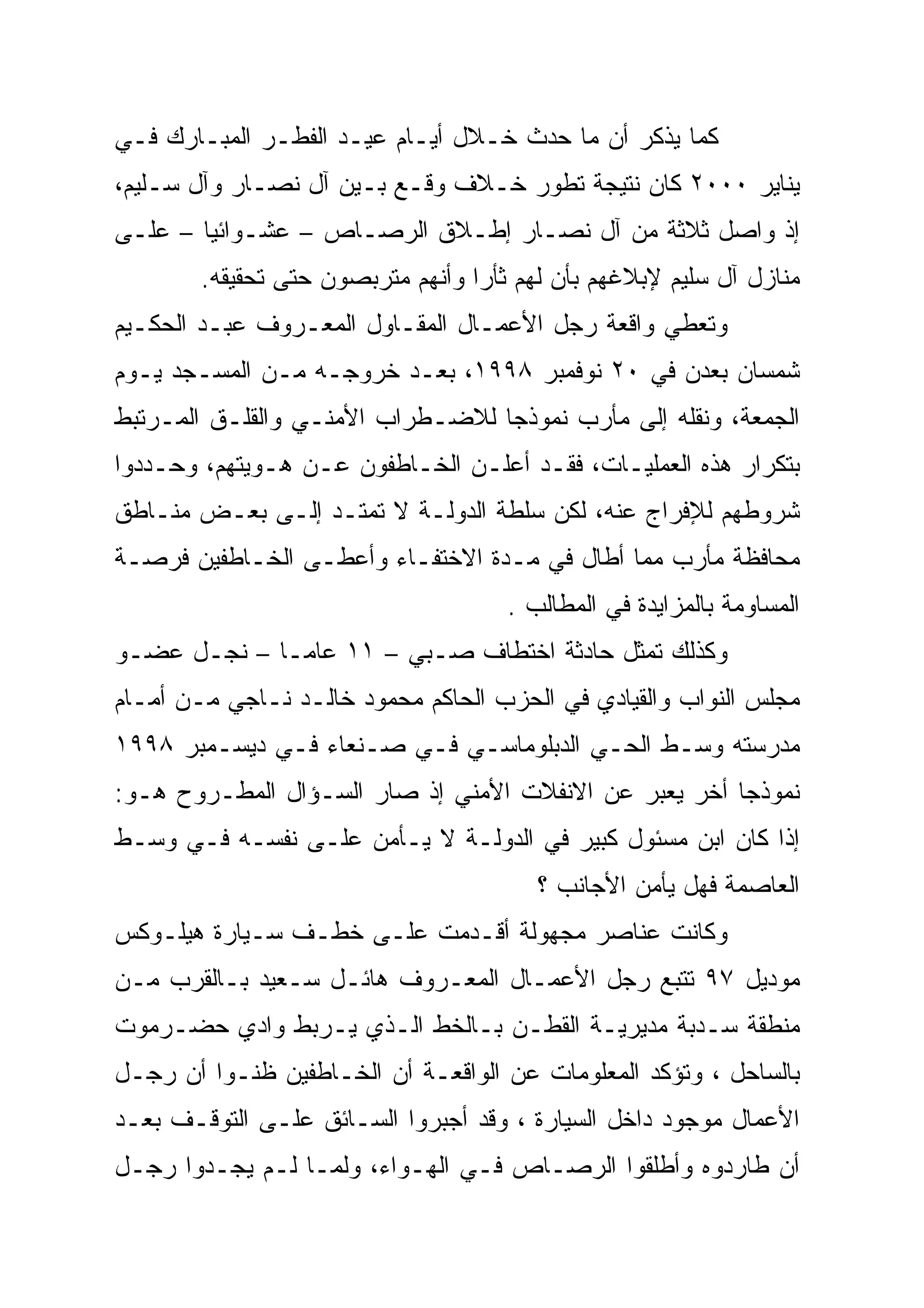 ‫ﻜﻤﺎ ﻴﺫﻜﺭ ﺃﻥ ﻤﺎ ﺤﺩﺙ ﺨـﻼل ﺃﻴـﺎﻡ ﻋﻴـﺩ ﺍﻟﻔﻁـﺭ ﺍﻟﻤﺒـﺎﺭﻙ ﻓـﻲ‬
‫ﻴﻨﺎﻴﺭ ٠٠٠٢ ﻜﺎﻥ ﻨﺘﻴﺠﺔ ﺘﻁﻭﺭ ﺨـﻼﻑ ﻭﻗـﻊ ﺒـﻴﻥ ﺁل ﻨﺼـﺎﺭ ﻭﺁل ﺴـﻠﻴﻡ،‬
‫ﺇﺫ ﻭﺍﺼل ﺜﻼﺜﺔ ﻤﻥ ﺁل ﻨﺼـﺎﺭ ﺇﻁـﻼﻕ ﺍﻟﺭﺼـﺎﺹ – ﻋﺸـﻭﺍﺌ ‪‬ﺎ – ﻋﻠـﻰ‬
        ‫ﻴ‪‬‬
        ‫ﻤﻨﺎﺯل ﺁل ﺴﻠﻴﻡ ﻹﺒﻼﻏﻬﻡ ﺒﺄﻥ ﻟﻬﻡ ﺜﺄ ‪‬ﺍ ﻭﺃﻨﻬﻡ ﻤﺘﺭﺒﺼﻭﻥ ﺤﺘﻰ ﺘﺤﻘﻴﻘﻪ.‬
                                   ‫ﺭ‬
                                   ‫‪‬‬
‫ﻭﺘﻌﻁﻲ ﻭﺍﻗﻌﺔ ﺭﺠل ﺍﻷﻋﻤـﺎل ﺍﻟﻤﻘـﺎﻭل ﺍﻟﻤﻌـﺭﻭﻑ ﻋﺒـﺩ ﺍﻟﺤﻜـﻴﻡ‬
‫ﺸﻤﺴﺎﻥ ﺒﻌﺩﻥ ﻓﻲ ٠٢ ﻨﻭﻓﻤﺒﺭ ٨٩٩١، ﺒﻌـﺩ ﺨﺭﻭﺠـﻪ ﻤـﻥ ﺍﻟﻤﺴـﺠﺩ ﻴـﻭﻡ‬
‫ﺍﻟﺠﻤﻌﺔ، ﻭﻨﻘﻠﻪ ﺇﻟﻰ ﻤﺄﺭﺏ ﻨﻤﻭﺫ ‪‬ﺎ ﻟﻼﻀـﻁﺭﺍﺏ ﺍﻷﻤﻨـﻲ ﻭﺍﻟﻘﻠـﻕ ﺍﻟﻤـﺭﺘﺒﻁ‬
                                  ‫ﺠ‪‬‬
‫ﺒﺘﻜﺭﺍﺭ ﻫﺫﻩ ﺍﻟﻌﻤﻠﻴـﺎﺕ، ﻓﻘـﺩ ﺃﻋﻠـﻥ ﺍﻟﺨـﺎﻁﻔﻭﻥ ﻋـﻥ ﻫـﻭﻴﺘﻬﻡ، ﻭﺤـﺩﺩﻭﺍ‬
‫ﺸﺭﻭﻁﻬﻡ ﻟﻺﻓﺭﺍﺝ ﻋﻨﻪ، ﻟﻜﻥ ﺴﻠﻁﺔ ﺍﻟﺩﻭﻟـﺔ ﻻ ﺘﻤﺘـﺩ ﺇﻟـﻰ ﺒﻌـﺽ ﻤﻨـﺎﻁﻕ‬
‫ﻤﺤﺎﻓﻅﺔ ﻤﺄﺭﺏ ﻤﻤﺎ ﺃﻁﺎل ﻓﻲ ﻤـﺩﺓ ﺍﻻﺨﺘﻔـﺎﺀ ﻭﺃﻋﻁـﻰ ﺍﻟﺨـﺎﻁﻔﻴﻥ ﻓﺭﺼـﺔ‬
                                      ‫ﺍﻟﻤﺴﺎﻭﻤﺔ ﺒﺎﻟﻤﺯﺍﻴﺩﺓ ﻓﻲ ﺍﻟﻤﻁﺎﻟﺏ .‬
‫ﻭﻜﺫﻟﻙ ﺘﻤﺜل ﺤﺎﺩﺜﺔ ﺍﺨﺘﻁﺎﻑ ﺼـﺒﻲ – ١١ ﻋﺎ ‪‬ـﺎ – ﻨﺠـل ﻋﻀـﻭ‬
              ‫ﻤ‬
‫ﻤﺠﻠﺱ ﺍﻟﻨﻭﺍﺏ ﻭﺍﻟﻘﻴﺎﺩﻱ ﻓﻲ ﺍﻟﺤﺯﺏ ﺍﻟﺤﺎﻜﻡ ﻤﺤﻤﻭﺩ ﺨﺎﻟـﺩ ﻨـﺎﺠﻲ ﻤـﻥ ﺃﻤـﺎﻡ‬
‫ﻤﺩﺭﺴﺘﻪ ﻭﺴـﻁ ﺍﻟﺤـﻲ ﺍﻟﺩﺒﻠﻭﻤﺎﺴـﻲ ﻓـﻲ ﺼـﻨﻌﺎﺀ ﻓـﻲ ﺩﻴﺴـﻤﺒﺭ ٨٩٩١‬
‫ﻨﻤﻭﺫ ‪‬ﺎ ﺃﺨﺭ ﻴﻌﺒﺭ ﻋﻥ ﺍﻻﻨﻔﻼﺕ ﺍﻷﻤﻨﻲ ﺇﺫ ﺼﺎﺭ ﺍﻟﺴـﺅﺍل ﺍﻟﻤﻁـﺭﻭﺡ ﻫـﻭ:‬
                                                       ‫‪‬‬
                                                       ‫ﺠ‬
‫ﺇﺫﺍ ﻜﺎﻥ ﺍﺒﻥ ﻤﺴﺌﻭل ﻜﺒﻴﺭ ﻓﻲ ﺍﻟﺩﻭﻟـﺔ ﻻ ﻴـﺄﻤﻥ ﻋﻠـﻰ ﻨﻔﺴـﻪ ﻓـﻲ ﻭﺴـﻁ‬
                                         ‫ﺍﻟﻌﺎﺼﻤﺔ ﻓﻬل ﻴﺄﻤﻥ ﺍﻷﺠﺎﻨﺏ ؟‬
‫ﻭﻜﺎﻨﺕ ﻋﻨﺎﺼﺭ ﻤﺠﻬﻭﻟﺔ ﺃﻗـﺩﻤﺕ ﻋﻠـﻰ ﺨﻁـﻑ ﺴـﻴﺎﺭﺓ ﻫﻴﻠـﻭﻜﺱ‬
‫ﻤﻭﺩﻴل ٧٩ ﺘﺘﺒﻊ ﺭﺠل ﺍﻷﻋﻤـﺎل ﺍﻟﻤﻌـﺭﻭﻑ ﻫﺎﺌـل ﺴـﻌﻴﺩ ﺒـﺎﻟﻘﺭﺏ ﻤـﻥ‬
‫ﻤﻨﻁﻘﺔ ﺴـﺩﺒﺔ ﻤﺩﻴﺭﻴـﺔ ﺍﻟﻘﻁـﻥ ﺒـﺎﻟﺨﻁ ﺍﻟـﺫﻱ ﻴـﺭﺒﻁ ﻭﺍﺩﻱ ﺤﻀـﺭﻤﻭﺕ‬
‫ﺒﺎﻟﺴﺎﺤل ، ﻭﺘﺅﻜﺩ ﺍﻟﻤﻌﻠﻭﻤﺎﺕ ﻋﻥ ﺍﻟﻭﺍﻗﻌـﺔ ﺃﻥ ﺍﻟﺨـﺎﻁﻔﻴﻥ ﻅﻨـﻭﺍ ﺃﻥ ﺭﺠـل‬
‫ﺍﻷﻋﻤﺎل ﻤﻭﺠﻭﺩ ﺩﺍﺨل ﺍﻟﺴﻴﺎﺭﺓ ، ﻭﻗﺩ ﺃﺠﺒﺭﻭﺍ ﺍﻟﺴـﺎﺌﻕ ﻋﻠـﻰ ﺍﻟﺘﻭﻗـﻑ ﺒﻌـﺩ‬
‫ﺃﻥ ﻁﺎﺭﺩﻭﻩ ﻭﺃﻁﻠﻘﻭﺍ ﺍﻟﺭﺼـﺎﺹ ﻓـﻲ ﺍﻟﻬـﻭﺍﺀ، ﻭﻟﻤـﺎ ﻟـﻡ ﻴﺠـﺩﻭﺍ ﺭﺠـل‬
 