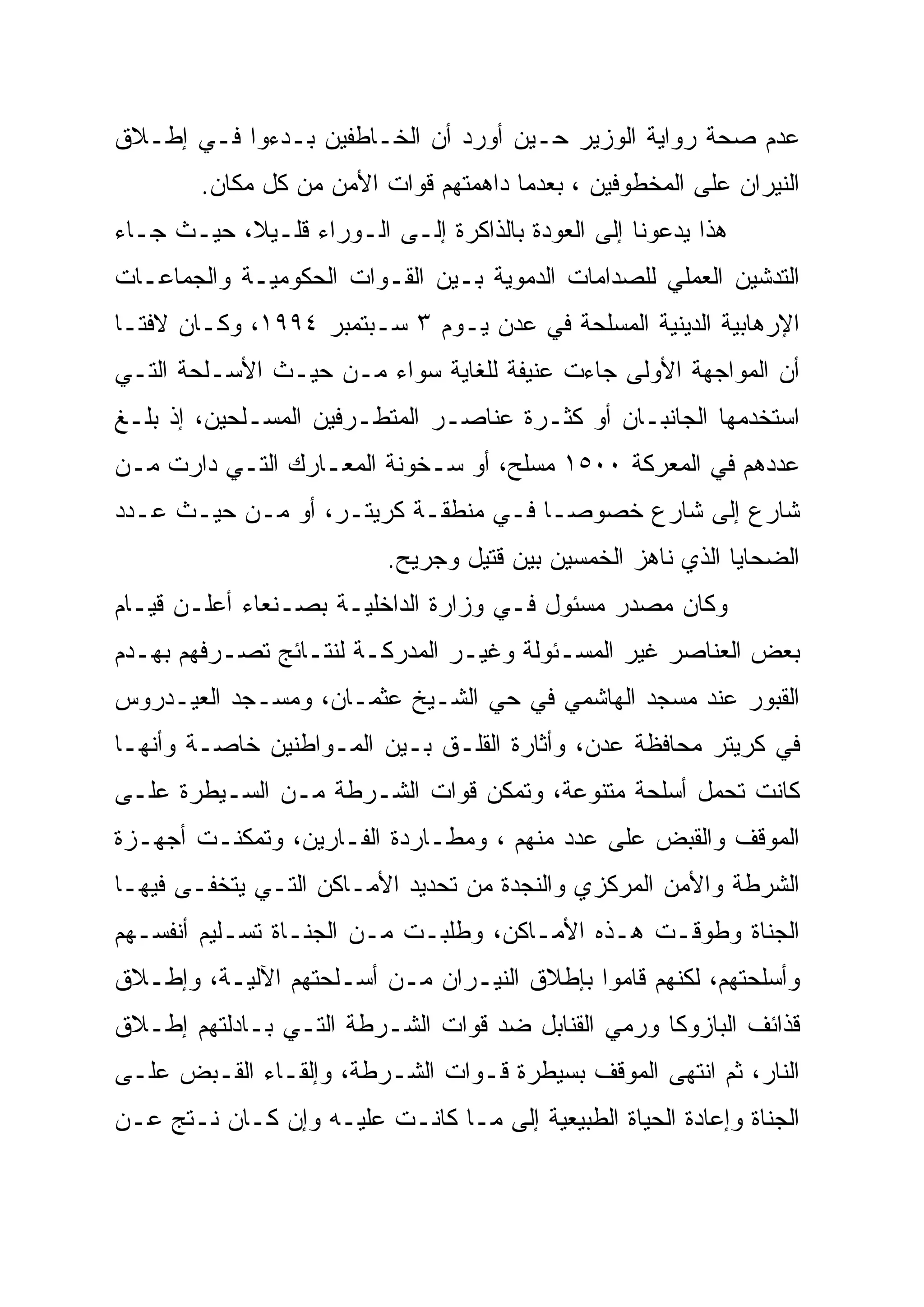 ‫ﻋﺩﻡ ﺼﺤﺔ ﺭﻭﺍﻴﺔ ﺍﻟﻭﺯﻴﺭ ﺤـﻴﻥ ﺃﻭﺭﺩ ﺃﻥ ﺍﻟﺨـﺎﻁﻔﻴﻥ ﺒـﺩﺀﻭﺍ ﻓـﻲ ﺇﻁـﻼﻕ‬
        ‫ﺍﻟﻨﻴﺭﺍﻥ ﻋﻠﻰ ﺍﻟﻤﺨﻁﻭﻓﻴﻥ ، ﺒﻌﺩﻤﺎ ﺩﺍﻫﻤﺘﻬﻡ ﻗﻭﺍﺕ ﺍﻷﻤﻥ ﻤﻥ ﻜل ﻤﻜﺎﻥ.‬
‫ﻫﺫﺍ ﻴﺩﻋﻭﻨﺎ ﺇﻟﻰ ﺍﻟﻌﻭﺩﺓ ﺒﺎﻟﺫﺍﻜﺭﺓ ﺇﻟـﻰ ﺍﻟـﻭﺭﺍﺀ ﻗﻠـﻴ ﹰ، ﺤﻴـﺙ ﺠـﺎﺀ‬
           ‫ﻼ‬
           ‫ﹰ‬
‫ﺍﻟﺘﺩﺸﻴﻥ ﺍﻟﻌﻤﻠﻲ ﻟﻠﺼﺩﺍﻤﺎﺕ ﺍﻟﺩﻤﻭﻴﺔ ﺒـﻴﻥ ﺍﻟﻘـﻭﺍﺕ ﺍﻟﺤﻜﻭﻤﻴـﺔ ﻭﺍﻟﺠﻤﺎﻋـﺎﺕ‬
‫ﺍﻹﺭﻫﺎﺒﻴﺔ ﺍﻟﺩﻴﻨﻴﺔ ﺍﻟﻤﺴﻠﺤﺔ ﻓﻲ ﻋﺩﻥ ﻴـﻭﻡ ٣ ﺴـﺒﺘﻤﺒﺭ ٤٩٩١، ﻭﻜـﺎﻥ ﻻﻓ ﹰﹰـﺎ‬
  ‫ﺘ‬
‫ﺃﻥ ﺍﻟﻤﻭﺍﺠﻬﺔ ﺍﻷﻭﻟﻰ ﺠﺎﺀﺕ ﻋﻨﻴﻔﺔ ﻟﻠﻐﺎﻴﺔ ﺴﻭﺍﺀ ﻤـﻥ ﺤﻴـﺙ ﺍﻷﺴـﻠﺤﺔ ﺍﻟﺘـﻲ‬
‫ﺍﺴﺘﺨﺩﻤﻬﺎ ﺍﻟﺠﺎﻨﺒـﺎﻥ ﺃﻭ ﻜﺜـﺭﺓ ﻋﻨﺎﺼـﺭ ﺍﻟﻤﺘﻁـﺭﻓﻴﻥ ﺍﻟﻤﺴـﻠﺤﻴﻥ، ﺇﺫ ﺒﻠـﻎ‬
‫ﻋﺩﺩﻫﻡ ﻓﻲ ﺍﻟﻤﻌﺭﻜﺔ ٠٠٥١ ﻤﺴﻠﺢ، ﺃﻭ ﺴـﺨﻭﻨﺔ ﺍﻟﻤﻌـﺎﺭﻙ ﺍﻟﺘـﻲ ﺩﺍﺭﺕ ﻤـﻥ‬
‫ﺸﺎﺭﻉ ﺇﻟﻰ ﺸﺎﺭﻉ ﺨﺼﻭ ‪‬ـﺎ ﻓـﻲ ﻤﻨﻁﻘـﺔ ﻜﺭﻴﺘـﺭ، ﺃﻭ ﻤـﻥ ﺤﻴـﺙ ﻋـﺩﺩ‬
                                      ‫ﺼ‬
                                      ‫‪‬‬
                           ‫ﺍﻟﻀﺤﺎﻴﺎ ﺍﻟﺫﻱ ﻨﺎﻫﺯ ﺍﻟﺨﻤﺴﻴﻥ ﺒﻴﻥ ﻗﺘﻴل ﻭﺠﺭﻴﺢ.‬
‫ﻭﻜﺎﻥ ﻤﺼﺩﺭ ﻤﺴﺌﻭل ﻓـﻲ ﻭﺯﺍﺭﺓ ﺍﻟﺩﺍﺨﻠﻴـﺔ ﺒﺼـﻨﻌﺎﺀ ﺃﻋﻠـﻥ ﻗﻴـﺎﻡ‬
‫ﺒﻌﺽ ﺍﻟﻌﻨﺎﺼﺭ ﻏﻴﺭ ﺍﻟﻤﺴـﺌﻭﻟﺔ ﻭﻏﻴـﺭ ﺍﻟﻤﺩﺭﻜـﺔ ﻟﻨﺘـﺎﺌﺞ ﺘﺼـﺭﻓﻬﻡ ﺒﻬـﺩﻡ‬
‫ﺍﻟﻘﺒﻭﺭ ﻋﻨﺩ ﻤﺴﺠﺩ ﺍﻟﻬﺎﺸﻤﻲ ﻓﻲ ﺤﻲ ﺍﻟﺸـﻴﺦ ﻋﺜﻤـﺎﻥ، ﻭﻤﺴـﺠﺩ ﺍﻟﻌﻴـﺩﺭﻭﺱ‬
‫ﻓﻲ ﻜﺭﻴﺘﺭ ﻤﺤﺎﻓﻅﺔ ﻋﺩﻥ، ﻭﺃﺜﺎﺭﺓ ﺍﻟﻘﻠـﻕ ﺒـﻴﻥ ﺍﻟﻤـﻭﺍﻁﻨﻴﻥ ﺨﺎﺼـﺔ ﻭﺃﻨﻬـﺎ‬
‫ﻜﺎﻨﺕ ﺘﺤﻤل ﺃﺴﻠﺤﺔ ﻤﺘﻨﻭﻋﺔ، ﻭﺘﻤﻜﻥ ﻗﻭﺍﺕ ﺍﻟﺸـﺭﻁﺔ ﻤـﻥ ﺍﻟﺴـﻴﻁﺭﺓ ﻋﻠـﻰ‬
‫ﺍﻟﻤﻭﻗﻑ ﻭﺍﻟﻘﺒﺽ ﻋﻠﻰ ﻋﺩﺩ ﻤﻨﻬﻡ ، ﻭﻤﻁـﺎﺭﺩﺓ ﺍﻟﻔـﺎﺭﻴﻥ، ﻭﺘﻤﻜﻨـﺕ ﺃﺠﻬـﺯﺓ‬
‫ﺍﻟﺸﺭﻁﺔ ﻭﺍﻷﻤﻥ ﺍﻟﻤﺭﻜﺯﻱ ﻭﺍﻟﻨﺠﺩﺓ ﻤﻥ ﺘﺤﺩﻴﺩ ﺍﻷﻤـﺎﻜﻥ ﺍﻟﺘـﻲ ﻴﺘﺨﻔـﻰ ﻓﻴﻬـﺎ‬
‫ﺍﻟﺠﻨﺎﺓ ﻭﻁﻭﻗـﺕ ﻫـﺫﻩ ﺍﻷﻤـﺎﻜﻥ، ﻭﻁﻠﺒـﺕ ﻤـﻥ ﺍﻟﺠﻨـﺎﺓ ﺘﺴـﻠﻴﻡ ﺃﻨﻔﺴـﻬﻡ‬
‫ﻭﺃﺴﻠﺤﺘﻬﻡ، ﻟﻜﻨﻬﻡ ﻗﺎﻤﻭﺍ ﺒﺈﻁﻼﻕ ﺍﻟﻨﻴـﺭﺍﻥ ﻤـﻥ ﺃﺴـﻠﺤﺘﻬﻡ ﺍﻵﻟﻴـﺔ، ﻭﺇﻁـﻼﻕ‬
‫ﻗﺫﺍﺌﻑ ﺍﻟﺒﺎﺯﻭﻜﺎ ﻭﺭﻤﻲ ﺍﻟﻘﻨﺎﺒل ﻀﺩ ﻗﻭﺍﺕ ﺍﻟﺸـﺭﻁﺔ ﺍﻟﺘـﻲ ﺒـﺎﺩﻟﺘﻬﻡ ﺇﻁـﻼﻕ‬
‫ﺍﻟﻨﺎﺭ، ﺜﻡ ﺍﻨﺘﻬﻰ ﺍﻟﻤﻭﻗﻑ ﺒﺴﻴﻁﺭﺓ ﻗـﻭﺍﺕ ﺍﻟﺸـﺭﻁﺔ، ﻭﺇﻟﻘـﺎﺀ ﺍﻟﻘـﺒﺽ ﻋﻠـﻰ‬
‫ﺍﻟﺠﻨﺎﺓ ﻭﺇﻋﺎﺩﺓ ﺍﻟﺤﻴﺎﺓ ﺍﻟﻁﺒﻴﻌﻴﺔ ﺇﻟﻰ ﻤـﺎ ﻜﺎﻨـﺕ ﻋﻠﻴـﻪ ﻭﺇﻥ ﻜـﺎﻥ ﻨـﺘﺞ ﻋـﻥ‬
 