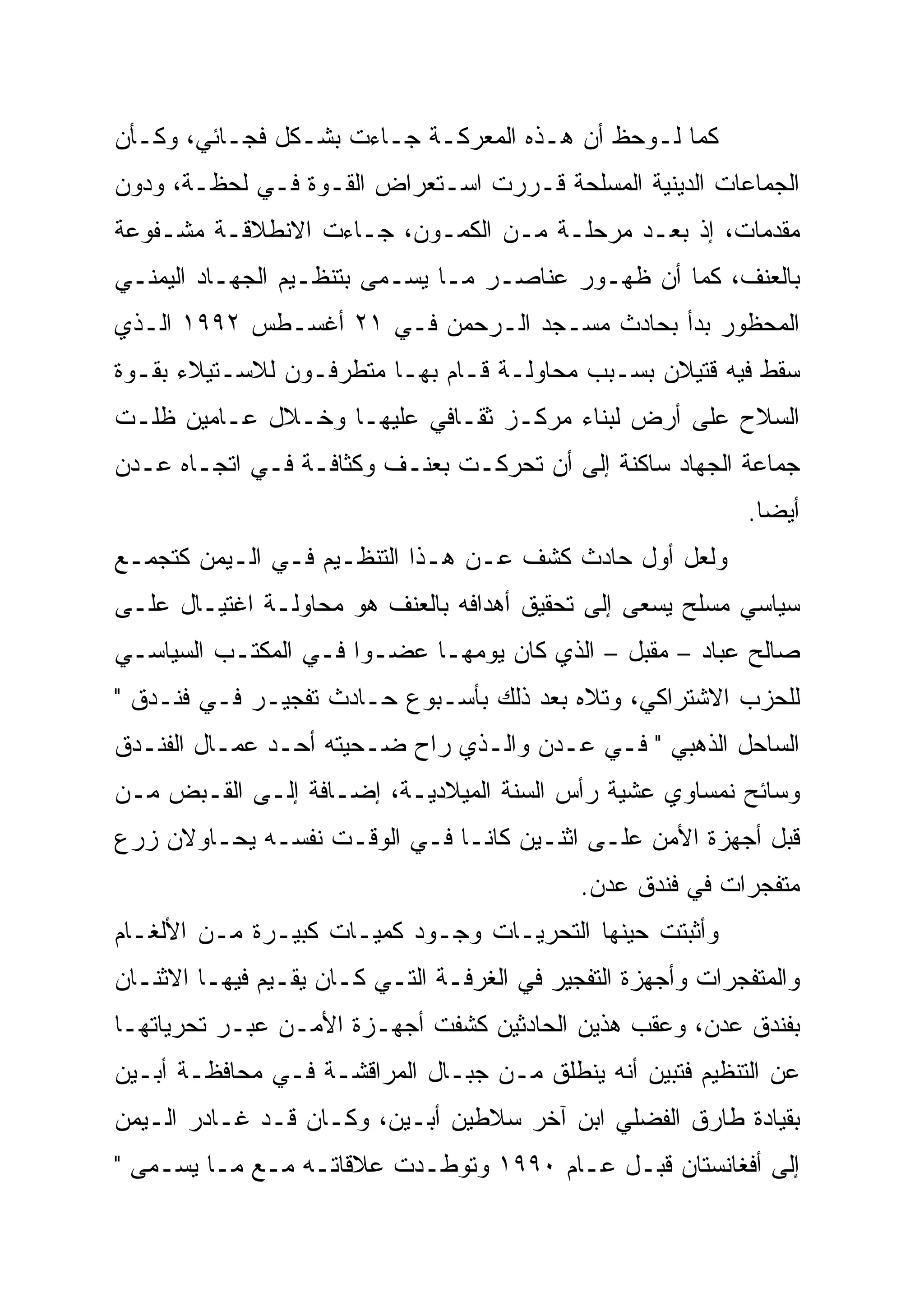 ‫ﻜﻤﺎ ﻟـﻭﺤﻅ ﺃﻥ ﻫـﺫﻩ ﺍﻟﻤﻌﺭﻜـﺔ ﺠـﺎﺀﺕ ﺒﺸـﻜل ﻓﺠـﺎﺌﻲ، ﻭﻜـﺄﻥ‬
‫ﺍﻟﺠﻤﺎﻋﺎﺕ ﺍﻟﺩﻴﻨﻴﺔ ﺍﻟﻤﺴﻠﺤﺔ ﻗـﺭﺭﺕ ﺍﺴـﺘﻌﺭﺍﺽ ﺍﻟﻘـﻭﺓ ﻓـﻲ ﻟﺤﻅـﺔ، ﻭﺩﻭﻥ‬
‫ﻤﻘﺩﻤﺎﺕ، ﺇﺫ ﺒﻌـﺩ ﻤﺭﺤﻠـﺔ ﻤـﻥ ﺍﻟﻜﻤـﻭﻥ، ﺠـﺎﺀﺕ ﺍﻻﻨﻁﻼﻗـﺔ ﻤﺸـﻔﻭﻋﺔ‬
‫ﺒﺎﻟﻌﻨﻑ، ﻜﻤﺎ ﺃﻥ ﻅﻬـﻭﺭ ﻋﻨﺎﺼـﺭ ﻤـﺎ ﻴﺴـﻤﻰ ﺒﺘﻨﻅـﻴﻡ ﺍﻟﺠﻬـﺎﺩ ﺍﻟﻴﻤﻨـﻲ‬
‫ﺍﻟﻤﺤﻅﻭﺭ ﺒﺩﺃ ﺒﺤﺎﺩﺙ ﻤﺴـﺠﺩ ﺍﻟـﺭﺤﻤﻥ ﻓـﻲ ١٢ ﺃﻏﺴـﻁﺱ ٢٩٩١ ﺍﻟـﺫﻱ‬
‫ﺴﻘﻁ ﻓﻴﻪ ﻗﺘﻴﻼﻥ ﺒﺴـﺒﺏ ﻤﺤﺎﻭﻟـﺔ ﻗـﺎﻡ ﺒﻬـﺎ ﻤﺘﻁﺭﻓـﻭﻥ ﻟﻼﺴـﺘﻴﻼﺀ ﺒﻘـﻭﺓ‬
‫ﺍﻟﺴﻼﺡ ﻋﻠﻰ ﺃﺭﺽ ﻟﺒﻨﺎﺀ ﻤﺭﻜـﺯ ﺜﻘـﺎﻓﻲ ﻋﻠﻴﻬـﺎ ﻭﺨـﻼل ﻋـﺎﻤﻴﻥ ﻅﻠـﺕ‬
‫ﺠﻤﺎﻋﺔ ﺍﻟﺠﻬﺎﺩ ﺴﺎﻜﻨﺔ ﺇﻟﻰ ﺃﻥ ﺘﺤﺭﻜـﺕ ﺒﻌﻨـﻑ ﻭﻜﺜﺎﻓـﺔ ﻓـﻲ ﺍﺘﺠـﺎﻩ ﻋـﺩﻥ‬
                                                             ‫ﺃﻴ ‪‬ﺎ.‬
                                                               ‫‪‬‬
                                                               ‫ﻀ‬
‫ﻭﻟﻌل ﺃﻭل ﺤﺎﺩﺙ ﻜﺸﻑ ﻋـﻥ ﻫـﺫﺍ ﺍﻟﺘﻨﻅـﻴﻡ ﻓـﻲ ﺍﻟـﻴﻤﻥ ﻜﺘﺠﻤـﻊ‬
‫ﺴﻴﺎﺴﻲ ﻤﺴﻠﺢ ﻴﺴﻌﻰ ﺇﻟﻰ ﺘﺤﻘﻴﻕ ﺃﻫﺩﺍﻓﻪ ﺒﺎﻟﻌﻨﻑ ﻫﻭ ﻤﺤﺎﻭﻟـﺔ ﺍﻏﺘﻴـﺎل ﻋﻠـﻰ‬
‫ﺼﺎﻟﺢ ﻋﺒﺎﺩ – ﻤﻘﺒل – ﺍﻟﺫﻱ ﻜﺎﻥ ﻴﻭﻤﻬـﺎ ﻋﻀـ ‪‬ﺍ ﻓـﻲ ﺍﻟﻤﻜﺘـﺏ ﺍﻟﺴﻴﺎﺴـﻲ‬
                      ‫‪‬‬
                      ‫ﻭ‬
‫ﻟﻠﺤﺯﺏ ﺍﻻﺸﺘﺭﺍﻜﻲ، ﻭﺘﻼﻩ ﺒﻌﺩ ﺫﻟﻙ ﺒﺄﺴـﺒﻭﻉ ﺤـﺎﺩﺙ ﺘﻔﺠﻴـﺭ ﻓـﻲ ﻓﻨـﺩﻕ "‬
‫ﺍﻟﺴﺎﺤل ﺍﻟﺫﻫﺒﻲ " ﻓـﻲ ﻋـﺩﻥ ﻭﺍﻟـﺫﻱ ﺭﺍﺡ ﻀـﺤﻴﺘﻪ ﺃﺤـﺩ ﻋﻤـﺎل ﺍﻟﻔﻨـﺩﻕ‬
‫ﻭﺴﺎﺌﺢ ﻨﻤﺴﺎﻭﻱ ﻋﺸﻴﺔ ﺭﺃﺱ ﺍﻟﺴﻨﺔ ﺍﻟﻤﻴﻼﺩﻴـﺔ، ﺇﻀـﺎﻓﺔ ﺇﻟـﻰ ﺍﻟﻘـﺒﺽ ﻤـﻥ‬
‫ﻗﺒل ﺃﺠﻬﺯﺓ ﺍﻷﻤﻥ ﻋﻠـﻰ ﺍﺜﻨـﻴﻥ ﻜﺎﻨـﺎ ﻓـﻲ ﺍﻟﻭﻗـﺕ ﻨﻔﺴـﻪ ﻴﺤـﺎﻭﻻﻥ ﺯﺭﻉ‬
                                             ‫ﻤﺘﻔﺠﺭﺍﺕ ﻓﻲ ﻓﻨﺩﻕ ﻋﺩﻥ.‬
‫ﻭﺃﺜﺒﺘﺕ ﺤﻴﻨﻬﺎ ﺍﻟﺘﺤﺭﻴـﺎﺕ ﻭﺠـﻭﺩ ﻜﻤﻴـﺎﺕ ﻜﺒﻴـﺭﺓ ﻤـﻥ ﺍﻷﻟﻐـﺎﻡ‬
‫ﻭﺍﻟﻤﺘﻔﺠﺭﺍﺕ ﻭﺃﺠﻬﺯﺓ ﺍﻟﺘﻔﺠﻴﺭ ﻓﻲ ﺍﻟﻐﺭﻓـﺔ ﺍﻟﺘـﻲ ﻜـﺎﻥ ﻴﻘـﻴﻡ ﻓﻴﻬـﺎ ﺍﻻﺜﻨـﺎﻥ‬
‫ﺒﻔﻨﺩﻕ ﻋﺩﻥ، ﻭﻋﻘﺏ ﻫﺫﻴﻥ ﺍﻟﺤﺎﺩﺜﻴﻥ ﻜﺸﻔﺕ ﺃﺠﻬـﺯﺓ ﺍﻷﻤـﻥ ﻋﺒـﺭ ﺘﺤﺭﻴﺎﺘﻬـﺎ‬
‫ﻋﻥ ﺍﻟﺘﻨﻅﻴﻡ ﻓﺘﺒﻴﻥ ﺃﻨﻪ ﻴﻨﻁﻠﻕ ﻤـﻥ ﺠﺒـﺎل ﺍﻟﻤﺭﺍﻗﺸـﺔ ﻓـﻲ ﻤﺤﺎﻓﻅـﺔ ﺃﺒـﻴﻥ‬
‫ﺒﻘﻴﺎﺩﺓ ﻁﺎﺭﻕ ﺍﻟﻔﻀﻠﻲ ﺍﺒﻥ ﺁﺨﺭ ﺴﻼﻁﻴﻥ ﺃﺒـﻴﻥ، ﻭﻜـﺎﻥ ﻗـﺩ ﻏـﺎﺩﺭ ﺍﻟـﻴﻤﻥ‬
‫ﺇﻟﻰ ﺃﻓﻐﺎﻨﺴﺘﺎﻥ ﻗﺒـل ﻋـﺎﻡ ٠٩٩١ ﻭﺘﻭﻁـﺩﺕ ﻋﻼﻗﺎﺘـﻪ ﻤـﻊ ﻤـﺎ ﻴﺴـﻤﻰ "‬
 