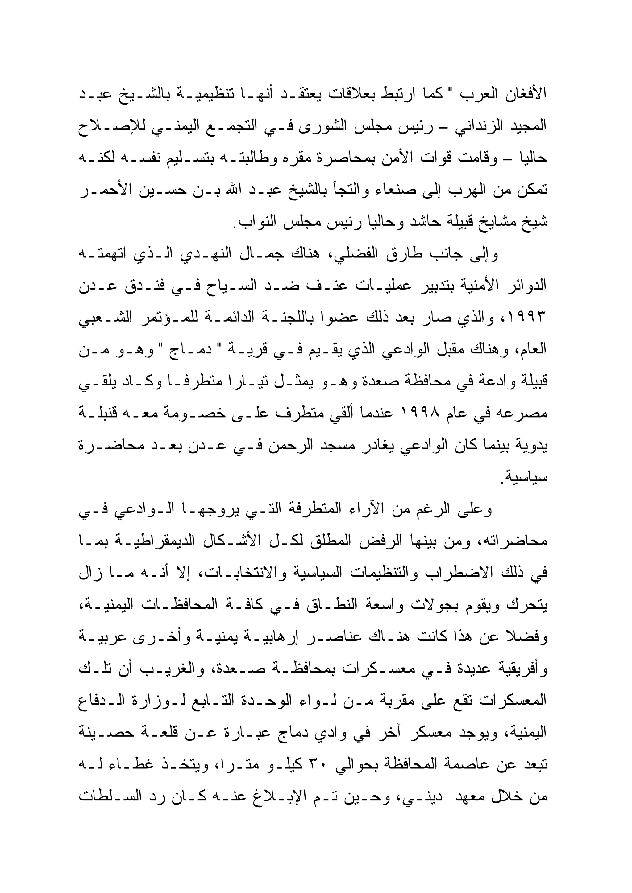 ‫ﺍﻷﻓﻐﺎﻥ ﺍﻟﻌﺭﺏ " ﻜﻤﺎ ﺍﺭﺘﺒﻁ ﺒﻌﻼﻗﺎﺕ ﻴﻌﺘﻘـﺩ ﺃﻨﻬـﺎ ﺘﻨﻅﻴﻤﻴـﺔ ﺒﺎﻟﺸـﻴﺦ ﻋﺒـﺩ‬
‫ﺍﻟﻤﺠﻴﺩ ﺍﻟﺯﻨﺩﺍﻨﻲ – ﺭﺌﻴﺱ ﻤﺠﻠﺱ ﺍﻟﺸﻭﺭﻯ ﻓـﻲ ﺍﻟﺘﺠﻤـﻊ ﺍﻟﻴﻤﻨـﻲ ﻟﻺﺼـﻼﺡ‬
‫ﺤﺎﻟ ‪‬ﺎ – ﻭﻗﺎﻤﺕ ﻗﻭﺍﺕ ﺍﻷﻤﻥ ﺒﻤﺤﺎﺼﺭﺓ ﻤﻘﺭﻩ ﻭﻁﺎﻟﺒﺘـﻪ ﺒﺘﺴـﻠﻴﻡ ﻨﻔﺴـﻪ ﻟﻜﻨـﻪ‬
                                                             ‫‪‬‬
                                                             ‫ﻴ‬
‫ﺘﻤﻜﻥ ﻤﻥ ﺍﻟﻬﺭﺏ ﺇﻟﻰ ﺼﻨﻌﺎﺀ ﻭﺍﻟﺘﺠﺄ ﺒﺎﻟﺸﻴﺦ ﻋﺒـﺩ ﺍﷲ ﺒـﻥ ﺤﺴـﻴﻥ ﺍﻷﺤﻤـﺭ‬
                     ‫ﺸﻴﺦ ﻤﺸﺎﻴﺦ ﻗﺒﻴﻠﺔ ﺤﺎﺸﺩ ﻭﺤﺎﻟ ‪‬ﺎ ﺭﺌﻴﺱ ﻤﺠﻠﺱ ﺍﻟﻨﻭﺍﺏ.‬
                                        ‫ﻴ‬
                                        ‫‪‬‬
‫ﻭﺇﻟﻰ ﺠﺎﻨﺏ ﻁﺎﺭﻕ ﺍﻟﻔﻀﻠﻲ، ﻫﻨﺎﻙ ﺠﻤـﺎل ﺍﻟﻨﻬـﺩﻱ ﺍﻟـﺫﻱ ﺍﺘﻬﻤﺘـﻪ‬
‫ﺍﻟﺩﻭﺍﺌﺭ ﺍﻷﻤﻨﻴﺔ ﺒﺘﺩﺒﻴﺭ ﻋﻤﻠﻴـﺎﺕ ﻋﻨـﻑ ﻀـﺩ ﺍﻟﺴـﻴﺎﺡ ﻓـﻲ ﻓﻨـﺩﻕ ﻋـﺩﻥ‬
‫٣٩٩١، ﻭﺍﻟﺫﻱ ﺼﺎﺭ ﺒﻌﺩ ﺫﻟﻙ ﻋﻀ ‪‬ﺍ ﺒﺎﻟﻠﺠﻨـﺔ ﺍﻟﺩﺍﺌﻤـﺔ ﻟﻠﻤـﺅﺘﻤﺭ ﺍﻟﺸـﻌﺒﻲ‬
                                    ‫‪‬‬
                                    ‫ﻭ‬
‫ﺍﻟﻌﺎﻡ، ﻭﻫﻨﺎﻙ ﻤﻘﺒل ﺍﻟﻭﺍﺩﻋﻲ ﺍﻟﺫﻱ ﻴﻘـﻴﻡ ﻓـﻲ ﻗﺭﻴـﺔ " ﺩﻤـﺎﺝ " ﻭﻫـﻭ ﻤـﻥ‬
‫ﻗﺒﻴﻠﺔ ﻭﺍﺩﻋﺔ ﻓﻲ ﻤﺤﺎﻓﻅﺔ ﺼﻌﺩﺓ ﻭﻫـﻭ ﻴﻤﺜـل ﺘﻴـﺎ ‪‬ﺍ ﻤﺘﻁﺭ ﹰـﺎ ﻭﻜـﺎﺩ ﻴﻠﻘـﻲ‬
              ‫ﻓ‬
              ‫ﹰ‬       ‫‪‬‬
                      ‫ﺭ‬
‫ﻤﺼﺭﻋﻪ ﻓﻲ ﻋﺎﻡ ٨٩٩١ ﻋﻨﺩﻤﺎ ﺃﻟﻘﻲ ﻤﺘﻁﺭﻑ ﻋﻠـﻰ ﺨﺼـﻭﻤﺔ ﻤﻌـﻪ ﻗﻨﺒﻠـﺔ‬
‫ﻴﺩﻭﻴﺔ ﺒﻴﻨﻤﺎ ﻜﺎﻥ ﺍﻟﻭﺍﺩﻋﻲ ﻴﻐﺎﺩﺭ ﻤﺴﺠﺩ ﺍﻟﺭﺤﻤﻥ ﻓـﻲ ﻋـﺩﻥ ﺒﻌـﺩ ﻤﺤﺎﻀـﺭﺓ‬
                                                            ‫ﺴﻴﺎﺴﻴﺔ.‬
‫ﻭﻋﻠﻰ ﺍﻟﺭﻏﻡ ﻤﻥ ﺍﻵﺭﺍﺀ ﺍﻟﻤﺘﻁﺭﻓﺔ ﺍﻟﺘـﻲ ﻴﺭﻭﺠﻬـﺎ ﺍﻟـﻭﺍﺩﻋﻲ ﻓـﻲ‬
‫ﻤﺤﺎﻀﺭﺍﺘﻪ، ﻭﻤﻥ ﺒﻴﻨﻬﺎ ﺍﻟﺭﻓﺽ ﺍﻟﻤﻁﻠﻕ ﻟﻜـل ﺍﻷﺸـﻜﺎل ﺍﻟﺩﻴﻤﻘﺭﺍﻁﻴـﺔ ﺒﻤـﺎ‬
‫ﻓﻲ ﺫﻟﻙ ﺍﻻﻀﻁﺭﺍﺏ ﻭﺍﻟﺘﻨﻅﻴﻤﺎﺕ ﺍﻟﺴﻴﺎﺴﻴﺔ ﻭﺍﻻﻨﺘﺨﺎﺒـﺎﺕ، ﺇﻻ ﺃﻨـﻪ ﻤـﺎ ﺯﺍل‬
‫ﻴﺘﺤﺭﻙ ﻭﻴﻘﻭﻡ ﺒﺠﻭﻻﺕ ﻭﺍﺴﻌﺔ ﺍﻟﻨﻁـﺎﻕ ﻓـﻲ ﻜﺎﻓـﺔ ﺍﻟﻤﺤﺎﻓﻅـﺎﺕ ﺍﻟﻴﻤﻨﻴـﺔ،‬
‫ﻭﻓﻀﻼ ﻋﻥ ﻫﺫﺍ ﻜﺎﻨﺕ ﻫﻨـﺎﻙ ﻋﻨﺎﺼـﺭ ﺇﺭﻫﺎﺒﻴـﺔ ﻴﻤﻨﻴـﺔ ﻭﺃﺨـﺭﻯ ﻋﺭﺒﻴـﺔ‬
                                                       ‫ﹰ‬
‫ﻭﺃﻓﺭﻴﻘﻴﺔ ﻋﺩﻴﺩﺓ ﻓـﻲ ﻤﻌﺴـﻜﺭﺍﺕ ﺒﻤﺤﺎﻓﻅـﺔ ﺼـﻌﺩﺓ، ﻭﺍﻟﻐﺭﻴـﺏ ﺃﻥ ﺘﻠـﻙ‬
‫ﺍﻟﻤﻌﺴﻜﺭﺍﺕ ﺘﻘﻊ ﻋﻠﻰ ﻤﻘﺭﺒﺔ ﻤـﻥ ﻟـﻭﺍﺀ ﺍﻟﻭﺤـﺩﺓ ﺍﻟﺘـﺎﺒﻊ ﻟـﻭﺯﺍﺭﺓ ﺍﻟـﺩﻓﺎﻉ‬
‫ﺍﻟﻴﻤﻨﻴﺔ، ﻭﻴﻭﺠﺩ ﻤﻌﺴﻜﺭ ﺁﺨﺭ ﻓﻲ ﻭﺍﺩﻱ ﺩﻤﺎﺝ ﻋﺒـﺎﺭﺓ ﻋـﻥ ﻗﻠﻌـﺔ ﺤﺼـﻴﻨﺔ‬
‫ﺘﺒﻌﺩ ﻋﻥ ﻋﺎﺼﻤﺔ ﺍﻟﻤﺤﺎﻓﻅﺔ ﺒﺤﻭﺍﻟﻲ ٠٣ ﻜﻴﻠـﻭ ﻤﺘـ ‪‬ﺍ، ﻭﻴﺘﺨـﺫ ﻏﻁـﺎﺀ ﻟـﻪ‬
                   ‫ﺭ‪‬‬
‫ﻤﻥ ﺨﻼل ﻤﻌﻬﺩ ﺩﻴﻨـﻲ، ﻭﺤـﻴﻥ ﺘـﻡ ﺍﻹﺒـﻼﻍ ﻋﻨـﻪ ﻜـﺎﻥ ﺭﺩ ﺍﻟﺴـﻠﻁﺎﺕ‬
 