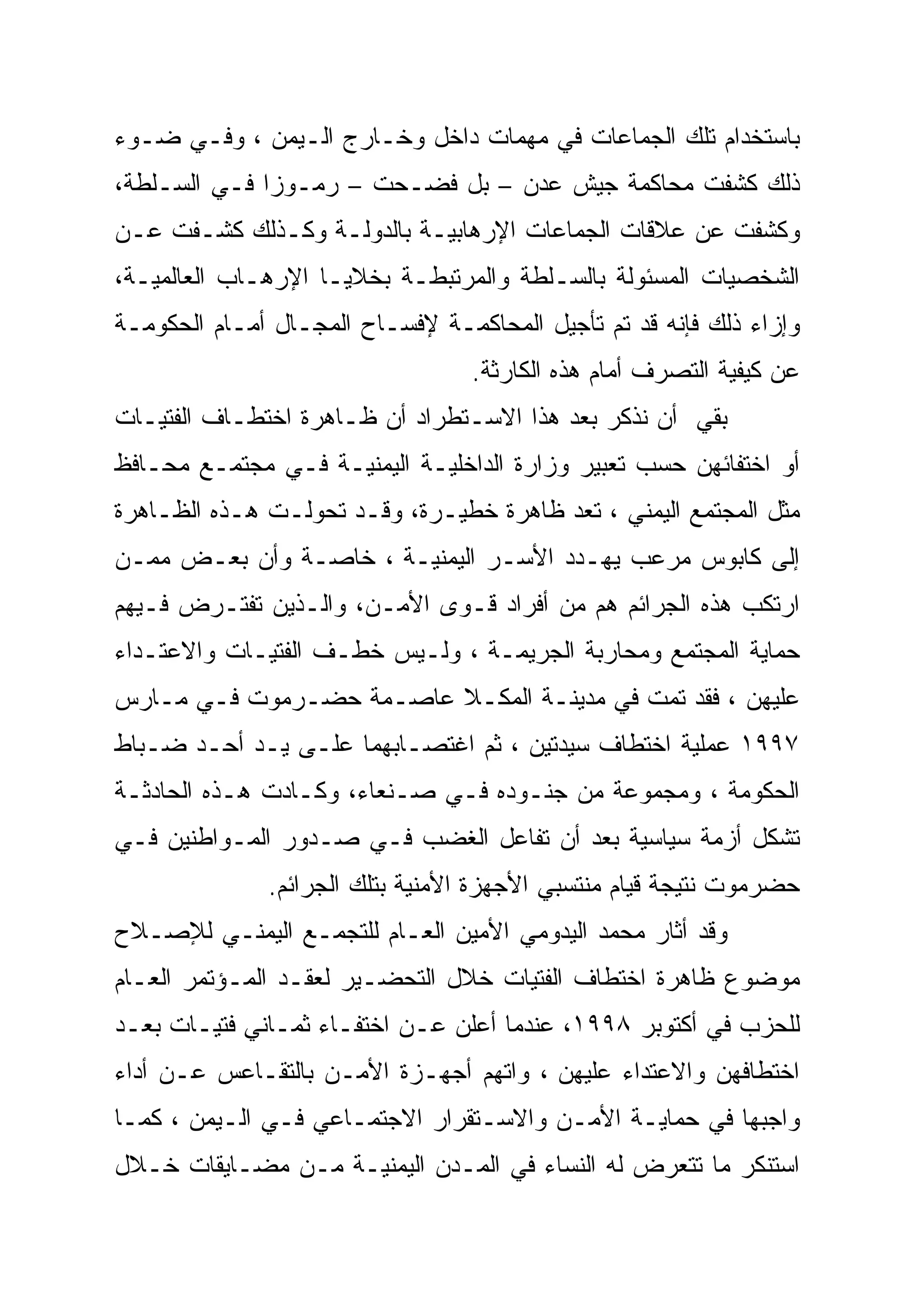 ‫ﺒﺎﺴﺘﺨﺩﺍﻡ ﺘﻠﻙ ﺍﻟﺠﻤﺎﻋﺎﺕ ﻓﻲ ﻤﻬﻤﺎﺕ ﺩﺍﺨل ﻭﺨـﺎﺭﺝ ﺍﻟـﻴﻤﻥ ، ﻭﻓـﻲ ﻀـﻭﺀ‬
‫ﺫﻟﻙ ﻜﺸﻔﺕ ﻤﺤﺎﻜﻤﺔ ﺠﻴﺵ ﻋﺩﻥ – ﺒل ﻓﻀـﺤﺕ – ﺭﻤـﻭ ‪‬ﺍ ﻓـﻲ ﺍﻟﺴـﻠﻁﺔ،‬
              ‫ﺯ‪‬‬
‫ﻭﻜﺸﻔﺕ ﻋﻥ ﻋﻼﻗﺎﺕ ﺍﻟﺠﻤﺎﻋﺎﺕ ﺍﻹﺭﻫﺎﺒﻴـﺔ ﺒﺎﻟﺩﻭﻟـﺔ ﻭﻜـﺫﻟﻙ ﻜﺸـﻔﺕ ﻋـﻥ‬
‫ﺍﻟﺸﺨﺼﻴﺎﺕ ﺍﻟﻤﺴﺌﻭﻟﺔ ﺒﺎﻟﺴـﻠﻁﺔ ﻭﺍﻟﻤﺭﺘﺒﻁـﺔ ﺒﺨﻼﻴـﺎ ﺍﻹﺭﻫـﺎﺏ ﺍﻟﻌﺎﻟﻤﻴـﺔ،‬
‫ﻭﺇﺯﺍﺀ ﺫﻟﻙ ﻓﺈﻨﻪ ﻗﺩ ﺘﻡ ﺘﺄﺠﻴل ﺍﻟﻤﺤﺎﻜﻤـﺔ ﻹﻓﺴـﺎﺡ ﺍﻟﻤﺠـﺎل ﺃﻤـﺎﻡ ﺍﻟﺤﻜﻭﻤـﺔ‬
                                  ‫ﻋﻥ ﻜﻴﻔﻴﺔ ﺍﻟﺘﺼﺭﻑ ﺃﻤﺎﻡ ﻫﺫﻩ ﺍﻟﻜﺎﺭﺜﺔ.‬
‫ﺒﻘﻲ ﺃﻥ ﻨﺫﻜﺭ ﺒﻌﺩ ﻫﺫﺍ ﺍﻻﺴـﺘﻁﺭﺍﺩ ﺃﻥ ﻅـﺎﻫﺭﺓ ﺍﺨﺘﻁـﺎﻑ ﺍﻟﻔﺘﻴـﺎﺕ‬
‫ﺃﻭ ﺍﺨﺘﻔﺎﺌﻬﻥ ﺤﺴﺏ ﺘﻌﺒﻴﺭ ﻭﺯﺍﺭﺓ ﺍﻟﺩﺍﺨﻠﻴـﺔ ﺍﻟﻴﻤﻨﻴـﺔ ﻓـﻲ ﻤﺠﺘﻤـﻊ ﻤﺤـﺎﻓﻅ‬
‫ﻤﺜل ﺍﻟﻤﺠﺘﻤﻊ ﺍﻟﻴﻤﻨﻲ ، ﺘﻌﺩ ﻅﺎﻫﺭﺓ ﺨﻁﻴـﺭﺓ، ﻭﻗـﺩ ﺘﺤﻭﻟـﺕ ﻫـﺫﻩ ﺍﻟﻅـﺎﻫﺭﺓ‬
‫ﺇﻟﻰ ﻜﺎﺒﻭﺱ ﻤﺭﻋﺏ ﻴﻬـﺩﺩ ﺍﻷﺴـﺭ ﺍﻟﻴﻤﻨﻴـﺔ ، ﺨﺎﺼـﺔ ﻭﺃﻥ ﺒﻌـﺽ ﻤﻤـﻥ‬
‫ﺍﺭﺘﻜﺏ ﻫﺫﻩ ﺍﻟﺠﺭﺍﺌﻡ ﻫﻡ ﻤﻥ ﺃﻓﺭﺍﺩ ﻗـﻭﻯ ﺍﻷﻤـﻥ، ﻭﺍﻟـﺫﻴﻥ ﺘﻔﺘـﺭﺽ ﻓـﻴﻬﻡ‬
‫ﺤﻤﺎﻴﺔ ﺍﻟﻤﺠﺘﻤﻊ ﻭﻤﺤﺎﺭﺒﺔ ﺍﻟﺠﺭﻴﻤـﺔ ، ﻭﻟـﻴﺱ ﺨﻁـﻑ ﺍﻟﻔﺘﻴـﺎﺕ ﻭﺍﻻﻋﺘـﺩﺍﺀ‬
‫ﻋﻠﻴﻬﻥ ، ﻓﻘﺩ ﺘﻤﺕ ﻓﻲ ﻤﺩﻴﻨـﺔ ﺍﻟﻤﻜـﻼ ﻋﺎﺼـﻤﺔ ﺤﻀـﺭﻤﻭﺕ ﻓـﻲ ﻤـﺎﺭﺱ‬
‫٧٩٩١ ﻋﻤﻠﻴﺔ ﺍﺨﺘﻁﺎﻑ ﺴﻴﺩﺘﻴﻥ ، ﺜﻡ ﺍﻏﺘﺼـﺎﺒﻬﻤﺎ ﻋﻠـﻰ ﻴـﺩ ﺃﺤـﺩ ﻀـﺒﺎﻁ‬
‫ﺍﻟﺤﻜﻭﻤﺔ ، ﻭﻤﺠﻤﻭﻋﺔ ﻤﻥ ﺠﻨـﻭﺩﻩ ﻓـﻲ ﺼـﻨﻌﺎﺀ، ﻭﻜـﺎﺩﺕ ﻫـﺫﻩ ﺍﻟﺤﺎﺩﺜـﺔ‬
‫ﺘﺸﻜل ﺃﺯﻤﺔ ﺴﻴﺎﺴﻴﺔ ﺒﻌﺩ ﺃﻥ ﺘﻔﺎﻋل ﺍﻟﻐﻀﺏ ﻓـﻲ ﺼـﺩﻭﺭ ﺍﻟﻤـﻭﺍﻁﻨﻴﻥ ﻓـﻲ‬
              ‫ﺤﻀﺭﻤﻭﺕ ﻨﺘﻴﺠﺔ ﻗﻴﺎﻡ ﻤﻨﺘﺴﺒﻲ ﺍﻷﺠﻬﺯﺓ ﺍﻷﻤﻨﻴﺔ ﺒﺘﻠﻙ ﺍﻟﺠﺭﺍﺌﻡ.‬
‫ﻭﻗﺩ ﺃﺜﺎﺭ ﻤﺤﻤﺩ ﺍﻟﻴﺩﻭﻤﻲ ﺍﻷﻤﻴﻥ ﺍﻟﻌـﺎﻡ ﻟﻠﺘﺠﻤـﻊ ﺍﻟﻴﻤﻨـﻲ ﻟﻺﺼـﻼﺡ‬
‫ﻤﻭﻀﻭﻉ ﻅﺎﻫﺭﺓ ﺍﺨﺘﻁﺎﻑ ﺍﻟﻔﺘﻴﺎﺕ ﺨﻼل ﺍﻟﺘﺤﻀـﻴﺭ ﻟﻌﻘـﺩ ﺍﻟﻤـﺅﺘﻤﺭ ﺍﻟﻌـﺎﻡ‬
‫ﻟﻠﺤﺯﺏ ﻓﻲ ﺃﻜﺘﻭﺒﺭ ٨٩٩١، ﻋﻨﺩﻤﺎ ﺃﻋﻠﻥ ﻋـﻥ ﺍﺨﺘﻔـﺎﺀ ﺜﻤـﺎﻨﻲ ﻓﺘﻴـﺎﺕ ﺒﻌـﺩ‬
‫ﺍﺨﺘﻁﺎﻓﻬﻥ ﻭﺍﻻﻋﺘﺩﺍﺀ ﻋﻠﻴﻬﻥ ، ﻭﺍﺘﻬﻡ ﺃﺠﻬـﺯﺓ ﺍﻷﻤـﻥ ﺒﺎﻟﺘﻘـﺎﻋﺱ ﻋـﻥ ﺃﺩﺍﺀ‬
‫ﻭﺍﺠﺒﻬﺎ ﻓﻲ ﺤﻤﺎﻴـﺔ ﺍﻷﻤـﻥ ﻭﺍﻻﺴـﺘﻘﺭﺍﺭ ﺍﻻﺠﺘﻤـﺎﻋﻲ ﻓـﻲ ﺍﻟـﻴﻤﻥ ، ﻜﻤـﺎ‬
‫ﺍﺴﺘﻨﻜﺭ ﻤﺎ ﺘﺘﻌﺭﺽ ﻟﻪ ﺍﻟﻨﺴﺎﺀ ﻓﻲ ﺍﻟﻤـﺩﻥ ﺍﻟﻴﻤﻨﻴـﺔ ﻤـﻥ ﻤﻀـﺎﻴﻘﺎﺕ ﺨـﻼل‬
 