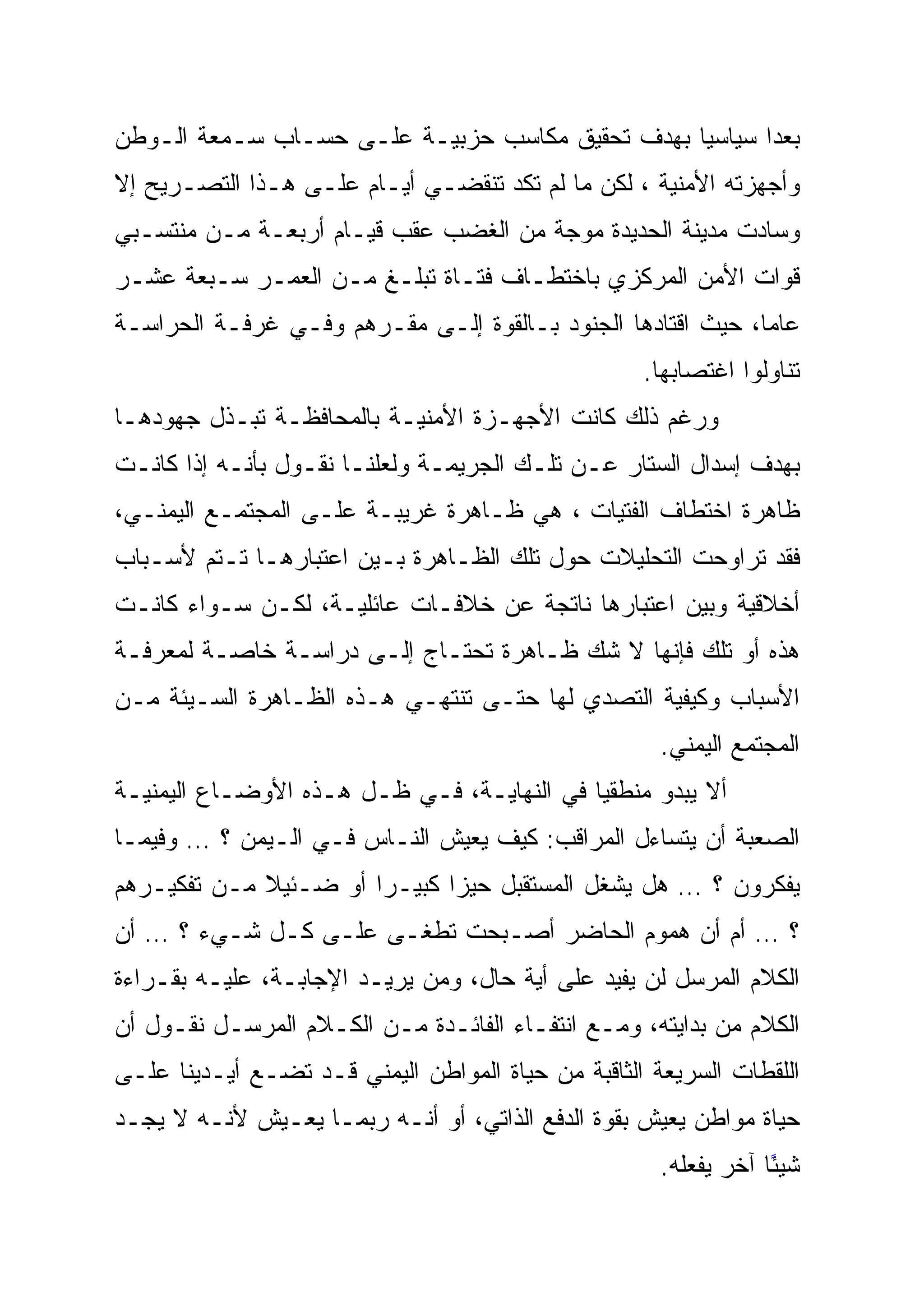 ‫ﺒﻌ ‪‬ﺍ ﺴﻴﺎﺴ ‪‬ﺎ ﺒﻬﺩﻑ ﺘﺤﻘﻴﻕ ﻤﻜﺎﺴﺏ ﺤﺯﺒﻴـﺔ ﻋﻠـﻰ ﺤﺴـﺎﺏ ﺴـﻤﻌﺔ ﺍﻟـﻭﻁﻥ‬
                                                 ‫‪‬‬
                                                 ‫ﻴ‬       ‫‪‬‬
                                                         ‫ﺩ‬
‫ﻭﺃﺠﻬﺯﺘﻪ ﺍﻷﻤﻨﻴﺔ ، ﻟﻜﻥ ﻤﺎ ﻟﻡ ﺘﻜﺩ ﺘﻨﻘﻀـﻲ ﺃﻴـﺎﻡ ﻋﻠـﻰ ﻫـﺫﺍ ﺍﻟﺘﺼـﺭﻴﺢ ﺇﻻ‬
‫ﻭﺴﺎﺩﺕ ﻤﺩﻴﻨﺔ ﺍﻟﺤﺩﻴﺩﺓ ﻤﻭﺠﺔ ﻤﻥ ﺍﻟﻐﻀﺏ ﻋﻘﺏ ﻗﻴـﺎﻡ ﺃﺭﺒﻌـﺔ ﻤـﻥ ﻤﻨﺘﺴـﺒﻲ‬
‫ﻗﻭﺍﺕ ﺍﻷﻤﻥ ﺍﻟﻤﺭﻜﺯﻱ ﺒﺎﺨﺘﻁـﺎﻑ ﻓﺘـﺎﺓ ﺘﺒﻠـﻎ ﻤـﻥ ﺍﻟﻌﻤـﺭ ﺴـﺒﻌﺔ ﻋﺸـﺭ‬
‫ﻋﺎ ‪‬ﺎ، ﺤﻴﺙ ﺍﻗﺘﺎﺩﻫﺎ ﺍﻟﺠﻨﻭﺩ ﺒـﺎﻟﻘﻭﺓ ﺇﻟـﻰ ﻤﻘـﺭﻫﻡ ﻭﻓـﻲ ﻏﺭﻓـﺔ ﺍﻟﺤﺭﺍﺴـﺔ‬
                                                             ‫ﻤ‬
                                                    ‫ﺘﻨﺎﻭﻟﻭﺍ ﺍﻏﺘﺼﺎﺒﻬﺎ.‬
‫ﻭﺭﻏﻡ ﺫﻟﻙ ﻜﺎﻨﺕ ﺍﻷﺠﻬـﺯﺓ ﺍﻷﻤﻨﻴـﺔ ﺒﺎﻟﻤﺤﺎﻓﻅـﺔ ﺘﺒـﺫل ﺠﻬﻭﺩﻫـﺎ‬
‫ﺒﻬﺩﻑ ﺇﺴﺩﺍل ﺍﻟﺴﺘﺎﺭ ﻋـﻥ ﺘﻠـﻙ ﺍﻟﺠﺭﻴﻤـﺔ ﻭﻟﻌﻠﻨـﺎ ﻨﻘـﻭل ﺒﺄﻨـﻪ ﺇﺫﺍ ﻜﺎﻨـﺕ‬
‫ﻅﺎﻫﺭﺓ ﺍﺨﺘﻁﺎﻑ ﺍﻟﻔﺘﻴﺎﺕ ، ﻫﻲ ﻅـﺎﻫﺭﺓ ﻏﺭﻴﺒـﺔ ﻋﻠـﻰ ﺍﻟﻤﺠﺘﻤـﻊ ﺍﻟﻴﻤﻨـﻲ،‬
‫ﻓﻘﺩ ﺘﺭﺍﻭﺤﺕ ﺍﻟﺘﺤﻠﻴﻼﺕ ﺤﻭل ﺘﻠﻙ ﺍﻟﻅـﺎﻫﺭﺓ ﺒـﻴﻥ ﺍﻋﺘﺒﺎﺭﻫـﺎ ﺘـﺘﻡ ﻷﺴـﺒﺎﺏ‬
‫ﺃﺨﻼﻗﻴﺔ ﻭﺒﻴﻥ ﺍﻋﺘﺒﺎﺭﻫﺎ ﻨﺎﺘﺠﺔ ﻋﻥ ﺨﻼﻓـﺎﺕ ﻋﺎﺌﻠﻴـﺔ، ﻟﻜـﻥ ﺴـﻭﺍﺀ ﻜﺎﻨـﺕ‬
‫ﻫﺫﻩ ﺃﻭ ﺘﻠﻙ ﻓﺈﻨﻬﺎ ﻻ ﺸﻙ ﻅـﺎﻫﺭﺓ ﺘﺤﺘـﺎﺝ ﺇﻟـﻰ ﺩﺭﺍﺴـﺔ ﺨﺎﺼـﺔ ﻟﻤﻌﺭﻓـﺔ‬
‫ﺍﻷﺴﺒﺎﺏ ﻭﻜﻴﻔﻴﺔ ﺍﻟﺘﺼﺩﻱ ﻟﻬﺎ ﺤﺘـﻰ ﺘﻨﺘﻬـﻲ ﻫـﺫﻩ ﺍﻟﻅـﺎﻫﺭﺓ ﺍﻟﺴـﻴﺌﺔ ﻤـﻥ‬
                                                      ‫ﺍﻟﻤﺠﺘﻤﻊ ﺍﻟﻴﻤﻨﻲ.‬
‫ﺃﻻ ﻴﺒﺩﻭ ﻤﻨﻁﻘ ‪‬ﺎ ﻓﻲ ﺍﻟﻨﻬﺎﻴـﺔ، ﻓـﻲ ﻅـل ﻫـﺫﻩ ﺍﻷﻭﻀـﺎﻉ ﺍﻟﻴﻤﻨﻴـﺔ‬
                                            ‫‪‬‬
                                            ‫ﻴ‬
‫ﺍﻟﺼﻌﺒﺔ ﺃﻥ ﻴﺘﺴﺎﺀل ﺍﻟﻤﺭﺍﻗﺏ: ﻜﻴﻑ ﻴﻌﻴﺵ ﺍﻟﻨـﺎﺱ ﻓـﻲ ﺍﻟـﻴﻤﻥ ؟ … ﻭﻓﻴﻤـﺎ‬
‫ﻴﻔﻜﺭﻭﻥ ؟ … ﻫل ﻴﺸﻐل ﺍﻟﻤﺴﺘﻘﺒل ﺤﻴ ‪‬ﺍ ﻜﺒﻴـ ‪‬ﺍ ﺃﻭ ﻀـﺌﻴﻼ ﻤـﻥ ﺘﻔﻜﻴـﺭﻫﻡ‬
             ‫ﹰ‬         ‫ﺭ‪‬‬      ‫‪‬‬
                               ‫ﺯ‬
‫؟ … ﺃﻡ ﺃﻥ ﻫﻤﻭﻡ ﺍﻟﺤﺎﻀﺭ ﺃﺼـﺒﺤﺕ ﺘﻁﻐـﻰ ﻋﻠـﻰ ﻜـل ﺸـﻲﺀ ؟ … ﺃﻥ‬
‫ﺍﻟﻜﻼﻡ ﺍﻟﻤﺭﺴل ﻟﻥ ﻴﻔﻴﺩ ﻋﻠﻰ ﺃﻴﺔ ﺤﺎل، ﻭﻤﻥ ﻴﺭﻴـﺩ ﺍﻹﺠﺎﺒـﺔ، ﻋﻠﻴـﻪ ﺒﻘـﺭﺍﺀﺓ‬
‫ﺍﻟﻜﻼﻡ ﻤﻥ ﺒﺩﺍﻴﺘﻪ، ﻭﻤـﻊ ﺍﻨﺘﻔـﺎﺀ ﺍﻟﻔﺎﺌـﺩﺓ ﻤـﻥ ﺍﻟﻜـﻼﻡ ﺍﻟﻤﺭﺴـل ﻨﻘـﻭل ﺃﻥ‬
‫ﺍﻟﻠﻘﻁﺎﺕ ﺍﻟﺴﺭﻴﻌﺔ ﺍﻟﺜﺎﻗﺒﺔ ﻤﻥ ﺤﻴﺎﺓ ﺍﻟﻤﻭﺍﻁﻥ ﺍﻟﻴﻤﻨﻲ ﻗـﺩ ﺘﻀـﻊ ﺃﻴـﺩﻴﻨﺎ ﻋﻠـﻰ‬
‫ﺤﻴﺎﺓ ﻤﻭﺍﻁﻥ ﻴﻌﻴﺵ ﺒﻘﻭﺓ ﺍﻟﺩﻓﻊ ﺍﻟﺫﺍﺘﻲ، ﺃﻭ ﺃﻨـﻪ ﺭﺒﻤـﺎ ﻴﻌـﻴﺵ ﻷﻨـﻪ ﻻ ﻴﺠـﺩ‬
                                                      ‫ﺸﻴ ًﺎ ﺁﺨﺭ ﻴﻔﻌﻠﻪ.‬
                                                                  ‫ً‬
                                                                  ‫ﺌ‬
 