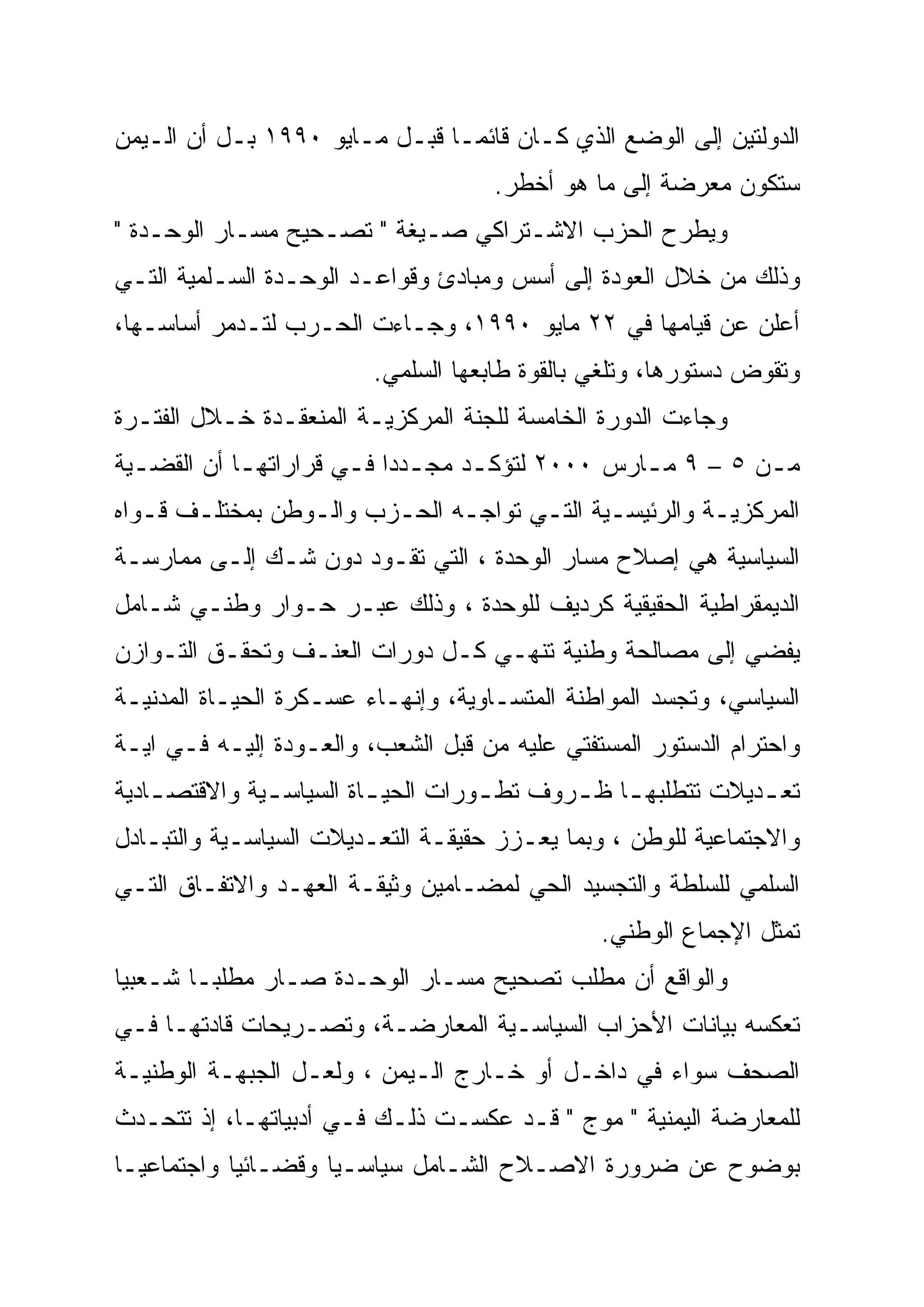 ‫ﺍﻟﺩﻭﻟﺘﻴﻥ ﺇﻟﻰ ﺍﻟﻭﻀﻊ ﺍﻟﺫﻱ ﻜـﺎﻥ ﻗﺎﺌ ‪‬ـﺎ ﻗﺒـل ﻤـﺎﻴﻭ ٠٩٩١ ﺒـل ﺃﻥ ﺍﻟـﻴﻤﻥ‬
                                ‫ﻤ‬
                                     ‫ﺴﺘﻜﻭﻥ ﻤﻌﺭﻀﺔ ﺇﻟﻰ ﻤﺎ ﻫﻭ ﺃﺨﻁﺭ.‬
‫ﻭﻴﻁﺭﺡ ﺍﻟﺤﺯﺏ ﺍﻻﺸـﺘﺭﺍﻜﻲ ﺼـﻴﻐﺔ " ﺘﺼـﺤﻴﺢ ﻤﺴـﺎﺭ ﺍﻟﻭﺤـﺩﺓ "‬
‫ﻭﺫﻟﻙ ﻤﻥ ﺨﻼل ﺍﻟﻌﻭﺩﺓ ﺇﻟﻰ ﺃﺴﺱ ﻭﻤﺒﺎﺩﺉ ﻭﻗﻭﺍﻋـﺩ ﺍﻟﻭﺤـﺩﺓ ﺍﻟﺴـﻠﻤﻴﺔ ﺍﻟﺘـﻲ‬
‫ﺃﻋﻠﻥ ﻋﻥ ﻗﻴﺎﻤﻬﺎ ﻓﻲ ٢٢ ﻤﺎﻴﻭ ٠٩٩١، ﻭﺠـﺎﺀﺕ ﺍﻟﺤـﺭﺏ ﻟﺘـﺩﻤﺭ ﺃﺴﺎﺴـﻬﺎ،‬
                         ‫ﻭﺘﻘﻭﺽ ﺩﺴﺘﻭﺭﻫﺎ، ﻭﺘﻠﻐﻲ ﺒﺎﻟﻘﻭﺓ ﻁﺎﺒﻌﻬﺎ ﺍﻟﺴﻠﻤﻲ.‬
‫ﻭﺠﺎﺀﺕ ﺍﻟﺩﻭﺭﺓ ﺍﻟﺨﺎﻤﺴﺔ ﻟﻠﺠﻨﺔ ﺍﻟﻤﺭﻜﺯﻴـﺔ ﺍﻟﻤﻨﻌﻘـﺩﺓ ﺨـﻼل ﺍﻟﻔﺘـﺭﺓ‬
‫ﻤـﻥ ٥ – ٩ ﻤـﺎﺭﺱ ٠٠٠٢ ﻟﺘﺅﻜـﺩ ﻤﺠـﺩ ‪‬ﺍ ﻓـﻲ ﻗﺭﺍﺭﺍﺘﻬـﺎ ﺃﻥ ﺍﻟﻘﻀـﻴﺔ‬
  ‫ـ‬         ‫ـ‬         ‫ـ ﺩ‪ ‬ـ‬      ‫ـ‬             ‫ـ‬         ‫ـ‬
‫ﺍﻟﻤﺭﻜﺯﻴـﺔ ﻭﺍﻟﺭﺌﻴﺴـﻴﺔ ﺍﻟﺘـﻲ ﺘﻭﺍﺠـﻪ ﺍﻟﺤـﺯﺏ ﻭﺍﻟـﻭﻁﻥ ﺒﻤﺨﺘﻠـﻑ ﻗـﻭﺍﻩ‬
   ‫ـ ـ‬           ‫ـ‬      ‫ـ‬     ‫ـ‬      ‫ـ‬      ‫ـ‬         ‫ـ‬
‫ﺍﻟﺴﻴﺎﺴﻴﺔ ﻫﻲ ﺇﺼﻼﺡ ﻤﺴﺎﺭ ﺍﻟﻭﺤﺩﺓ ، ﺍﻟﺘﻲ ﺘﻘـﻭﺩ ﺩﻭﻥ ﺸـﻙ ﺇﻟـﻰ ﻤﻤﺎﺭﺴـﺔ‬
‫ﺍﻟﺩﻴﻤﻘﺭﺍﻁﻴﺔ ﺍﻟﺤﻘﻴﻘﻴﺔ ﻜﺭﺩﻴﻑ ﻟﻠﻭﺤﺩﺓ ، ﻭﺫﻟﻙ ﻋﺒـﺭ ﺤـﻭﺍﺭ ﻭﻁﻨـﻲ ﺸـﺎﻤل‬
‫ﻴﻔﻀﻲ ﺇﻟﻰ ﻤﺼﺎﻟﺤﺔ ﻭﻁﻨﻴﺔ ﺘﻨﻬـﻲ ﻜـل ﺩﻭﺭﺍﺕ ﺍﻟﻌﻨـﻑ ﻭﺘﺤﻘـﻕ ﺍﻟﺘـﻭﺍﺯﻥ‬
‫ﺍﻟﺴﻴﺎﺴﻲ، ﻭﺘﺠﺴﺩ ﺍﻟﻤﻭﺍﻁﻨﺔ ﺍﻟﻤﺘﺴـﺎﻭﻴﺔ، ﻭﺇﻨﻬـﺎﺀ ﻋﺴـﻜﺭﺓ ﺍﻟﺤﻴـﺎﺓ ﺍﻟﻤﺩﻨﻴـﺔ‬
‫ﻭﺍﺤﺘﺭﺍﻡ ﺍﻟﺩﺴﺘﻭﺭ ﺍﻟﻤﺴﺘﻔﺘﻲ ﻋﻠﻴﻪ ﻤﻥ ﻗﺒل ﺍﻟﺸﻌﺏ، ﻭﺍﻟﻌـﻭﺩﺓ ﺇﻟﻴـﻪ ﻓـﻲ ﺍﻴـﺔ‬
‫ﺘﻌ ـﺩﻴﻼﺕ ﺘﺘﻁﻠﺒﻬ ـﺎ ﻅ ـﺭﻭﻑ ﺘﻁ ـﻭﺭﺍﺕ ﺍﻟﺤﻴ ـﺎﺓ ﺍﻟﺴﻴﺎﺴ ـﻴﺔ ﻭﺍﻻﻗﺘﺼ ـﺎﺩﻴﺔ‬
    ‫ـ‬          ‫ـ‬          ‫ـ‬          ‫ـ‬       ‫ـ ـ‬               ‫ـ‬
‫ﻭﺍﻻﺠﺘﻤﺎﻋﻴﺔ ﻟﻠﻭﻁﻥ ، ﻭﺒﻤﺎ ﻴﻌـﺯﺯ ﺤﻘﻴﻘـﺔ ﺍﻟﺘﻌـﺩﻴﻼﺕ ﺍﻟﺴﻴﺎﺴـﻴﺔ ﻭﺍﻟﺘﺒـﺎﺩل‬
‫ﺍﻟﺴﻠﻤﻲ ﻟﻠﺴﻠﻁﺔ ﻭﺍﻟﺘﺠﺴﻴﺩ ﺍﻟﺤﻲ ﻟﻤﻀـﺎﻤﻴﻥ ﻭﺜﻴﻘـﺔ ﺍﻟﻌﻬـﺩ ﻭﺍﻻﺘﻔـﺎﻕ ﺍﻟﺘـﻲ‬
                                               ‫ﺘﻤﺜل ﺍﻹﺠﻤﺎﻉ ﺍﻟﻭﻁﻨﻲ.‬
‫ﻭﺍﻟﻭﺍﻗﻊ ﺃﻥ ﻤﻁﻠﺏ ﺘﺼﺤﻴﺢ ﻤﺴـﺎﺭ ﺍﻟﻭﺤـﺩﺓ ﺼـﺎﺭ ﻤﻁﻠ ‪‬ـﺎ ﺸـﻌﺒ ‪‬ﺎ‬
 ‫ﻴ‪‬‬       ‫ﺒ‬
‫ﺘﻌﻜﺴﻪ ﺒﻴﺎﻨﺎﺕ ﺍﻷﺤﺯﺍﺏ ﺍﻟﺴﻴﺎﺴـﻴﺔ ﺍﻟﻤﻌﺎﺭﻀـﺔ، ﻭﺘﺼـﺭﻴﺤﺎﺕ ﻗﺎﺩﺘﻬـﺎ ﻓـﻲ‬
‫ﺍﻟﺼﺤﻑ ﺴﻭﺍﺀ ﻓﻲ ﺩﺍﺨـل ﺃﻭ ﺨـﺎﺭﺝ ﺍﻟـﻴﻤﻥ ، ﻭﻟﻌـل ﺍﻟﺠﺒﻬـﺔ ﺍﻟﻭﻁﻨﻴـﺔ‬
‫ﻟﻠﻤﻌﺎﺭﻀﺔ ﺍﻟﻴﻤﻨﻴﺔ " ﻤﻭﺝ " ﻗـﺩ ﻋﻜﺴـﺕ ﺫﻟـﻙ ﻓـﻲ ﺃﺩﺒﻴﺎﺘﻬـﺎ، ﺇﺫ ﺘﺘﺤـﺩﺙ‬
‫ﺒﻭﻀﻭﺡ ﻋﻥ ﻀﺭﻭﺭﺓ ﺍﻻﺼـﻼﺡ ﺍﻟﺸـﺎﻤل ﺴﻴﺎﺴـﻴﺎ ﻭﻗﻀـﺎﺌﻴﺎ ﻭﺍﺠﺘﻤﺎﻋﻴـﺎ‬
 