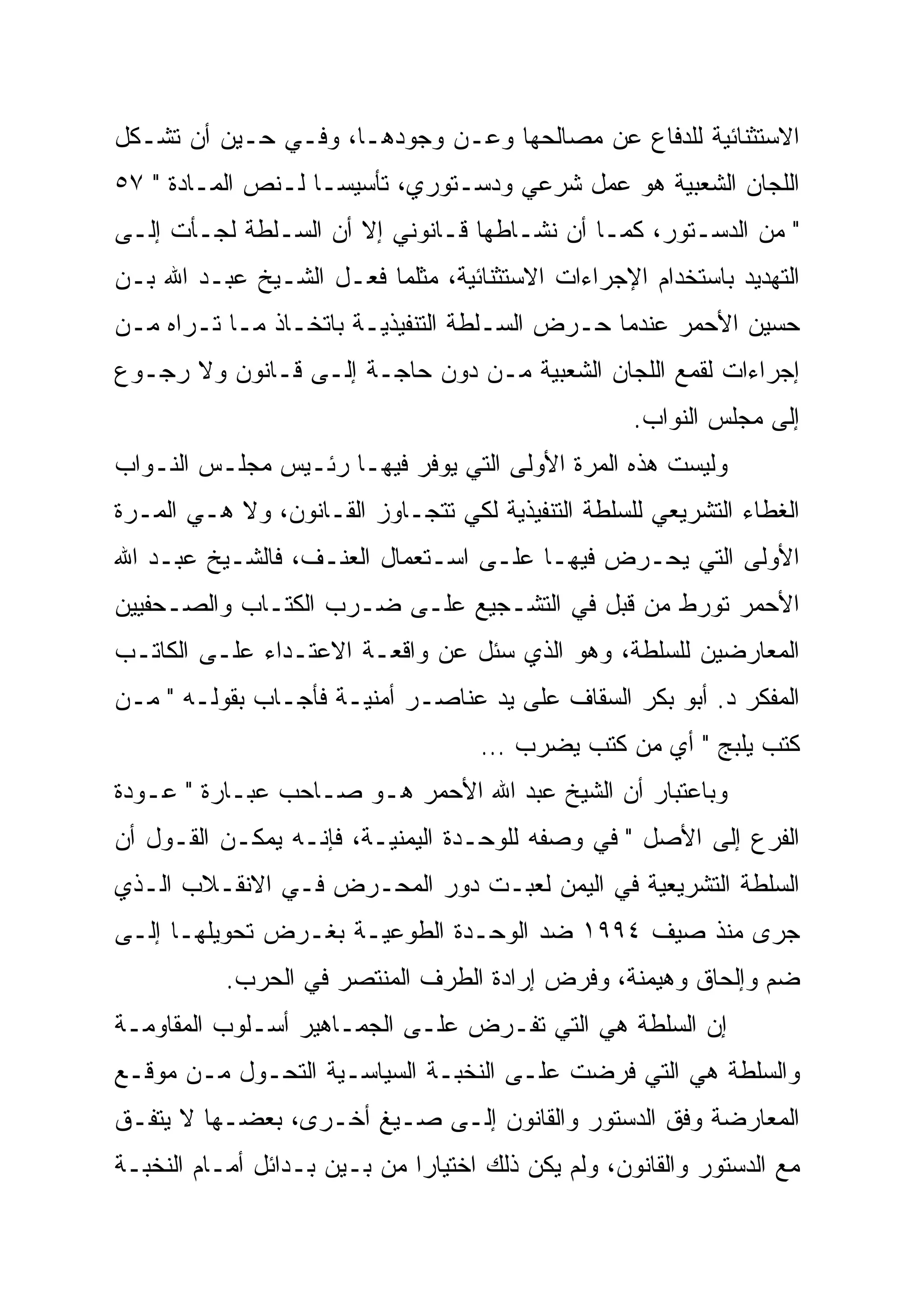 ‫ﺍﻻﺴﺘﺜﻨﺎﺌﻴﺔ ﻟﻠﺩﻓﺎﻉ ﻋﻥ ﻤﺼﺎﻟﺤﻬﺎ ﻭﻋـﻥ ﻭﺠﻭﺩﻫـﺎ، ﻭﻓـﻲ ﺤـﻴﻥ ﺃﻥ ﺘﺸـﻜل‬
‫ﺍﻟﻠﺠﺎﻥ ﺍﻟﺸﻌﺒﻴﺔ ﻫﻭ ﻋﻤل ﺸﺭﻋﻲ ﻭﺩﺴـﺘﻭﺭﻱ، ﺘﺄﺴﻴ ‪‬ـﺎ ﻟـﻨﺹ ﺍﻟﻤـﺎﺩﺓ " ٧٥‬
                    ‫ﺴ‬
‫" ﻤﻥ ﺍﻟﺩﺴـﺘﻭﺭ، ﻜﻤـﺎ ﺃﻥ ﻨﺸـﺎﻁﻬﺎ ﻗـﺎﻨﻭﻨﻲ ﺇﻻ ﺃﻥ ﺍﻟﺴـﻠﻁﺔ ﻟﺠـﺄﺕ ﺇﻟـﻰ‬
‫ﺍﻟﺘﻬﺩﻴﺩ ﺒﺎﺴﺘﺨﺩﺍﻡ ﺍﻹﺠﺭﺍﺀﺍﺕ ﺍﻻﺴﺘﺜﻨﺎﺌﻴﺔ، ﻤﺜﻠﻤﺎ ﻓﻌـل ﺍﻟﺸـﻴﺦ ﻋﺒـﺩ ﺍﷲ ﺒـﻥ‬
‫ﺤﺴﻴﻥ ﺍﻷﺤﻤﺭ ﻋﻨﺩﻤﺎ ﺤـﺭﺽ ﺍﻟﺴـﻠﻁﺔ ﺍﻟﺘﻨﻔﻴﺫﻴـﺔ ﺒﺎﺘﺨـﺎﺫ ﻤـﺎ ﺘـﺭﺍﻩ ﻤـﻥ‬
‫ﺇﺠﺭﺍﺀﺍﺕ ﻟﻘﻤﻊ ﺍﻟﻠﺠﺎﻥ ﺍﻟﺸﻌﺒﻴﺔ ﻤـﻥ ﺩﻭﻥ ﺤﺎﺠـﺔ ﺇﻟـﻰ ﻗـﺎﻨﻭﻥ ﻭﻻ ﺭﺠـﻭﻉ‬
                                                     ‫ﺇﻟﻰ ﻤﺠﻠﺱ ﺍﻟﻨﻭﺍﺏ.‬
‫ﻭﻟﻴﺴﺕ ﻫﺫﻩ ﺍﻟﻤﺭﺓ ﺍﻷﻭﻟﻰ ﺍﻟﺘﻲ ﻴﻭﻓﺭ ﻓﻴﻬـﺎ ﺭﺌـﻴﺱ ﻤﺠﻠـﺱ ﺍﻟﻨـﻭﺍﺏ‬
‫ﺍﻟﻐﻁﺎﺀ ﺍﻟﺘﺸﺭﻴﻌﻲ ﻟﻠﺴﻠﻁﺔ ﺍﻟﺘﻨﻔﻴﺫﻴﺔ ﻟﻜﻲ ﺘﺘﺠـﺎﻭﺯ ﺍﻟﻘـﺎﻨﻭﻥ، ﻭﻻ ﻫـﻲ ﺍﻟﻤـﺭﺓ‬
‫ﺍﻷﻭﻟﻰ ﺍﻟﺘﻲ ﻴﺤـﺭﺽ ﻓﻴﻬـﺎ ﻋﻠـﻰ ﺍﺴـﺘﻌﻤﺎل ﺍﻟﻌﻨـﻑ، ﻓﺎﻟﺸـﻴﺦ ﻋﺒـﺩ ﺍﷲ‬
‫ﺍﻷﺤﻤﺭ ﺘﻭﺭﻁ ﻤﻥ ﻗﺒل ﻓﻲ ﺍﻟﺘﺸـﺠﻴﻊ ﻋﻠـﻰ ﻀـﺭﺏ ﺍﻟﻜﺘـﺎﺏ ﻭﺍﻟﺼـﺤﻔﻴﻴﻥ‬
‫ﺍﻟﻤﻌﺎﺭﻀﻴﻥ ﻟﻠﺴﻠﻁﺔ، ﻭﻫﻭ ﺍﻟﺫﻱ ﺴﺌل ﻋﻥ ﻭﺍﻗﻌـﺔ ﺍﻻﻋﺘـﺩﺍﺀ ﻋﻠـﻰ ﺍﻟﻜﺎﺘـﺏ‬
‫ﺍﻟﻤﻔﻜﺭ ﺩ. ﺃﺒﻭ ﺒﻜﺭ ﺍﻟﺴﻘﺎﻑ ﻋﻠﻰ ﻴﺩ ﻋﻨﺎﺼـﺭ ﺃﻤﻨﻴـﺔ ﻓﺄﺠـﺎﺏ ﺒﻘﻭﻟـﻪ " ﻤـﻥ‬
                                     ‫ﻜﺘﺏ ﻴﻠﺒﺞ " ﺃﻱ ﻤﻥ ﻜﺘﺏ ﻴﻀﺭﺏ …‬
‫ﻭﺒﺎﻋﺘﺒﺎﺭ ﺃﻥ ﺍﻟﺸﻴﺦ ﻋﺒﺩ ﺍﷲ ﺍﻷﺤﻤﺭ ﻫـﻭ ﺼـﺎﺤﺏ ﻋﺒـﺎﺭﺓ " ﻋـﻭﺩﺓ‬
‫ﺍﻟﻔﺭﻉ ﺇﻟﻰ ﺍﻷﺼل " ﻓﻲ ﻭﺼﻔﻪ ﻟﻠﻭﺤـﺩﺓ ﺍﻟﻴﻤﻨﻴـﺔ، ﻓﺈﻨـﻪ ﻴﻤﻜـﻥ ﺍﻟﻘـﻭل ﺃﻥ‬
‫ﺍﻟﺴﻠﻁﺔ ﺍﻟﺘﺸﺭﻴﻌﻴﺔ ﻓﻲ ﺍﻟﻴﻤﻥ ﻟﻌﺒـﺕ ﺩﻭﺭ ﺍﻟﻤﺤـﺭﺽ ﻓـﻲ ﺍﻻﻨﻘـﻼﺏ ﺍﻟـﺫﻱ‬
‫ﺠﺭﻯ ﻤﻨﺫ ﺼﻴﻑ ٤٩٩١ ﻀﺩ ﺍﻟﻭﺤـﺩﺓ ﺍﻟﻁﻭﻋﻴـﺔ ﺒﻐـﺭﺽ ﺘﺤﻭﻴﻠﻬـﺎ ﺇﻟـﻰ‬
           ‫ﻀﻡ ﻭﺇﻟﺤﺎﻕ ﻭﻫﻴﻤﻨﺔ، ﻭﻓﺭﺽ ﺇﺭﺍﺩﺓ ﺍﻟﻁﺭﻑ ﺍﻟﻤﻨﺘﺼﺭ ﻓﻲ ﺍﻟﺤﺭﺏ.‬
‫ﺇﻥ ﺍﻟﺴﻠﻁﺔ ﻫﻲ ﺍﻟﺘﻲ ﺘﻔـﺭﺽ ﻋﻠـﻰ ﺍﻟﺠﻤـﺎﻫﻴﺭ ﺃﺴـﻠﻭﺏ ﺍﻟﻤﻘﺎﻭﻤـﺔ‬
‫ﻭﺍﻟﺴﻠﻁﺔ ﻫﻲ ﺍﻟﺘﻲ ﻓﺭﻀﺕ ﻋﻠـﻰ ﺍﻟﻨﺨﺒـﺔ ﺍﻟﺴﻴﺎﺴـﻴﺔ ﺍﻟﺘﺤـﻭل ﻤـﻥ ﻤﻭﻗـﻊ‬
‫ﺍﻟﻤﻌﺎﺭﻀﺔ ﻭﻓﻕ ﺍﻟﺩﺴﺘﻭﺭ ﻭﺍﻟﻘﺎﻨﻭﻥ ﺇﻟـﻰ ﺼـﻴﻎ ﺃﺨـﺭﻯ، ﺒﻌﻀـﻬﺎ ﻻ ﻴﺘﻔـﻕ‬
‫ﻤﻊ ﺍﻟﺩﺴﺘﻭﺭ ﻭﺍﻟﻘﺎﻨﻭﻥ، ﻭﻟﻡ ﻴﻜﻥ ﺫﻟﻙ ﺍﺨﺘﻴﺎ ‪‬ﺍ ﻤﻥ ﺒـﻴﻥ ﺒـﺩﺍﺌل ﺃﻤـﺎﻡ ﺍﻟﻨﺨﺒـﺔ‬
                              ‫‪‬‬
                              ‫ﺭ‬
 