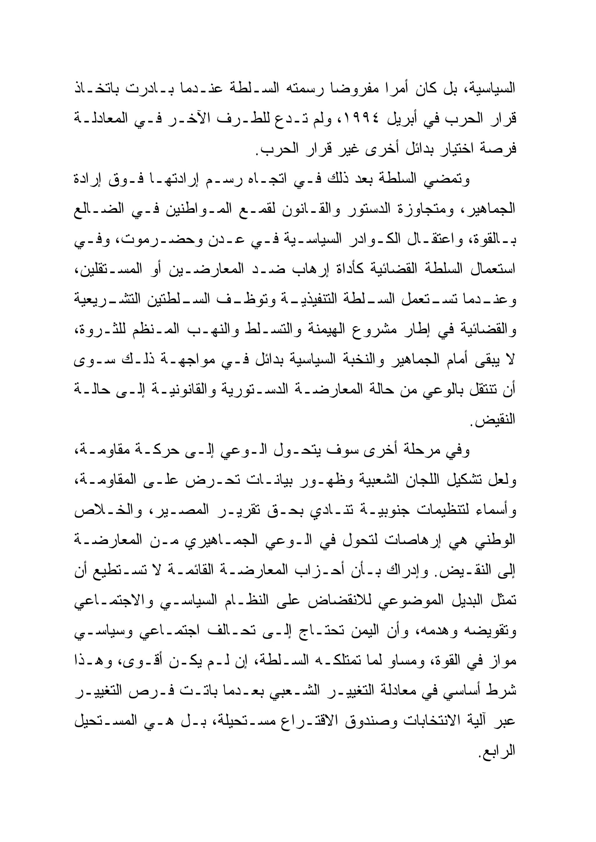 ‫ﺍﻟﺴﻴﺎﺴﻴﺔ، ﺒل ﻜﺎﻥ ﺃﻤ ‪‬ﺍ ﻤﻔﺭﻭ ‪‬ﺎ ﺭﺴﻤﺘﻪ ﺍﻟﺴـﻠﻁﺔ ﻋﻨـﺩﻤﺎ ﺒـﺎﺩﺭﺕ ﺒﺎﺘﺨـﺎﺫ‬
                                     ‫‪‬‬
                                     ‫ﻀ‬       ‫‪‬‬
                                             ‫ﺭ‬
‫ﻗﺭﺍﺭ ﺍﻟﺤﺭﺏ ﻓﻲ ﺃﺒﺭﻴل ٤٩٩١، ﻭﻟﻡ ﺘـﺩﻉ ﻟﻠﻁـﺭﻑ ﺍﻵﺨـﺭ ﻓـﻲ ﺍﻟﻤﻌﺎﺩﻟـﺔ‬
                           ‫ﻓﺭﺼﺔ ﺍﺨﺘﻴﺎﺭ ﺒﺩﺍﺌل ﺃﺨﺭﻯ ﻏﻴﺭ ﻗﺭﺍﺭ ﺍﻟﺤﺭﺏ.‬
‫ﻭﺘﻤﻀﻲ ﺍﻟﺴﻠﻁﺔ ﺒﻌﺩ ﺫﻟﻙ ﻓـﻲ ﺍﺘﺠـﺎﻩ ﺭﺴـﻡ ﺇﺭﺍﺩﺘﻬـﺎ ﻓـﻭﻕ ﺇﺭﺍﺩﺓ‬
‫ﺍﻟﺠﻤﺎﻫﻴﺭ، ﻭﻤﺘﺠﺎﻭﺯﺓ ﺍﻟﺩﺴﺘﻭﺭ ﻭﺍﻟﻘـﺎﻨﻭﻥ ﻟﻘﻤـﻊ ﺍﻟﻤـﻭﺍﻁﻨﻴﻥ ﻓـﻲ ﺍﻟﻀـﺎﻟﻊ‬
‫ﺒـﺎﻟﻘﻭﺓ، ﻭﺍﻋﺘﻘـﺎل ﺍﻟﻜـﻭﺍﺩﺭ ﺍﻟﺴﻴﺎﺴـﻴﺔ ﻓـﻲ ﻋـﺩﻥ ﻭﺤﻀـﺭﻤﻭﺕ، ﻭﻓـﻲ‬
 ‫ـ‬        ‫ـ‬      ‫ـ ـ ـ‬                ‫ـ‬                   ‫ـ‬
‫ﺍﺴﺘﻌﻤﺎل ﺍﻟﺴﻠﻁﺔ ﺍﻟﻘﻀﺎﺌﻴﺔ ﻜﺄﺩﺍﺓ ﺇﺭﻫﺎﺏ ﻀـﺩ ﺍﻟﻤﻌﺎﺭﻀـﻴﻥ ﺃﻭ ﺍﻟﻤﺴـﺘﻘﻠﻴﻥ،‬
‫ـﺭﻴﻌﻴﺔ‬
     ‫ـﻑ ـﻠﻁﺘﻴﻥ ﺍﻟﺘﺸـ‬
                ‫ـﺔ ﻭﺘﻭﻅـ ﺍﻟﺴـ‬
                            ‫ـﺩﻤﺎ ـﺘﻌﻤل ـﻠﻁﺔ ﺍﻟﺘﻨﻔﻴﺫﻴـ‬
                                         ‫ﺍﻟﺴـ‬  ‫ﻭﻋﻨـ ﺘﺴـ‬
‫ﻭﺍﻟﻘﻀﺎﺌﻴﺔ ﻓﻲ ﺇﻁﺎﺭ ﻤﺸﺭﻭﻉ ﺍﻟﻬﻴﻤﻨﺔ ﻭﺍﻟﺘﺴـﻠﻁ ﻭﺍﻟﻨﻬـﺏ ﺍﻟﻤـﻨﻅﻡ ﻟﻠﺜـﺭﻭﺓ،‬
‫ﻻ ﻴﺒﻘﻰ ﺃﻤﺎﻡ ﺍﻟﺠﻤﺎﻫﻴﺭ ﻭﺍﻟﻨﺨﺒﺔ ﺍﻟﺴﻴﺎﺴﻴﺔ ﺒﺩﺍﺌل ﻓـﻲ ﻤﻭﺍﺠﻬـﺔ ﺫﻟـﻙ ﺴـﻭﻯ‬
‫ﺃﻥ ﺘﻨﺘﻘل ﺒﺎﻟﻭﻋﻲ ﻤﻥ ﺤﺎﻟﺔ ﺍﻟﻤﻌﺎﺭﻀـﺔ ﺍﻟﺩﺴـﺘﻭﺭﻴﺔ ﻭﺍﻟﻘﺎﻨﻭﻨﻴـﺔ ﺇﻟـﻰ ﺤﺎﻟـﺔ‬
                                                           ‫ﺍﻟﻨﻘﻴﺽ.‬
‫ﻭﻓﻲ ﻤﺭﺤﻠﺔ ﺃﺨﺭﻯ ﺴﻭﻑ ﻴﺘﺤـﻭل ﺍﻟـﻭﻋﻲ ﺇﻟـﻰ ﺤﺭﻜـﺔ ﻤﻘﺎﻭﻤـﺔ،‬
‫ﻭﻟﻌل ﺘﺸﻜﻴل ﺍﻟﻠﺠﺎﻥ ﺍﻟﺸﻌﺒﻴﺔ ﻭﻅﻬـﻭﺭ ﺒﻴﺎﻨـﺎﺕ ﺘﺤـﺭﺽ ﻋﻠـﻰ ﺍﻟﻤﻘﺎﻭﻤـﺔ،‬
‫ﻭﺃﺴﻤﺎﺀ ﻟﺘﻨﻅﻴﻤﺎﺕ ﺠﻨﻭﺒﻴـﺔ ﺘﻨـﺎﺩﻱ ﺒﺤـﻕ ﺘﻘﺭﻴـﺭ ﺍﻟﻤﺼـﻴﺭ، ﻭﺍﻟﺨـﻼﺹ‬
‫ﺍﻟﻭﻁﻨﻲ ﻫﻲ ﺇﺭﻫﺎﺼﺎﺕ ﻟﺘﺤﻭل ﻓﻲ ﺍﻟـﻭﻋﻲ ﺍﻟﺠﻤـﺎﻫﻴﺭﻱ ﻤـﻥ ﺍﻟﻤﻌﺎﺭﻀـﺔ‬
‫ﺇﻟﻰ ﺍﻟﻨﻘـﻴﺽ. ﻭﺇﺩﺭﺍﻙ ﺒـﺄﻥ ﺃﺤـﺯﺍﺏ ﺍﻟﻤﻌﺎﺭﻀـﺔ ﺍﻟﻘﺎﺌﻤـﺔ ﻻ ﺘﺴـﺘﻁﻴﻊ ﺃﻥ‬
‫ﺘﻤﺜل ﺍﻟﺒﺩﻴل ﺍﻟﻤﻭﻀﻭﻋﻲ ﻟﻼﻨﻘﻀﺎﺽ ﻋﻠﻰ ﺍﻟﻨﻅـﺎﻡ ﺍﻟﺴﻴﺎﺴـﻲ ﻭﺍﻻﺠﺘﻤـﺎﻋﻲ‬
‫ﻭﺘﻘﻭﻴﻀﻪ ﻭﻫﺩﻤﻪ، ﻭﺃﻥ ﺍﻟﻴﻤﻥ ﺘﺤﺘـﺎﺝ ﺇﻟـﻰ ﺘﺤـﺎﻟﻑ ﺍﺠﺘﻤـﺎﻋﻲ ﻭﺴﻴﺎﺴـﻲ‬
‫ﻤﻭﺍﺯ ﻓﻲ ﺍﻟﻘﻭﺓ، ﻭﻤﺴﺎﻭ ﻟﻤﺎ ﺘﻤﺘﻠﻜـﻪ ﺍﻟﺴـﻠﻁﺔ، ﺇﻥ ﻟـﻡ ﻴﻜـﻥ ﺃﻗـﻭﻯ، ﻭﻫـﺫﺍ‬
‫ﺸﺭﻁ ﺃﺴﺎﺴﻲ ﻓﻲ ﻤﻌﺎﺩﻟﺔ ﺍﻟﺘﻐﻴﻴـﺭ ﺍﻟﺸـﻌﺒﻲ ﺒﻌـﺩﻤﺎ ﺒﺎﺘـﺕ ﻓـﺭﺹ ﺍﻟﺘﻐﻴﻴـﺭ‬
‫ﻋﺒﺭ ﺁﻟﻴﺔ ﺍﻻﻨﺘﺨﺎﺒﺎﺕ ﻭﺼﻨﺩﻭﻕ ﺍﻻﻗﺘـﺭﺍﻉ ﻤﺴـﺘﺤﻴﻠﺔ، ﺒـل ﻫـﻲ ﺍﻟﻤﺴـﺘﺤﻴل‬
                                                             ‫ﺍﻟﺭﺍﺒﻊ.‬
 