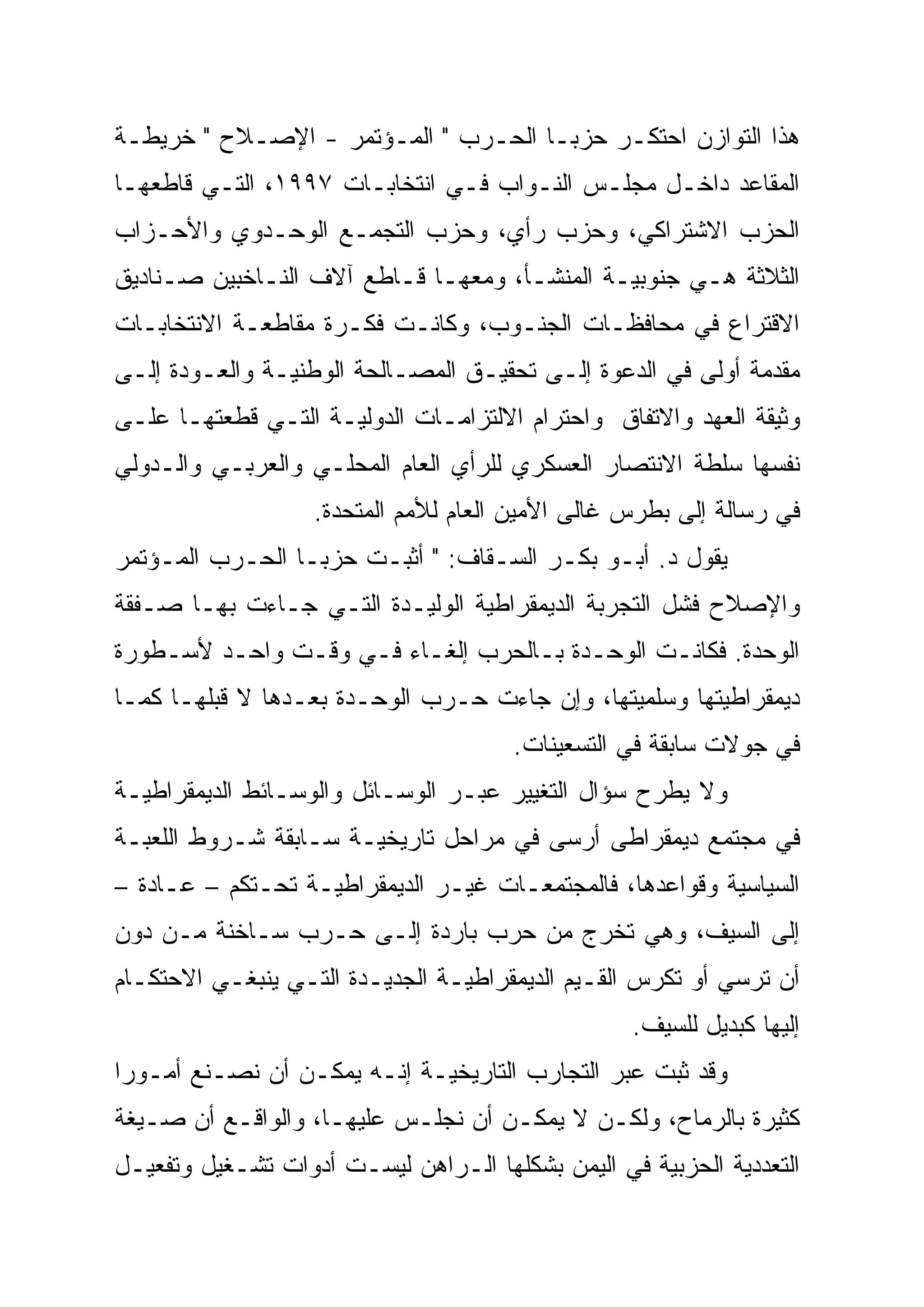 ‫ﻫﺫﺍ ﺍﻟﺘﻭﺍﺯﻥ ﺍﺤﺘﻜـﺭ ﺤﺯﺒـﺎ ﺍﻟﺤـﺭﺏ " ﺍﻟﻤـﺅﺘﻤﺭ - ﺍﻹﺼـﻼﺡ " ﺨﺭﻴﻁـﺔ‬
‫ﺍﻟﻤﻘﺎﻋﺩ ﺩﺍﺨـل ﻤﺠﻠـﺱ ﺍﻟﻨـﻭﺍﺏ ﻓـﻲ ﺍﻨﺘﺨﺎﺒـﺎﺕ ٧٩٩١، ﺍﻟﺘـﻲ ﻗﺎﻁﻌﻬـﺎ‬
‫ﺍﻟﺤﺯﺏ ﺍﻻﺸﺘﺭﺍﻜﻲ، ﻭﺤﺯﺏ ﺭﺃﻱ، ﻭﺤﺯﺏ ﺍﻟﺘﺠﻤـﻊ ﺍﻟﻭﺤـﺩﻭﻱ ﻭﺍﻷﺤـﺯﺍﺏ‬
‫ﺍﻟﺜﻼﺜﺔ ﻫـﻲ ﺠﻨﻭﺒﻴـﺔ ﺍﻟﻤﻨﺸـﺄ، ﻭﻤﻌﻬـﺎ ﻗـﺎﻁﻊ ﺁﻻﻑ ﺍﻟﻨـﺎﺨﺒﻴﻥ ﺼـﻨﺎﺩﻴﻕ‬
‫ﺍﻻﻗﺘﺭﺍﻉ ﻓﻲ ﻤﺤﺎﻓﻅـﺎﺕ ﺍﻟﺠﻨـﻭﺏ، ﻭﻜﺎﻨـﺕ ﻓﻜـﺭﺓ ﻤﻘﺎﻁﻌـﺔ ﺍﻻﻨﺘﺨﺎﺒـﺎﺕ‬
‫ﻤﻘﺩﻤﺔ ﺃﻭﻟﻰ ﻓﻲ ﺍﻟﺩﻋﻭﺓ ﺇﻟـﻰ ﺘﺤﻘﻴـﻕ ﺍﻟﻤﺼـﺎﻟﺤﺔ ﺍﻟﻭﻁﻨﻴـﺔ ﻭﺍﻟﻌـﻭﺩﺓ ﺇﻟـﻰ‬
‫ﻭﺜﻴﻘﺔ ﺍﻟﻌﻬﺩ ﻭﺍﻻﺘﻔﺎﻕ ﻭﺍﺤﺘﺭﺍﻡ ﺍﻻﻟﺘﺯﺍﻤـﺎﺕ ﺍﻟﺩﻭﻟﻴـﺔ ﺍﻟﺘـﻲ ﻗﻁﻌﺘﻬـﺎ ﻋﻠـﻰ‬
‫ﻨﻔﺴﻬﺎ ﺴﻠﻁﺔ ﺍﻻﻨﺘﺼﺎﺭ ﺍﻟﻌﺴﻜﺭﻱ ﻟﻠﺭﺃﻱ ﺍﻟﻌﺎﻡ ﺍﻟﻤﺤﻠـﻲ ﻭﺍﻟﻌﺭﺒـﻲ ﻭﺍﻟـﺩﻭﻟﻲ‬
                   ‫ﻓﻲ ﺭﺴﺎﻟﺔ ﺇﻟﻰ ﺒﻁﺭﺱ ﻏﺎﻟﻰ ﺍﻷﻤﻴﻥ ﺍﻟﻌﺎﻡ ﻟﻸﻤﻡ ﺍﻟﻤﺘﺤﺩﺓ.‬
‫ﻴﻘﻭل ﺩ. ﺃﺒـﻭ ﺒﻜـﺭ ﺍﻟﺴـﻘﺎﻑ: " ﺃﺜﺒـﺕ ﺤﺯﺒـﺎ ﺍﻟﺤـﺭﺏ ﺍﻟﻤـﺅﺘﻤﺭ‬
‫ﻭﺍﻹﺼﻼﺡ ﻓﺸل ﺍﻟﺘﺠﺭﺒﺔ ﺍﻟﺩﻴﻤﻘﺭﺍﻁﻴﺔ ﺍﻟﻭﻟﻴـﺩﺓ ﺍﻟﺘـﻲ ﺠـﺎﺀﺕ ﺒﻬـﺎ ﺼـﻔﻘﺔ‬
‫ﺍﻟﻭﺤﺩﺓ. ﻓﻜﺎﻨـﺕ ﺍﻟﻭﺤـﺩﺓ ﺒـﺎﻟﺤﺭﺏ ﺇﻟﻐـﺎﺀ ﻓـﻲ ﻭﻗـﺕ ﻭﺍﺤـﺩ ﻷﺴـﻁﻭﺭﺓ‬
‫ﺩﻴﻤﻘﺭﺍﻁﻴﺘﻬﺎ ﻭﺴﻠﻤﻴﺘﻬﺎ، ﻭﺇﻥ ﺠﺎﺀﺕ ﺤـﺭﺏ ﺍﻟﻭﺤـﺩﺓ ﺒﻌـﺩﻫﺎ ﻻ ﻗﺒﻠﻬـﺎ ﻜﻤـﺎ‬
                                       ‫ﻓﻲ ﺠﻭﻻﺕ ﺴﺎﺒﻘﺔ ﻓﻲ ﺍﻟﺘﺴﻌﻴﻨﺎﺕ.‬
‫ﻭﻻ ﻴﻁﺭﺡ ﺴﺅﺍل ﺍﻟﺘﻐﻴﻴﺭ ﻋﺒـﺭ ﺍﻟﻭﺴـﺎﺌل ﻭﺍﻟﻭﺴـﺎﺌﻁ ﺍﻟﺩﻴﻤﻘﺭﺍﻁﻴـﺔ‬
‫ﻓﻲ ﻤﺠﺘﻤﻊ ﺩﻴﻤﻘﺭﺍﻁﻰ ﺃﺭﺴﻰ ﻓﻲ ﻤﺭﺍﺤل ﺘﺎﺭﻴﺨﻴـﺔ ﺴـﺎﺒﻘﺔ ﺸـﺭﻭﻁ ﺍﻟﻠﻌﺒـﺔ‬
‫ﺍﻟﺴﻴﺎﺴﻴﺔ ﻭﻗﻭﺍﻋﺩﻫﺎ، ﻓﺎﻟﻤﺠﺘﻤﻌـﺎﺕ ﻏﻴـﺭ ﺍﻟﺩﻴﻤﻘﺭﺍﻁﻴـﺔ ﺘﺤـﺘﻜﻡ – ﻋـﺎﺩﺓ –‬
‫ﺇﻟﻰ ﺍﻟﺴﻴﻑ، ﻭﻫﻲ ﺘﺨﺭﺝ ﻤﻥ ﺤﺭﺏ ﺒﺎﺭﺩﺓ ﺇﻟـﻰ ﺤـﺭﺏ ﺴـﺎﺨﻨﺔ ﻤـﻥ ﺩﻭﻥ‬
‫ﺃﻥ ﺘﺭﺴﻲ ﺃﻭ ﺘﻜﺭﺱ ﺍﻟﻘـﻴﻡ ﺍﻟﺩﻴﻤﻘﺭﺍﻁﻴـﺔ ﺍﻟﺠﺩﻴـﺩﺓ ﺍﻟﺘـﻲ ﻴﻨﺒﻐـﻲ ﺍﻻﺤﺘﻜـﺎﻡ‬
                                                  ‫ﺇﻟﻴﻬﺎ ﻜﺒﺩﻴل ﻟﻠﺴﻴﻑ.‬
‫ﻭﻗﺩ ﺜﺒﺕ ﻋﺒﺭ ﺍﻟﺘﺠﺎﺭﺏ ﺍﻟﺘﺎﺭﻴﺨﻴـﺔ ﺇﻨـﻪ ﻴﻤﻜـﻥ ﺃﻥ ﻨﺼـﻨﻊ ﺃﻤـﻭ ‪‬ﺍ‬
 ‫‪‬‬
 ‫ﺭ‬
‫ﻜﺜﻴﺭﺓ ﺒﺎﻟﺭﻤﺎﺡ، ﻭﻟﻜـﻥ ﻻ ﻴﻤﻜـﻥ ﺃﻥ ﻨﺠﻠـﺱ ﻋﻠﻴﻬـﺎ، ﻭﺍﻟﻭﺍﻗـﻊ ﺃﻥ ﺼـﻴﻐﺔ‬
‫ﺍﻟﺘﻌﺩﺩﻴﺔ ﺍﻟﺤﺯﺒﻴﺔ ﻓﻲ ﺍﻟﻴﻤﻥ ﺒﺸﻜﻠﻬﺎ ﺍﻟـﺭﺍﻫﻥ ﻟﻴﺴـﺕ ﺃﺩﻭﺍﺕ ﺘﺸـﻐﻴل ﻭﺘﻔﻌﻴـل‬
 