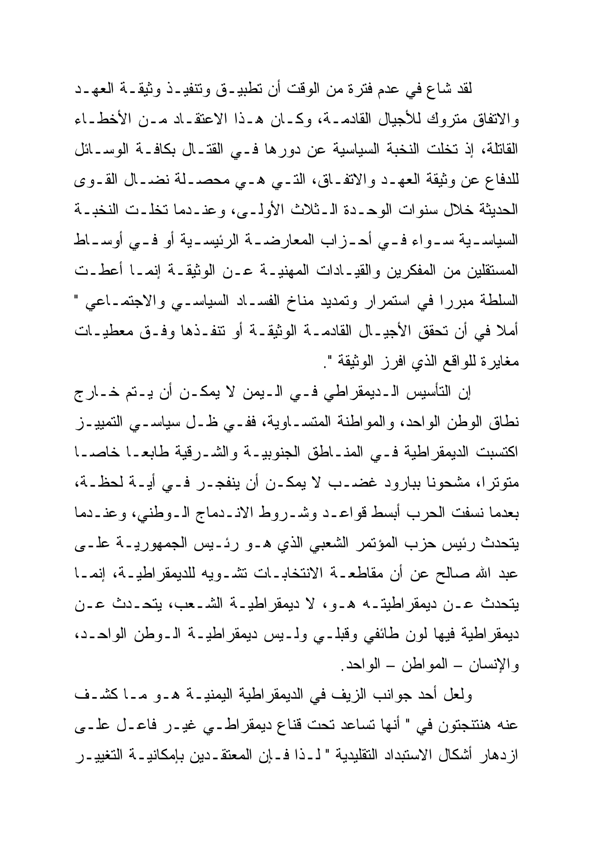 ‫ﻟﻘﺩ ﺸﺎﻉ ﻓﻲ ﻋﺩﻡ ﻓﺘﺭﺓ ﻤﻥ ﺍﻟﻭﻗﺕ ﺃﻥ ﺘﻁﺒﻴـﻕ ﻭﺘﻨﻔﻴـﺫ ﻭﺜﻴﻘـﺔ ﺍﻟﻌﻬـﺩ‬
‫ﻭﺍﻻﺘﻔﺎﻕ ﻤﺘﺭﻭﻙ ﻟﻸﺠﻴﺎل ﺍﻟﻘﺎﺩﻤـﺔ، ﻭﻜـﺎﻥ ﻫـﺫﺍ ﺍﻻﻋﺘﻘـﺎﺩ ﻤـﻥ ﺍﻷﺨﻁـﺎﺀ‬
‫ﺍﻟﻘﺎﺘﻠﺔ، ﺇﺫ ﺘﺨﻠﺕ ﺍﻟﻨﺨﺒﺔ ﺍﻟﺴﻴﺎﺴﻴﺔ ﻋﻥ ﺩﻭﺭﻫﺎ ﻓـﻲ ﺍﻟﻘﺘـﺎل ﺒﻜﺎﻓـﺔ ﺍﻟﻭﺴـﺎﺌل‬
‫ﻟﻠﺩﻓﺎﻉ ﻋﻥ ﻭﺜﻴﻘﺔ ﺍﻟﻌﻬـﺩ ﻭﺍﻻﺘﻔـﺎﻕ، ﺍﻟﺘـﻲ ﻫـﻲ ﻤﺤﺼـﻠﺔ ﻨﻀـﺎل ﺍﻟﻘـﻭﻯ‬
‫ﺍﻟﺤﺩﻴﺜﺔ ﺨﻼل ﺴﻨﻭﺍﺕ ﺍﻟﻭﺤـﺩﺓ ﺍﻟـﺜﻼﺙ ﺍﻷﻭﻟـﻰ، ﻭﻋﻨـﺩﻤﺎ ﺘﺨﻠـﺕ ﺍﻟﻨﺨﺒـﺔ‬
‫ﺍﻟﺴﻴﺎﺴ ـﻴﺔ ﺴ ـﻭﺍﺀ ﻓ ـﻲ ﺃﺤ ـﺯﺍﺏ ﺍﻟﻤﻌﺎﺭﻀ ـﺔ ﺍﻟﺭﺌﻴﺴ ـﻴﺔ ﺃﻭ ﻓ ـﻲ ﺃﻭﺴ ـﺎﻁ‬
  ‫ـ‬      ‫ـ‬        ‫ـ‬         ‫ـ‬            ‫ـ‬     ‫ـ‬      ‫ـ‬     ‫ـ‬
‫ﺍﻟﻤﺴﺘﻘﻠﻴﻥ ﻤﻥ ﺍﻟﻤﻔﻜﺭﻴﻥ ﻭﺍﻟﻘﻴـﺎﺩﺍﺕ ﺍﻟﻤﻬﻨﻴـﺔ ﻋـﻥ ﺍﻟﻭﺜﻴﻘـﺔ ﺇﻨﻤـﺎ ﺃﻋﻁـﺕ‬
‫ﺍﻟﺴﻠﻁﺔ ﻤﺒﺭ ‪‬ﺍ ﻓﻲ ﺍﺴﺘﻤﺭﺍﺭ ﻭﺘﻤﺩﻴﺩ ﻤﻨﺎﺥ ﺍﻟﻔﺴـﺎﺩ ﺍﻟﺴﻴﺎﺴـﻲ ﻭﺍﻻﺠﺘﻤـﺎﻋﻲ "‬
                                                      ‫‪‬‬
                                                      ‫ﺭ‬
‫ﺃﻤﻼ ﻓﻲ ﺃﻥ ﺘﺤﻘﻕ ﺍﻷﺠﻴـﺎل ﺍﻟﻘﺎﺩﻤـﺔ ﺍﻟﻭﺜﻴﻘـﺔ ﺃﻭ ﺘﻨﻔـﺫﻫﺎ ﻭﻓـﻕ ﻤﻌﻁﻴـﺎﺕ‬
                                                             ‫ﹰ‬
                                        ‫ﻤﻐﺎﻴﺭﺓ ﻟﻠﻭﺍﻗﻊ ﺍﻟﺫﻱ ﺍﻓﺭﺯ ﺍﻟﻭﺜﻴﻘﺔ ".‬
‫ﺇﻥ ﺍﻟﺘﺄﺴﻴﺱ ﺍﻟـﺩﻴﻤﻘﺭﺍﻁﻲ ﻓـﻲ ﺍﻟـﻴﻤﻥ ﻻ ﻴﻤﻜـﻥ ﺃﻥ ﻴـﺘﻡ ﺨـﺎﺭﺝ‬
‫ﻨﻁﺎﻕ ﺍﻟﻭﻁﻥ ﺍﻟﻭﺍﺤﺩ، ﻭﺍﻟﻤﻭﺍﻁﻨﺔ ﺍﻟﻤﺘﺴـﺎﻭﻴﺔ، ﻓﻔـﻲ ﻅـل ﺴﻴﺎﺴـﻲ ﺍﻟﺘﻤﻴﻴـﺯ‬
‫ﺍﻜﺘﺴﺒﺕ ﺍﻟﺩﻴﻤﻘﺭﺍﻁﻴﺔ ﻓـﻲ ﺍﻟﻤﻨـﺎﻁﻕ ﺍﻟﺠﻨﻭﺒﻴـﺔ ﻭﺍﻟﺸـﺭﻗﻴﺔ ﻁﺎﺒ ‪‬ـﺎ ﺨﺎ ‪‬ـﺎ‬
  ‫ﺼ‬       ‫ﻌ‬
          ‫‪‬‬
‫ﻤﺘﻭﺘ ‪‬ﺍ، ﻤﺸﺤﻭ ﹰﺎ ﺒﺒﺎﺭﻭﺩ ﻏﻀـﺏ ﻻ ﻴﻤﻜـﻥ ﺃﻥ ﻴﻨﻔﺠـﺭ ﻓـﻲ ﺃﻴـﺔ ﻟﺤﻅـﺔ،‬
                                               ‫ﹰ‬
                                               ‫ﻨ‬        ‫ﺭ‪‬‬
‫ﺒﻌﺩﻤﺎ ﻨﺴﻔﺕ ﺍﻟﺤﺭﺏ ﺃﺒﺴﻁ ﻗﻭﺍﻋـﺩ ﻭﺸـﺭﻭﻁ ﺍﻻﻨـﺩﻤﺎﺝ ﺍﻟـﻭﻁﻨﻲ، ﻭﻋﻨـﺩﻤﺎ‬
‫ﻴﺘﺤﺩﺙ ﺭﺌﻴﺱ ﺤﺯﺏ ﺍﻟﻤﺅﺘﻤﺭ ﺍﻟﺸﻌﺒﻲ ﺍﻟﺫﻱ ﻫـﻭ ﺭﺌـﻴﺱ ﺍﻟﺠﻤﻬﻭﺭﻴـﺔ ﻋﻠـﻰ‬
‫ﻋﺒﺩ ﺍﷲ ﺼﺎﻟﺢ ﻋﻥ ﺃﻥ ﻤﻘﺎﻁﻌـﺔ ﺍﻻﻨﺘﺨﺎﺒـﺎﺕ ﺘﺸـﻭﻴﻪ ﻟﻠﺩﻴﻤﻘﺭﺍﻁﻴـﺔ، ﺇﻨﻤـﺎ‬
‫ﻴﺘﺤﺩﺙ ﻋـﻥ ﺩﻴﻤﻘﺭﺍﻁﻴﺘـﻪ ﻫـﻭ، ﻻ ﺩﻴﻤﻘﺭﺍﻁﻴـﺔ ﺍﻟﺸـﻌﺏ، ﻴﺘﺤـﺩﺙ ﻋـﻥ‬
‫ﺩﻴﻤﻘﺭﺍﻁﻴﺔ ﻓﻴﻬﺎ ﻟﻭﻥ ﻁﺎﺌﻔﻲ ﻭﻗﺒﻠـﻲ ﻭﻟـﻴﺱ ﺩﻴﻤﻘﺭﺍﻁﻴـﺔ ﺍﻟـﻭﻁﻥ ﺍﻟﻭﺍﺤـﺩ،‬
                                           ‫ﻭﺍﻹﻨﺴﺎﻥ – ﺍﻟﻤﻭﺍﻁﻥ – ﺍﻟﻭﺍﺤﺩ.‬
‫ﻭﻟﻌل ﺃﺤﺩ ﺠﻭﺍﻨﺏ ﺍﻟﺯﻴﻑ ﻓﻲ ﺍﻟﺩﻴﻤﻘﺭﺍﻁﻴﺔ ﺍﻟﻴﻤﻨﻴـﺔ ﻫـﻭ ﻤـﺎ ﻜﺸـﻑ‬
‫ﻋﻨﻪ ﻫﻨﺘﻨﺠﺘﻭﻥ ﻓﻲ " ﺃﻨﻬﺎ ﺘﺴﺎﻋﺩ ﺘﺤﺕ ﻗﻨﺎﻉ ﺩﻴﻤﻘﺭﺍﻁـﻲ ﻏﻴـﺭ ﻓﺎﻋـل ﻋﻠـﻰ‬
‫ﺍﺯﺩﻫﺎﺭ ﺃﺸﻜﺎل ﺍﻻﺴﺘﺒﺩﺍﺩ ﺍﻟﺘﻘﻠﻴﺩﻴﺔ " ﻟـﺫﺍ ﻓـﺈﻥ ﺍﻟﻤﻌﺘﻘـﺩﻴﻥ ﺒﺈﻤﻜﺎﻨﻴـﺔ ﺍﻟﺘﻐﻴﻴـﺭ‬
 