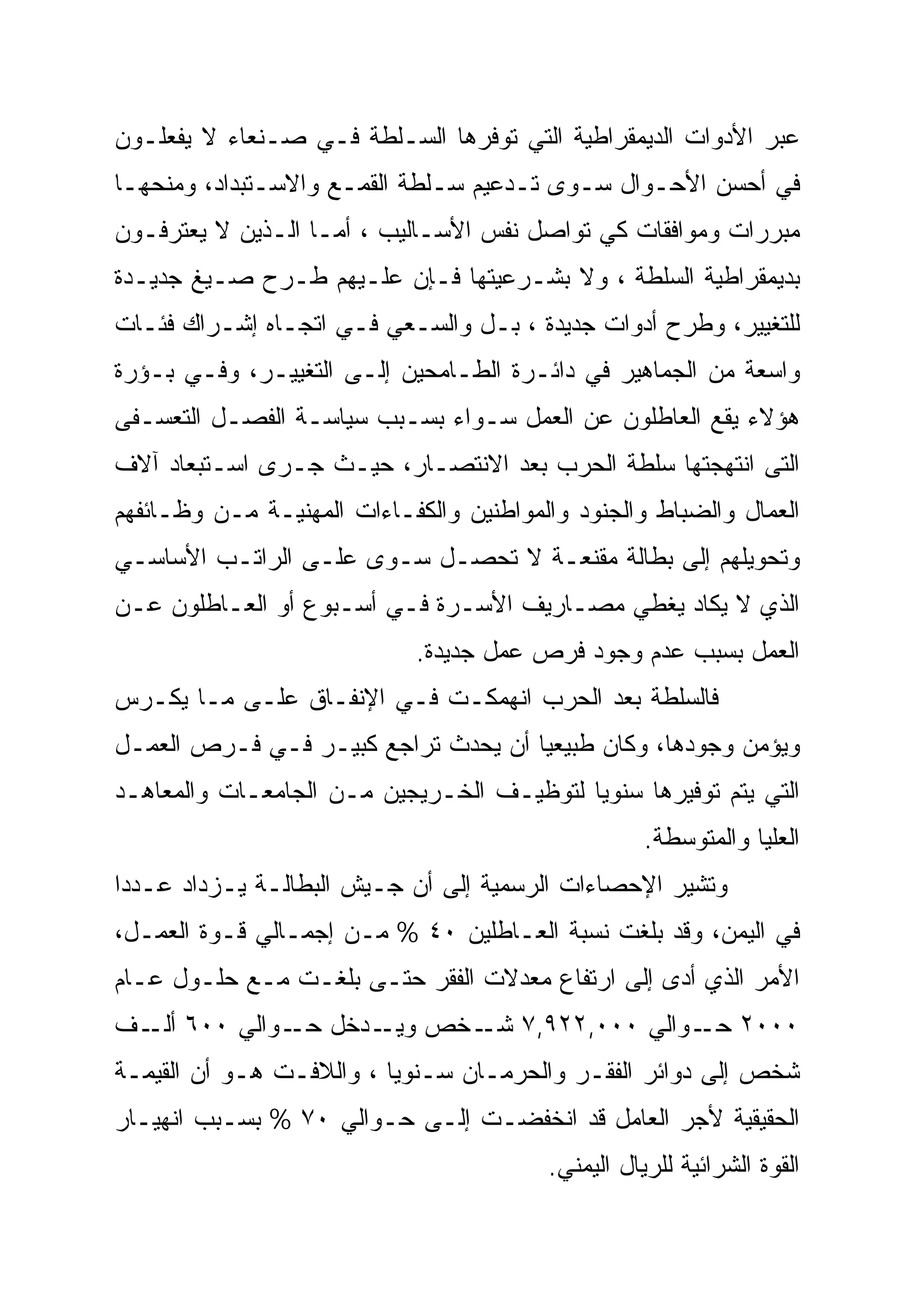 ‫ﻋﺒﺭ ﺍﻷﺩﻭﺍﺕ ﺍﻟﺩﻴﻤﻘﺭﺍﻁﻴﺔ ﺍﻟﺘﻲ ﺘﻭﻓﺭﻫﺎ ﺍﻟﺴـﻠﻁﺔ ﻓـﻲ ﺼـﻨﻌﺎﺀ ﻻ ﻴﻔﻌﻠـﻭﻥ‬
‫ﻓﻲ ﺃﺤﺴﻥ ﺍﻷﺤـﻭﺍل ﺴـﻭﻯ ﺘـﺩﻋﻴﻡ ﺴـﻠﻁﺔ ﺍﻟﻘﻤـﻊ ﻭﺍﻻﺴـﺘﺒﺩﺍﺩ، ﻭﻤﻨﺤﻬـﺎ‬
‫ﻤﺒﺭﺭﺍﺕ ﻭﻤﻭﺍﻓﻘﺎﺕ ﻜﻲ ﺘﻭﺍﺼل ﻨﻔﺱ ﺍﻷﺴـﺎﻟﻴﺏ ، ﺃﻤـﺎ ﺍﻟـﺫﻴﻥ ﻻ ﻴﻌﺘﺭﻓـﻭﻥ‬
‫ﺒﺩﻴﻤﻘﺭﺍﻁﻴﺔ ﺍﻟﺴﻠﻁﺔ ، ﻭﻻ ﺒﺸـﺭﻋﻴﺘﻬﺎ ﻓـﺈﻥ ﻋﻠـﻴﻬﻡ ﻁـﺭﺡ ﺼـﻴﻎ ﺠﺩﻴـﺩﺓ‬
‫ﻟﻠﺘﻐﻴﻴﺭ، ﻭﻁﺭﺡ ﺃﺩﻭﺍﺕ ﺠﺩﻴﺩﺓ ، ﺒـل ﻭﺍﻟﺴـﻌﻲ ﻓـﻲ ﺍﺘﺠـﺎﻩ ﺇﺸـﺭﺍﻙ ﻓﺌـﺎﺕ‬
‫ﻭﺍﺴﻌﺔ ﻤﻥ ﺍﻟﺠﻤﺎﻫﻴﺭ ﻓﻲ ﺩﺍﺌـﺭﺓ ﺍﻟﻁـﺎﻤﺤﻴﻥ ﺇﻟـﻰ ﺍﻟﺘﻐﻴﻴـﺭ، ﻭﻓـﻲ ﺒـﺅﺭﺓ‬
‫ﻫﺅﻻﺀ ﻴﻘﻊ ﺍﻟﻌﺎﻁﻠﻭﻥ ﻋﻥ ﺍﻟﻌﻤل ﺴـﻭﺍﺀ ﺒﺴـﺒﺏ ﺴﻴﺎﺴـﺔ ﺍﻟﻔﺼـل ﺍﻟﺘﻌﺴـﻔﻰ‬
‫ﺍﻟﺘﻰ ﺍﻨﺘﻬﺠﺘﻬﺎ ﺴﻠﻁﺔ ﺍﻟﺤﺭﺏ ﺒﻌﺩ ﺍﻻﻨﺘﺼـﺎﺭ، ﺤﻴـﺙ ﺠـﺭﻯ ﺍﺴـﺘﺒﻌﺎﺩ ﺁﻻﻑ‬
‫ﺍﻟﻌﻤﺎل ﻭﺍﻟﻀﺒﺎﻁ ﻭﺍﻟﺠﻨﻭﺩ ﻭﺍﻟﻤﻭﺍﻁﻨﻴﻥ ﻭﺍﻟﻜﻔـﺎﺀﺍﺕ ﺍﻟﻤﻬﻨﻴـﺔ ﻤـﻥ ﻭﻅـﺎﺌﻔﻬﻡ‬
‫ﻭﺘﺤﻭﻴﻠﻬﻡ ﺇﻟﻰ ﺒﻁﺎﻟﺔ ﻤﻘﻨﻌـﺔ ﻻ ﺘﺤﺼـل ﺴـﻭﻯ ﻋﻠـﻰ ﺍﻟﺭﺍﺘـﺏ ﺍﻷﺴﺎﺴـﻲ‬
‫ﺍﻟﺫﻱ ﻻ ﻴﻜﺎﺩ ﻴﻐﻁﻲ ﻤﺼـﺎﺭﻴﻑ ﺍﻷﺴـﺭﺓ ﻓـﻲ ﺃﺴـﺒﻭﻉ ﺃﻭ ﺍﻟﻌـﺎﻁﻠﻭﻥ ﻋـﻥ‬
                             ‫ﺍﻟﻌﻤل ﺒﺴﺒﺏ ﻋﺩﻡ ﻭﺠﻭﺩ ﻓﺭﺹ ﻋﻤل ﺠﺩﻴﺩﺓ.‬
‫ﻓﺎﻟﺴﻠﻁﺔ ﺒﻌﺩ ﺍﻟﺤﺭﺏ ﺍﻨﻬﻤﻜـﺕ ﻓـﻲ ﺍﻹﻨﻔـﺎﻕ ﻋﻠـﻰ ﻤـﺎ ﻴﻜـﺭﺱ‬
‫ﻭﻴﺅﻤﻥ ﻭﺠﻭﺩﻫﺎ، ﻭﻜﺎﻥ ﻁﺒﻴﻌﻴﺎ ﺃﻥ ﻴﺤﺩﺙ ﺘﺭﺍﺠﻊ ﻜﺒﻴـﺭ ﻓـﻲ ﻓـﺭﺹ ﺍﻟﻌﻤـل‬
‫ﺍﻟﺘﻲ ﻴﺘﻡ ﺘﻭﻓﻴﺭﻫﺎ ﺴﻨﻭﻴﺎ ﻟﺘﻭﻅﻴـﻑ ﺍﻟﺨـﺭﻴﺠﻴﻥ ﻤـﻥ ﺍﻟﺠﺎﻤﻌـﺎﺕ ﻭﺍﻟﻤﻌﺎﻫـﺩ‬
                                                    ‫ﺍﻟﻌﻠﻴﺎ ﻭﺍﻟﻤﺘﻭﺴﻁﺔ.‬
‫ﻭﺘﺸﻴﺭ ﺍﻹﺤﺼﺎﺀﺍﺕ ﺍﻟﺭﺴﻤﻴﺔ ﺇﻟﻰ ﺃﻥ ﺠـﻴﺵ ﺍﻟﺒﻁﺎﻟـﺔ ﻴـﺯﺩﺍﺩ ﻋـﺩﺩﺍ‬
‫ﻓﻲ ﺍﻟﻴﻤﻥ، ﻭﻗﺩ ﺒﻠﻐﺕ ﻨﺴﺒﺔ ﺍﻟﻌـﺎﻁﻠﻴﻥ ٠٤ % ﻤـﻥ ﺇﺠﻤـﺎﻟﻲ ﻗـﻭﺓ ﺍﻟﻌﻤـل،‬
‫ﺍﻷﻤﺭ ﺍﻟﺫﻱ ﺃﺩﻯ ﺇﻟﻰ ﺍﺭﺘﻔﺎﻉ ﻤﻌﺩﻻﺕ ﺍﻟﻔﻘﺭ ﺤﺘـﻰ ﺒﻠﻐـﺕ ﻤـﻊ ﺤﻠـﻭل ﻋـﺎﻡ‬
‫٠٠٠٢ ـﻭﺍﻟﻲ ٠٠٠,٢٢٩,٧ ـﺨﺹ ـﺩﺨل ـﻭﺍﻟﻲ ٠٠٦ ـﻑ‬
  ‫ﺃﻟـ‬       ‫ﺤـ‬   ‫ﻭﻴـ‬ ‫ﺸـ‬              ‫ﺤـ‬
‫ﺸﺨﺹ ﺇﻟﻰ ﺩﻭﺍﺌﺭ ﺍﻟﻔﻘـﺭ ﻭﺍﻟﺤﺭﻤـﺎﻥ ﺴـﻨﻭﻴﺎ ، ﻭﺍﻟﻼﻓـﺕ ﻫـﻭ ﺃﻥ ﺍﻟﻘﻴﻤـﺔ‬
‫ﺍﻟﺤﻘﻴﻘﻴﺔ ﻷﺠﺭ ﺍﻟﻌﺎﻤل ﻗﺩ ﺍﻨﺨﻔﻀـﺕ ﺇﻟـﻰ ﺤـﻭﺍﻟﻲ ٠٧ % ﺒﺴـﺒﺏ ﺍﻨﻬﻴـﺎﺭ‬
                                         ‫ﺍﻟﻘﻭﺓ ﺍﻟﺸﺭﺍﺌﻴﺔ ﻟﻠﺭﻴﺎل ﺍﻟﻴﻤﻨﻲ.‬
 