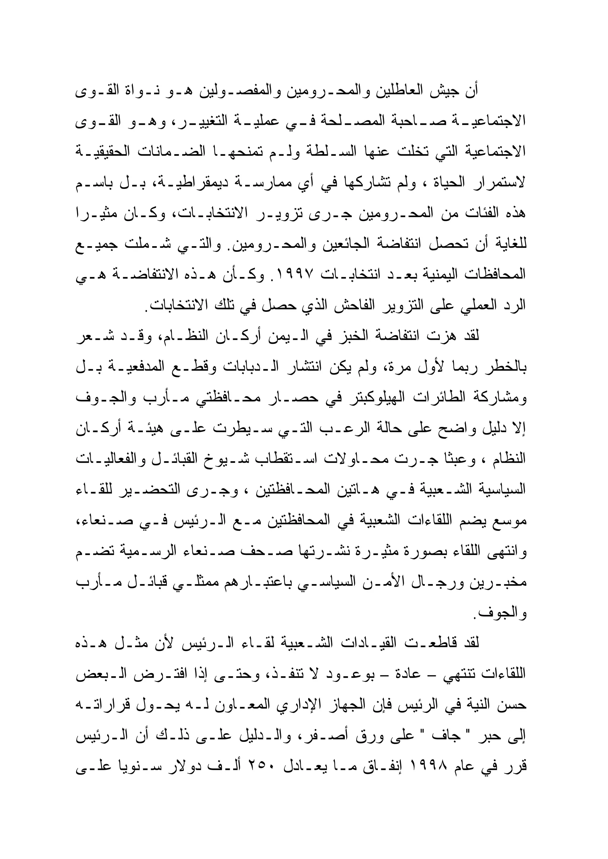 ‫ﺃﻥ ﺠﻴﺵ ﺍﻟﻌﺎﻁﻠﻴﻥ ﻭﺍﻟﻤﺤـﺭﻭﻤﻴﻥ ﻭﺍﻟﻤﻔﺼـﻭﻟﻴﻥ ﻫـﻭ ﻨـﻭﺍﺓ ﺍﻟﻘـﻭﻯ‬
‫ﺍﻻﺠﺘﻤﺎﻋﻴ ـﺔ ﺼ ـﺎﺤﺒﺔ ﺍﻟﻤﺼ ـﻠﺤﺔ ﻓ ـﻲ ﻋﻤﻠﻴ ـﺔ ﺍﻟﺘﻐﻴﻴ ـﺭ، ﻭﻫ ـﻭ ﺍﻟﻘ ـﻭﻯ‬
  ‫ـ‬      ‫ـ‬      ‫ـ‬         ‫ـ‬       ‫ـ‬      ‫ـ‬          ‫ـ‬    ‫ـ‬
‫ﺍﻻﺠﺘﻤﺎﻋﻴﺔ ﺍﻟﺘﻲ ﺘﺨﻠﺕ ﻋﻨﻬﺎ ﺍﻟﺴـﻠﻁﺔ ﻭﻟـﻡ ﺘﻤﻨﺤﻬـﺎ ﺍﻟﻀـﻤﺎﻨﺎﺕ ﺍﻟﺤﻘﻴﻘﻴـﺔ‬
‫ﻻﺴﺘﻤﺭﺍﺭ ﺍﻟﺤﻴﺎﺓ ، ﻭﻟﻡ ﺘﺸﺎﺭﻜﻬﺎ ﻓﻲ ﺃﻱ ﻤﻤﺎﺭﺴـﺔ ﺩﻴﻤﻘﺭﺍﻁﻴـﺔ، ﺒـل ﺒﺎﺴـﻡ‬
‫ﻫﺫﻩ ﺍﻟﻔﺌﺎﺕ ﻤﻥ ﺍﻟﻤﺤـﺭﻭﻤﻴﻥ ﺠـﺭﻯ ﺘﺯﻭﻴـﺭ ﺍﻻﻨﺘﺨﺎﺒـﺎﺕ، ﻭﻜـﺎﻥ ﻤﺜﻴـﺭﺍ‬
‫ﻟﻠﻐﺎﻴﺔ ﺃﻥ ﺘﺤﺼل ﺍﻨﺘﻔﺎﻀﺔ ﺍﻟﺠﺎﺌﻌﻴﻥ ﻭﺍﻟﻤﺤـﺭﻭﻤﻴﻥ. ﻭﺍﻟﺘـﻲ ﺸـﻤﻠﺕ ﺠﻤﻴـﻊ‬
‫ﺍﻟﻤﺤﺎﻓﻅﺎﺕ ﺍﻟﻴﻤﻨﻴﺔ ﺒﻌـﺩ ﺍﻨﺘﺨﺎﺒـﺎﺕ ٧٩٩١. ﻭﻜـﺄﻥ ﻫـﺫﻩ ﺍﻻﻨﺘﻔﺎﻀـﺔ ﻫـﻲ‬
          ‫ﺍﻟﺭﺩ ﺍﻟﻌﻤﻠﻲ ﻋﻠﻰ ﺍﻟﺘﺯﻭﻴﺭ ﺍﻟﻔﺎﺤﺵ ﺍﻟﺫﻱ ﺤﺼل ﻓﻲ ﺘﻠﻙ ﺍﻻﻨﺘﺨﺎﺒﺎﺕ.‬
‫ﻟﻘﺩ ﻫﺯﺕ ﺍﻨﺘﻔﺎﻀﺔ ﺍﻟﺨﺒﺯ ﻓﻲ ﺍﻟـﻴﻤﻥ ﺃﺭﻜـﺎﻥ ﺍﻟﻨﻅـﺎﻡ، ﻭﻗـﺩ ﺸـﻌﺭ‬
‫ﺒﺎﻟﺨﻁﺭ ﺭﺒﻤﺎ ﻷﻭل ﻤﺭﺓ، ﻭﻟﻡ ﻴﻜﻥ ﺍﻨﺘﺸﺎﺭ ﺍﻟـﺩﺒﺎﺒﺎﺕ ﻭﻗﻁـﻊ ﺍﻟﻤﺩﻓﻌﻴـﺔ ﺒـل‬
‫ﻭﻤﺸﺎﺭﻜﺔ ﺍﻟﻁﺎﺌﺭﺍﺕ ﺍﻟﻬﻴﻠﻭﻜﺒﺘﺭ ﻓﻲ ﺤﺼـﺎﺭ ﻤﺤـﺎﻓﻅﺘﻲ ﻤـﺄﺭﺏ ﻭﺍﻟﺠـﻭﻑ‬
‫ﺇﻻ ﺩﻟﻴل ﻭﺍﻀﺢ ﻋﻠﻰ ﺤﺎﻟﺔ ﺍﻟﺭﻋـﺏ ﺍﻟﺘـﻲ ﺴـﻴﻁﺭﺕ ﻋﻠـﻰ ﻫﻴﺌـﺔ ﺃﺭﻜـﺎﻥ‬
‫ﺍﻟﻨﻅﺎﻡ ، ﻭﻋﺒﺜﺎ ﺠـﺭﺕ ﻤﺤـﺎﻭﻻﺕ ﺍﺴـﺘﻘﻁﺎﺏ ﺸـﻴﻭﺥ ﺍﻟﻘﺒﺎﺌـل ﻭﺍﻟﻔﻌﺎﻟﻴـﺎﺕ‬
‫ﺍﻟﺴﻴﺎﺴﻴﺔ ﺍﻟﺸـﻌﺒﻴﺔ ﻓـﻲ ﻫـﺎﺘﻴﻥ ﺍﻟﻤﺤـﺎﻓﻅﺘﻴﻥ ، ﻭﺠـﺭﻯ ﺍﻟﺘﺤﻀـﻴﺭ ﻟﻠﻘـﺎﺀ‬
‫ﻤﻭﺴﻊ ﻴﻀﻡ ﺍﻟﻠﻘﺎﺀﺍﺕ ﺍﻟﺸﻌﺒﻴﺔ ﻓﻲ ﺍﻟﻤﺤﺎﻓﻅﺘﻴﻥ ﻤـﻊ ﺍﻟـﺭﺌﻴﺱ ﻓـﻲ ﺼـﻨﻌﺎﺀ،‬
‫ﻭﺍﻨﺘﻬﻰ ﺍﻟﻠﻘﺎﺀ ﺒﺼﻭﺭﺓ ﻤﺜﻴـﺭﺓ ﻨﺸـﺭﺘﻬﺎ ﺼـﺤﻑ ﺼـﻨﻌﺎﺀ ﺍﻟﺭﺴـﻤﻴﺔ ﺘﻀـﻡ‬
‫ﻤﺨﺒـﺭﻴﻥ ﻭﺭﺠـﺎل ﺍﻷﻤـﻥ ﺍﻟﺴﻴﺎﺴـﻲ ﺒﺎﻋﺘﺒـﺎﺭﻫﻡ ﻤﻤﺜﻠـﻲ ﻗﺒﺎﺌـل ﻤـﺄﺭﺏ‬
   ‫ـ ـ‬        ‫ـ‬         ‫ـ‬       ‫ـ‬        ‫ـ‬      ‫ـ‬       ‫ـ‬
                                                          ‫ﻭﺍﻟﺠﻭﻑ.‬
‫ﻟﻘﺩ ﻗﺎﻁﻌـﺕ ﺍﻟﻘﻴـﺎﺩﺍﺕ ﺍﻟﺸـﻌﺒﻴﺔ ﻟﻘـﺎﺀ ﺍﻟـﺭﺌﻴﺱ ﻷﻥ ﻤﺜـل ﻫـﺫﻩ‬
‫ﺍﻟﻠﻘﺎﺀﺍﺕ ﺘﻨﺘﻬﻲ – ﻋﺎﺩﺓ – ﺒﻭﻋـﻭﺩ ﻻ ﺘﻨﻔـﺫ، ﻭﺤﺘـﻰ ﺇﺫﺍ ﺍﻓﺘـﺭﺽ ﺍﻟـﺒﻌﺽ‬
‫ﺤﺴﻥ ﺍﻟﻨﻴﺔ ﻓﻲ ﺍﻟﺭﺌﻴﺱ ﻓﺈﻥ ﺍﻟﺠﻬﺎﺯ ﺍﻹﺩﺍﺭﻱ ﺍﻟﻤﻌـﺎﻭﻥ ﻟـﻪ ﻴﺤـﻭل ﻗﺭﺍﺭﺍﺘـﻪ‬
‫ﺇﻟﻰ ﺤﺒﺭ " ﺠﺎﻑ " ﻋﻠﻰ ﻭﺭﻕ ﺃﺼـﻔﺭ، ﻭﺍﻟـﺩﻟﻴل ﻋﻠـﻰ ﺫﻟـﻙ ﺃﻥ ﺍﻟـﺭﺌﻴﺱ‬
‫ﻗﺭﺭ ﻓﻲ ﻋﺎﻡ ٨٩٩١ ﺇﻨﻔـﺎﻕ ﻤـﺎ ﻴﻌـﺎﺩل ٠٥٢ ﺃﻟـﻑ ﺩﻭﻻﺭ ﺴـﻨﻭﻴﺎ ﻋﻠـﻰ‬
 