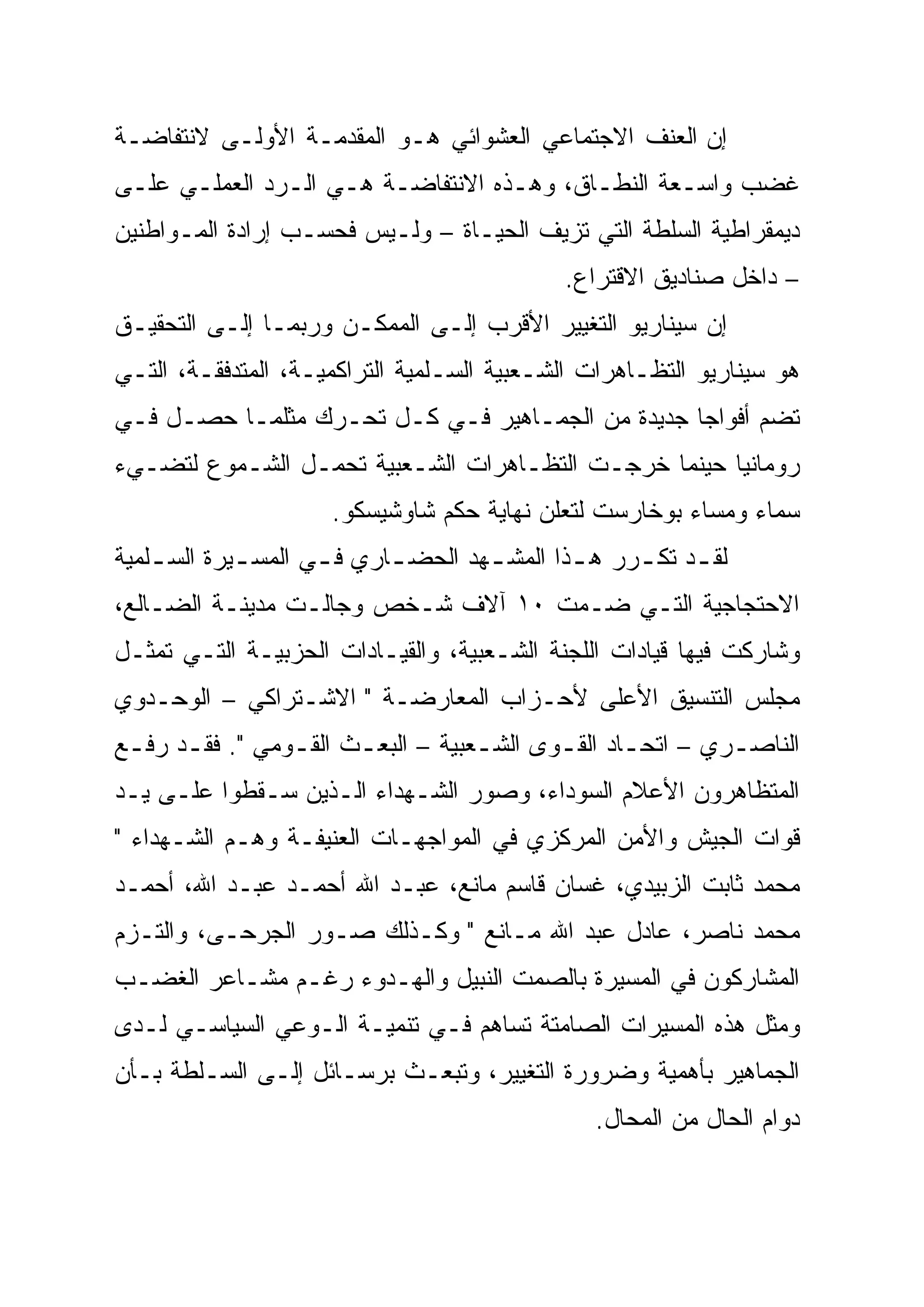 ‫ﺇﻥ ﺍﻟﻌﻨﻑ ﺍﻻﺠﺘﻤﺎﻋﻲ ﺍﻟﻌﺸﻭﺍﺌﻲ ﻫـﻭ ﺍﻟﻤﻘﺩﻤـﺔ ﺍﻷﻭﻟـﻰ ﻻﻨﺘﻔﺎﻀـﺔ‬
‫ﻏﻀﺏ ﻭﺍﺴـﻌﺔ ﺍﻟﻨﻁـﺎﻕ، ﻭﻫـﺫﻩ ﺍﻻﻨﺘﻔﺎﻀـﺔ ﻫـﻲ ﺍﻟـﺭﺩ ﺍﻟﻌﻤﻠـﻲ ﻋﻠـﻰ‬
‫ﺩﻴﻤﻘﺭﺍﻁﻴﺔ ﺍﻟﺴﻠﻁﺔ ﺍﻟﺘﻲ ﺘﺯﻴﻑ ﺍﻟﺤﻴـﺎﺓ – ﻭﻟـﻴﺱ ﻓﺤﺴـﺏ ﺇﺭﺍﺩﺓ ﺍﻟﻤـﻭﺍﻁﻨﻴﻥ‬
                                             ‫– ﺩﺍﺨل ﺼﻨﺎﺩﻴﻕ ﺍﻻﻗﺘﺭﺍﻉ.‬
‫ﺇﻥ ﺴﻴﻨﺎﺭﻴﻭ ﺍﻟﺘﻐﻴﻴﺭ ﺍﻷﻗﺭﺏ ﺇﻟـﻰ ﺍﻟﻤﻤﻜـﻥ ﻭﺭﺒﻤـﺎ ﺇﻟـﻰ ﺍﻟﺘﺤﻘﻴـﻕ‬
‫ﻫﻭ ﺴﻴﻨﺎﺭﻴﻭ ﺍﻟﺘﻅـﺎﻫﺭﺍﺕ ﺍﻟﺸـﻌﺒﻴﺔ ﺍﻟﺴـﻠﻤﻴﺔ ﺍﻟﺘﺭﺍﻜﻤﻴـﺔ، ﺍﻟﻤﺘﺩﻓﻘـﺔ، ﺍﻟﺘـﻲ‬
‫ﺘﻀﻡ ﺃﻓﻭﺍ ‪‬ﺎ ﺠﺩﻴﺩﺓ ﻤﻥ ﺍﻟﺠﻤـﺎﻫﻴﺭ ﻓـﻲ ﻜـل ﺘﺤـﺭﻙ ﻤﺜﻠﻤـﺎ ﺤﺼـل ﻓـﻲ‬
                                                  ‫‪‬‬
                                                  ‫ﺠ‬
‫ﺭﻭﻤﺎﻨﻴﺎ ﺤﻴﻨﻤﺎ ﺨﺭﺠـﺕ ﺍﻟﺘﻅـﺎﻫﺭﺍﺕ ﺍﻟﺸـﻌﺒﻴﺔ ﺘﺤﻤـل ﺍﻟﺸـﻤﻭﻉ ﻟﺘﻀـﻲﺀ‬
                     ‫ﺴﻤﺎﺀ ﻭﻤﺴﺎﺀ ﺒﻭﺨﺎﺭﺴﺕ ﻟﺘﻌﻠﻥ ﻨﻬﺎﻴﺔ ﺤﻜﻡ ﺸﺎﻭﺸﻴﺴﻜﻭ.‬
‫ﻟﻘ ـﺩ ﺘﻜ ـﺭﺭ ﻫ ـﺫﺍ ﺍﻟﻤﺸ ـﻬﺩ ﺍﻟﺤﻀ ـﺎﺭﻱ ﻓ ـﻲ ﺍﻟﻤﺴ ـﻴﺭﺓ ﺍﻟﺴ ـﻠﻤﻴﺔ‬
    ‫ـ‬        ‫ـ‬       ‫ـ‬      ‫ـ‬        ‫ـ‬        ‫ـ‬     ‫ـ ـ‬
‫ﺍﻻﺤﺘﺠﺎﺠﻴﺔ ﺍﻟﺘـﻲ ﻀـﻤﺕ ٠١ ﺁﻻﻑ ﺸـﺨﺹ ﻭﺠﺎﻟـﺕ ﻤﺩﻴﻨـﺔ ﺍﻟﻀـﺎﻟﻊ،‬
‫ﻭﺸﺎﺭﻜﺕ ﻓﻴﻬﺎ ﻗﻴﺎﺩﺍﺕ ﺍﻟﻠﺠﻨﺔ ﺍﻟﺸـﻌﺒﻴﺔ، ﻭﺍﻟﻘﻴـﺎﺩﺍﺕ ﺍﻟﺤﺯﺒﻴـﺔ ﺍﻟﺘـﻲ ﺘﻤﺜـل‬
‫ﻤﺠﻠﺱ ﺍﻟﺘﻨﺴﻴﻕ ﺍﻷﻋﻠﻰ ﻷﺤـﺯﺍﺏ ﺍﻟﻤﻌﺎﺭﻀـﺔ " ﺍﻻﺸـﺘﺭﺍﻜﻲ – ﺍﻟﻭﺤـﺩﻭﻱ‬
‫ﺍﻟﻨﺎﺼـﺭﻱ – ﺍﺘﺤـﺎﺩ ﺍﻟﻘ ـﻭﻯ ﺍﻟﺸـﻌﺒﻴﺔ – ﺍﻟﺒﻌـﺙ ﺍﻟﻘـﻭﻤﻲ ". ﻓﻘـﺩ ﺭﻓ ـﻊ‬
 ‫ـ ـ‬             ‫ـ‬     ‫ـ‬           ‫ـ‬      ‫ـ‬       ‫ـ‬        ‫ـ‬
‫ﺍﻟﻤﺘﻅﺎﻫﺭﻭﻥ ﺍﻷﻋﻼﻡ ﺍﻟﺴﻭﺩﺍﺀ، ﻭﺼﻭﺭ ﺍﻟﺸـﻬﺩﺍﺀ ﺍﻟـﺫﻴﻥ ﺴـﻘﻁﻭﺍ ﻋﻠـﻰ ﻴـﺩ‬
‫ﻗﻭﺍﺕ ﺍﻟﺠﻴﺵ ﻭﺍﻷﻤﻥ ﺍﻟﻤﺭﻜﺯﻱ ﻓﻲ ﺍﻟﻤﻭﺍﺠﻬـﺎﺕ ﺍﻟﻌﻨﻴﻔـﺔ ﻭﻫـﻡ ﺍﻟﺸـﻬﺩﺍﺀ "‬
‫ﻤﺤﻤﺩ ﺜﺎﺒﺕ ﺍﻟﺯﺒﻴﺩﻱ، ﻏﺴﺎﻥ ﻗﺎﺴﻡ ﻤﺎﻨﻊ، ﻋﺒـﺩ ﺍﷲ ﺃﺤﻤـﺩ ﻋﺒـﺩ ﺍﷲ، ﺃﺤﻤـﺩ‬
‫ﻤﺤﻤﺩ ﻨﺎﺼﺭ، ﻋﺎﺩل ﻋﺒﺩ ﺍﷲ ﻤـﺎﻨﻊ " ﻭﻜـﺫﻟﻙ ﺼـﻭﺭ ﺍﻟﺠﺭﺤـﻰ، ﻭﺍﻟﺘـﺯﻡ‬
‫ﺍﻟﻤﺸﺎﺭﻜﻭﻥ ﻓﻲ ﺍﻟﻤﺴﻴﺭﺓ ﺒﺎﻟﺼﻤﺕ ﺍﻟﻨﺒﻴل ﻭﺍﻟﻬـﺩﻭﺀ ﺭﻏـﻡ ﻤﺸـﺎﻋﺭ ﺍﻟﻐﻀـﺏ‬
‫ﻭﻤﺜل ﻫﺫﻩ ﺍﻟﻤﺴﻴﺭﺍﺕ ﺍﻟﺼﺎﻤﺘﺔ ﺘﺴﺎﻫﻡ ﻓـﻲ ﺘﻨﻤﻴـﺔ ﺍﻟـﻭﻋﻲ ﺍﻟﺴﻴﺎﺴـﻲ ﻟـﺩﻯ‬
‫ﺍﻟﺠﻤﺎﻫﻴﺭ ﺒﺄﻫﻤﻴﺔ ﻭﻀﺭﻭﺭﺓ ﺍﻟﺘﻐﻴﻴﺭ، ﻭﺘﺒﻌـﺙ ﺒﺭﺴـﺎﺌل ﺇﻟـﻰ ﺍﻟﺴـﻠﻁﺔ ﺒـﺄﻥ‬
                                                ‫ﺩﻭﺍﻡ ﺍﻟﺤﺎل ﻤﻥ ﺍﻟﻤﺤﺎل.‬
 