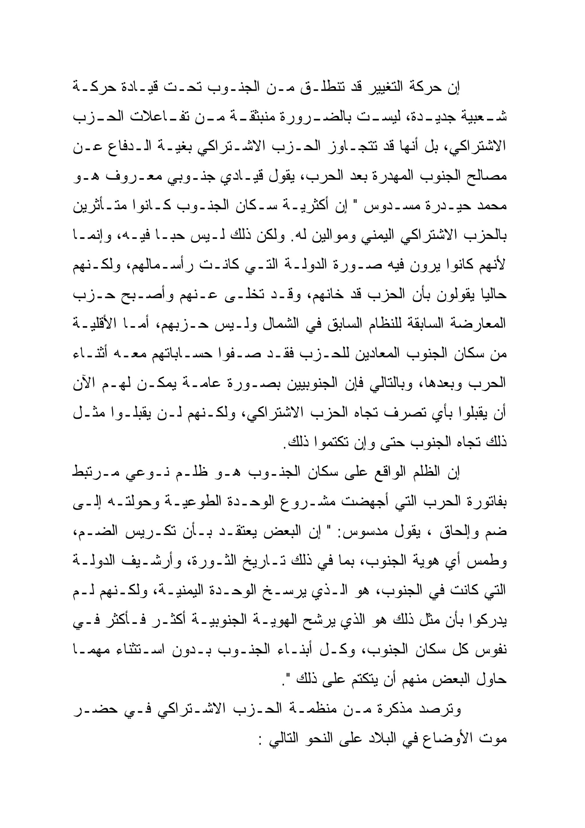 ‫ﺇﻥ ﺤﺭﻜﺔ ﺍﻟﺘﻐﻴﻴﺭ ﻗﺩ ﺘﻨﻁﻠـﻕ ﻤـﻥ ﺍﻟﺠﻨـﻭﺏ ﺘﺤـﺕ ﻗﻴـﺎﺩﺓ ﺤﺭﻜـﺔ‬
‫ـﺔ ـﻥ ـﺎﻋﻼﺕ ـﺯﺏ‬
  ‫ﺍﻟﺤـ‬  ‫ـﺭﻭﺭﺓ ﻤﻨﺒﺜﻘـ ﻤـ ﺘﻔـ‬
                          ‫ـﺩﺓ، ـﺕ ﺒﺎﻟﻀـ‬
                                 ‫ـﻌﺒﻴﺔ ﺠﺩﻴـ ﻟﻴﺴـ‬
                                               ‫ﺸـ‬
‫ﺍﻻﺸﺘﺭﺍﻜﻲ، ﺒل ﺃﻨﻬﺎ ﻗﺩ ﺘﺘﺠـﺎﻭﺯ ﺍﻟﺤـﺯﺏ ﺍﻻﺸـﺘﺭﺍﻜﻲ ﺒﻐﻴـﺔ ﺍﻟـﺩﻓﺎﻉ ﻋـﻥ‬
‫ﻤﺼﺎﻟﺢ ﺍﻟﺠﻨﻭﺏ ﺍﻟﻤﻬﺩﺭﺓ ﺒﻌﺩ ﺍﻟﺤﺭﺏ، ﻴﻘﻭل ﻗﻴـﺎﺩﻱ ﺠﻨـﻭﺒﻲ ﻤﻌـﺭﻭﻑ ﻫـﻭ‬
‫ﻤﺤﻤﺩ ﺤﻴـﺩﺭﺓ ﻤﺴـﺩﻭﺱ " ﺇﻥ ﺃﻜﺜﺭﻴـﺔ ﺴـﻜﺎﻥ ﺍﻟﺠﻨـﻭﺏ ﻜـﺎﻨﻭﺍ ﻤﺘـﺄﺜﺭﻴﻥ‬
‫ﺒﺎﻟﺤﺯﺏ ﺍﻻﺸﺘﺭﺍﻜﻲ ﺍﻟﻴﻤﻨﻲ ﻭﻤﻭﺍﻟﻴﻥ ﻟﻪ. ﻭﻟﻜﻥ ﺫﻟﻙ ﻟـﻴﺱ ﺤ ‪‬ـﺎ ﻓﻴـﻪ، ﻭﺇﻨﻤـﺎ‬
               ‫ﺒ‬
               ‫‪‬‬
‫ﻷﻨﻬﻡ ﻜﺎﻨﻭﺍ ﻴﺭﻭﻥ ﻓﻴﻪ ﺼـﻭﺭﺓ ﺍﻟﺩﻭﻟـﺔ ﺍﻟﺘـﻲ ﻜﺎﻨـﺕ ﺭﺃﺴـﻤﺎﻟﻬﻡ، ﻭﻟﻜـﻨﻬﻡ‬
‫ﺤﺎﻟ ‪‬ﺎ ﻴﻘﻭﻟﻭﻥ ﺒﺄﻥ ﺍﻟﺤﺯﺏ ﻗﺩ ﺨﺎﻨﻬﻡ، ﻭﻗـﺩ ﺘﺨﻠـﻰ ﻋـﻨﻬﻡ ﻭﺃﺼـﺒﺢ ﺤـﺯﺏ‬
                                                         ‫ﻴ‬
                                                         ‫‪‬‬
‫ﺍﻟﻤﻌﺎﺭﻀﺔ ﺍﻟﺴﺎﺒﻘﺔ ﻟﻠﻨﻅﺎﻡ ﺍﻟﺴﺎﺒﻕ ﻓﻲ ﺍﻟﺸﻤﺎل ﻭﻟـﻴﺱ ﺤـﺯﺒﻬﻡ، ﺃﻤـﺎ ﺍﻷﻗﻠﻴـﺔ‬
‫ﻤﻥ ﺴﻜﺎﻥ ﺍﻟﺠﻨﻭﺏ ﺍﻟﻤﻌﺎﺩﻴﻥ ﻟﻠﺤـﺯﺏ ﻓﻘـﺩ ﺼـﻔﻭﺍ ﺤﺴـﺎﺒﺎﺘﻬﻡ ﻤﻌـﻪ ﺃﺜﻨـﺎﺀ‬
‫ﺍﻟﺤﺭﺏ ﻭﺒﻌﺩﻫﺎ، ﻭﺒﺎﻟﺘﺎﻟﻲ ﻓﺈﻥ ﺍﻟﺠﻨﻭﺒﻴﻴﻥ ﺒﺼـﻭﺭﺓ ﻋﺎﻤـﺔ ﻴﻤﻜـﻥ ﻟﻬـﻡ ﺍﻵﻥ‬
‫ﺃﻥ ﻴﻘﺒﻠﻭﺍ ﺒﺄﻱ ﺘﺼﺭﻑ ﺘﺠﺎﻩ ﺍﻟﺤﺯﺏ ﺍﻻﺸﺘﺭﺍﻜﻲ، ﻭﻟﻜـﻨﻬﻡ ﻟـﻥ ﻴﻘﺒﻠـﻭﺍ ﻤﺜـل‬
                                ‫ﺫﻟﻙ ﺘﺠﺎﻩ ﺍﻟﺠﻨﻭﺏ ﺤﺘﻰ ﻭﺇﻥ ﺘﻜﺘﻤﻭﺍ ﺫﻟﻙ.‬
‫ﺇﻥ ﺍﻟﻅﻠﻡ ﺍﻟﻭﺍﻗﻊ ﻋﻠﻰ ﺴﻜﺎﻥ ﺍﻟﺠﻨـﻭﺏ ﻫـﻭ ﻅﻠـﻡ ﻨـﻭﻋﻲ ﻤـﺭﺘﺒﻁ‬
‫ﺒﻔﺎﺘﻭﺭﺓ ﺍﻟﺤﺭﺏ ﺍﻟﺘﻲ ﺃﺠﻬﻀﺕ ﻤﺸـﺭﻭﻉ ﺍﻟﻭﺤـﺩﺓ ﺍﻟﻁﻭﻋﻴـﺔ ﻭﺤﻭﻟﺘـﻪ ﺇﻟـﻰ‬
‫ﻀﻡ ﻭﺇﻟﺤﺎﻕ ، ﻴﻘﻭل ﻤﺩﺴﻭﺱ: " ﺇﻥ ﺍﻟﺒﻌﺽ ﻴﻌﺘﻘـﺩ ﺒـﺄﻥ ﺘﻜـﺭﻴﺱ ﺍﻟﻀـﻡ،‬
‫ﻭﻁﻤﺱ ﺃﻱ ﻫﻭﻴﺔ ﺍﻟﺠﻨﻭﺏ، ﺒﻤﺎ ﻓﻲ ﺫﻟﻙ ﺘـﺎﺭﻴﺦ ﺍﻟﺜـﻭﺭﺓ، ﻭﺃﺭﺸـﻴﻑ ﺍﻟﺩﻭﻟـﺔ‬
‫ﺍﻟﺘﻲ ﻜﺎﻨﺕ ﻓﻲ ﺍﻟﺠﻨﻭﺏ، ﻫﻭ ﺍﻟـﺫﻱ ﻴﺭﺴـﺦ ﺍﻟﻭﺤـﺩﺓ ﺍﻟﻴﻤﻨﻴـﺔ، ﻭﻟﻜـﻨﻬﻡ ﻟـﻡ‬
‫ﻴﺩﺭﻜﻭﺍ ﺒﺄﻥ ﻤﺜل ﺫﻟﻙ ﻫﻭ ﺍﻟﺫﻱ ﻴﺭﺸﺢ ﺍﻟﻬﻭﻴـﺔ ﺍﻟﺠﻨﻭﺒﻴـﺔ ﺃﻜﺜـﺭ ﻓـﺄﻜﺜﺭ ﻓـﻲ‬
‫ﻨﻔﻭﺱ ﻜل ﺴﻜﺎﻥ ﺍﻟﺠﻨﻭﺏ، ﻭﻜـل ﺃﺒﻨـﺎﺀ ﺍﻟﺠﻨـﻭﺏ ﺒـﺩﻭﻥ ﺍﺴـﺘﺜﻨﺎﺀ ﻤﻬﻤـﺎ‬
                                ‫ﺤﺎﻭل ﺍﻟﺒﻌﺽ ﻤﻨﻬﻡ ﺃﻥ ﻴﺘﻜﺘﻡ ﻋﻠﻰ ﺫﻟﻙ ".‬
‫ﻭﺘﺭﺼﺩ ﻤﺫﻜﺭﺓ ﻤـﻥ ﻤﻨﻅﻤـﺔ ﺍﻟﺤـﺯﺏ ﺍﻻﺸـﺘﺭﺍﻜﻲ ﻓـﻲ ﺤﻀـﺭ‬
                            ‫ﻤﻭﺕ ﺍﻷﻭﻀﺎﻉ ﻓﻲ ﺍﻟﺒﻼﺩ ﻋﻠﻰ ﺍﻟﻨﺤﻭ ﺍﻟﺘﺎﻟﻲ :‬
 