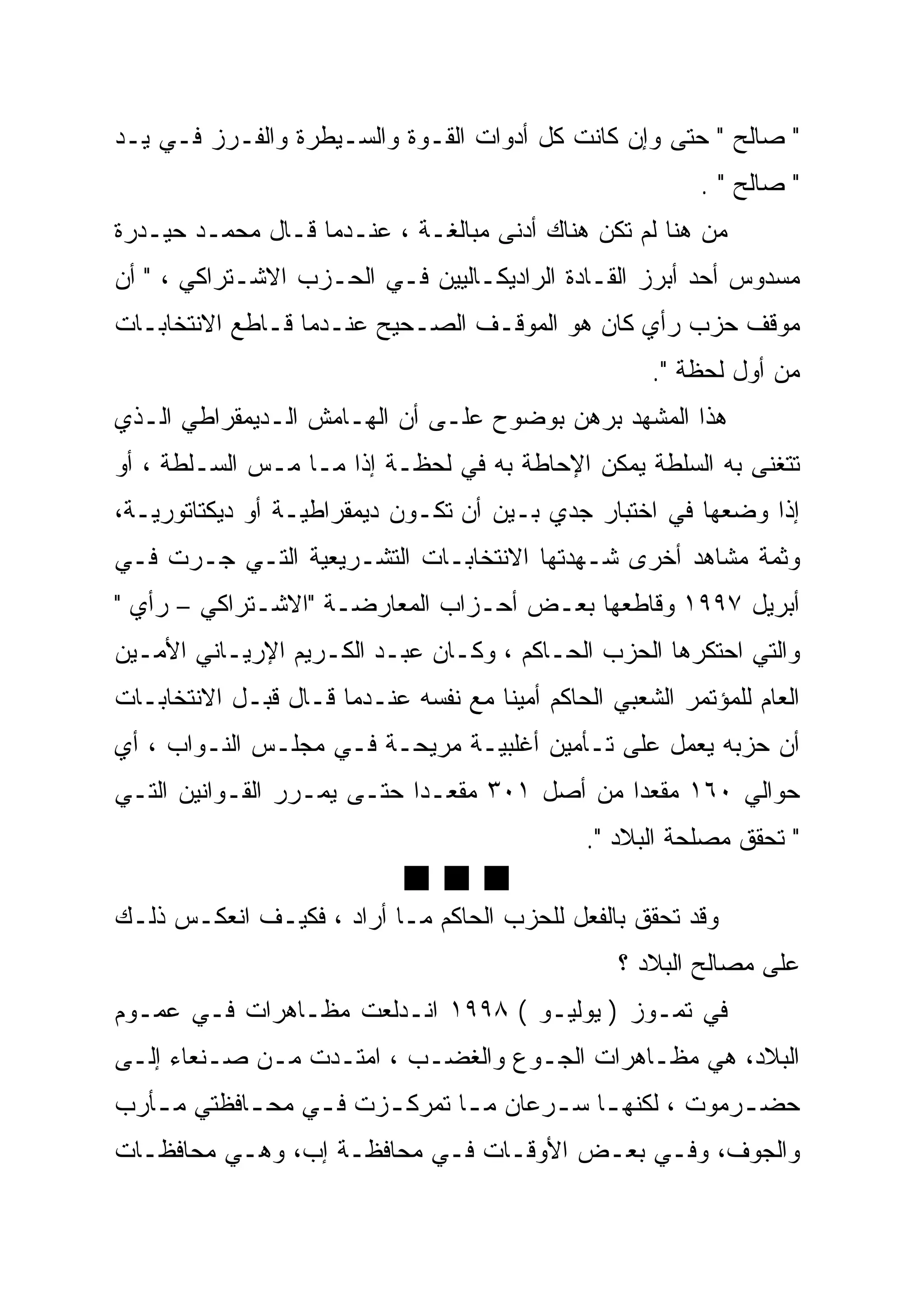 ‫" ﺼﺎﻟﺢ " ﺤﺘﻰ ﻭﺇﻥ ﻜﺎﻨﺕ ﻜل ﺃﺩﻭﺍﺕ ﺍﻟﻘـﻭﺓ ﻭﺍﻟﺴـﻴﻁﺭﺓ ﻭﺍﻟﻔـﺭﺯ ﻓـﻲ ﻴـﺩ‬
                                                           ‫" ﺼﺎﻟﺢ " .‬
‫ﻤﻥ ﻫﻨﺎ ﻟﻡ ﺘﻜﻥ ﻫﻨﺎﻙ ﺃﺩﻨﻰ ﻤﺒﺎﻟﻐـﺔ ، ﻋﻨـﺩﻤﺎ ﻗـﺎل ﻤﺤﻤـﺩ ﺤﻴـﺩﺭﺓ‬
‫ﻤﺴﺩﻭﺱ ﺃﺤﺩ ﺃﺒﺭﺯ ﺍﻟﻘـﺎﺩﺓ ﺍﻟﺭﺍﺩﻴﻜـﺎﻟﻴﻴﻥ ﻓـﻲ ﺍﻟﺤـﺯﺏ ﺍﻻﺸـﺘﺭﺍﻜﻲ ، " ﺃﻥ‬
‫ﻤﻭﻗﻑ ﺤﺯﺏ ﺭﺃﻱ ﻜﺎﻥ ﻫﻭ ﺍﻟﻤﻭﻗـﻑ ﺍﻟﺼـﺤﻴﺢ ﻋﻨـﺩﻤﺎ ﻗـﺎﻁﻊ ﺍﻻﻨﺘﺨﺎﺒـﺎﺕ‬
                                                      ‫ﻤﻥ ﺃﻭل ﻟﺤﻅﺔ ".‬
‫ﻫﺫﺍ ﺍﻟﻤﺸﻬﺩ ﺒﺭﻫﻥ ﺒﻭﻀﻭﺡ ﻋﻠـﻰ ﺃﻥ ﺍﻟﻬـﺎﻤﺵ ﺍﻟـﺩﻴﻤﻘﺭﺍﻁﻲ ﺍﻟـﺫﻱ‬
‫ﺘﺘﻐﻨﻰ ﺒﻪ ﺍﻟﺴﻠﻁﺔ ﻴﻤﻜﻥ ﺍﻹﺤﺎﻁﺔ ﺒﻪ ﻓﻲ ﻟﺤﻅـﺔ ﺇﺫﺍ ﻤـﺎ ﻤـﺱ ﺍﻟﺴـﻠﻁﺔ ، ﺃﻭ‬
‫ﺇﺫﺍ ﻭﻀﻌﻬﺎ ﻓﻲ ﺍﺨﺘﺒﺎﺭ ﺠﺩﻱ ﺒـﻴﻥ ﺃﻥ ﺘﻜـﻭﻥ ﺩﻴﻤﻘﺭﺍﻁﻴـﺔ ﺃﻭ ﺩﻴﻜﺘﺎﺘﻭﺭﻴـﺔ،‬
‫ﻭﺜﻤﺔ ﻤﺸﺎﻫﺩ ﺃﺨﺭﻯ ﺸـﻬﺩﺘﻬﺎ ﺍﻻﻨﺘﺨﺎﺒـﺎﺕ ﺍﻟﺘﺸـﺭﻴﻌﻴﺔ ﺍﻟﺘـﻲ ﺠـﺭﺕ ﻓـﻲ‬
‫ﺃﺒﺭﻴل ٧٩٩١ ﻭﻗﺎﻁﻌﻬﺎ ﺒﻌـﺽ ﺃﺤـﺯﺍﺏ ﺍﻟﻤﻌﺎﺭﻀـﺔ "ﺍﻻﺸـﺘﺭﺍﻜﻲ – ﺭﺃﻱ "‬
‫ﻭﺍﻟﺘﻲ ﺍﺤﺘﻜﺭﻫﺎ ﺍﻟﺤﺯﺏ ﺍﻟﺤـﺎﻜﻡ ، ﻭﻜـﺎﻥ ﻋﺒـﺩ ﺍﻟﻜـﺭﻴﻡ ﺍﻹﺭﻴـﺎﻨﻲ ﺍﻷﻤـﻴﻥ‬
‫ﺍﻟﻌﺎﻡ ﻟﻠﻤﺅﺘﻤﺭ ﺍﻟﺸﻌﺒﻲ ﺍﻟﺤﺎﻜﻡ ﺃﻤﻴ ﹰﺎ ﻤﻊ ﻨﻔﺴﻪ ﻋﻨـﺩﻤﺎ ﻗـﺎل ﻗﺒـل ﺍﻻﻨﺘﺨﺎﺒـﺎﺕ‬
                                     ‫ﹰ‬
                                     ‫ﻨ‬
‫ﺃﻥ ﺤﺯﺒﻪ ﻴﻌﻤل ﻋﻠﻰ ﺘـﺄﻤﻴﻥ ﺃﻏﻠﺒﻴـﺔ ﻤﺭﻴﺤـﺔ ﻓـﻲ ﻤﺠﻠـﺱ ﺍﻟﻨـﻭﺍﺏ ، ﺃﻱ‬
‫ﺤﻭﺍﻟﻲ ٠٦١ ﻤﻘﻌ ‪‬ﺍ ﻤﻥ ﺃﺼل ١٠٣ ﻤﻘﻌـ ‪‬ﺍ ﺤﺘـﻰ ﻴﻤـﺭﺭ ﺍﻟﻘـﻭﺍﻨﻴﻥ ﺍﻟﺘـﻲ‬
                            ‫ﺩ‪‬‬                 ‫‪‬‬
                                               ‫ﺩ‬
                                                ‫" ﺘﺤﻘﻕ ﻤﺼﻠﺤﺔ ﺍﻟﺒﻼﺩ ".‬
                             ‫‪ggg‬‬
‫ﻭﻗﺩ ﺘﺤﻘﻕ ﺒﺎﻟﻔﻌل ﻟﻠﺤﺯﺏ ﺍﻟﺤﺎﻜﻡ ﻤـﺎ ﺃﺭﺍﺩ ، ﻓﻜﻴـﻑ ﺍﻨﻌﻜـﺱ ﺫﻟـﻙ‬
                                                   ‫ﻋﻠﻰ ﻤﺼﺎﻟﺢ ﺍﻟﺒﻼﺩ ؟‬
‫ﻓﻲ ﺘﻤـﻭﺯ ) ﻴﻭﻟﻴـﻭ ( ٨٩٩١ ﺍﻨـﺩﻟﻌﺕ ﻤﻅـﺎﻫﺭﺍﺕ ﻓـﻲ ﻋﻤـﻭﻡ‬
‫ﺍﻟﺒﻼﺩ، ﻫﻲ ﻤﻅـﺎﻫﺭﺍﺕ ﺍﻟﺠـﻭﻉ ﻭﺍﻟﻐﻀـﺏ ، ﺍﻤﺘـﺩﺕ ﻤـﻥ ﺼـﻨﻌﺎﺀ ﺇﻟـﻰ‬
‫ﺤﻀ ـﺭﻤﻭﺕ ، ﻟﻜﻨﻬ ـﺎ ﺴ ـﺭﻋﺎﻥ ﻤ ـﺎ ﺘﻤﺭﻜ ـﺯﺕ ﻓ ـﻲ ﻤﺤ ـﺎﻓﻅﺘﻲ ﻤ ـﺄﺭﺏ‬
   ‫ـ‬        ‫ـ‬     ‫ـ‬     ‫ـ‬       ‫ـ‬       ‫ـ ـ‬               ‫ـ‬
‫ﻭﺍﻟﺠﻭﻑ، ﻭﻓـﻲ ﺒﻌـﺽ ﺍﻷﻭﻗـﺎﺕ ﻓـﻲ ﻤﺤﺎﻓﻅـﺔ ﺇﺏ، ﻭﻫـﻲ ﻤﺤﺎﻓﻅـﺎﺕ‬
 