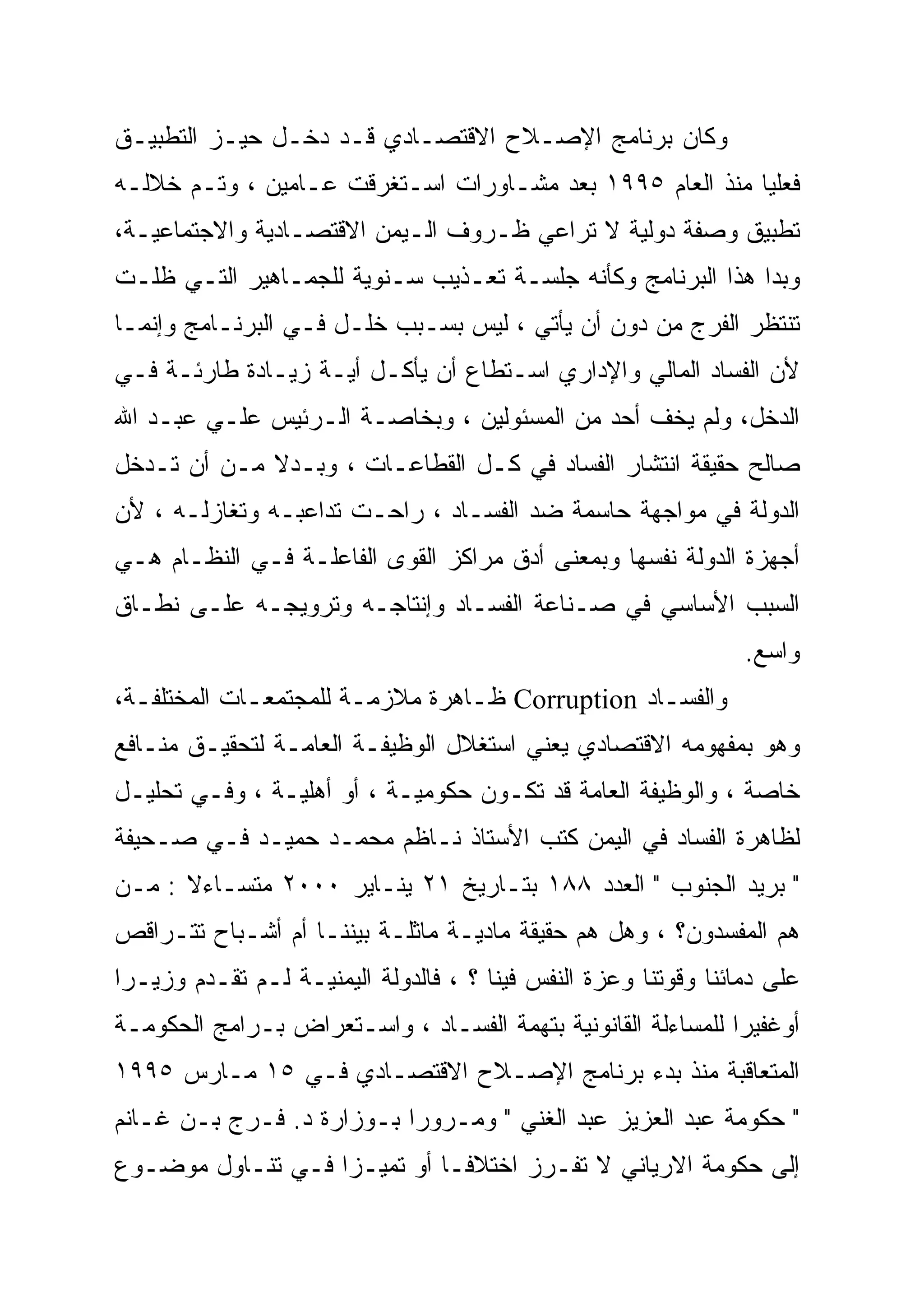 ‫ﻭﻜﺎﻥ ﺒﺭﻨﺎﻤﺞ ﺍﻹﺼـﻼﺡ ﺍﻻﻗﺘﺼـﺎﺩﻱ ﻗـﺩ ﺩﺨـل ﺤﻴـﺯ ﺍﻟﺘﻁﺒﻴـﻕ‬
‫ﻓﻌﻠ ‪‬ﺎ ﻤﻨﺫ ﺍﻟﻌﺎﻡ ٥٩٩١ ﺒﻌﺩ ﻤﺸـﺎﻭﺭﺍﺕ ﺍﺴـﺘﻐﺭﻗﺕ ﻋـﺎﻤﻴﻥ ، ﻭﺘـﻡ ﺨﻼﻟـﻪ‬
                                                          ‫‪‬‬
                                                          ‫ﻴ‬
‫ﺘﻁﺒﻴﻕ ﻭﺼﻔﺔ ﺩﻭﻟﻴﺔ ﻻ ﺘﺭﺍﻋﻲ ﻅـﺭﻭﻑ ﺍﻟـﻴﻤﻥ ﺍﻻﻗﺘﺼـﺎﺩﻴﺔ ﻭﺍﻻﺠﺘﻤﺎﻋﻴـﺔ،‬
‫ﻭﺒﺩﺍ ﻫﺫﺍ ﺍﻟﺒﺭﻨﺎﻤﺞ ﻭﻜﺄﻨﻪ ﺠﻠﺴـﺔ ﺘﻌـﺫﻴﺏ ﺴـﻨﻭﻴﺔ ﻟﻠﺠﻤـﺎﻫﻴﺭ ﺍﻟﺘـﻲ ﻅﻠـﺕ‬
‫ﺘﻨﺘﻅﺭ ﺍﻟﻔﺭﺝ ﻤﻥ ﺩﻭﻥ ﺃﻥ ﻴﺄﺘﻲ ، ﻟﻴﺱ ﺒﺴـﺒﺏ ﺨﻠـل ﻓـﻲ ﺍﻟﺒﺭﻨـﺎﻤﺞ ﻭﺇﻨﻤـﺎ‬
‫ﻷﻥ ﺍﻟﻔﺴﺎﺩ ﺍﻟﻤﺎﻟﻲ ﻭﺍﻹﺩﺍﺭﻱ ﺍﺴـﺘﻁﺎﻉ ﺃﻥ ﻴﺄﻜـل ﺃﻴـﺔ ﺯﻴـﺎﺩﺓ ﻁﺎﺭﺌـﺔ ﻓـﻲ‬
‫ﺍﻟﺩﺨل، ﻭﻟﻡ ﻴﺨﻑ ﺃﺤﺩ ﻤﻥ ﺍﻟﻤﺴﺌﻭﻟﻴﻥ ، ﻭﺒﺨﺎﺼـﺔ ﺍﻟـﺭﺌﻴﺱ ﻋﻠـﻲ ﻋﺒـﺩ ﺍﷲ‬
‫ﺼﺎﻟﺢ ﺤﻘﻴﻘﺔ ﺍﻨﺘﺸﺎﺭ ﺍﻟﻔﺴﺎﺩ ﻓﻲ ﻜـل ﺍﻟﻘﻁﺎﻋـﺎﺕ ، ﻭﺒـﺩﻻ ﻤـﻥ ﺃﻥ ﺘـﺩﺨل‬
             ‫ﹰ‬
‫ﺍﻟﺩﻭﻟﺔ ﻓﻲ ﻤﻭﺍﺠﻬﺔ ﺤﺎﺴﻤﺔ ﻀﺩ ﺍﻟﻔﺴـﺎﺩ ، ﺭﺍﺤـﺕ ﺘﺩﺍﻋﺒـﻪ ﻭﺘﻐﺎﺯﻟـﻪ ، ﻷﻥ‬
‫ﺃﺠﻬﺯﺓ ﺍﻟﺩﻭﻟﺔ ﻨﻔﺴﻬﺎ ﻭﺒﻤﻌﻨﻰ ﺃﺩﻕ ﻤﺭﺍﻜﺯ ﺍﻟﻘﻭﻯ ﺍﻟﻔﺎﻋﻠـﺔ ﻓـﻲ ﺍﻟﻨﻅـﺎﻡ ﻫـﻲ‬
‫ﺍﻟﺴﺒﺏ ﺍﻷﺴﺎﺴﻲ ﻓﻲ ﺼـﻨﺎﻋﺔ ﺍﻟﻔﺴـﺎﺩ ﻭﺇﻨﺘﺎﺠـﻪ ﻭﺘﺭﻭﻴﺠـﻪ ﻋﻠـﻰ ﻨﻁـﺎﻕ‬
                                                                  ‫ﻭﺍﺴﻊ.‬
‫ﻭﺍﻟﻔﺴـﺎﺩ ‪ Corruption‬ﻅـﺎﻫﺭﺓ ﻤﻼﺯﻤـﺔ ﻟﻠﻤﺠﺘﻤﻌـﺎﺕ ﺍﻟﻤﺨﺘﻠﻔـﺔ،‬
  ‫ـ‬          ‫ـ‬         ‫ـ‬         ‫ـ‬               ‫ـ‬
‫ﻭﻫﻭ ﺒﻤﻔﻬﻭﻤﻪ ﺍﻻﻗﺘﺼﺎﺩﻱ ﻴﻌﻨﻲ ﺍﺴﺘﻐﻼل ﺍﻟﻭﻅﻴﻔـﺔ ﺍﻟﻌﺎﻤـﺔ ﻟﺘﺤﻘﻴـﻕ ﻤﻨـﺎﻓﻊ‬
‫ﺨﺎﺼﺔ ، ﻭﺍﻟﻭﻅﻴﻔﺔ ﺍﻟﻌﺎﻤﺔ ﻗﺩ ﺘﻜـﻭﻥ ﺤﻜﻭﻤﻴـﺔ ، ﺃﻭ ﺃﻫﻠﻴـﺔ ، ﻭﻓـﻲ ﺘﺤﻠﻴـل‬
‫ﻟﻅﺎﻫﺭﺓ ﺍﻟﻔﺴﺎﺩ ﻓﻲ ﺍﻟﻴﻤﻥ ﻜﺘﺏ ﺍﻷﺴﺘﺎﺫ ﻨـﺎﻅﻡ ﻤﺤﻤـﺩ ﺤﻤﻴـﺩ ﻓـﻲ ﺼـﺤﻴﻔﺔ‬
‫" ﺒﺭﻴﺩ ﺍﻟﺠﻨﻭﺏ " ﺍﻟﻌﺩﺩ ٨٨١ ﺒﺘـﺎﺭﻴﺦ ١٢ ﻴﻨـﺎﻴﺭ ٠٠٠٢ ﻤﺘﺴـﺎﺀﻻ : ﻤـﻥ‬
      ‫ﹰ‬
‫ﻫﻡ ﺍﻟﻤﻔﺴﺩﻭﻥ؟ ، ﻭﻫل ﻫﻡ ﺤﻘﻴﻘﺔ ﻤﺎﺩﻴـﺔ ﻤﺎﺜﻠـﺔ ﺒﻴﻨﻨـﺎ ﺃﻡ ﺃﺸـﺒﺎﺡ ﺘﺘـﺭﺍﻗﺹ‬
‫ﻋﻠﻰ ﺩﻤﺎﺌﻨﺎ ﻭﻗﻭﺘﻨﺎ ﻭﻋﺯﺓ ﺍﻟﻨﻔﺱ ﻓﻴﻨﺎ ؟ ، ﻓﺎﻟﺩﻭﻟﺔ ﺍﻟﻴﻤﻨﻴـﺔ ﻟـﻡ ﺘﻘـﺩﻡ ﻭﺯﻴـ ‪‬ﺍ‬
 ‫ﺭ‪‬‬
‫ﺃﻭﻏﻔﻴ ‪‬ﺍ ﻟﻠﻤﺴﺎﺀﻟﺔ ﺍﻟﻘﺎﻨﻭﻨﻴﺔ ﺒﺘﻬﻤﺔ ﺍﻟﻔﺴـﺎﺩ ، ﻭﺍﺴـﺘﻌﺭﺍﺽ ﺒـﺭﺍﻤﺞ ﺍﻟﺤﻜﻭﻤـﺔ‬
                                                              ‫‪‬‬
                                                              ‫ﺭ‬
‫ﺍﻟﻤﺘﻌﺎﻗﺒﺔ ﻤﻨﺫ ﺒﺩﺀ ﺒﺭﻨﺎﻤﺞ ﺍﻹﺼـﻼﺡ ﺍﻻﻗﺘﺼـﺎﺩﻱ ﻓـﻲ ٥١ ﻤـﺎﺭﺱ ٥٩٩١‬
‫" ﺤﻜﻭﻤﺔ ﻋﺒﺩ ﺍﻟﻌﺯﻴﺯ ﻋﺒﺩ ﺍﻟﻐﻨﻲ " ﻭﻤـﺭﻭ ‪‬ﺍ ﺒـﻭﺯﺍﺭﺓ ﺩ. ﻓـﺭﺝ ﺒـﻥ ﻏـﺎﻨﻡ‬
                           ‫ﺭ‪‬‬
‫ﺇﻟﻰ ﺤﻜﻭﻤﺔ ﺍﻻﺭﻴﺎﻨﻲ ﻻ ﺘﻔـﺭﺯ ﺍﺨﺘﻼ ﹰﹰـﺎ ﺃﻭ ﺘﻤﻴـ ‪‬ﺍ ﻓـﻲ ﺘﻨـﺎﻭل ﻤﻭﻀـﻭﻉ‬
                   ‫‪‬‬
                   ‫ﺯ‬           ‫ﻓ‬
 