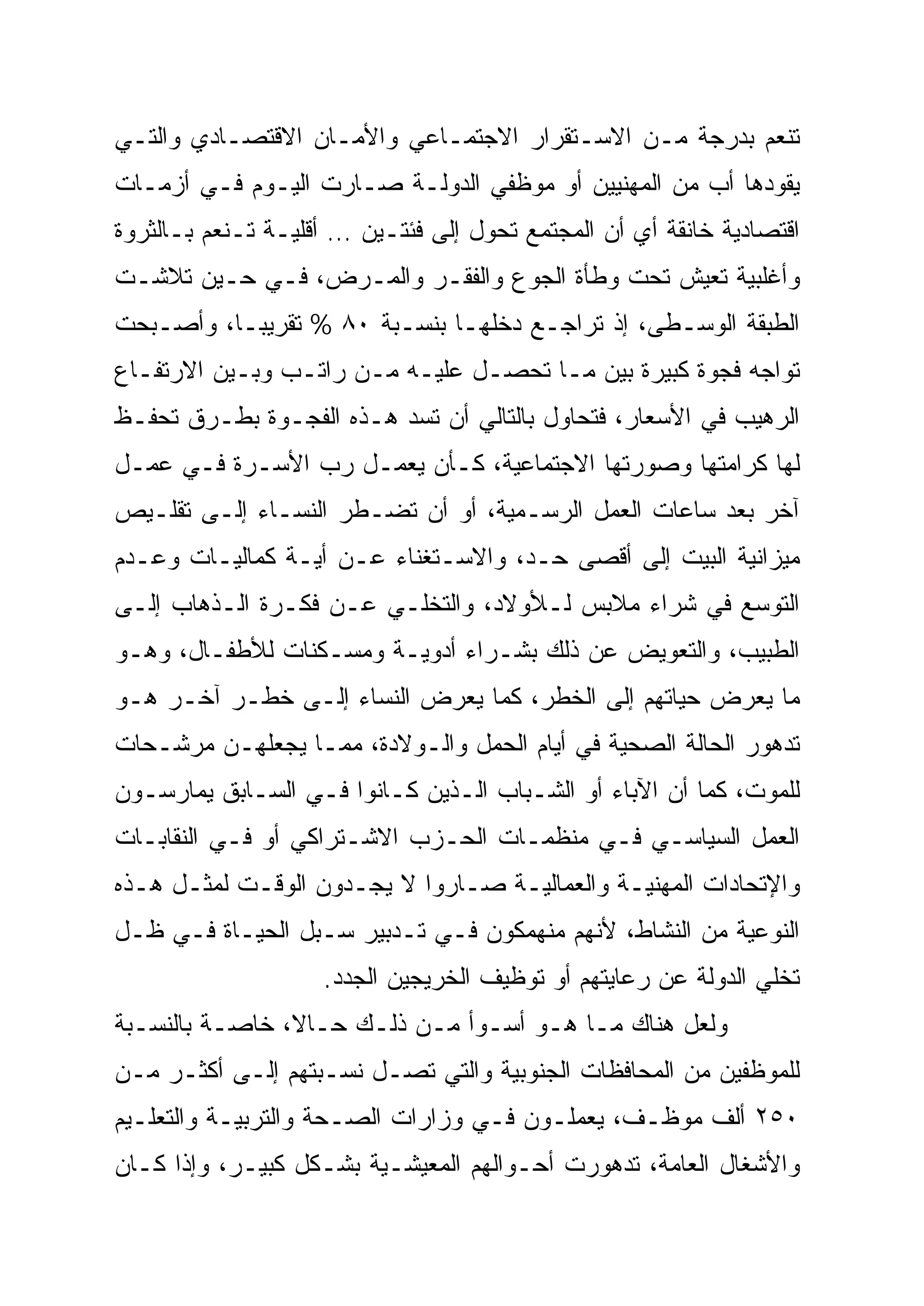 ‫ﺘﻨﻌﻡ ﺒﺩﺭﺠﺔ ﻤـﻥ ﺍﻻﺴـﺘﻘﺭﺍﺭ ﺍﻻﺠﺘﻤـﺎﻋﻲ ﻭﺍﻷﻤـﺎﻥ ﺍﻻﻗﺘﺼـﺎﺩﻱ ﻭﺍﻟﺘـﻲ‬
‫ﻴﻘﻭﺩﻫﺎ ﺃﺏ ﻤﻥ ﺍﻟﻤﻬﻨﻴﻴﻥ ﺃﻭ ﻤﻭﻅﻔﻲ ﺍﻟﺩﻭﻟـﺔ ﺼـﺎﺭﺕ ﺍﻟﻴـﻭﻡ ﻓـﻲ ﺃﺯﻤـﺎﺕ‬
‫ﺍﻗﺘﺼﺎﺩﻴﺔ ﺨﺎﻨﻘﺔ ﺃﻱ ﺃﻥ ﺍﻟﻤﺠﺘﻤﻊ ﺘﺤﻭل ﺇﻟﻰ ﻓﺌﺘـﻴﻥ … ﺃﻗﻠﻴـﺔ ﺘـﻨﻌﻡ ﺒـﺎﻟﺜﺭﻭﺓ‬
‫ﻭﺃﻏﻠﺒﻴﺔ ﺘﻌﻴﺵ ﺘﺤﺕ ﻭﻁﺄﺓ ﺍﻟﺠﻭﻉ ﻭﺍﻟﻔﻘـﺭ ﻭﺍﻟﻤـﺭﺽ، ﻓـﻲ ﺤـﻴﻥ ﺘﻼﺸـﺕ‬
‫ﺍﻟﻁﺒﻘﺔ ﺍﻟﻭﺴـﻁﻰ، ﺇﺫ ﺘﺭﺍﺠـﻊ ﺩﺨﻠﻬـﺎ ﺒﻨﺴـﺒﺔ ٠٨ % ﺘﻘﺭﻴ ‪‬ـﺎ، ﻭﺃﺼـﺒﺤﺕ‬
           ‫‪‬‬
           ‫ﺒ‬
‫ﺘﻭﺍﺠﻪ ﻓﺠﻭﺓ ﻜﺒﻴﺭﺓ ﺒﻴﻥ ﻤـﺎ ﺘﺤﺼـل ﻋﻠﻴـﻪ ﻤـﻥ ﺭﺍﺘـﺏ ﻭﺒـﻴﻥ ﺍﻻﺭﺘﻔـﺎﻉ‬
‫ﺍﻟﺭﻫﻴﺏ ﻓﻲ ﺍﻷﺴﻌﺎﺭ، ﻓﺘﺤﺎﻭل ﺒﺎﻟﺘﺎﻟﻲ ﺃﻥ ﺘﺴﺩ ﻫـﺫﻩ ﺍﻟﻔﺠـﻭﺓ ﺒﻁـﺭﻕ ﺘﺤﻔـﻅ‬
‫ﻟﻬﺎ ﻜﺭﺍﻤﺘﻬﺎ ﻭﺼﻭﺭﺘﻬﺎ ﺍﻻﺠﺘﻤﺎﻋﻴﺔ، ﻜـﺄﻥ ﻴﻌﻤـل ﺭﺏ ﺍﻷﺴـﺭﺓ ﻓـﻲ ﻋﻤـل‬
‫ﺁﺨﺭ ﺒﻌﺩ ﺴﺎﻋﺎﺕ ﺍﻟﻌﻤل ﺍﻟﺭﺴـﻤﻴﺔ، ﺃﻭ ﺃﻥ ﺘﻀـﻁﺭ ﺍﻟﻨﺴـﺎﺀ ﺇﻟـﻰ ﺘﻘﻠـﻴﺹ‬
‫ﻤﻴﺯﺍﻨﻴﺔ ﺍﻟﺒﻴﺕ ﺇﻟﻰ ﺃﻗﺼﻰ ﺤـﺩ، ﻭﺍﻻﺴـﺘﻐﻨﺎﺀ ﻋـﻥ ﺃﻴـﺔ ﻜﻤﺎﻟﻴـﺎﺕ ﻭﻋـﺩﻡ‬
‫ﺍﻟﺘﻭﺴﻊ ﻓﻲ ﺸﺭﺍﺀ ﻤﻼﺒﺱ ﻟـﻸﻭﻻﺩ، ﻭﺍﻟﺘﺨﻠـﻲ ﻋـﻥ ﻓﻜـﺭﺓ ﺍﻟـﺫﻫﺎﺏ ﺇﻟـﻰ‬
‫ﺍﻟﻁﺒﻴﺏ، ﻭﺍﻟﺘﻌﻭﻴﺽ ﻋﻥ ﺫﻟﻙ ﺒﺸـﺭﺍﺀ ﺃﺩﻭﻴـﺔ ﻭﻤﺴـﻜﻨﺎﺕ ﻟﻸﻁﻔـﺎل، ﻭﻫـﻭ‬
‫ﻤﺎ ﻴﻌﺭﺽ ﺤﻴﺎﺘﻬﻡ ﺇﻟﻰ ﺍﻟﺨﻁﺭ، ﻜﻤﺎ ﻴﻌﺭﺽ ﺍﻟﻨﺴﺎﺀ ﺇﻟـﻰ ﺨﻁـﺭ ﺁﺨـﺭ ﻫـﻭ‬
‫ﺘﺩﻫﻭﺭ ﺍﻟﺤﺎﻟﺔ ﺍﻟﺼﺤﻴﺔ ﻓﻲ ﺃﻴﺎﻡ ﺍﻟﺤﻤل ﻭﺍﻟـﻭﻻﺩﺓ، ﻤﻤـﺎ ﻴﺠﻌﻠﻬـﻥ ﻤﺭﺸـﺤﺎﺕ‬
‫ﻟﻠﻤﻭﺕ، ﻜﻤﺎ ﺃﻥ ﺍﻵﺒﺎﺀ ﺃﻭ ﺍﻟﺸـﺒﺎﺏ ﺍﻟـﺫﻴﻥ ﻜـﺎﻨﻭﺍ ﻓـﻲ ﺍﻟﺴـﺎﺒﻕ ﻴﻤﺎﺭﺴـﻭﻥ‬
‫ﺍﻟﻌﻤل ﺍﻟﺴﻴﺎﺴـﻲ ﻓـﻲ ﻤﻨﻅﻤـﺎﺕ ﺍﻟﺤـﺯﺏ ﺍﻻﺸـﺘﺭﺍﻜﻲ ﺃﻭ ﻓـﻲ ﺍﻟﻨﻘﺎﺒـﺎﺕ‬
‫ﻭﺍﻹﺘﺤﺎﺩﺍﺕ ﺍﻟﻤﻬﻨﻴـﺔ ﻭﺍﻟﻌﻤﺎﻟﻴـﺔ ﺼـﺎﺭﻭﺍ ﻻ ﻴﺠـﺩﻭﻥ ﺍﻟﻭﻗـﺕ ﻟﻤﺜـل ﻫـﺫﻩ‬
‫ﺍﻟﻨﻭﻋﻴﺔ ﻤﻥ ﺍﻟﻨﺸﺎﻁ، ﻷﻨﻬﻡ ﻤﻨﻬﻤﻜﻭﻥ ﻓـﻲ ﺘـﺩﺒﻴﺭ ﺴـﺒل ﺍﻟﺤﻴـﺎﺓ ﻓـﻲ ﻅـل‬
                    ‫ﺘﺨﻠﻲ ﺍﻟﺩﻭﻟﺔ ﻋﻥ ﺭﻋﺎﻴﺘﻬﻡ ﺃﻭ ﺘﻭﻅﻴﻑ ﺍﻟﺨﺭﻴﺠﻴﻥ ﺍﻟﺠﺩﺩ.‬
‫ﻭﻟﻌل ﻫﻨﺎﻙ ﻤـﺎ ﻫـﻭ ﺃﺴـﻭﺃ ﻤـﻥ ﺫﻟـﻙ ﺤـﺎ ﹰ، ﺨﺎﺼـﺔ ﺒﺎﻟﻨﺴـﺒﺔ‬
                ‫ﻻ‬
                ‫ﹰ‬
‫ﻟﻠﻤﻭﻅﻔﻴﻥ ﻤﻥ ﺍﻟﻤﺤﺎﻓﻅﺎﺕ ﺍﻟﺠﻨﻭﺒﻴﺔ ﻭﺍﻟﺘﻲ ﺘﺼـل ﻨﺴـﺒﺘﻬﻡ ﺇﻟـﻰ ﺃﻜﺜـﺭ ﻤـﻥ‬
‫٠٥٢ ﺃﻟﻑ ﻤﻭﻅـﻑ، ﻴﻌﻤﻠـﻭﻥ ﻓـﻲ ﻭﺯﺍﺭﺍﺕ ﺍﻟﺼـﺤﺔ ﻭﺍﻟﺘﺭﺒﻴـﺔ ﻭﺍﻟﺘﻌﻠـﻴﻡ‬
‫ﻭﺍﻷﺸﻐﺎل ﺍﻟﻌﺎﻤﺔ، ﺘﺩﻫﻭﺭﺕ ﺃﺤـﻭﺍﻟﻬﻡ ﺍﻟﻤﻌﻴﺸـﻴﺔ ﺒﺸـﻜل ﻜﺒﻴـﺭ، ﻭﺇﺫﺍ ﻜـﺎﻥ‬
 