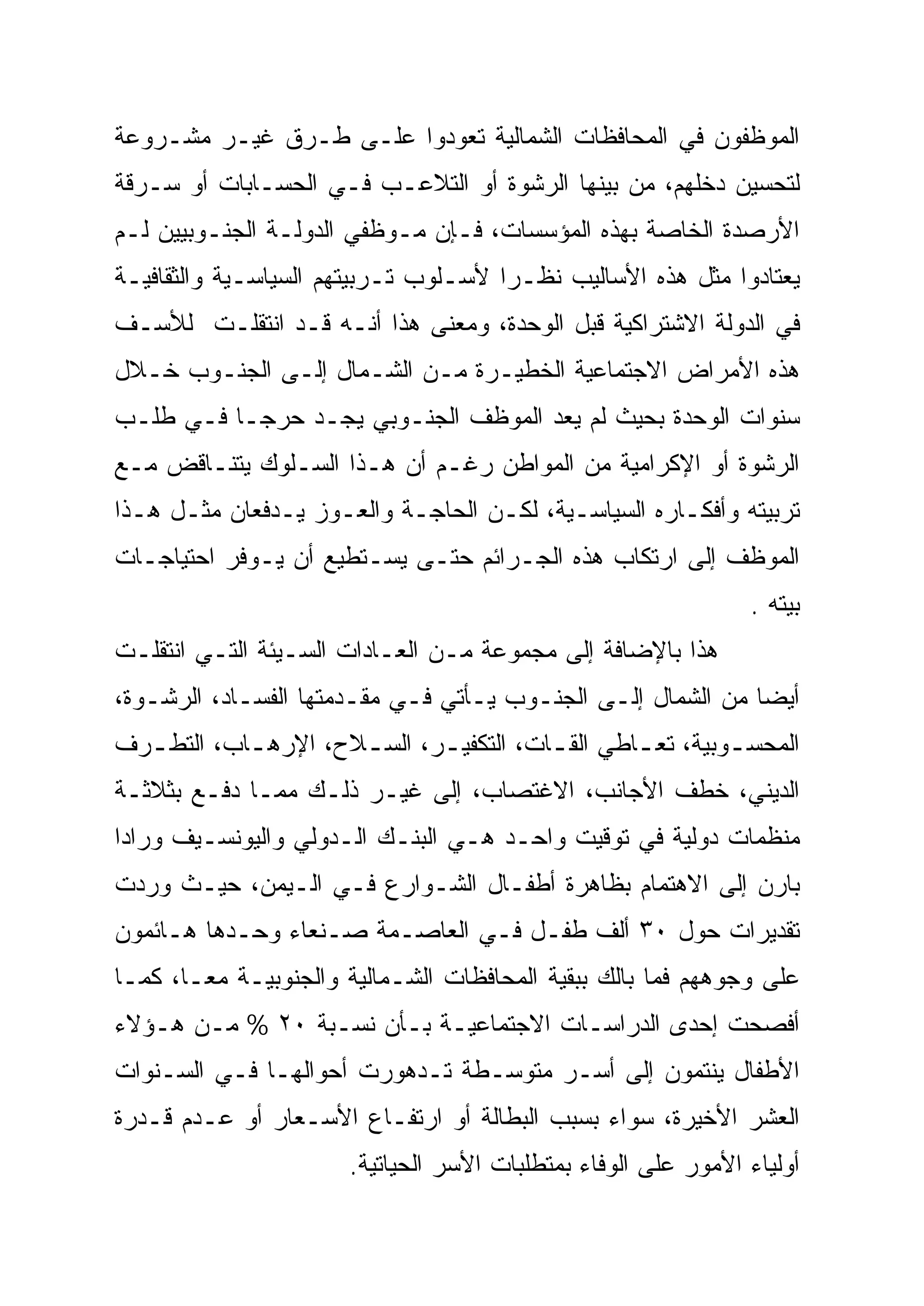 ‫ﺍﻟﻤﻭﻅﻔﻭﻥ ﻓﻲ ﺍﻟﻤﺤﺎﻓﻅﺎﺕ ﺍﻟﺸﻤﺎﻟﻴﺔ ﺘﻌﻭﺩﻭﺍ ﻋﻠـﻰ ﻁـﺭﻕ ﻏﻴـﺭ ﻤﺸـﺭﻭﻋﺔ‬
‫ﻟﺘﺤﺴﻴﻥ ﺩﺨﻠﻬﻡ، ﻤﻥ ﺒﻴﻨﻬﺎ ﺍﻟﺭﺸﻭﺓ ﺃﻭ ﺍﻟﺘﻼﻋـﺏ ﻓـﻲ ﺍﻟﺤﺴـﺎﺒﺎﺕ ﺃﻭ ﺴـﺭﻗﺔ‬
‫ﺍﻷﺭﺼﺩﺓ ﺍﻟﺨﺎﺼﺔ ﺒﻬﺫﻩ ﺍﻟﻤﺅﺴﺴﺎﺕ، ﻓـﺈﻥ ﻤـﻭﻅﻔﻲ ﺍﻟﺩﻭﻟـﺔ ﺍﻟﺠﻨـﻭﺒﻴﻴﻥ ﻟـﻡ‬
‫ﻴﻌﺘﺎﺩﻭﺍ ﻤﺜل ﻫﺫﻩ ﺍﻷﺴﺎﻟﻴﺏ ﻨﻅـ ‪‬ﺍ ﻷﺴـﻠﻭﺏ ﺘـﺭﺒﻴﺘﻬﻡ ﺍﻟﺴﻴﺎﺴـﻴﺔ ﻭﺍﻟﺜﻘﺎﻓﻴـﺔ‬
                                      ‫ﺭ‬
                                      ‫‪‬‬
‫ﻓﻲ ﺍﻟﺩﻭﻟﺔ ﺍﻻﺸﺘﺭﺍﻜﻴﺔ ﻗﺒل ﺍﻟﻭﺤﺩﺓ، ﻭﻤﻌﻨﻰ ﻫﺫﺍ ﺃﻨـﻪ ﻗـﺩ ﺍﻨﺘﻘﻠـﺕ ﻟﻸﺴـﻑ‬
‫ﻫﺫﻩ ﺍﻷﻤﺭﺍﺽ ﺍﻻﺠﺘﻤﺎﻋﻴﺔ ﺍﻟﺨﻁﻴـﺭﺓ ﻤـﻥ ﺍﻟﺸـﻤﺎل ﺇﻟـﻰ ﺍﻟﺠﻨـﻭﺏ ﺨـﻼل‬
‫ﺴﻨﻭﺍﺕ ﺍﻟﻭﺤﺩﺓ ﺒﺤﻴﺙ ﻟﻡ ﻴﻌﺩ ﺍﻟﻤﻭﻅﻑ ﺍﻟﺠﻨـﻭﺒﻲ ﻴﺠـﺩ ﺤﺭ ‪‬ـﺎ ﻓـﻲ ﻁﻠـﺏ‬
           ‫‪‬‬
           ‫ﺠ‬
‫ﺍﻟﺭﺸﻭﺓ ﺃﻭ ﺍﻹﻜﺭﺍﻤﻴﺔ ﻤﻥ ﺍﻟﻤﻭﺍﻁﻥ ﺭﻏـﻡ ﺃﻥ ﻫـﺫﺍ ﺍﻟﺴـﻠﻭﻙ ﻴﺘﻨـﺎﻗﺽ ﻤـﻊ‬
‫ﺘﺭﺒﻴﺘﻪ ﻭﺃﻓﻜـﺎﺭﻩ ﺍﻟﺴﻴﺎﺴـﻴﺔ، ﻟﻜـﻥ ﺍﻟﺤﺎﺠـﺔ ﻭﺍﻟﻌـﻭﺯ ﻴـﺩﻓﻌﺎﻥ ﻤﺜـل ﻫـﺫﺍ‬
‫ﺍﻟﻤﻭﻅﻑ ﺇﻟﻰ ﺍﺭﺘﻜﺎﺏ ﻫﺫﻩ ﺍﻟﺠـﺭﺍﺌﻡ ﺤﺘـﻰ ﻴﺴـﺘﻁﻴﻊ ﺃﻥ ﻴـﻭﻓﺭ ﺍﺤﺘﻴﺎﺠـﺎﺕ‬
                                                                ‫ﺒﻴﺘﻪ .‬
‫ﻫﺫﺍ ﺒﺎﻹﻀﺎﻓﺔ ﺇﻟﻰ ﻤﺠﻤﻭﻋﺔ ﻤـﻥ ﺍﻟﻌـﺎﺩﺍﺕ ﺍﻟﺴـﻴﺌﺔ ﺍﻟﺘـﻲ ﺍﻨﺘﻘﻠـﺕ‬
‫ﺃﻴ ‪‬ﺎ ﻤﻥ ﺍﻟﺸﻤﺎل ﺇﻟـﻰ ﺍﻟﺠﻨـﻭﺏ ﻴـﺄﺘﻲ ﻓـﻲ ﻤﻘـﺩﻤﺘﻬﺎ ﺍﻟﻔﺴـﺎﺩ، ﺍﻟﺭﺸـﻭﺓ،‬
                                                             ‫‪‬‬
                                                             ‫ﻀ‬
‫ﺍﻟﻤﺤﺴ ـﻭﺒﻴﺔ، ﺘﻌ ـﺎﻁﻲ ﺍﻟﻘ ـﺎﺕ، ﺍﻟﺘﻜﻔﻴ ـﺭ، ﺍﻟﺴ ـﻼﺡ، ﺍﻹﺭﻫ ـﺎﺏ، ﺍﻟﺘﻁ ـﺭﻑ‬
  ‫ـ‬         ‫ـ‬         ‫ـ‬       ‫ـ‬           ‫ـ‬        ‫ـ‬         ‫ـ‬
‫ﺍﻟﺩﻴﻨﻲ، ﺨﻁﻑ ﺍﻷﺠﺎﻨﺏ، ﺍﻻﻏﺘﺼﺎﺏ، ﺇﻟﻰ ﻏﻴـﺭ ﺫﻟـﻙ ﻤﻤـﺎ ﺩﻓـﻊ ﺒﺜﻼﺜـﺔ‬
‫ﻤﻨﻅﻤﺎﺕ ﺩﻭﻟﻴﺔ ﻓﻲ ﺘﻭﻗﻴﺕ ﻭﺍﺤـﺩ ﻫـﻲ ﺍﻟﺒﻨـﻙ ﺍﻟـﺩﻭﻟﻲ ﻭﺍﻟﻴﻭﻨﺴـﻴﻑ ﻭﺭﺍﺩﺍ‬
‫ﺒﺎﺭﻥ ﺇﻟﻰ ﺍﻻﻫﺘﻤﺎﻡ ﺒﻅﺎﻫﺭﺓ ﺃﻁﻔـﺎل ﺍﻟﺸـﻭﺍﺭﻉ ﻓـﻲ ﺍﻟـﻴﻤﻥ، ﺤﻴـﺙ ﻭﺭﺩﺕ‬
‫ﺘﻘﺩﻴﺭﺍﺕ ﺤﻭل ٠٣ ﺃﻟﻑ ﻁﻔـل ﻓـﻲ ﺍﻟﻌﺎﺼـﻤﺔ ﺼـﻨﻌﺎﺀ ﻭﺤـﺩﻫﺎ ﻫـﺎﺌﻤﻭﻥ‬
‫ﻋﻠﻰ ﻭﺠﻭﻫﻬﻡ ﻓﻤﺎ ﺒﺎﻟﻙ ﺒﺒﻘﻴﺔ ﺍﻟﻤﺤﺎﻓﻅﺎﺕ ﺍﻟﺸـﻤﺎﻟﻴﺔ ﻭﺍﻟﺠﻨﻭﺒﻴـﺔ ﻤ ‪‬ـﺎ، ﻜﻤـﺎ‬
        ‫ﻌ‪‬‬
‫ﺃﻓﺼﺤﺕ ﺇﺤﺩﻯ ﺍﻟﺩﺭﺍﺴـﺎﺕ ﺍﻻﺠﺘﻤﺎﻋﻴـﺔ ﺒـﺄﻥ ﻨﺴـﺒﺔ ٠٢ % ﻤـﻥ ﻫـﺅﻻﺀ‬
‫ﺍﻷﻁﻔﺎل ﻴﻨﺘﻤﻭﻥ ﺇﻟﻰ ﺃﺴـﺭ ﻤﺘﻭﺴـﻁﺔ ﺘـﺩﻫﻭﺭﺕ ﺃﺤﻭﺍﻟﻬـﺎ ﻓـﻲ ﺍﻟﺴـﻨﻭﺍﺕ‬
‫ﺍﻟﻌﺸﺭ ﺍﻷﺨﻴﺭﺓ، ﺴﻭﺍﺀ ﺒﺴﺒﺏ ﺍﻟﺒﻁﺎﻟﺔ ﺃﻭ ﺍﺭﺘﻔـﺎﻉ ﺍﻷﺴـﻌﺎﺭ ﺃﻭ ﻋـﺩﻡ ﻗـﺩﺭﺓ‬
                       ‫ﺃﻭﻟﻴﺎﺀ ﺍﻷﻤﻭﺭ ﻋﻠﻰ ﺍﻟﻭﻓﺎﺀ ﺒﻤﺘﻁﻠﺒﺎﺕ ﺍﻷﺴﺭ ﺍﻟﺤﻴﺎﺘﻴﺔ.‬
 