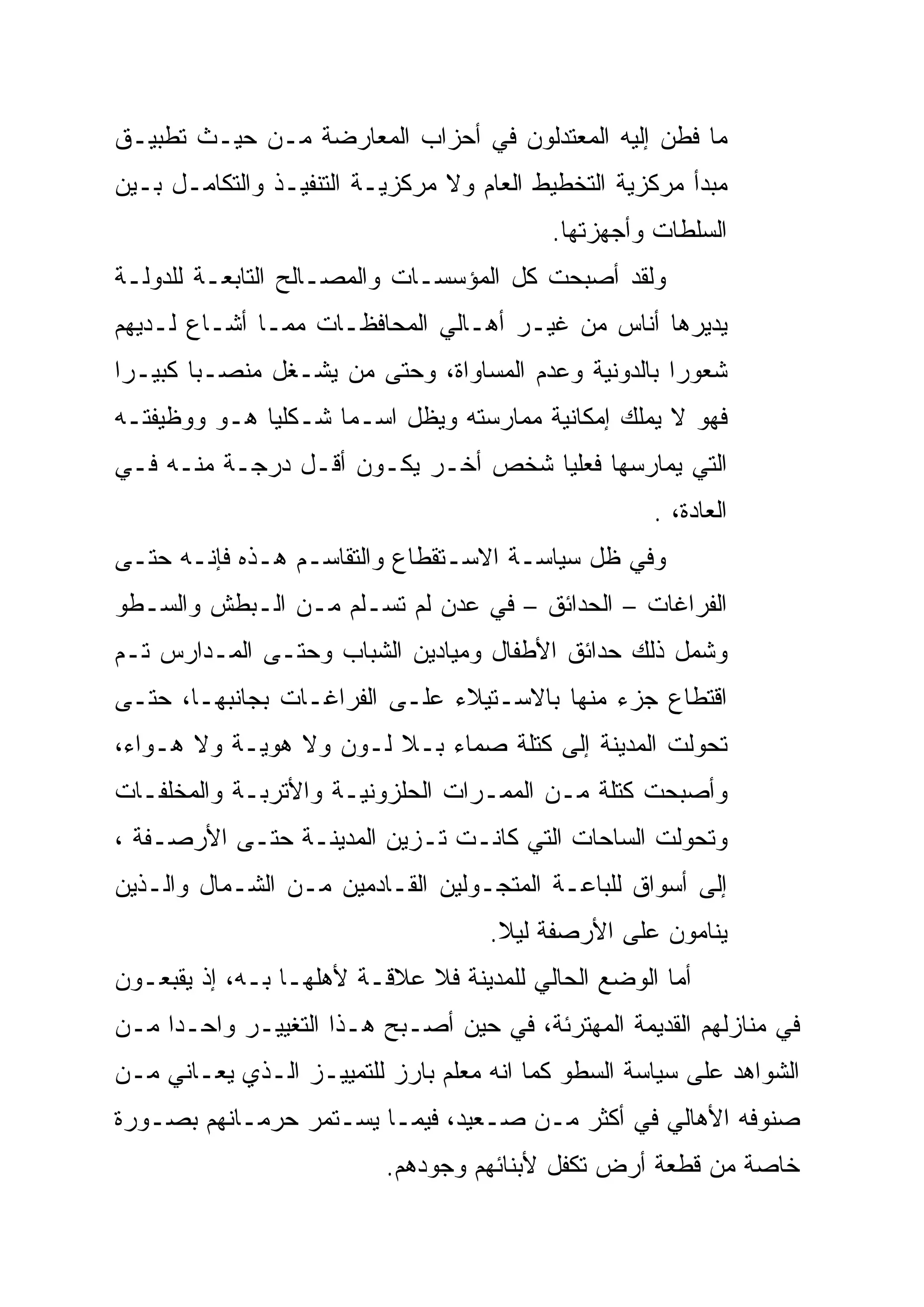 ‫ﻤﺎ ﻓﻁﻥ ﺇﻟﻴﻪ ﺍﻟﻤﻌﺘﺩﻟﻭﻥ ﻓﻲ ﺃﺤﺯﺍﺏ ﺍﻟﻤﻌﺎﺭﻀﺔ ﻤـﻥ ﺤﻴـﺙ ﺘﻁﺒﻴـﻕ‬
‫ﻤﺒﺩﺃ ﻤﺭﻜﺯﻴﺔ ﺍﻟﺘﺨﻁﻴﻁ ﺍﻟﻌﺎﻡ ﻭﻻ ﻤﺭﻜﺯﻴـﺔ ﺍﻟﺘﻨﻔﻴـﺫ ﻭﺍﻟﺘﻜﺎﻤـل ﺒـﻴﻥ‬
                                          ‫ﺍﻟﺴﻠﻁﺎﺕ ﻭﺃﺠﻬﺯﺘﻬﺎ.‬
‫ﻭﻟﻘﺩ ﺃﺼﺒﺤﺕ ﻜل ﺍﻟﻤﺅﺴﺴـﺎﺕ ﻭﺍﻟﻤﺼـﺎﻟﺢ ﺍﻟﺘﺎﺒﻌـﺔ ﻟﻠﺩﻭﻟـﺔ‬
‫ﻴﺩﻴﺭﻫﺎ ﺃﻨﺎﺱ ﻤﻥ ﻏﻴـﺭ ﺃﻫـﺎﻟﻲ ﺍﻟﻤﺤﺎﻓﻅـﺎﺕ ﻤﻤـﺎ ﺃﺸـﺎﻉ ﻟـﺩﻴﻬﻡ‬
‫ﺸﻌﻭ ‪‬ﺍ ﺒﺎﻟﺩﻭﻨﻴﺔ ﻭﻋﺩﻡ ﺍﻟﻤﺴﺎﻭﺍﺓ، ﻭﺤﺘﻰ ﻤﻥ ﻴﺸـﻐل ﻤﻨﺼـ ‪‬ﺎ ﻜﺒﻴـ ‪‬ﺍ‬
 ‫ﺭ‬
 ‫‪‬‬       ‫‪‬‬
         ‫ﺒ‬                                             ‫ﺭ‪‬‬
‫ﻓﻬﻭ ﻻ ﻴﻤﻠﻙ ﺇﻤﻜﺎﻨﻴﺔ ﻤﻤﺎﺭﺴﺘﻪ ﻭﻴﻅل ﺍﺴـ ‪‬ﺎ ﺸـﻜﻠ ‪‬ﺎ ﻫـﻭ ﻭﻭﻅﻴﻔﺘـﻪ‬
              ‫ﻴ‪‬‬      ‫ﻤ‪‬‬
‫ﺍﻟﺘﻲ ﻴﻤﺎﺭﺴﻬﺎ ﻓﻌﻠ ‪‬ﺎ ﺸﺨﺹ ﺃﺨـﺭ ﻴﻜـﻭﻥ ﺃﻗـل ﺩﺭﺠـﺔ ﻤﻨـﻪ ﻓـﻲ‬
                                    ‫‪‬‬
                                    ‫ﻴ‬
                                                    ‫ﺍﻟﻌﺎﺩﺓ، .‬
‫ﻭﻓﻲ ﻅل ﺴﻴﺎﺴـﺔ ﺍﻻﺴـﺘﻘﻁﺎﻉ ﻭﺍﻟﺘﻘﺎﺴـﻡ ﻫـﺫﻩ ﻓﺈﻨـﻪ ﺤﺘـﻰ‬
‫ﺍﻟﻔﺭﺍﻏﺎﺕ – ﺍﻟﺤﺩﺍﺌﻕ – ﻓﻲ ﻋﺩﻥ ﻟﻡ ﺘﺴـﻠﻡ ﻤـﻥ ﺍﻟـﺒﻁﺵ ﻭﺍﻟﺴـﻁﻭ‬
‫ﻭﺸﻤل ﺫﻟﻙ ﺤﺩﺍﺌﻕ ﺍﻷﻁﻔﺎل ﻭﻤﻴﺎﺩﻴﻥ ﺍﻟﺸﺒﺎﺏ ﻭﺤﺘـﻰ ﺍﻟﻤـﺩﺍﺭﺱ ﺘـﻡ‬
‫ﺍﻗﺘﻁﺎﻉ ﺠﺯﺀ ﻤﻨﻬﺎ ﺒﺎﻻﺴـﺘﻴﻼﺀ ﻋﻠـﻰ ﺍﻟﻔﺭﺍﻏـﺎﺕ ﺒﺠﺎﻨﺒﻬـﺎ، ﺤﺘـﻰ‬
‫ﺘﺤﻭﻟﺕ ﺍﻟﻤﺩﻴﻨﺔ ﺇﻟﻰ ﻜﺘﻠﺔ ﺼﻤﺎﺀ ﺒـﻼ ﻟـﻭﻥ ﻭﻻ ﻫﻭﻴـﺔ ﻭﻻ ﻫـﻭﺍﺀ،‬
‫ﻭﺃﺼﺒﺤﺕ ﻜﺘﻠﺔ ﻤـﻥ ﺍﻟﻤﻤـﺭﺍﺕ ﺍﻟﺤﻠﺯﻭﻨﻴـﺔ ﻭﺍﻷﺘﺭﺒـﺔ ﻭﺍﻟﻤﺨﻠﻔـﺎﺕ‬
‫ﻭﺘﺤﻭﻟﺕ ﺍﻟﺴﺎﺤﺎﺕ ﺍﻟﺘﻲ ﻜﺎﻨـﺕ ﺘـﺯﻴﻥ ﺍﻟﻤﺩﻴﻨـﺔ ﺤﺘـﻰ ﺍﻷﺭﺼـﻔﺔ ،‬
‫ﺇﻟﻰ ﺃﺴﻭﺍﻕ ﻟﻠﺒﺎﻋـﺔ ﺍﻟﻤﺘﺠـﻭﻟﻴﻥ ﺍﻟﻘـﺎﺩﻤﻴﻥ ﻤـﻥ ﺍﻟﺸـﻤﺎل ﻭﺍﻟـﺫﻴﻥ‬
                                    ‫ﻴﻨﺎﻤﻭﻥ ﻋﻠﻰ ﺍﻷﺭﺼﻔﺔ ﻟﻴﻼ.‬
                                     ‫ﹰ‬
‫ﺃﻤﺎ ﺍﻟﻭﻀﻊ ﺍﻟﺤﺎﻟﻲ ﻟﻠﻤﺩﻴﻨﺔ ﻓﻼ ﻋﻼﻗـﺔ ﻷﻫﻠﻬـﺎ ﺒـﻪ، ﺇﺫ ﻴﻘﺒﻌـﻭﻥ‬
‫ﻓﻲ ﻤﻨﺎﺯﻟﻬﻡ ﺍﻟﻘﺩﻴﻤﺔ ﺍﻟﻤﻬﺘﺭﺌﺔ، ﻓﻲ ﺤﻴﻥ ﺃﺼـﺒﺢ ﻫـﺫﺍ ﺍﻟﺘﻐﻴﻴـﺭ ﻭﺍﺤـ ‪‬ﺍ ﻤـﻥ‬
     ‫‪‬‬
     ‫ﺩ‬
‫ﺍﻟﺸﻭﺍﻫﺩ ﻋﻠﻰ ﺴﻴﺎﺴﺔ ﺍﻟﺴﻁﻭ ﻜﻤﺎ ﺍﻨﻪ ﻤﻌﻠﻡ ﺒﺎﺭﺯ ﻟﻠﺘﻤﻴﻴـﺯ ﺍﻟـﺫﻱ ﻴﻌـﺎﻨﻲ ﻤـﻥ‬
‫ﺼﻨﻭﻓﻪ ﺍﻷﻫﺎﻟﻲ ﻓﻲ ﺃﻜﺜﺭ ﻤـﻥ ﺼـﻌﻴﺩ، ﻓﻴﻤـﺎ ﻴﺴـﺘﻤﺭ ﺤﺭﻤـﺎﻨﻬﻡ ﺒﺼـﻭﺭﺓ‬
                          ‫ﺨﺎﺼﺔ ﻤﻥ ﻗﻁﻌﺔ ﺃﺭﺽ ﺘﻜﻔل ﻷﺒﻨﺎﺌﻬﻡ ﻭﺠﻭﺩﻫﻡ.‬
 