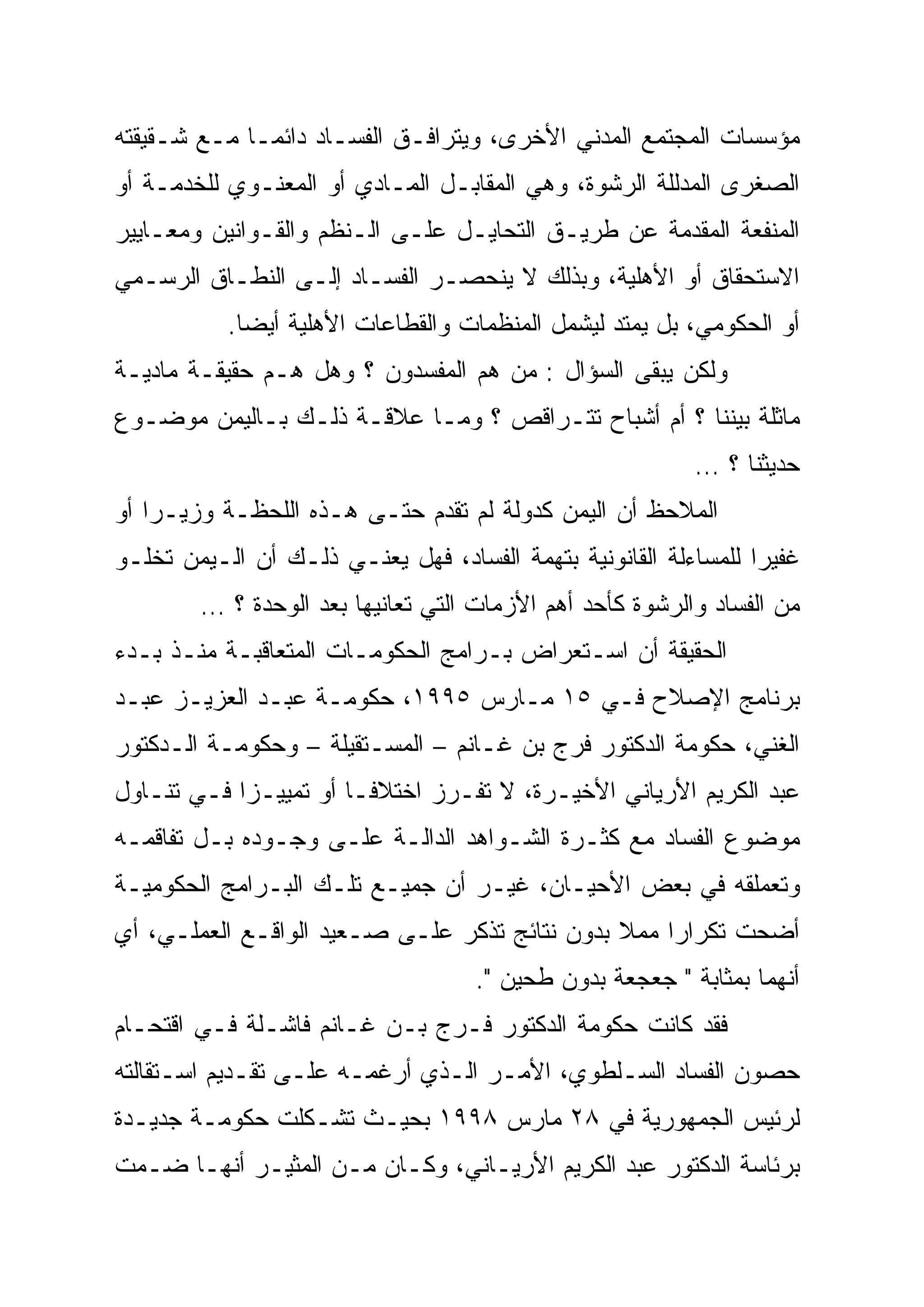 ‫ﻤﺅﺴﺴﺎﺕ ﺍﻟﻤﺠﺘﻤﻊ ﺍﻟﻤﺩﻨﻲ ﺍﻷﺨﺭﻯ، ﻭﻴﺘﺭﺍﻓـﻕ ﺍﻟﻔﺴـﺎﺩ ﺩﺍﺌ ‪‬ـﺎ ﻤـﻊ ﺸـﻘﻴﻘﺘﻪ‬
              ‫ﻤ‬
              ‫‪‬‬
‫ﺍﻟﺼﻐﺭﻯ ﺍﻟﻤﺩﻟﻠﺔ ﺍﻟﺭﺸﻭﺓ، ﻭﻫﻲ ﺍﻟﻤﻘﺎﺒـل ﺍﻟﻤـﺎﺩﻱ ﺃﻭ ﺍﻟﻤﻌﻨـﻭﻱ ﻟﻠﺨﺩﻤـﺔ ﺃﻭ‬
‫ﺍﻟﻤﻨﻔﻌﺔ ﺍﻟﻤﻘﺩﻤﺔ ﻋﻥ ﻁﺭﻴـﻕ ﺍﻟﺘﺤﺎﻴـل ﻋﻠـﻰ ﺍﻟـﻨﻅﻡ ﻭﺍﻟﻘـﻭﺍﻨﻴﻥ ﻭﻤﻌـﺎﻴﻴﺭ‬
‫ﺍﻻﺴﺘﺤﻘﺎﻕ ﺃﻭ ﺍﻷﻫﻠﻴﺔ، ﻭﺒﺫﻟﻙ ﻻ ﻴﻨﺤﺼـﺭ ﺍﻟﻔﺴـﺎﺩ ﺇﻟـﻰ ﺍﻟﻨﻁـﺎﻕ ﺍﻟﺭﺴـﻤﻲ‬
           ‫ﺃﻭ ﺍﻟﺤﻜﻭﻤﻲ، ﺒل ﻴﻤﺘﺩ ﻟﻴﺸﻤل ﺍﻟﻤﻨﻅﻤﺎﺕ ﻭﺍﻟﻘﻁﺎﻋﺎﺕ ﺍﻷﻫﻠﻴﺔ ﺃﻴ ‪‬ﺎ.‬
             ‫ﻀ‬
             ‫‪‬‬
‫ﻭﻟﻜﻥ ﻴﺒﻘﻰ ﺍﻟﺴﺅﺍل : ﻤﻥ ﻫﻡ ﺍﻟﻤﻔﺴﺩﻭﻥ ؟ ﻭﻫل ﻫـﻡ ﺤﻘﻴﻘـﺔ ﻤﺎﺩﻴـﺔ‬
‫ﻤﺎﺜﻠﺔ ﺒﻴﻨﻨﺎ ؟ ﺃﻡ ﺃﺸﺒﺎﺡ ﺘﺘـﺭﺍﻗﺹ ؟ ﻭﻤـﺎ ﻋﻼﻗـﺔ ﺫﻟـﻙ ﺒـﺎﻟﻴﻤﻥ ﻤﻭﻀـﻭﻉ‬
                                                           ‫ﺤﺩﻴﺜﻨﺎ ؟ …‬
‫ﺍﻟﻤﻼﺤﻅ ﺃﻥ ﺍﻟﻴﻤﻥ ﻜﺩﻭﻟﺔ ﻟﻡ ﺘﻘﺩﻡ ﺤﺘـﻰ ﻫـﺫﻩ ﺍﻟﻠﺤﻅـﺔ ﻭﺯﻴـ ‪‬ﺍ ﺃﻭ‬
    ‫ﺭ‪‬‬
‫ﻏﻔﻴ ‪‬ﺍ ﻟﻠﻤﺴﺎﺀﻟﺔ ﺍﻟﻘﺎﻨﻭﻨﻴﺔ ﺒﺘﻬﻤﺔ ﺍﻟﻔﺴﺎﺩ، ﻓﻬل ﻴﻌﻨـﻲ ﺫﻟـﻙ ﺃﻥ ﺍﻟـﻴﻤﻥ ﺘﺨﻠـﻭ‬
                                                                 ‫‪‬‬
                                                                 ‫ﺭ‬
        ‫ﻤﻥ ﺍﻟﻔﺴﺎﺩ ﻭﺍﻟﺭﺸﻭﺓ ﻜﺄﺤﺩ ﺃﻫﻡ ﺍﻷﺯﻤﺎﺕ ﺍﻟﺘﻲ ﺘﻌﺎﻨﻴﻬﺎ ﺒﻌﺩ ﺍﻟﻭﺤﺩﺓ ؟ …‬
‫ﺍﻟﺤﻘﻴﻘﺔ ﺃﻥ ﺍﺴـﺘﻌﺭﺍﺽ ﺒـﺭﺍﻤﺞ ﺍﻟﺤﻜﻭﻤـﺎﺕ ﺍﻟﻤﺘﻌﺎﻗﺒـﺔ ﻤﻨـﺫ ﺒـﺩﺀ‬
‫ﺒﺭﻨﺎﻤﺞ ﺍﻹﺼﻼﺡ ﻓـﻲ ٥١ ﻤـﺎﺭﺱ ٥٩٩١، ﺤﻜﻭﻤـﺔ ﻋﺒـﺩ ﺍﻟﻌﺯﻴـﺯ ﻋﺒـﺩ‬
‫ﺍﻟﻐﻨﻲ، ﺤﻜﻭﻤﺔ ﺍﻟﺩﻜﺘﻭﺭ ﻓﺭﺝ ﺒﻥ ﻏـﺎﻨﻡ – ﺍﻟﻤﺴـﺘﻘﻴﻠﺔ – ﻭﺤﻜﻭﻤـﺔ ﺍﻟـﺩﻜﺘﻭﺭ‬
‫ﻋﺒﺩ ﺍﻟﻜﺭﻴﻡ ﺍﻷﺭﻴﺎﻨﻲ ﺍﻷﺨﻴـﺭﺓ، ﻻ ﺘﻔـﺭﺯ ﺍﺨﺘﻼ ﹰﹰـﺎ ﺃﻭ ﺘﻤﻴﻴـ ‪‬ﺍ ﻓـﻲ ﺘﻨـﺎﻭل‬
            ‫‪‬‬
            ‫ﺯ‬            ‫ﻓ‬
‫ﻤﻭﻀﻭﻉ ﺍﻟﻔﺴﺎﺩ ﻤﻊ ﻜﺜـﺭﺓ ﺍﻟﺸـﻭﺍﻫﺩ ﺍﻟﺩﺍﻟـﺔ ﻋﻠـﻰ ﻭﺠـﻭﺩﻩ ﺒـل ﺘﻔﺎﻗﻤـﻪ‬
‫ﻭﺘﻌﻤﻠﻘﻪ ﻓﻲ ﺒﻌﺽ ﺍﻷﺤﻴـﺎﻥ، ﻏﻴـﺭ ﺃﻥ ﺠﻤﻴـﻊ ﺘﻠـﻙ ﺍﻟﺒـﺭﺍﻤﺞ ﺍﻟﺤﻜﻭﻤﻴـﺔ‬
‫ﺃﻀﺤﺕ ﺘﻜﺭﺍ ‪‬ﺍ ﻤﻤﻼ ﺒﺩﻭﻥ ﻨﺘﺎﺌﺞ ﺘﺫﻜﺭ ﻋﻠـﻰ ﺼـﻌﻴﺩ ﺍﻟﻭﺍﻗـﻊ ﺍﻟﻌﻤﻠـﻲ، ﺃﻱ‬
                                               ‫ﹰ‬    ‫‪‬‬
                                                    ‫ﺭ‬
                                    ‫ﺃﻨﻬﻤﺎ ﺒﻤﺜﺎﺒﺔ " ﺠﻌﺠﻌﺔ ﺒﺩﻭﻥ ﻁﺤﻴﻥ ".‬
‫ﻓﻘﺩ ﻜﺎﻨﺕ ﺤﻜﻭﻤﺔ ﺍﻟﺩﻜﺘﻭﺭ ﻓـﺭﺝ ﺒـﻥ ﻏـﺎﻨﻡ ﻓﺎﺸـﻠﺔ ﻓـﻲ ﺍﻗﺘﺤـﺎﻡ‬
‫ﺤﺼﻭﻥ ﺍﻟﻔﺴﺎﺩ ﺍﻟﺴـﻠﻁﻭﻱ، ﺍﻷﻤـﺭ ﺍﻟـﺫﻱ ﺃﺭﻏﻤـﻪ ﻋﻠـﻰ ﺘﻘـﺩﻴﻡ ﺍﺴـﺘﻘﺎﻟﺘﻪ‬
‫ﻟﺭﺌﻴﺱ ﺍﻟﺠﻤﻬﻭﺭﻴﺔ ﻓﻲ ٨٢ ﻤﺎﺭﺱ ٨٩٩١ ﺒﺤﻴـﺙ ﺘﺸـﻜﻠﺕ ﺤﻜﻭﻤـﺔ ﺠﺩﻴـﺩﺓ‬
‫ﺒﺭﺌﺎﺴﺔ ﺍﻟﺩﻜﺘﻭﺭ ﻋﺒﺩ ﺍﻟﻜﺭﻴﻡ ﺍﻷﺭﻴـﺎﻨﻲ، ﻭﻜـﺎﻥ ﻤـﻥ ﺍﻟﻤﺜﻴـﺭ ﺃﻨﻬـﺎ ﻀـﻤﺕ‬
 