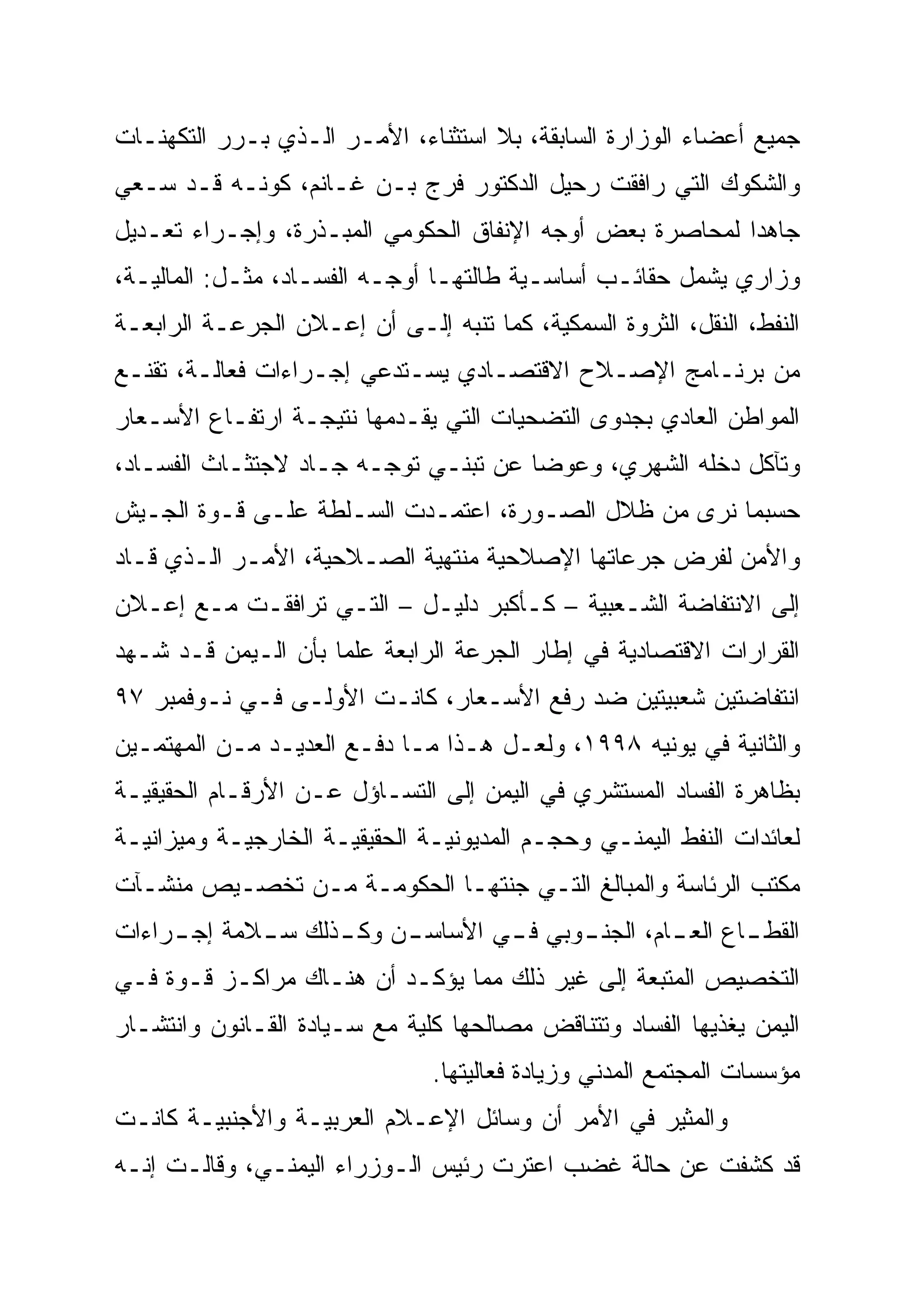 ‫ﺠﻤﻴﻊ ﺃﻋﻀﺎﺀ ﺍﻟﻭﺯﺍﺭﺓ ﺍﻟﺴﺎﺒﻘﺔ، ﺒﻼ ﺍﺴﺘﺜﻨﺎﺀ، ﺍﻷﻤـﺭ ﺍﻟـﺫﻱ ﺒـﺭﺭ ﺍﻟﺘﻜﻬﻨـﺎﺕ‬
‫ﻭﺍﻟﺸﻜﻭﻙ ﺍﻟﺘﻲ ﺭﺍﻓﻘﺕ ﺭﺤﻴل ﺍﻟﺩﻜﺘﻭﺭ ﻓﺭﺝ ﺒـﻥ ﻏـﺎﻨﻡ، ﻜﻭﻨـﻪ ﻗـﺩ ﺴـﻌﻲ‬
‫ﺠﺎﻫ ‪‬ﺍ ﻟﻤﺤﺎﺼﺭﺓ ﺒﻌﺽ ﺃﻭﺠﻪ ﺍﻹﻨﻔﺎﻕ ﺍﻟﺤﻜﻭﻤﻲ ﺍﻟﻤﺒـﺫﺭﺓ، ﻭﺇﺠـﺭﺍﺀ ﺘﻌـﺩﻴل‬
                                                          ‫‪‬‬
                                                          ‫ﺩ‬
‫ﻭﺯﺍﺭﻱ ﻴﺸﻤل ﺤﻘﺎﺌـﺏ ﺃﺴﺎﺴـﻴﺔ ﻁﺎﻟﺘﻬـﺎ ﺃﻭﺠـﻪ ﺍﻟﻔﺴـﺎﺩ، ﻤﺜـل: ﺍﻟﻤﺎﻟﻴـﺔ،‬
‫ﺍﻟﻨﻔﻁ، ﺍﻟﻨﻘل، ﺍﻟﺜﺭﻭﺓ ﺍﻟﺴﻤﻜﻴﺔ، ﻜﻤﺎ ﺘﻨﺒﻪ ﺇﻟـﻰ ﺃﻥ ﺇﻋـﻼﻥ ﺍﻟﺠﺭﻋـﺔ ﺍﻟﺭﺍﺒﻌـﺔ‬
‫ﻤﻥ ﺒﺭﻨـﺎﻤﺞ ﺍﻹﺼـﻼﺡ ﺍﻻﻗﺘﺼـﺎﺩﻱ ﻴﺴـﺘﺩﻋﻲ ﺇﺠـﺭﺍﺀﺍﺕ ﻓﻌﺎﻟـﺔ، ﺘﻘﻨـﻊ‬
‫ﺍﻟﻤﻭﺍﻁﻥ ﺍﻟﻌﺎﺩﻱ ﺒﺠﺩﻭﻯ ﺍﻟﺘﻀﺤﻴﺎﺕ ﺍﻟﺘﻲ ﻴﻘـﺩﻤﻬﺎ ﻨﺘﻴﺠـﺔ ﺍﺭﺘﻔـﺎﻉ ﺍﻷﺴـﻌﺎﺭ‬
‫ﻭﺘﺂﻜل ﺩﺨﻠﻪ ﺍﻟﺸﻬﺭﻱ، ﻭﻋﻭ ‪‬ﺎ ﻋﻥ ﺘﺒﻨـﻲ ﺘﻭﺠـﻪ ﺠـﺎﺩ ﻻﺠﺘﺜـﺎﺙ ﺍﻟﻔﺴـﺎﺩ،‬
                                      ‫ﻀ‪‬‬
‫ﺤﺴﺒﻤﺎ ﻨﺭﻯ ﻤﻥ ﻅﻼل ﺍﻟﺼـﻭﺭﺓ، ﺍﻋﺘﻤـﺩﺕ ﺍﻟﺴـﻠﻁﺔ ﻋﻠـﻰ ﻗـﻭﺓ ﺍﻟﺠـﻴﺵ‬
‫ﻭﺍﻷﻤﻥ ﻟﻔﺭﺽ ﺠﺭﻋﺎﺘﻬﺎ ﺍﻹﺼﻼﺤﻴﺔ ﻤﻨﺘﻬﻴﺔ ﺍﻟﺼـﻼﺤﻴﺔ، ﺍﻷﻤـﺭ ﺍﻟـﺫﻱ ﻗـﺎﺩ‬
‫ﺇﻟﻰ ﺍﻻﻨﺘﻔﺎﻀﺔ ﺍﻟﺸـﻌﺒﻴﺔ – ﻜـﺄﻜﺒﺭ ﺩﻟﻴـل – ﺍﻟﺘـﻲ ﺘﺭﺍﻓﻘـﺕ ﻤـﻊ ﺇﻋـﻼﻥ‬
‫ﺍﻟﻘﺭﺍﺭﺍﺕ ﺍﻻﻗﺘﺼﺎﺩﻴﺔ ﻓﻲ ﺇﻁﺎﺭ ﺍﻟﺠﺭﻋﺔ ﺍﻟﺭﺍﺒﻌﺔ ﻋﻠ ‪‬ﺎ ﺒﺄﻥ ﺍﻟـﻴﻤﻥ ﻗـﺩ ﺸـﻬﺩ‬
                     ‫‪‬‬
                     ‫ﻤ‬
‫ﺍﻨﺘﻔﺎﻀﺘﻴﻥ ﺸﻌﺒﻴﺘﻴﻥ ﻀﺩ ﺭﻓﻊ ﺍﻷﺴـﻌﺎﺭ، ﻜﺎﻨـﺕ ﺍﻷﻭﻟـﻰ ﻓـﻲ ﻨـﻭﻓﻤﺒﺭ ٧٩‬
‫ﻭﺍﻟﺜﺎﻨﻴﺔ ﻓﻲ ﻴﻭﻨﻴﻪ ٨٩٩١، ﻭﻟﻌـل ﻫـﺫﺍ ﻤـﺎ ﺩﻓـﻊ ﺍﻟﻌﺩﻴـﺩ ﻤـﻥ ﺍﻟﻤﻬﺘﻤـﻴﻥ‬
‫ﺒﻅﺎﻫﺭﺓ ﺍﻟﻔﺴﺎﺩ ﺍﻟﻤﺴﺘﺸﺭﻱ ﻓﻲ ﺍﻟﻴﻤﻥ ﺇﻟﻰ ﺍﻟﺘﺴـﺎﺅل ﻋـﻥ ﺍﻷﺭﻗـﺎﻡ ﺍﻟﺤﻘﻴﻘﻴـﺔ‬
‫ﻟﻌﺎﺌﺩﺍﺕ ﺍﻟﻨﻔﻁ ﺍﻟﻴﻤﻨـﻲ ﻭﺤﺠـﻡ ﺍﻟﻤﺩﻴﻭﻨﻴـﺔ ﺍﻟﺤﻘﻴﻘﻴـﺔ ﺍﻟﺨﺎﺭﺠﻴـﺔ ﻭﻤﻴﺯﺍﻨﻴـﺔ‬
‫ﻤﻜﺘﺏ ﺍﻟﺭﺌﺎﺴﺔ ﻭﺍﻟﻤﺒﺎﻟﻎ ﺍﻟﺘـﻲ ﺠﻨﺘﻬـﺎ ﺍﻟﺤﻜﻭﻤـﺔ ﻤـﻥ ﺘﺨﺼـﻴﺹ ﻤﻨﺸـﺂﺕ‬
‫ﺍﻟﻘﻁ ـﺎﻉ ﺍﻟﻌ ـﺎﻡ، ﺍﻟﺠﻨ ـﻭﺒﻲ ﻓ ـﻲ ﺍﻷﺴﺎﺴ ـﻥ ﻭﻜ ـﺫﻟﻙ ﺴ ـﻼﻤﺔ ﺇﺠ ـﺭﺍﺀﺍﺕ‬
     ‫ـ‬       ‫ـ‬      ‫ـ‬              ‫ـ‬      ‫ـ‬         ‫ـ‬       ‫ـ‬
‫ﺍﻟﺘﺨﺼﻴﺹ ﺍﻟﻤﺘﺒﻌﺔ ﺇﻟﻰ ﻏﻴﺭ ﺫﻟﻙ ﻤﻤﺎ ﻴﺅﻜـﺩ ﺃﻥ ﻫﻨـﺎﻙ ﻤﺭﺍﻜـﺯ ﻗـﻭﺓ ﻓـﻲ‬
‫ﺍﻟﻴﻤﻥ ﻴﻐﺫﻴﻬﺎ ﺍﻟﻔﺴﺎﺩ ﻭﺘﺘﻨﺎﻗﺽ ﻤﺼﺎﻟﺤﻬﺎ ﻜﻠﻴﺔ ﻤﻊ ﺴـﻴﺎﺩﺓ ﺍﻟﻘـﺎﻨﻭﻥ ﻭﺍﻨﺘﺸـﺎﺭ‬
                                ‫ﻤﺅﺴﺴﺎﺕ ﺍﻟﻤﺠﺘﻤﻊ ﺍﻟﻤﺩﻨﻲ ﻭﺯﻴﺎﺩﺓ ﻓﻌﺎﻟﻴﺘﻬﺎ.‬
‫ﻭﺍﻟﻤﺜﻴﺭ ﻓﻲ ﺍﻷﻤﺭ ﺃﻥ ﻭﺴﺎﺌل ﺍﻹﻋـﻼﻡ ﺍﻟﻌﺭﺒﻴـﺔ ﻭﺍﻷﺠﻨﺒﻴـﺔ ﻜﺎﻨـﺕ‬
‫ﻗﺩ ﻜﺸﻔﺕ ﻋﻥ ﺤﺎﻟﺔ ﻏﻀﺏ ﺍﻋﺘﺭﺕ ﺭﺌﻴﺱ ﺍﻟـﻭﺯﺭﺍﺀ ﺍﻟﻴﻤﻨـﻲ، ﻭﻗﺎﻟـﺕ ﺇﻨـﻪ‬
 