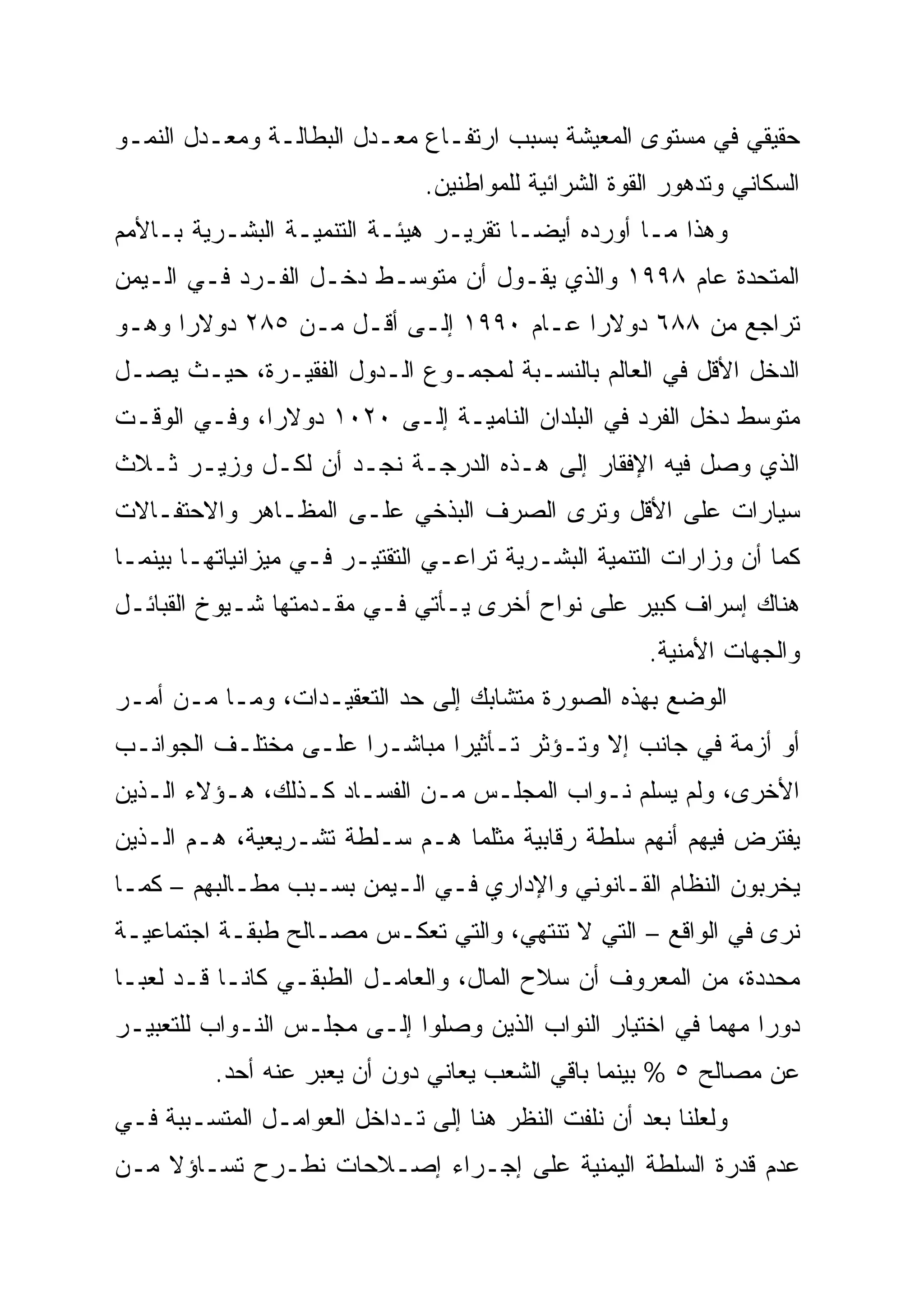 ‫ﺤﻘﻴﻘﻲ ﻓﻲ ﻤﺴﺘﻭﻯ ﺍﻟﻤﻌﻴﺸﺔ ﺒﺴﺒﺏ ﺍﺭﺘﻔـﺎﻉ ﻤﻌـﺩل ﺍﻟﺒﻁﺎﻟـﺔ ﻭﻤﻌـﺩل ﺍﻟﻨﻤـﻭ‬
                               ‫ﺍﻟﺴﻜﺎﻨﻲ ﻭﺘﺩﻫﻭﺭ ﺍﻟﻘﻭﺓ ﺍﻟﺸﺭﺍﺌﻴﺔ ﻟﻠﻤﻭﺍﻁﻨﻴﻥ.‬
‫ﻭﻫﺫﺍ ﻤـﺎ ﺃﻭﺭﺩﻩ ﺃﻴ ‪‬ـﺎ ﺘﻘﺭﻴـﺭ ﻫﻴﺌـﺔ ﺍﻟﺘﻨﻤﻴـﺔ ﺍﻟﺒﺸـﺭﻴﺔ ﺒـﺎﻷﻤﻡ‬
                                        ‫‪‬‬
                                        ‫ﻀ‬
‫ﺍﻟﻤﺘﺤﺩﺓ ﻋﺎﻡ ٨٩٩١ ﻭﺍﻟﺫﻱ ﻴﻘـﻭل ﺃﻥ ﻤﺘﻭﺴـﻁ ﺩﺨـل ﺍﻟﻔـﺭﺩ ﻓـﻲ ﺍﻟـﻴﻤﻥ‬
‫ﺘﺭﺍﺠﻊ ﻤﻥ ٨٨٦ ﺩﻭﻻﺭﺍ ﻋـﺎﻡ ٠٩٩١ ﺇﻟـﻰ ﺃﻗـل ﻤـﻥ ٥٨٢ ﺩﻭﻻ ‪‬ﺍ ﻭﻫـﻭ‬
      ‫ﺭ‪‬‬
‫ﺍﻟﺩﺨل ﺍﻷﻗل ﻓﻲ ﺍﻟﻌﺎﻟﻡ ﺒﺎﻟﻨﺴـﺒﺔ ﻟﻤﺠﻤـﻭﻉ ﺍﻟـﺩﻭل ﺍﻟﻔﻘﻴـﺭﺓ، ﺤﻴـﺙ ﻴﺼـل‬
‫ﻤﺘﻭﺴﻁ ﺩﺨل ﺍﻟﻔﺭﺩ ﻓﻲ ﺍﻟﺒﻠﺩﺍﻥ ﺍﻟﻨﺎﻤﻴـﺔ ﺇﻟـﻰ ٠٢٠١ ﺩﻭﻻ ‪‬ﺍ، ﻭﻓـﻲ ﺍﻟﻭﻗـﺕ‬
              ‫ﺭ‪‬‬
‫ﺍﻟﺫﻱ ﻭﺼل ﻓﻴﻪ ﺍﻹﻓﻘﺎﺭ ﺇﻟﻰ ﻫـﺫﻩ ﺍﻟﺩﺭﺠـﺔ ﻨﺠـﺩ ﺃﻥ ﻟﻜـل ﻭﺯﻴـﺭ ﺜـﻼﺙ‬
‫ﺴﻴﺎﺭﺍﺕ ﻋﻠﻰ ﺍﻷﻗل ﻭﺘﺭﻯ ﺍﻟﺼﺭﻑ ﺍﻟﺒﺫﺨﻲ ﻋﻠـﻰ ﺍﻟﻤﻅـﺎﻫﺭ ﻭﺍﻻﺤﺘﻔـﺎﻻﺕ‬
‫ﻜﻤﺎ ﺃﻥ ﻭﺯﺍﺭﺍﺕ ﺍﻟﺘﻨﻤﻴﺔ ﺍﻟﺒﺸـﺭﻴﺔ ﺘﺭﺍﻋـﻲ ﺍﻟﺘﻘﺘﻴـﺭ ﻓـﻲ ﻤﻴﺯﺍﻨﻴﺎﺘﻬـﺎ ﺒﻴﻨﻤـﺎ‬
‫ﻫﻨﺎﻙ ﺇﺴﺭﺍﻑ ﻜﺒﻴﺭ ﻋﻠﻰ ﻨﻭﺍﺡ ﺃﺨﺭﻯ ﻴـﺄﺘﻲ ﻓـﻲ ﻤﻘـﺩﻤﺘﻬﺎ ﺸـﻴﻭﺥ ﺍﻟﻘﺒﺎﺌـل‬
                                                      ‫ﻭﺍﻟﺠﻬﺎﺕ ﺍﻷﻤﻨﻴﺔ.‬
‫ﺍﻟﻭﻀﻊ ﺒﻬﺫﻩ ﺍﻟﺼﻭﺭﺓ ﻤﺘﺸﺎﺒﻙ ﺇﻟﻰ ﺤﺩ ﺍﻟﺘﻌﻘﻴـﺩﺍﺕ، ﻭﻤـﺎ ﻤـﻥ ﺃﻤـﺭ‬
‫ﺃﻭ ﺃﺯﻤﺔ ﻓﻲ ﺠﺎﻨﺏ ﺇﻻ ﻭﺘـﺅﺜﺭ ﺘـﺄﺜﻴ ‪‬ﺍ ﻤﺒﺎﺸـ ‪‬ﺍ ﻋﻠـﻰ ﻤﺨﺘﻠـﻑ ﺍﻟﺠﻭﺍﻨـﺏ‬
                      ‫ﺭ‪‬‬       ‫ﺭ‪‬‬
‫ﺍﻷﺨﺭﻯ، ﻭﻟﻡ ﻴﺴﻠﻡ ﻨـﻭﺍﺏ ﺍﻟﻤﺠﻠـﺱ ﻤـﻥ ﺍﻟﻔﺴـﺎﺩ ﻜـﺫﻟﻙ، ﻫـﺅﻻﺀ ﺍﻟـﺫﻴﻥ‬
‫ﻴﻔﺘﺭﺽ ﻓﻴﻬﻡ ﺃﻨﻬﻡ ﺴﻠﻁﺔ ﺭﻗﺎﺒﻴﺔ ﻤﺜﻠﻤﺎ ﻫـﻡ ﺴـﻠﻁﺔ ﺘﺸـﺭﻴﻌﻴﺔ، ﻫـﻡ ﺍﻟـﺫﻴﻥ‬
‫ﻴﺨﺭﺒﻭﻥ ﺍﻟﻨﻅﺎﻡ ﺍﻟﻘـﺎﻨﻭﻨﻲ ﻭﺍﻹﺩﺍﺭﻱ ﻓـﻲ ﺍﻟـﻴﻤﻥ ﺒﺴـﺒﺏ ﻤﻁـﺎﻟﺒﻬﻡ – ﻜﻤـﺎ‬
‫ﻨﺭﻯ ﻓﻲ ﺍﻟﻭﺍﻗﻊ – ﺍﻟﺘﻲ ﻻ ﺘﻨﺘﻬﻲ، ﻭﺍﻟﺘﻲ ﺘﻌﻜـﺱ ﻤﺼـﺎﻟﺢ ﻁﺒﻘـﺔ ﺍﺠﺘﻤﺎﻋﻴـﺔ‬
‫ﻤﺤﺩﺩﺓ، ﻤﻥ ﺍﻟﻤﻌﺭﻭﻑ ﺃﻥ ﺴﻼﺡ ﺍﻟﻤﺎل، ﻭﺍﻟﻌﺎﻤـل ﺍﻟﻁﺒﻘـﻲ ﻜﺎﻨـﺎ ﻗـﺩ ﻟﻌﺒـﺎ‬
‫ﺩﻭ ‪‬ﺍ ﻤﻬﻤﺎ ﻓﻲ ﺍﺨﺘﻴﺎﺭ ﺍﻟﻨﻭﺍﺏ ﺍﻟﺫﻴﻥ ﻭﺼﻠﻭﺍ ﺇﻟـﻰ ﻤﺠﻠـﺱ ﺍﻟﻨـﻭﺍﺏ ﻟﻠﺘﻌﺒﻴـﺭ‬
                                                          ‫‪‬‬    ‫‪‬‬
                                                               ‫ﺭ‬
          ‫ﻋﻥ ﻤﺼﺎﻟﺢ ٥ % ﺒﻴﻨﻤﺎ ﺒﺎﻗﻲ ﺍﻟﺸﻌﺏ ﻴﻌﺎﻨﻲ ﺩﻭﻥ ﺃﻥ ﻴﻌﺒﺭ ﻋﻨﻪ ﺃﺤﺩ.‬
‫ﻭﻟﻌﻠﻨﺎ ﺒﻌﺩ ﺃﻥ ﻨﻠﻔﺕ ﺍﻟﻨﻅﺭ ﻫﻨﺎ ﺇﻟﻰ ﺘـﺩﺍﺨل ﺍﻟﻌﻭﺍﻤـل ﺍﻟﻤﺘﺴـﺒﺒﺔ ﻓـﻲ‬
‫ﻋﺩﻡ ﻗﺩﺭﺓ ﺍﻟﺴﻠﻁﺔ ﺍﻟﻴﻤﻨﻴﺔ ﻋﻠﻰ ﺇﺠـﺭﺍﺀ ﺇﺼـﻼﺤﺎﺕ ﻨﻁـﺭﺡ ﺘﺴـﺎﺅﻻ ﻤـﻥ‬
    ‫ﹰ‬
 