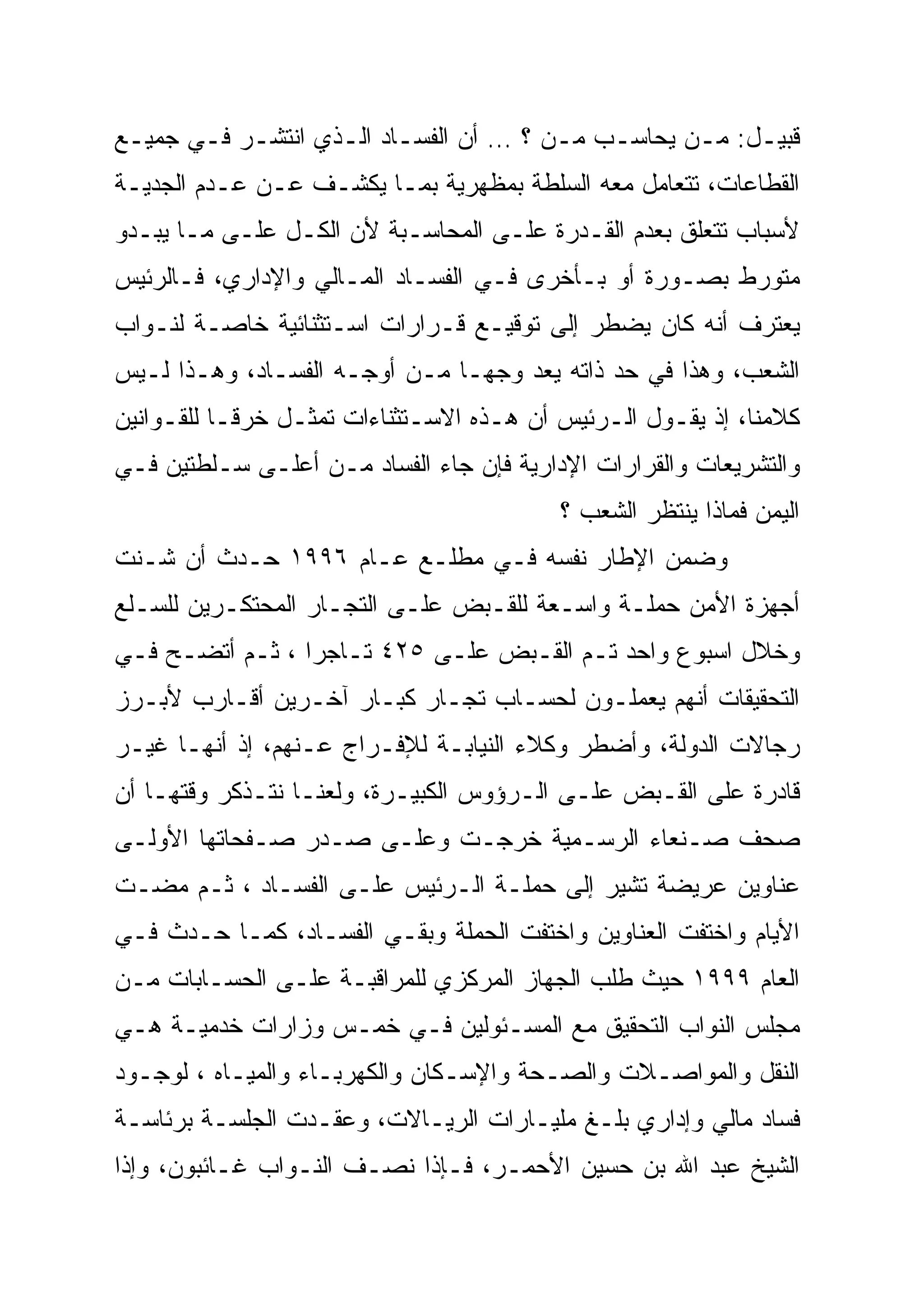 ‫ﻗﺒﻴـل: ﻤـﻥ ﻴﺤﺎﺴـﺏ ﻤـﻥ ؟ … ﺃﻥ ﺍﻟﻔﺴـﺎﺩ ﺍﻟـﺫﻱ ﺍﻨﺘﺸـﺭ ﻓـﻲ ﺠﻤﻴـﻊ‬
 ‫ـ‬     ‫ـ ـ‬         ‫ـ ـ‬                 ‫ـ ـ‬        ‫ـ‬    ‫ـ‬
‫ﺍﻟﻘﻁﺎﻋﺎﺕ، ﺘﺘﻌﺎﻤل ﻤﻌﻪ ﺍﻟﺴﻠﻁﺔ ﺒﻤﻅﻬﺭﻴﺔ ﺒﻤـﺎ ﻴﻜﺸـﻑ ﻋـﻥ ﻋـﺩﻡ ﺍﻟﺠﺩﻴـﺔ‬
‫ﻷﺴﺒﺎﺏ ﺘﺘﻌﻠﻕ ﺒﻌﺩﻡ ﺍﻟﻘـﺩﺭﺓ ﻋﻠـﻰ ﺍﻟﻤﺤﺎﺴـﺒﺔ ﻷﻥ ﺍﻟﻜـل ﻋﻠـﻰ ﻤـﺎ ﻴﺒـﺩﻭ‬
‫ﻤﺘﻭﺭﻁ ﺒﺼـﻭﺭﺓ ﺃﻭ ﺒـﺄﺨﺭﻯ ﻓـﻲ ﺍﻟﻔﺴـﺎﺩ ﺍﻟﻤـﺎﻟﻲ ﻭﺍﻹﺩﺍﺭﻱ، ﻓـﺎﻟﺭﺌﻴﺱ‬
‫ﻴﻌﺘﺭﻑ ﺃﻨﻪ ﻜﺎﻥ ﻴﻀﻁﺭ ﺇﻟﻰ ﺘﻭﻗﻴـﻊ ﻗـﺭﺍﺭﺍﺕ ﺍﺴـﺘﺜﻨﺎﺌﻴﺔ ﺨﺎﺼـﺔ ﻟﻨـﻭﺍﺏ‬
‫ﺍﻟﺸﻌﺏ، ﻭﻫﺫﺍ ﻓﻲ ﺤﺩ ﺫﺍﺘﻪ ﻴﻌﺩ ﻭﺠ ‪‬ـﺎ ﻤـﻥ ﺃﻭﺠـﻪ ﺍﻟﻔﺴـﺎﺩ، ﻭﻫـﺫﺍ ﻟـﻴﺱ‬
                                ‫ﻬ‬
‫ﻜﻼﻤﻨﺎ، ﺇﺫ ﻴﻘـﻭل ﺍﻟـﺭﺌﻴﺱ ﺃﻥ ﻫـﺫﻩ ﺍﻻﺴـﺘﺜﻨﺎﺀﺍﺕ ﺘﻤﺜـل ﺨﺭ ﹰـﺎ ﻟﻠﻘـﻭﺍﻨﻴﻥ‬
            ‫ﹰ‬
            ‫ﻗ‬
‫ﻭﺍﻟﺘﺸﺭﻴﻌﺎﺕ ﻭﺍﻟﻘﺭﺍﺭﺍﺕ ﺍﻹﺩﺍﺭﻴﺔ ﻓﺈﻥ ﺠﺎﺀ ﺍﻟﻔﺴﺎﺩ ﻤـﻥ ﺃﻋﻠـﻰ ﺴـﻠﻁﺘﻴﻥ ﻓـﻲ‬
                                          ‫ﺍﻟﻴﻤﻥ ﻓﻤﺎﺫﺍ ﻴﻨﺘﻅﺭ ﺍﻟﺸﻌﺏ ؟‬
‫ﻭﻀﻤﻥ ﺍﻹﻁﺎﺭ ﻨﻔﺴﻪ ﻓـﻲ ﻤﻁﻠـﻊ ﻋـﺎﻡ ٦٩٩١ ﺤـﺩﺙ ﺃﻥ ﺸـﻨﺕ‬
‫ﺃﺠﻬﺯﺓ ﺍﻷﻤﻥ ﺤﻤﻠـﺔ ﻭﺍﺴـﻌﺔ ﻟﻠﻘـﺒﺽ ﻋﻠـﻰ ﺍﻟﺘﺠـﺎﺭ ﺍﻟﻤﺤﺘﻜـﺭﻴﻥ ﻟﻠﺴـﻠﻊ‬
‫ﻭﺨﻼل ﺍﺴﺒﻭﻉ ﻭﺍﺤﺩ ﺘـﻡ ﺍﻟﻘـﺒﺽ ﻋﻠـﻰ ٥٢٤ ﺘـﺎﺠ ‪‬ﺍ ، ﺜـﻡ ﺃﺘﻀـﺢ ﻓـﻲ‬
                 ‫‪‬‬
                 ‫ﺭ‬
‫ﺍﻟﺘﺤﻘﻴﻘﺎﺕ ﺃﻨﻬﻡ ﻴﻌﻤﻠـﻭﻥ ﻟﺤﺴـﺎﺏ ﺘﺠـﺎﺭ ﻜﺒـﺎﺭ ﺁﺨـﺭﻴﻥ ﺃﻗـﺎﺭﺏ ﻷﺒـﺭﺯ‬
‫ﺭﺠﺎﻻﺕ ﺍﻟﺩﻭﻟﺔ، ﻭﺃﻀﻁﺭ ﻭﻜﻼﺀ ﺍﻟﻨﻴﺎﺒـﺔ ﻟﻺﻓـﺭﺍﺝ ﻋـﻨﻬﻡ، ﺇﺫ ﺃﻨﻬـﺎ ﻏﻴـﺭ‬
‫ﻗﺎﺩﺭﺓ ﻋﻠﻰ ﺍﻟﻘـﺒﺽ ﻋﻠـﻰ ﺍﻟـﺭﺅﻭﺱ ﺍﻟﻜﺒﻴـﺭﺓ، ﻭﻟﻌﻨـﺎ ﻨﺘـﺫﻜﺭ ﻭﻗﺘﻬـﺎ ﺃﻥ‬
‫ﺼﺤﻑ ﺼـﻨﻌﺎﺀ ﺍﻟﺭﺴـﻤﻴﺔ ﺨﺭﺠـﺕ ﻭﻋﻠـﻰ ﺼـﺩﺭ ﺼـﻔﺤﺎﺘﻬﺎ ﺍﻷﻭﻟـﻰ‬
‫ﻋﻨﺎﻭﻴﻥ ﻋﺭﻴﻀﺔ ﺘﺸﻴﺭ ﺇﻟﻰ ﺤﻤﻠـﺔ ﺍﻟـﺭﺌﻴﺱ ﻋﻠـﻰ ﺍﻟﻔﺴـﺎﺩ ، ﺜـﻡ ﻤﻀـﺕ‬
‫ﺍﻷﻴﺎﻡ ﻭﺍﺨﺘﻔﺕ ﺍﻟﻌﻨﺎﻭﻴﻥ ﻭﺍﺨﺘﻔﺕ ﺍﻟﺤﻤﻠﺔ ﻭﺒﻘـﻲ ﺍﻟﻔﺴـﺎﺩ، ﻜﻤـﺎ ﺤـﺩﺙ ﻓـﻲ‬
‫ﺍﻟﻌﺎﻡ ٩٩٩١ ﺤﻴﺙ ﻁﻠﺏ ﺍﻟﺠﻬﺎﺯ ﺍﻟﻤﺭﻜﺯﻱ ﻟﻠﻤﺭﺍﻗﺒـﺔ ﻋﻠـﻰ ﺍﻟﺤﺴـﺎﺒﺎﺕ ﻤـﻥ‬
‫ﻤﺠﻠﺱ ﺍﻟﻨﻭﺍﺏ ﺍﻟﺘﺤﻘﻴﻕ ﻤﻊ ﺍﻟﻤﺴـﺌﻭﻟﻴﻥ ﻓـﻲ ﺨﻤـﺱ ﻭﺯﺍﺭﺍﺕ ﺨﺩﻤﻴـﺔ ﻫـﻲ‬
‫ﺍﻟﻨﻘل ﻭﺍﻟﻤﻭﺍﺼـﻼﺕ ﻭﺍﻟﺼـﺤﺔ ﻭﺍﻹﺴـﻜﺎﻥ ﻭﺍﻟﻜﻬﺭﺒـﺎﺀ ﻭﺍﻟﻤﻴـﺎﻩ ، ﻟﻭﺠـﻭﺩ‬
‫ﻓﺴﺎﺩ ﻤﺎﻟﻲ ﻭﺇﺩﺍﺭﻱ ﺒﻠـﻎ ﻤﻠﻴـﺎﺭﺍﺕ ﺍﻟﺭﻴـﺎﻻﺕ، ﻭﻋﻘـﺩﺕ ﺍﻟﺠﻠﺴـﺔ ﺒﺭﺌﺎﺴـﺔ‬
‫ﺍﻟﺸﻴﺦ ﻋﺒﺩ ﺍﷲ ﺒﻥ ﺤﺴﻴﻥ ﺍﻷﺤﻤـﺭ، ﻓـﺈﺫﺍ ﻨﺼـﻑ ﺍﻟﻨـﻭﺍﺏ ﻏـﺎﺌﺒﻭﻥ، ﻭﺇﺫﺍ‬
 