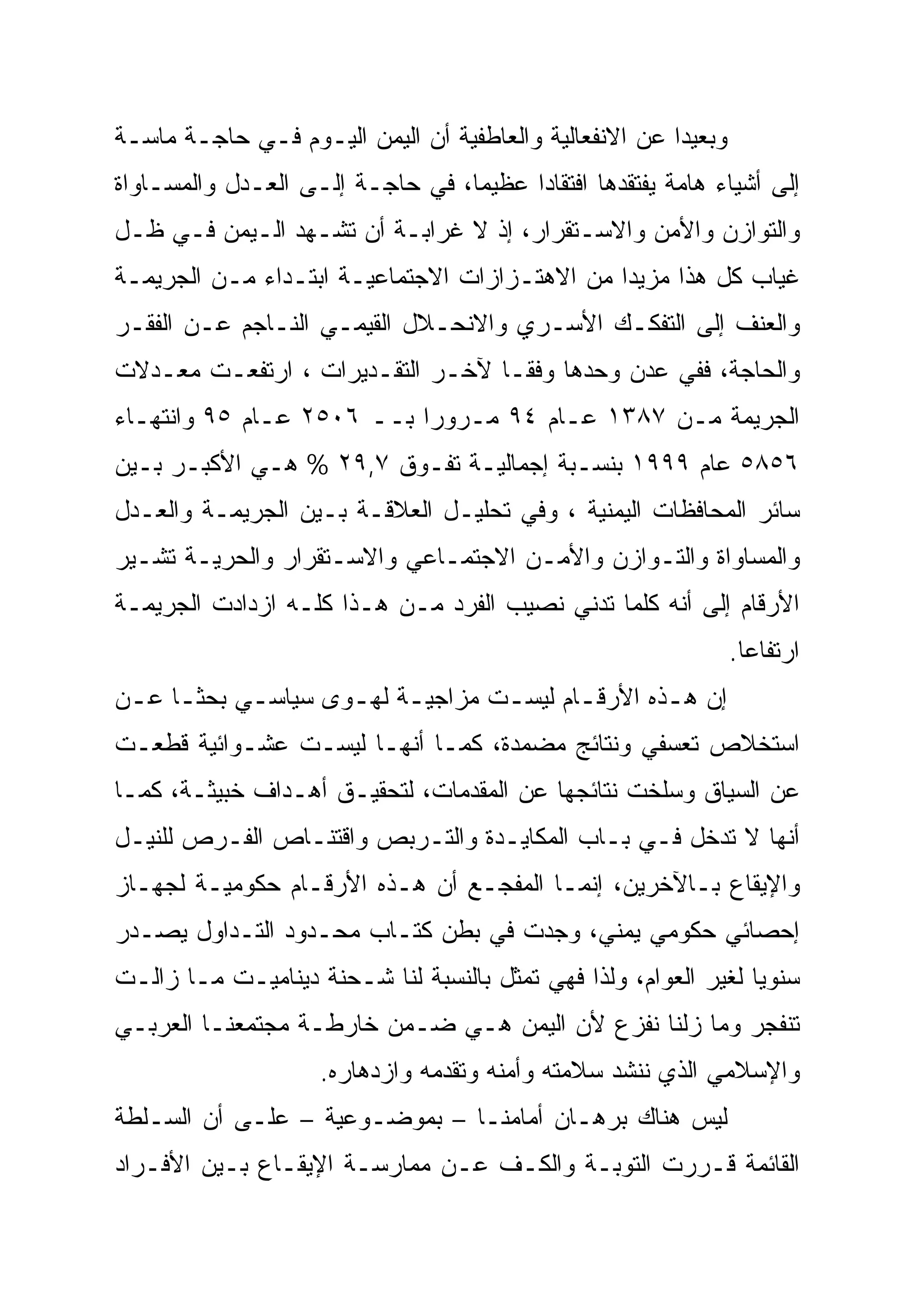 ‫ﻭﺒﻌﻴ ‪‬ﺍ ﻋﻥ ﺍﻻﻨﻔﻌﺎﻟﻴﺔ ﻭﺍﻟﻌﺎﻁﻔﻴﺔ ﺃﻥ ﺍﻟﻴﻤﻥ ﺍﻟﻴـﻭﻡ ﻓـﻲ ﺤﺎﺠـﺔ ﻤﺎﺴـﺔ‬
                                                        ‫ﺩ‪‬‬
‫ﺇﻟﻰ ﺃﺸﻴﺎﺀ ﻫﺎﻤﺔ ﻴﻔﺘﻘﺩﻫﺎ ﺍﻓﺘﻘﺎ ‪‬ﺍ ﻋﻅﻴ ‪‬ﺎ، ﻓﻲ ﺤﺎﺠـﺔ ﺇﻟـﻰ ﺍﻟﻌـﺩل ﻭﺍﻟﻤﺴـﺎﻭﺍﺓ‬
                                  ‫ﻤ‬
                                  ‫‪‬‬      ‫‪‬‬
                                         ‫ﺩ‬
‫ﻭﺍﻟﺘﻭﺍﺯﻥ ﻭﺍﻷﻤﻥ ﻭﺍﻻﺴـﺘﻘﺭﺍﺭ، ﺇﺫ ﻻ ﻏﺭﺍﺒـﺔ ﺃﻥ ﺘﺸـﻬﺩ ﺍﻟـﻴﻤﻥ ﻓـﻲ ﻅـل‬
‫ﻏﻴﺎﺏ ﻜل ﻫﺫﺍ ﻤﺯﻴ ‪‬ﺍ ﻤﻥ ﺍﻻﻫﺘـﺯﺍﺯﺍﺕ ﺍﻻﺠﺘﻤﺎﻋﻴـﺔ ﺍﺒﺘـﺩﺍﺀ ﻤـﻥ ﺍﻟﺠﺭﻴﻤـﺔ‬
                                               ‫ﺩ‪‬‬
‫ﻭﺍﻟﻌﻨﻑ ﺇﻟﻰ ﺍﻟﺘﻔﻜـﻙ ﺍﻷﺴـﺭﻱ ﻭﺍﻻﻨﺤـﻼل ﺍﻟﻘﻴﻤـﻲ ﺍﻟﻨـﺎﺠﻡ ﻋـﻥ ﺍﻟﻔﻘـﺭ‬
‫ﻭﺍﻟﺤﺎﺠﺔ، ﻓﻔﻲ ﻋﺩﻥ ﻭﺤﺩﻫﺎ ﻭﻓ ﹰﹰـﺎ ﻵﺨـﺭ ﺍﻟﺘﻘـﺩﻴﺭﺍﺕ ، ﺍﺭﺘﻔﻌـﺕ ﻤﻌـﺩﻻﺕ‬
                                   ‫ﻘ‬
‫ﺍﻟﺠﺭﻴﻤﺔ ﻤـﻥ ٧٨٣١ ﻋـﺎﻡ ٤٩ ﻤـﺭﻭ ‪‬ﺍ ﺒــ ٦٠٥٢ ﻋـﺎﻡ ٥٩ ﻭﺍﻨﺘﻬـﺎﺀ‬
                           ‫ﺭ‪‬‬
‫٦٥٨٥ ﻋﺎﻡ ٩٩٩١ ﺒﻨﺴـﺒﺔ ﺇﺠﻤﺎﻟﻴـﺔ ﺘﻔـﻭﻕ ٧,٩٢ % ﻫـﻲ ﺍﻷﻜﺒـﺭ ﺒـﻴﻥ‬
‫ﺴﺎﺌﺭ ﺍﻟﻤﺤﺎﻓﻅﺎﺕ ﺍﻟﻴﻤﻨﻴﺔ ، ﻭﻓﻲ ﺘﺤﻠﻴـل ﺍﻟﻌﻼﻗـﺔ ﺒـﻴﻥ ﺍﻟﺠﺭﻴﻤـﺔ ﻭﺍﻟﻌـﺩل‬
‫ﻭﺍﻟﻤﺴﺎﻭﺍﺓ ﻭﺍﻟﺘـﻭﺍﺯﻥ ﻭﺍﻷﻤـﻥ ﺍﻻﺠﺘﻤـﺎﻋﻲ ﻭﺍﻻﺴـﺘﻘﺭﺍﺭ ﻭﺍﻟﺤﺭﻴـﺔ ﺘﺸـﻴﺭ‬
‫ﺍﻷﺭﻗﺎﻡ ﺇﻟﻰ ﺃﻨﻪ ﻜﻠﻤﺎ ﺘﺩﻨﻲ ﻨﺼﻴﺏ ﺍﻟﻔﺭﺩ ﻤـﻥ ﻫـﺫﺍ ﻜﻠـﻪ ﺍﺯﺩﺍﺩﺕ ﺍﻟﺠﺭﻴﻤـﺔ‬
                                                                 ‫ﺍﺭﺘﻔﺎ ‪‬ﺎ.‬
                                                                   ‫‪‬‬
                                                                   ‫ﻋ‬
‫ﺇﻥ ﻫـﺫﻩ ﺍﻷﺭﻗـﺎﻡ ﻟﻴﺴـﺕ ﻤﺯﺍﺠﻴـﺔ ﻟﻬـﻭﻯ ﺴﻴﺎﺴـﻲ ﺒﺤﺜـﺎ ﻋـﻥ‬
 ‫ﹰـ ـ‬      ‫ـ‬       ‫ـ ـ‬          ‫ـ‬      ‫ـ‬       ‫ـ‬
‫ﺍﺴﺘﺨﻼﺹ ﺘﻌﺴﻔﻲ ﻭﻨﺘﺎﺌﺞ ﻤﻀﻤﺩﺓ، ﻜﻤـﺎ ﺃﻨﻬـﺎ ﻟﻴﺴـﺕ ﻋﺸـﻭﺍﺌﻴﺔ ﻗﻁﻌـﺕ‬
‫ﻋﻥ ﺍﻟﺴﻴﺎﻕ ﻭﺴﻠﺨﺕ ﻨﺘﺎﺌﺠﻬﺎ ﻋﻥ ﺍﻟﻤﻘﺩﻤﺎﺕ، ﻟﺘﺤﻘﻴـﻕ ﺃﻫـﺩﺍﻑ ﺨﺒﻴﺜـﺔ، ﻜﻤـﺎ‬
‫ﺃﻨﻬﺎ ﻻ ﺘﺩﺨل ﻓـﻲ ﺒـﺎﺏ ﺍﻟﻤﻜﺎﻴـﺩﺓ ﻭﺍﻟﺘـﺭﺒﺹ ﻭﺍﻗﺘﻨـﺎﺹ ﺍﻟﻔـﺭﺹ ﻟﻠﻨﻴـل‬
‫ﻭﺍﻹﻴﻘﺎﻉ ﺒـﺎﻵﺨﺭﻴﻥ، ﺇﻨﻤـﺎ ﺍﻟﻤﻔﺠـﻊ ﺃﻥ ﻫـﺫﻩ ﺍﻷﺭﻗـﺎﻡ ﺤﻜﻭﻤﻴـﺔ ﻟﺠﻬـﺎﺯ‬
‫ﺇﺤﺼﺎﺌﻲ ﺤﻜﻭﻤﻲ ﻴﻤﻨﻲ، ﻭﺠﺩﺕ ﻓﻲ ﺒﻁﻥ ﻜﺘـﺎﺏ ﻤﺤـﺩﻭﺩ ﺍﻟﺘـﺩﺍﻭل ﻴﺼـﺩﺭ‬
‫ﺴﻨﻭ ‪‬ﺎ ﻟﻐﻴﺭ ﺍﻟﻌﻭﺍﻡ، ﻭﻟﺫﺍ ﻓﻬﻲ ﺘﻤﺜل ﺒﺎﻟﻨﺴﺒﺔ ﻟﻨﺎ ﺸـﺤﻨﺔ ﺩﻴﻨﺎﻤﻴـﺕ ﻤـﺎ ﺯﺍﻟـﺕ‬
                                                                 ‫ﻴ‪‬‬
‫ﺘﻨﻔﺠﺭ ﻭﻤﺎ ﺯﻟﻨﺎ ﻨﻔﺯﻉ ﻷﻥ ﺍﻟﻴﻤﻥ ﻫـﻲ ﻀـﻤﻥ ﺨﺎﺭﻁـﺔ ﻤﺠﺘﻤﻌﻨـﺎ ﺍﻟﻌﺭﺒـﻲ‬
                     ‫ﻭﺍﻹﺴﻼﻤﻲ ﺍﻟﺫﻱ ﻨﻨﺸﺩ ﺴﻼﻤﺘﻪ ﻭﺃﻤﻨﻪ ﻭﺘﻘﺩﻤﻪ ﻭﺍﺯﺩﻫﺎﺭﻩ.‬
‫ﻟﻴﺱ ﻫﻨﺎﻙ ﺒﺭﻫـﺎﻥ ﺃﻤﺎﻤﻨـﺎ – ﺒﻤﻭﻀـﻭﻋﻴﺔ – ﻋﻠـﻰ ﺃﻥ ﺍﻟﺴـﻠﻁﺔ‬
‫ﺍﻟﻘﺎﺌﻤﺔ ﻗـﺭﺭﺕ ﺍﻟﺘﻭﺒـﺔ ﻭﺍﻟﻜـﻑ ﻋـﻥ ﻤﻤﺎﺭﺴـﺔ ﺍﻹﻴﻘـﺎﻉ ﺒـﻴﻥ ﺍﻷﻓـﺭﺍﺩ‬
 