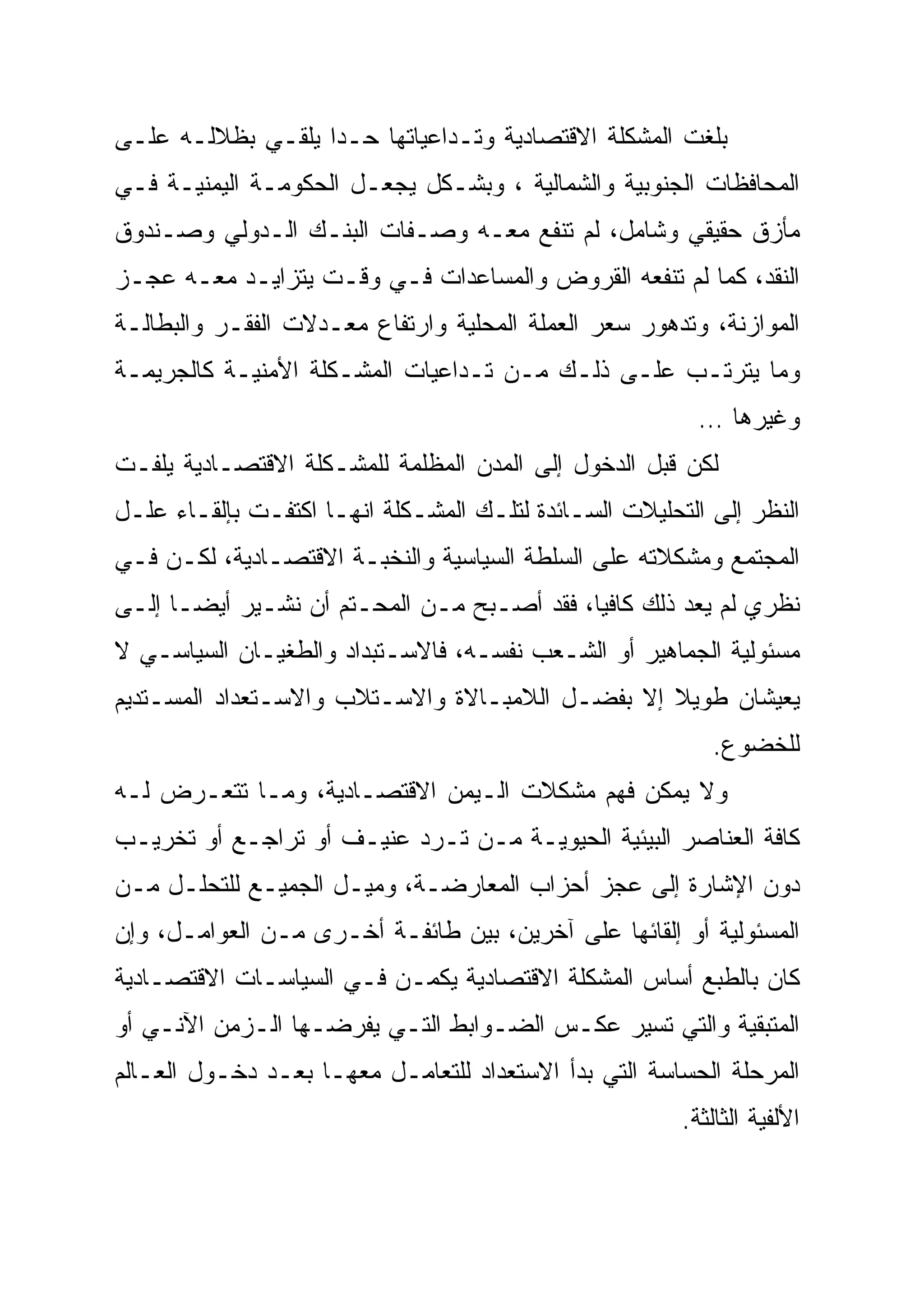 ‫ﺒﻠﻐﺕ ﺍﻟﻤﺸﻜﻠﺔ ﺍﻻﻗﺘﺼﺎﺩﻴﺔ ﻭﺘـﺩﺍﻋﻴﺎﺘﻬﺎ ﺤـ ‪‬ﺍ ﻴﻠﻘـﻲ ﺒﻅﻼﻟـﻪ ﻋﻠـﻰ‬
                   ‫ﺩ‪‬‬
‫ﺍﻟﻤﺤﺎﻓﻅﺎﺕ ﺍﻟﺠﻨﻭﺒﻴﺔ ﻭﺍﻟﺸﻤﺎﻟﻴﺔ ، ﻭﺒﺸـﻜل ﻴﺠﻌـل ﺍﻟﺤﻜﻭﻤـﺔ ﺍﻟﻴﻤﻨﻴـﺔ ﻓـﻲ‬
‫ﻤﺄﺯﻕ ﺤﻘﻴﻘﻲ ﻭﺸﺎﻤل، ﻟﻡ ﺘﻨﻔﻊ ﻤﻌـﻪ ﻭﺼـﻔﺎﺕ ﺍﻟﺒﻨـﻙ ﺍﻟـﺩﻭﻟﻲ ﻭﺼـﻨﺩﻭﻕ‬
‫ﺍﻟﻨﻘﺩ، ﻜﻤﺎ ﻟﻡ ﺘﻨﻔﻌﻪ ﺍﻟﻘﺭﻭﺽ ﻭﺍﻟﻤﺴﺎﻋﺩﺍﺕ ﻓـﻲ ﻭﻗـﺕ ﻴﺘﺯﺍﻴـﺩ ﻤﻌـﻪ ﻋﺠـﺯ‬
‫ﺍﻟﻤﻭﺍﺯﻨﺔ، ﻭﺘﺩﻫﻭﺭ ﺴﻌﺭ ﺍﻟﻌﻤﻠﺔ ﺍﻟﻤﺤﻠﻴﺔ ﻭﺍﺭﺘﻔﺎﻉ ﻤﻌـﺩﻻﺕ ﺍﻟﻔﻘـﺭ ﻭﺍﻟﺒﻁﺎﻟـﺔ‬
‫ﻭﻤﺎ ﻴﺘﺭﺘـﺏ ﻋﻠـﻰ ﺫﻟـﻙ ﻤـﻥ ﺘـﺩﺍﻋﻴﺎﺕ ﺍﻟﻤﺸـﻜﻠﺔ ﺍﻷﻤﻨﻴـﺔ ﻜﺎﻟﺠﺭﻴﻤـﺔ‬
                                                          ‫ﻭﻏﻴﺭﻫﺎ …‬
‫ﻟﻜﻥ ﻗﺒل ﺍﻟﺩﺨﻭل ﺇﻟﻰ ﺍﻟﻤﺩﻥ ﺍﻟﻤﻅﻠﻤﺔ ﻟﻠﻤﺸـﻜﻠﺔ ﺍﻻﻗﺘﺼـﺎﺩﻴﺔ ﻴﻠﻔـﺕ‬
‫ﺍﻟﻨﻅﺭ ﺇﻟﻰ ﺍﻟﺘﺤﻠﻴﻼﺕ ﺍﻟﺴـﺎﺌﺩﺓ ﻟﺘﻠـﻙ ﺍﻟﻤﺸـﻜﻠﺔ ﺍﻨﻬـﺎ ﺍﻜﺘﻔـﺕ ﺒﺈﻟﻘـﺎﺀ ﻋﻠـل‬
‫ﺍﻟﻤﺠﺘﻤﻊ ﻭﻤﺸﻜﻼﺘﻪ ﻋﻠﻰ ﺍﻟﺴﻠﻁﺔ ﺍﻟﺴﻴﺎﺴﻴﺔ ﻭﺍﻟﻨﺨﺒـﺔ ﺍﻻﻗﺘﺼـﺎﺩﻴﺔ، ﻟﻜـﻥ ﻓـﻲ‬
‫ﻨﻅﺭﻱ ﻟﻡ ﻴﻌﺩ ﺫﻟﻙ ﻜﺎﻓ ‪‬ﺎ، ﻓﻘﺩ ﺃﺼـﺒﺢ ﻤـﻥ ﺍﻟﻤﺤـﺘﻡ ﺃﻥ ﻨﺸـﻴﺭ ﺃﻴ ‪‬ـﺎ ﺇﻟـﻰ‬
       ‫ﻀ‬
       ‫‪‬‬                                     ‫ﻴ‬
‫ﻤﺴﺌﻭﻟﻴﺔ ﺍﻟﺠﻤﺎﻫﻴﺭ ﺃﻭ ﺍﻟﺸـﻌﺏ ﻨﻔﺴـﻪ، ﻓﺎﻻﺴـﺘﺒﺩﺍﺩ ﻭﺍﻟﻁﻐﻴـﺎﻥ ﺍﻟﺴﻴﺎﺴـﻲ ﻻ‬
‫ﻴﻌﻴﺸﺎﻥ ﻁﻭﻴﻼ ﺇﻻ ﺒﻔﻀـل ﺍﻟﻼﻤﺒـﺎﻻﺓ ﻭﺍﻻﺴـﺘﻼﺏ ﻭﺍﻻﺴـﺘﻌﺩﺍﺩ ﺍﻟﻤﺴـﺘﺩﻴﻡ‬
                                                 ‫ﹰ‬
                                                           ‫ﻟﻠﺨﻀﻭﻉ.‬
‫ﻭﻻ ﻴﻤﻜﻥ ﻓﻬﻡ ﻤﺸﻜﻼﺕ ﺍﻟـﻴﻤﻥ ﺍﻻﻗﺘﺼـﺎﺩﻴﺔ، ﻭﻤـﺎ ﺘﺘﻌـﺭﺽ ﻟـﻪ‬
‫ﻜﺎﻓﺔ ﺍﻟﻌﻨﺎﺼﺭ ﺍﻟﺒﻴﺌﻴﺔ ﺍﻟﺤﻴﻭﻴـﺔ ﻤـﻥ ﺘـﺭﺩ ﻋﻨﻴـﻑ ﺃﻭ ﺘﺭﺍﺠـﻊ ﺃﻭ ﺘﺨﺭﻴـﺏ‬
‫ﺩﻭﻥ ﺍﻹﺸﺎﺭﺓ ﺇﻟﻰ ﻋﺠﺯ ﺃﺤﺯﺍﺏ ﺍﻟﻤﻌﺎﺭﻀـﺔ، ﻭﻤﻴـل ﺍﻟﺠﻤﻴـﻊ ﻟﻠﺘﺤﻠـل ﻤـﻥ‬
‫ﺍﻟﻤﺴﺌﻭﻟﻴﺔ ﺃﻭ ﺇﻟﻘﺎﺌﻬﺎ ﻋﻠﻰ ﺁﺨﺭﻴﻥ، ﺒﻴﻥ ﻁﺎﺌﻔـﺔ ﺃﺨـﺭﻯ ﻤـﻥ ﺍﻟﻌﻭﺍﻤـل، ﻭﺇﻥ‬
‫ﻜﺎﻥ ﺒﺎﻟﻁﺒﻊ ﺃﺴﺎﺱ ﺍﻟﻤﺸﻜﻠﺔ ﺍﻻﻗﺘﺼﺎﺩﻴﺔ ﻴﻜﻤـﻥ ﻓـﻲ ﺍﻟﺴﻴﺎﺴـﺎﺕ ﺍﻻﻗﺘﺼـﺎﺩﻴﺔ‬
‫ﺍﻟﻤﺘﺒﻘﻴﺔ ﻭﺍﻟﺘﻲ ﺘﺴﻴﺭ ﻋﻜـﺱ ﺍﻟﻀـﻭﺍﺒﻁ ﺍﻟﺘـﻲ ﻴﻔﺭﻀـﻬﺎ ﺍﻟـﺯﻤﻥ ﺍﻵﻨـﻲ ﺃﻭ‬
‫ﺍﻟﻤﺭﺤﻠﺔ ﺍﻟﺤﺴﺎﺴﺔ ﺍﻟﺘﻲ ﺒﺩﺃ ﺍﻻﺴﺘﻌﺩﺍﺩ ﻟﻠﺘﻌﺎﻤـل ﻤﻌﻬـﺎ ﺒﻌـﺩ ﺩﺨـﻭل ﺍﻟﻌـﺎﻟﻡ‬
                                                        ‫ﺍﻷﻟﻔﻴﺔ ﺍﻟﺜﺎﻟﺜﺔ.‬
 