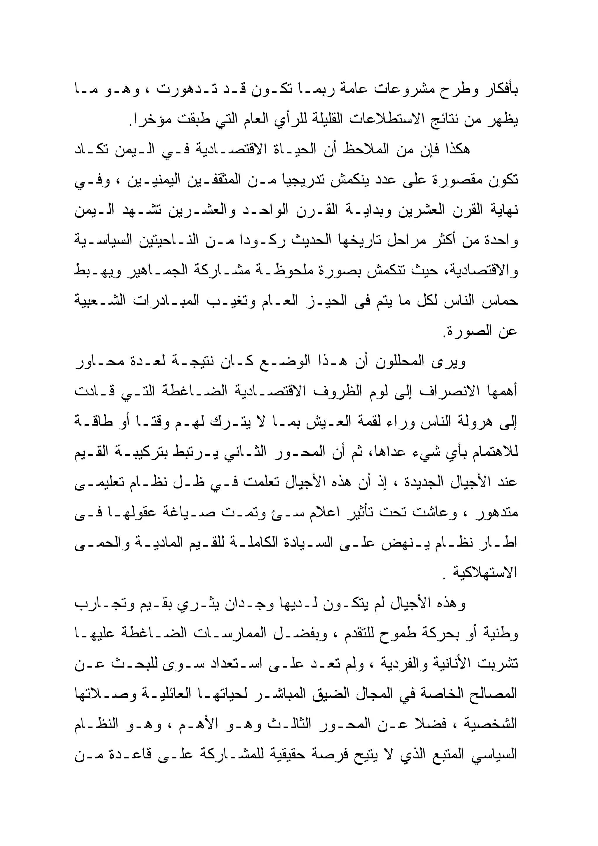 ‫ﺒﺄﻓﻜﺎﺭ ﻭﻁﺭﺡ ﻤﺸﺭﻭﻋﺎﺕ ﻋﺎﻤﺔ ﺭﺒﻤـﺎ ﺘﻜـﻭﻥ ﻗـﺩ ﺘـﺩﻫﻭﺭﺕ ، ﻭﻫـﻭ ﻤـﺎ‬
        ‫ﻴﻅﻬﺭ ﻤﻥ ﻨﺘﺎﺌﺞ ﺍﻻﺴﺘﻁﻼﻋﺎﺕ ﺍﻟﻘﻠﻴﻠﺔ ﻟﻠﺭﺃﻱ ﺍﻟﻌﺎﻡ ﺍﻟﺘﻲ ﻁﺒﻘﺕ ﻤﺅﺨ ‪‬ﺍ.‬
          ‫ﺭ‬
          ‫‪‬‬
‫ﻫﻜﺫﺍ ﻓﺈﻥ ﻤﻥ ﺍﻟﻤﻼﺤﻅ ﺃﻥ ﺍﻟﺤﻴـﺎﺓ ﺍﻻﻗﺘﺼـﺎﺩﻴﺔ ﻓـﻲ ﺍﻟـﻴﻤﻥ ﺘﻜـﺎﺩ‬
‫ﺘﻜﻭﻥ ﻤﻘﺼﻭﺭﺓ ﻋﻠﻰ ﻋﺩﺩ ﻴﻨﻜﻤﺵ ﺘﺩﺭﻴﺠ ‪‬ﺎ ﻤـﻥ ﺍﻟﻤﺜﻘﻔـﻴﻥ ﺍﻟﻴﻤﻨﻴـﻴﻥ ، ﻭﻓـﻲ‬
                                ‫‪‬‬
                                ‫ﻴ‬
‫ﻨﻬﺎﻴﺔ ﺍﻟﻘﺭﻥ ﺍﻟﻌﺸﺭﻴﻥ ﻭﺒﺩﺍﻴـﺔ ﺍﻟﻘـﺭﻥ ﺍﻟﻭﺍﺤـﺩ ﻭﺍﻟﻌﺸـﺭﻴﻥ ﺘﺸـﻬﺩ ﺍﻟـﻴﻤﻥ‬
‫ﻭﺍﺤﺩﺓ ﻤﻥ ﺃﻜﺜﺭ ﻤﺭﺍﺤل ﺘﺎﺭﻴﺨﻬﺎ ﺍﻟﺤﺩﻴﺙ ﺭﻜـﻭ ‪‬ﺍ ﻤـﻥ ﺍﻟﻨـﺎﺤﻴﺘﻴﻥ ﺍﻟﺴﻴﺎﺴـﻴﺔ‬
                          ‫ﺩ‪‬‬
‫ﻭﺍﻻﻗﺘﺼﺎﺩﻴﺔ، ﺤﻴﺙ ﺘﻨﻜﻤﺵ ﺒﺼﻭﺭﺓ ﻤﻠﺤﻭﻅـﺔ ﻤﺸـﺎﺭﻜﺔ ﺍﻟﺠﻤـﺎﻫﻴﺭ ﻭﻴﻬـﺒﻁ‬
‫ﺤﻤﺎﺱ ﺍﻟﻨﺎﺱ ﻟﻜل ﻤﺎ ﻴﺘﻡ ﻓﻰ ﺍﻟﺤﻴـﺯ ﺍﻟﻌـﺎﻡ ﻭﺘﻐﻴـﺏ ﺍﻟﻤﺒـﺎﺩﺭﺍﺕ ﺍﻟﺸـﻌﺒﻴﺔ‬
                                                         ‫ﻋﻥ ﺍﻟﺼﻭﺭﺓ.‬
‫ﻭﻴﺭﻯ ﺍﻟﻤﺤﻠﻠﻭﻥ ﺃﻥ ﻫـﺫﺍ ﺍﻟﻭﻀـﻊ ﻜـﺎﻥ ﻨﺘﻴﺠـﺔ ﻟﻌـﺩﺓ ﻤﺤـﺎﻭﺭ‬
‫ﺃﻫﻤﻬﺎ ﺍﻻﻨﺼﺭﺍﻑ ﺇﻟﻰ ﻟﻭﻡ ﺍﻟﻅﺭﻭﻑ ﺍﻻﻗﺘﺼـﺎﺩﻴﺔ ﺍﻟﻀـﺎﻏﻁﺔ ﺍﻟﺘـﻲ ﻗـﺎﺩﺕ‬
‫ﺇﻟﻰ ﻫﺭﻭﻟﺔ ﺍﻟﻨﺎﺱ ﻭﺭﺍﺀ ﻟﻘﻤﺔ ﺍﻟﻌـﻴﺵ ﺒﻤـﺎ ﻻ ﻴﺘـﺭﻙ ﻟﻬـﻡ ﻭﻗ ﹰﹰـﺎ ﺃﻭ ﻁﺎﻗـﺔ‬
           ‫ﺘ‬
‫ﻟﻼﻫﺘﻤﺎﻡ ﺒﺄﻱ ﺸﻲﺀ ﻋﺩﺍﻫﺎ، ﺜﻡ ﺃﻥ ﺍﻟﻤﺤـﻭﺭ ﺍﻟﺜـﺎﻨﻲ ﻴـﺭﺘﺒﻁ ﺒﺘﺭﻜﻴﺒـﺔ ﺍﻟﻘـﻴﻡ‬
‫ﻋﻨﺩ ﺍﻷﺠﻴﺎل ﺍﻟﺠﺩﻴﺩﺓ ، ﺇﺫ ﺃﻥ ﻫﺫﻩ ﺍﻷﺠﻴﺎل ﺘﻌﻠﻤﺕ ﻓـﻲ ﻅـل ﻨﻅـﺎﻡ ﺘﻌﻠﻴﻤـﻰ‬
‫ﻤﺘﺩﻫﻭﺭ ، ﻭﻋﺎﺸﺕ ﺘﺤﺕ ﺘﺄﺜﻴﺭ ﺍﻋﻼﻡ ﺴـﺊ ﻭﺘﻤـﺕ ﺼـﻴﺎﻏﺔ ﻋﻘﻭﻟﻬـﺎ ﻓـﻰ‬
‫ﺍﻁـﺎﺭ ﻨﻅـﺎﻡ ﻴـﻨﻬﺽ ﻋﻠـﻰ ﺍﻟﺴـﻴﺎﺩﺓ ﺍﻟﻜﺎﻤﻠـﺔ ﻟﻠﻘـﻴﻡ ﺍﻟﻤﺎﺩﻴـﺔ ﻭﺍﻟﺤﻤـﻰ‬
 ‫ـ‬       ‫ـ‬         ‫ـ ـ‬               ‫ـ‬     ‫ـ‬      ‫ـ ـ‬        ‫ـ‬
                                                         ‫ﺍﻻﺴﺘﻬﻼﻜﻴﺔ .‬
‫ﻭﻫﺫﻩ ﺍﻷﺠﻴﺎل ﻟﻡ ﻴﺘﻜـﻭﻥ ﻟـﺩﻴﻬﺎ ﻭﺠـﺩﺍﻥ ﻴﺜـﺭﻱ ﺒﻘـﻴﻡ ﻭﺘﺠـﺎﺭﺏ‬
‫ﻭﻁﻨﻴﺔ ﺃﻭ ﺒﺤﺭﻜﺔ ﻁﻤﻭﺡ ﻟﻠﺘﻘﺩﻡ ، ﻭﺒﻔﻀـل ﺍﻟﻤﻤﺎﺭﺴـﺎﺕ ﺍﻟﻀـﺎﻏﻁﺔ ﻋﻠﻴﻬـﺎ‬
‫ﺘﺸﺭﺒﺕ ﺍﻷﻨﺎﻨﻴﺔ ﻭﺍﻟﻔﺭﺩﻴﺔ ، ﻭﻟﻡ ﺘﻌـﺩ ﻋﻠـﻰ ﺍﺴـﺘﻌﺩﺍﺩ ﺴـﻭﻯ ﻟﻠﺒﺤـﺙ ﻋـﻥ‬
‫ﺍﻟﻤﺼﺎﻟﺢ ﺍﻟﺨﺎﺼﺔ ﻓﻲ ﺍﻟﻤﺠﺎل ﺍﻟﻀﻴﻕ ﺍﻟﻤﺒﺎﺸـﺭ ﻟﺤﻴﺎﺘﻬـﺎ ﺍﻟﻌﺎﺌﻠﻴـﺔ ﻭﺼـﻼﺘﻬﺎ‬
‫ﺍﻟﺸﺨﺼﻴﺔ ، ﻓﻀﻼ ﻋـﻥ ﺍﻟﻤﺤـﻭﺭ ﺍﻟﺜﺎﻟـﺙ ﻭﻫـﻭ ﺍﻷﻫـﻡ ، ﻭﻫـﻭ ﺍﻟﻨﻅـﺎﻡ‬
                                              ‫ﹰ‬
‫ﺍﻟﺴﻴﺎﺴﻲ ﺍﻟﻤﺘﺒﻊ ﺍﻟﺫﻱ ﻻ ﻴﺘﻴﺢ ﻓﺭﺼﺔ ﺤﻘﻴﻘﻴﺔ ﻟﻠﻤﺸـﺎﺭﻜﺔ ﻋﻠـﻰ ﻗﺎﻋـﺩﺓ ﻤـﻥ‬
 