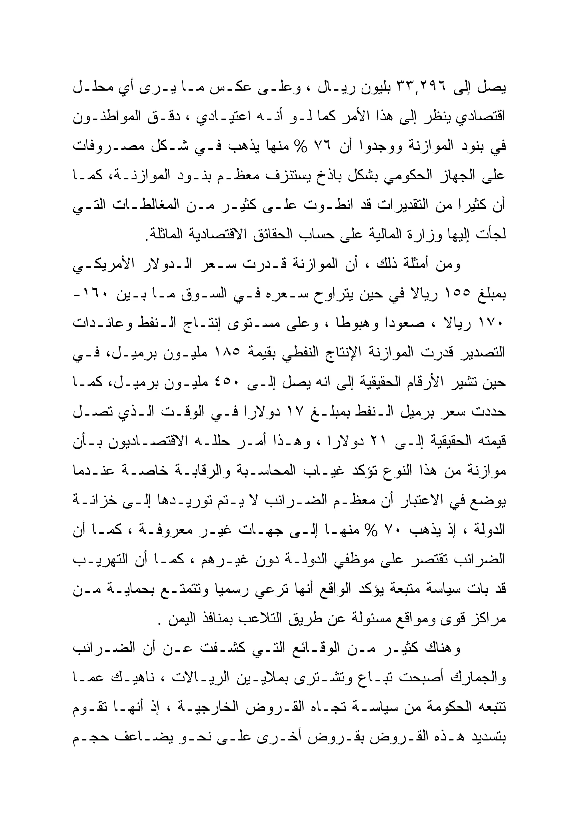 ‫ﻴﺼل ﺇﻟﻰ ٦٩٢,٣٣ ﺒﻠﻴﻭﻥ ﺭﻴـﺎل ، ﻭﻋﻠـﻰ ﻋﻜـﺱ ﻤـﺎ ﻴـﺭﻯ ﺃﻱ ﻤﺤﻠـل‬
‫ﺍﻗﺘﺼﺎﺩﻱ ﻴﻨﻅﺭ ﺇﻟﻰ ﻫﺫﺍ ﺍﻷﻤﺭ ﻜﻤﺎ ﻟـﻭ ﺃﻨـﻪ ﺍﻋﺘﻴـﺎﺩﻱ ، ﺩﻗـﻕ ﺍﻟﻤﻭﺍﻁﻨـﻭﻥ‬
‫ﻓﻲ ﺒﻨﻭﺩ ﺍﻟﻤﻭﺍﺯﻨﺔ ﻭﻭﺠﺩﻭﺍ ﺃﻥ ٦٧ % ﻤﻨﻬﺎ ﻴﺫﻫﺏ ﻓـﻲ ﺸـﻜل ﻤﺼـﺭﻭﻓﺎﺕ‬
‫ﻋﻠﻰ ﺍﻟﺠﻬﺎﺯ ﺍﻟﺤﻜﻭﻤﻲ ﺒﺸﻜل ﺒﺎﺫﺥ ﻴﺴﺘﻨﺯﻑ ﻤﻌﻅـﻡ ﺒﻨـﻭﺩ ﺍﻟﻤﻭﺍﺯﻨـﺔ، ﻜﻤـﺎ‬
‫ﺃﻥ ﻜﺜﻴ ‪‬ﺍ ﻤﻥ ﺍﻟﺘﻘﺩﻴﺭﺍﺕ ﻗﺩ ﺍﻨﻁـﻭﺕ ﻋﻠـﻰ ﻜﺜﻴـﺭ ﻤـﻥ ﺍﻟﻤﻐﺎﻟﻁـﺎﺕ ﺍﻟﺘـﻲ‬
                                                        ‫‪‬‬
                                                        ‫ﺭ‬
          ‫ﻟﺠﺄﺕ ﺇﻟﻴﻬﺎ ﻭﺯﺍﺭﺓ ﺍﻟﻤﺎﻟﻴﺔ ﻋﻠﻰ ﺤﺴﺎﺏ ﺍﻟﺤﻘﺎﺌﻕ ﺍﻻﻗﺘﺼﺎﺩﻴﺔ ﺍﻟﻤﺎﺜﻠﺔ.‬
‫ﻭﻤﻥ ﺃﻤﺜﻠﺔ ﺫﻟﻙ ، ﺃﻥ ﺍﻟﻤﻭﺍﺯﻨﺔ ﻗـﺩﺭﺕ ﺴـﻌﺭ ﺍﻟـﺩﻭﻻﺭ ﺍﻷﻤﺭﻴﻜـﻲ‬
‫ﺒﻤﺒﻠﻎ ٥٥١ ﺭﻴﺎﻻ ﻓﻲ ﺤﻴﻥ ﻴﺘﺭﺍﻭﺡ ﺴـﻌﺭﻩ ﻓـﻲ ﺍﻟﺴـﻭﻕ ﻤـﺎ ﺒـﻴﻥ ٠٦١-‬
                                             ‫ﹰ‬
‫٠٧١ ﺭﻴﺎﻻ ، ﺼﻌﻭ ‪‬ﺍ ﻭﻫﺒﻭﻁﺎ ، ﻭﻋﻠﻰ ﻤﺴـﺘﻭﻯ ﺇﻨﺘـﺎﺝ ﺍﻟـﻨﻔﻁ ﻭﻋﺎﺌـﺩﺍﺕ‬
                                     ‫ﹰ‬       ‫ﺩ‪‬‬      ‫ﹰ‬
‫ﺍﻟﺘﺼﺩﻴﺭ ﻗﺩﺭﺕ ﺍﻟﻤﻭﺍﺯﻨﺔ ﺍﻹﻨﺘﺎﺝ ﺍﻟﻨﻔﻁﻲ ﺒﻘﻴﻤﺔ ٥٨١ ﻤﻠﻴـﻭﻥ ﺒﺭﻤﻴـل، ﻓـﻲ‬
‫ﺤﻴﻥ ﺘﺸﻴﺭ ﺍﻷﺭﻗﺎﻡ ﺍﻟﺤﻘﻴﻘﻴﺔ ﺇﻟﻰ ﺍﻨﻪ ﻴﺼل ﺇﻟـﻰ ٠٥٤ ﻤﻠﻴـﻭﻥ ﺒﺭﻤﻴـل، ﻜﻤـﺎ‬
‫ﺤﺩﺩﺕ ﺴﻌﺭ ﺒﺭﻤﻴل ﺍﻟـﻨﻔﻁ ﺒﻤﺒﻠـﻎ ٧١ ﺩﻭﻻﺭﺍ ﻓـﻲ ﺍﻟﻭﻗـﺕ ﺍﻟـﺫﻱ ﺘﺼـل‬
‫ﻗﻴﻤﺘﻪ ﺍﻟﺤﻘﻴﻘﻴﺔ ﺇﻟـﻰ ١٢ ﺩﻭﻻﺭﺍ ، ﻭﻫـﺫﺍ ﺃﻤـﺭ ﺤﻠﻠـﻪ ﺍﻻﻗﺘﺼـﺎﺩﻴﻭﻥ ﺒـﺄﻥ‬
‫ﻤﻭﺍﺯﻨﺔ ﻤﻥ ﻫﺫﺍ ﺍﻟﻨﻭﻉ ﺘﺅﻜﺩ ﻏﻴـﺎﺏ ﺍﻟﻤﺤﺎﺴـﺒﺔ ﻭﺍﻟﺭﻗﺎﺒـﺔ ﺨﺎﺼـﺔ ﻋﻨـﺩﻤﺎ‬
‫ﻴﻭﻀﻊ ﻓﻲ ﺍﻻﻋﺘﺒﺎﺭ ﺃﻥ ﻤﻌﻅـﻡ ﺍﻟﻀـﺭﺍﺌﺏ ﻻ ﻴـﺘﻡ ﺘﻭﺭﻴـﺩﻫﺎ ﺇﻟـﻰ ﺨﺯﺍﻨـﺔ‬
‫ﺍﻟﺩﻭﻟﺔ ، ﺇﺫ ﻴﺫﻫﺏ ٠٧ % ﻤﻨﻬـﺎ ﺇﻟـﻰ ﺠﻬـﺎﺕ ﻏﻴـﺭ ﻤﻌﺭﻭﻓـﺔ ، ﻜﻤـﺎ ﺃﻥ‬
‫ﺍﻟﻀﺭﺍﺌﺏ ﺘﻘﺘﺼﺭ ﻋﻠﻰ ﻤﻭﻅﻔﻲ ﺍﻟﺩﻭﻟـﺔ ﺩﻭﻥ ﻏﻴـﺭﻫﻡ ، ﻜﻤـﺎ ﺃﻥ ﺍﻟﺘﻬﺭﻴـﺏ‬
‫ﻗﺩ ﺒﺎﺕ ﺴﻴﺎﺴﺔ ﻤﺘﺒﻌﺔ ﻴﺅﻜﺩ ﺍﻟﻭﺍﻗﻊ ﺃﻨﻬﺎ ﺘﺭﻋﻲ ﺭﺴﻤﻴﺎ ﻭﺘﺘﻤﺘـﻊ ﺒﺤﻤﺎﻴـﺔ ﻤـﻥ‬
            ‫ﻤﺭﺍﻜﺯ ﻗﻭﻯ ﻭﻤﻭﺍﻗﻊ ﻤﺴﺌﻭﻟﺔ ﻋﻥ ﻁﺭﻴﻕ ﺍﻟﺘﻼﻋﺏ ﺒﻤﻨﺎﻓﺫ ﺍﻟﻴﻤﻥ .‬
‫ﻭﻫﻨﺎﻙ ﻜﺜﻴـﺭ ﻤـﻥ ﺍﻟﻭﻗـﺎﺌﻊ ﺍﻟﺘـﻲ ﻜﺸـﻔﺕ ﻋـﻥ ﺃﻥ ﺍﻟﻀـﺭﺍﺌﺏ‬
‫ﻭﺍﻟﺠﻤﺎﺭﻙ ﺃﺼﺒﺤﺕ ﺘﺒـﺎﻉ ﻭﺘﺸـﺘﺭﻯ ﺒﻤﻼﻴـﻴﻥ ﺍﻟﺭﻴـﺎﻻﺕ ، ﻨﺎﻫﻴـﻙ ﻋﻤـﺎ‬
‫ﺘﺘﺒﻌﻪ ﺍﻟﺤﻜﻭﻤﺔ ﻤﻥ ﺴﻴﺎﺴـﺔ ﺘﺠـﺎﻩ ﺍﻟﻘـﺭﻭﺽ ﺍﻟﺨﺎﺭﺠﻴـﺔ ، ﺇﺫ ﺃﻨﻬـﺎ ﺘﻘـﻭﻡ‬
‫ﺒﺘﺴﺩﻴﺩ ﻫـﺫﻩ ﺍﻟﻘـﺭﻭﺽ ﺒﻘـﺭﻭﺽ ﺃﺨـﺭﻯ ﻋﻠـﻰ ﻨﺤـﻭ ﻴﻀـﺎﻋﻑ ﺤﺠـﻡ‬
 