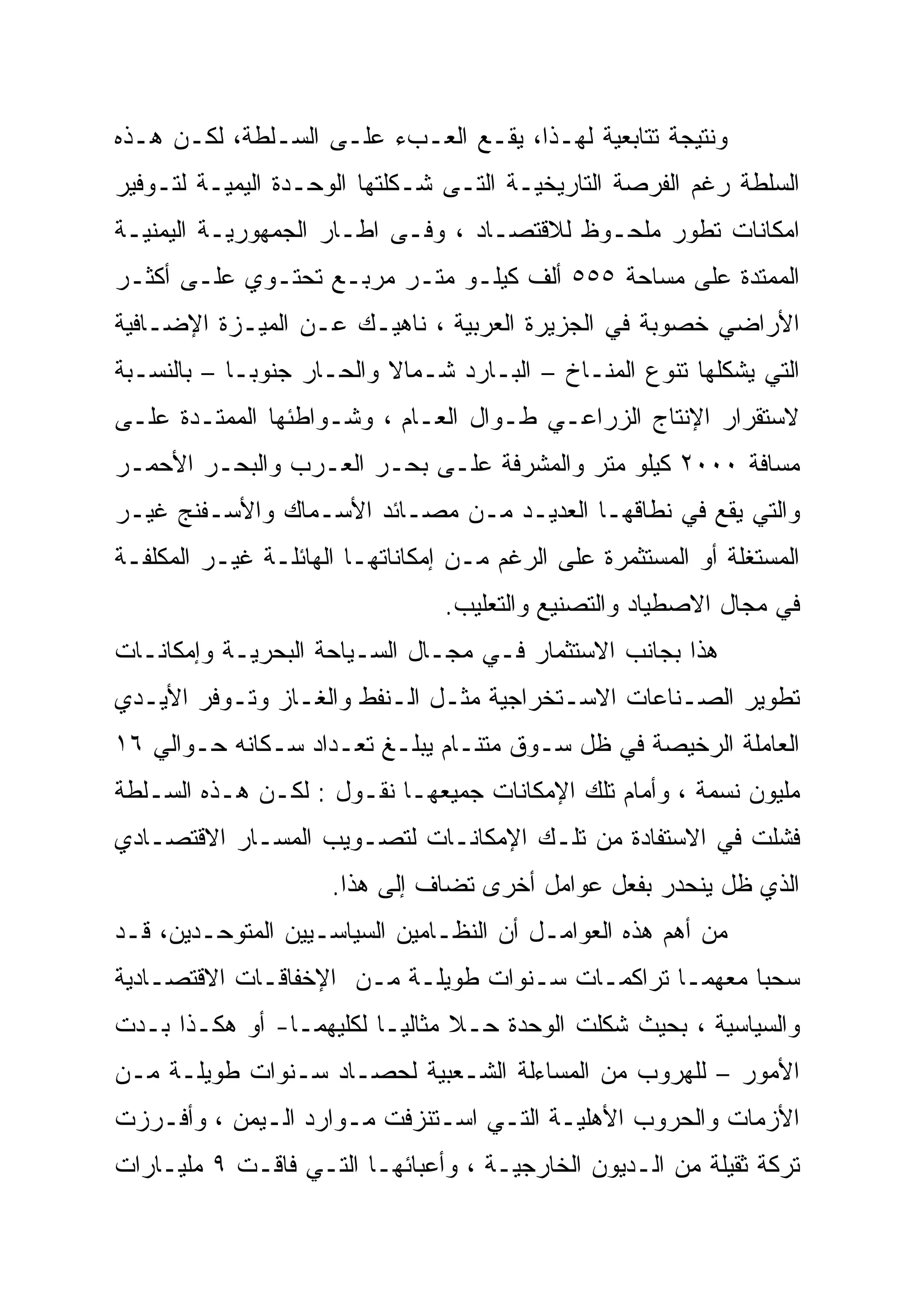 ‫ﻭﻨﺘﻴﺠﺔ ﺘﺘﺎﺒﻌﻴﺔ ﻟﻬـﺫﺍ، ﻴﻘـﻊ ﺍﻟﻌـﺏﺀ ﻋﻠـﻰ ﺍﻟﺴـﻠﻁﺔ، ﻟﻜـﻥ ﻫـﺫﻩ‬
‫ﺍﻟﺴﻠﻁﺔ ﺭﻏﻡ ﺍﻟﻔﺭﺼﺔ ﺍﻟﺘﺎﺭﻴﺨﻴـﺔ ﺍﻟﺘـﻰ ﺸـﻜﻠﺘﻬﺎ ﺍﻟﻭﺤـﺩﺓ ﺍﻟﻴﻤﻴـﺔ ﻟﺘـﻭﻓﻴﺭ‬
‫ﺍﻤﻜﺎﻨﺎﺕ ﺘﻁﻭﺭ ﻤﻠﺤـﻭﻅ ﻟﻼﻗﺘﺼـﺎﺩ ، ﻭﻓـﻰ ﺍﻁـﺎﺭ ﺍﻟﺠﻤﻬﻭﺭﻴـﺔ ﺍﻟﻴﻤﻨﻴـﺔ‬
‫ﺍﻟﻤﻤﺘﺩﺓ ﻋﻠﻰ ﻤﺴﺎﺤﺔ ٥٥٥ ﺃﻟﻑ ﻜﻴﻠـﻭ ﻤﺘـﺭ ﻤﺭﺒـﻊ ﺘﺤﺘـﻭﻱ ﻋﻠـﻰ ﺃﻜﺜـﺭ‬
‫ﺍﻷﺭﺍﻀﻲ ﺨﺼﻭﺒﺔ ﻓﻲ ﺍﻟﺠﺯﻴﺭﺓ ﺍﻟﻌﺭﺒﻴﺔ ، ﻨﺎﻫﻴـﻙ ﻋـﻥ ﺍﻟﻤﻴـﺯﺓ ﺍﻹﻀـﺎﻓﻴﺔ‬
‫ﺍﻟﺘﻲ ﻴﺸﻜﻠﻬﺎ ﺘﻨﻭﻉ ﺍﻟﻤﻨـﺎﺥ – ﺍﻟﺒـﺎﺭﺩ ﺸـﻤﺎﻻ ﻭﺍﻟﺤـﺎﺭ ﺠﻨﻭ ‪‬ـﺎ – ﺒﺎﻟﻨﺴـﺒﺔ‬
             ‫‪‬‬
             ‫ﺒ‬             ‫ﹰ‬
‫ﻻﺴﺘﻘﺭﺍﺭ ﺍﻹﻨﺘﺎﺝ ﺍﻟﺯﺭﺍﻋـﻲ ﻁـﻭﺍل ﺍﻟﻌـﺎﻡ ، ﻭﺸـﻭﺍﻁﺌﻬﺎ ﺍﻟﻤﻤﺘـﺩﺓ ﻋﻠـﻰ‬
‫ﻤﺴﺎﻓﺔ ٠٠٠٢ ﻜﻴﻠﻭ ﻤﺘﺭ ﻭﺍﻟﻤﺸﺭﻓﺔ ﻋﻠـﻰ ﺒﺤـﺭ ﺍﻟﻌـﺭﺏ ﻭﺍﻟﺒﺤـﺭ ﺍﻷﺤﻤـﺭ‬
‫ﻭﺍﻟﺘﻲ ﻴﻘﻊ ﻓﻲ ﻨﻁﺎﻗﻬـﺎ ﺍﻟﻌﺩﻴـﺩ ﻤـﻥ ﻤﺼـﺎﺌﺩ ﺍﻷﺴـﻤﺎﻙ ﻭﺍﻷﺴـﻔﻨﺞ ﻏﻴـﺭ‬
‫ﺍﻟﻤﺴﺘﻐﻠﺔ ﺃﻭ ﺍﻟﻤﺴﺘﺜﻤﺭﺓ ﻋﻠﻰ ﺍﻟﺭﻏﻡ ﻤـﻥ ﺇﻤﻜﺎﻨﺎﺘﻬـﺎ ﺍﻟﻬﺎﺌﻠـﺔ ﻏﻴـﺭ ﺍﻟﻤﻜﻠﻔـﺔ‬
                                 ‫ﻓﻲ ﻤﺠﺎل ﺍﻻﺼﻁﻴﺎﺩ ﻭﺍﻟﺘﺼﻨﻴﻊ ﻭﺍﻟﺘﻌﻠﻴﺏ.‬
‫ﻫﺫﺍ ﺒﺠﺎﻨﺏ ﺍﻻﺴﺘﺜﻤﺎﺭ ﻓـﻲ ﻤﺠـﺎل ﺍﻟﺴـﻴﺎﺤﺔ ﺍﻟﺒﺤﺭﻴـﺔ ﻭﺇﻤﻜﺎﻨـﺎﺕ‬
‫ﺘﻁﻭﻴﺭ ﺍﻟﺼـﻨﺎﻋﺎﺕ ﺍﻻﺴـﺘﺨﺭﺍﺠﻴﺔ ﻤﺜـل ﺍﻟـﻨﻔﻁ ﻭﺍﻟﻐـﺎﺯ ﻭﺘـﻭﻓﺭ ﺍﻷﻴـﺩﻱ‬
‫ﺍﻟﻌﺎﻤﻠﺔ ﺍﻟﺭﺨﻴﺼﺔ ﻓﻲ ﻅل ﺴـﻭﻕ ﻤﺘﻨـﺎﻡ ﻴﺒﻠـﻎ ﺘﻌـﺩﺍﺩ ﺴـﻜﺎﻨﻪ ﺤـﻭﺍﻟﻲ ٦١‬
‫ﻤﻠﻴﻭﻥ ﻨﺴﻤﺔ ، ﻭﺃﻤﺎﻡ ﺘﻠﻙ ﺍﻹﻤﻜﺎﻨﺎﺕ ﺠﻤﻴﻌﻬـﺎ ﻨﻘـﻭل : ﻟﻜـﻥ ﻫـﺫﻩ ﺍﻟﺴـﻠﻁﺔ‬
‫ﻓﺸﻠﺕ ﻓﻲ ﺍﻻﺴﺘﻔﺎﺩﺓ ﻤﻥ ﺘﻠـﻙ ﺍﻹﻤﻜﺎﻨـﺎﺕ ﻟﺘﺼـﻭﻴﺏ ﺍﻟﻤﺴـﺎﺭ ﺍﻻﻗﺘﺼـﺎﺩﻱ‬
                     ‫ﺍﻟﺫﻱ ﻅل ﻴﻨﺤﺩﺭ ﺒﻔﻌل ﻋﻭﺍﻤل ﺃﺨﺭﻯ ﺘﻀﺎﻑ ﺇﻟﻰ ﻫﺫﺍ.‬
‫ﻤﻥ ﺃﻫﻡ ﻫﺫﻩ ﺍﻟﻌﻭﺍﻤـل ﺃﻥ ﺍﻟﻨﻅـﺎﻤﻴﻥ ﺍﻟﺴﻴﺎﺴـﻴﻴﻥ ﺍﻟﻤﺘﻭﺤـﺩﻴﻥ، ﻗـﺩ‬
‫ﺴﺤﺒﺎ ﻤﻌﻬﻤـﺎ ﺘﺭﺍﻜﻤـﺎﺕ ﺴـﻨﻭﺍﺕ ﻁﻭﻴﻠـﺔ ﻤـﻥ ﺍﻹﺨﻔﺎﻗـﺎﺕ ﺍﻻﻗﺘﺼـﺎﺩﻴﺔ‬
‫ﻭﺍﻟﺴﻴﺎﺴﻴﺔ ، ﺒﺤﻴﺙ ﺸﻜﻠﺕ ﺍﻟﻭﺤﺩﺓ ﺤـﻼ ﻤﺜﺎﻟ ‪‬ـﺎ ﻟﻜﻠﻴﻬﻤـﺎ- ﺃﻭ ﻫﻜـﺫﺍ ﺒـﺩﺕ‬
                          ‫ﹰ ﻴ‬
                          ‫‪‬‬
‫ﺍﻷﻤﻭﺭ – ﻟﻠﻬﺭﻭﺏ ﻤﻥ ﺍﻟﻤﺴﺎﺀﻟﺔ ﺍﻟﺸـﻌﺒﻴﺔ ﻟﺤﺼـﺎﺩ ﺴـﻨﻭﺍﺕ ﻁﻭﻴﻠـﺔ ﻤـﻥ‬
‫ﺍﻷﺯﻤﺎﺕ ﻭﺍﻟﺤﺭﻭﺏ ﺍﻷﻫﻠﻴـﺔ ﺍﻟﺘـﻲ ﺍﺴـﺘﻨﺯﻓﺕ ﻤـﻭﺍﺭﺩ ﺍﻟـﻴﻤﻥ ، ﻭﺃﻓـﺭﺯﺕ‬
‫ﺘﺭﻜﺔ ﺜﻘﻴﻠﺔ ﻤﻥ ﺍﻟـﺩﻴﻭﻥ ﺍﻟﺨﺎﺭﺠﻴـﺔ ، ﻭﺃﻋﺒﺎﺌﻬـﺎ ﺍﻟﺘـﻲ ﻓﺎﻗـﺕ ٩ ﻤﻠﻴـﺎﺭﺍﺕ‬
 