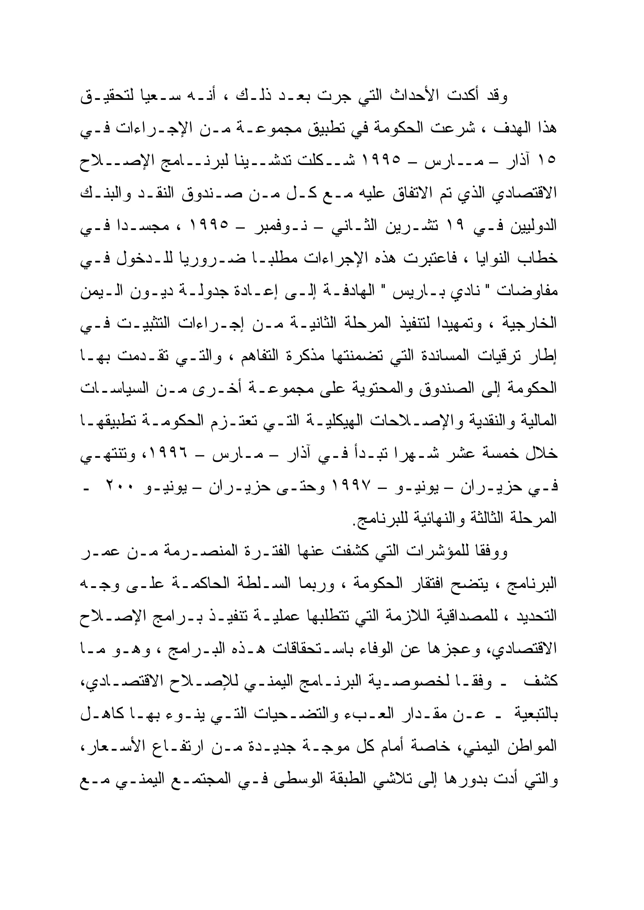 ‫ﻭﻗﺩ ﺃﻜﺩﺕ ﺍﻷﺤﺩﺍﺙ ﺍﻟﺘﻲ ﺠﺭﺕ ﺒﻌـﺩ ﺫﻟـﻙ ، ﺃﻨـﻪ ﺴـﻌ ‪‬ﺎ ﻟﺘﺤﻘﻴـﻕ‬
         ‫ﻴ‪‬‬
‫ﻫﺫﺍ ﺍﻟﻬﺩﻑ ، ﺸﺭﻋﺕ ﺍﻟﺤﻜﻭﻤﺔ ﻓﻲ ﺘﻁﺒﻴﻕ ﻤﺠﻤﻭﻋـﺔ ﻤـﻥ ﺍﻹﺠـﺭﺍﺀﺍﺕ ﻓـﻲ‬
‫ـﻼﺡ‬‫ـﺎﻤﺞ ﺍﻹﺼـ‬‫ـﻴ ﹰﺎ ﻟﺒﺭﻨـ‬
                   ‫٥١ ﺁﺫﺍﺭ – ـﺎﺭﺱ – ٥٩٩١ ـﻜﻠﺕ ﺘﺩﺸـ ﻨﹰ‬
                               ‫ﺸـ‬          ‫ﻤـ‬
‫ﺍﻻﻗﺘﺼﺎﺩﻱ ﺍﻟﺫﻱ ﺘﻡ ﺍﻻﺘﻔﺎﻕ ﻋﻠﻴﻪ ﻤـﻊ ﻜـل ﻤـﻥ ﺼـﻨﺩﻭﻕ ﺍﻟﻨﻘـﺩ ﻭﺍﻟﺒﻨـﻙ‬
‫ﺍﻟﺩﻭﻟﻴﻴﻥ ﻓـﻲ ٩١ ﺘﺸـﺭﻴﻥ ﺍﻟﺜـﺎﻨﻲ – ﻨـﻭﻓﻤﺒﺭ – ٥٩٩١ ، ﻤﺠﺴـ ‪‬ﺍ ﻓـﻲ‬
     ‫‪‬‬
     ‫ﺩ‬
‫ﺨﻁﺎﺏ ﺍﻟﻨﻭﺍﻴﺎ ، ﻓﺎﻋﺘﺒﺭﺕ ﻫﺫﻩ ﺍﻹﺠﺭﺍﺀﺍﺕ ﻤﻁﻠ ‪‬ـﺎ ﻀـﺭﻭﺭ ‪‬ﺎ ﻟﻠـﺩﺨﻭل ﻓـﻲ‬
             ‫‪‬‬
             ‫ﻴ‬         ‫ﺒ‬
‫ﻤﻔﺎﻭﻀﺎﺕ " ﻨﺎﺩﻱ ﺒـﺎﺭﻴﺱ " ﺍﻟﻬﺎﺩﻓـﺔ ﺇﻟـﻰ ﺇﻋـﺎﺩﺓ ﺠﺩﻭﻟـﺔ ﺩﻴـﻭﻥ ﺍﻟـﻴﻤﻥ‬
‫ﺍﻟﺨﺎﺭﺠﻴﺔ ، ﻭﺘﻤﻬﻴ ‪‬ﺍ ﻟﺘﻨﻔﻴﺫ ﺍﻟﻤﺭﺤﻠﺔ ﺍﻟﺜﺎﻨﻴـﺔ ﻤـﻥ ﺇﺠـﺭﺍﺀﺍﺕ ﺍﻟﺘﺜﺒﻴـﺕ ﻓـﻲ‬
                                                   ‫ﺩ‪‬‬
‫ﺇﻁﺎﺭ ﺘﺭﻗﻴﺎﺕ ﺍﻟﻤﺴﺎﻨﺩﺓ ﺍﻟﺘﻲ ﺘﻀﻤﻨﺘﻬﺎ ﻤﺫﻜﺭﺓ ﺍﻟﺘﻔﺎﻫﻡ ، ﻭﺍﻟﺘـﻲ ﺘﻘـﺩﻤﺕ ﺒﻬـﺎ‬
‫ﺍﻟﺤﻜﻭﻤﺔ ﺇﻟﻰ ﺍﻟﺼﻨﺩﻭﻕ ﻭﺍﻟﻤﺤﺘﻭﻴﺔ ﻋﻠﻰ ﻤﺠﻤﻭﻋـﺔ ﺃﺨـﺭﻯ ﻤـﻥ ﺍﻟﺴﻴﺎﺴـﺎﺕ‬
‫ﺍﻟﻤﺎﻟﻴﺔ ﻭﺍﻟﻨﻘﺩﻴﺔ ﻭﺍﻹﺼـﻼﺤﺎﺕ ﺍﻟﻬﻴﻜﻠﻴـﺔ ﺍﻟﺘـﻲ ﺘﻌﺘـﺯﻡ ﺍﻟﺤﻜﻭﻤـﺔ ﺘﻁﺒﻴﻘﻬـﺎ‬
‫ﺨﻼل ﺨﻤﺴﺔ ﻋﺸﺭ ﺸـﻬ ‪‬ﺍ ﺘﺒـﺩﺃ ﻓـﻲ ﺁﺫﺍﺭ – ﻤـﺎﺭﺱ – ٦٩٩١، ﻭﺘﻨﺘﻬـﻲ‬
                                        ‫ﺭ‪‬‬
‫ﻓـﻲ ﺤﺯﻴـﺭﺍﻥ – ﻴﻭﻨﻴـﻭ – ٧٩٩١ ﻭﺤﺘـﻰ ﺤﺯﻴـﺭﺍﻥ – ﻴﻭﻨﻴـﻭ ٠٠٢ ـ‬
       ‫ـ‬          ‫ـ‬     ‫ـ‬            ‫ـ‬          ‫ـ‬
                                       ‫ﺍﻟﻤﺭﺤﻠﺔ ﺍﻟﺜﺎﻟﺜﺔ ﻭﺍﻟﻨﻬﺎﺌﻴﺔ ﻟﻠﺒﺭﻨﺎﻤﺞ.‬
‫ﻭﻭﻓ ﹰﺎ ﻟﻠﻤﺅﺸﺭﺍﺕ ﺍﻟﺘﻲ ﻜﺸﻔﺕ ﻋﻨﻬﺎ ﺍﻟﻔﺘـﺭﺓ ﺍﻟﻤﻨﺼـﺭﻤﺔ ﻤـﻥ ﻋﻤـﺭ‬
                                                    ‫ﹰ‬
                                                    ‫ﻘ‬
‫ﺍﻟﺒﺭﻨﺎﻤﺞ ، ﻴﺘﻀﺢ ﺍﻓﺘﻘﺎﺭ ﺍﻟﺤﻜﻭﻤﺔ ، ﻭﺭﺒﻤﺎ ﺍﻟﺴـﻠﻁﺔ ﺍﻟﺤﺎﻜﻤـﺔ ﻋﻠـﻰ ﻭﺠـﻪ‬
‫ﺍﻟﺘﺤﺩﻴﺩ ، ﻟﻠﻤﺼﺩﺍﻗﻴﺔ ﺍﻟﻼﺯﻤﺔ ﺍﻟﺘﻲ ﺘﺘﻁﻠﺒﻬﺎ ﻋﻤﻠﻴـﺔ ﺘﻨﻔﻴـﺫ ﺒـﺭﺍﻤﺞ ﺍﻹﺼـﻼﺡ‬
‫ﺍﻻﻗﺘﺼﺎﺩﻱ، ﻭﻋﺠﺯﻫﺎ ﻋﻥ ﺍﻟﻭﻓﺎﺀ ﺒﺎﺴـﺘﺤﻘﺎﻗﺎﺕ ﻫـﺫﻩ ﺍﻟﺒـﺭﺍﻤﺞ ، ﻭﻫـﻭ ﻤـﺎ‬
‫ﻜﺸﻑ ـ ﻭﻓ ﹰﹰـﺎ ﻟﺨﺼﻭﺼـﻴﺔ ﺍﻟﺒﺭﻨـﺎﻤﺞ ﺍﻟﻴﻤﻨـﻲ ﻟﻺﺼـﻼﺡ ﺍﻻﻗﺘﺼـﺎﺩﻱ،‬
                                               ‫ﻘ‬
‫ﺒﺎﻟﺘﺒﻌﻴﺔ ـ ﻋـﻥ ﻤﻘـﺩﺍﺭ ﺍﻟﻌـﺏﺀ ﻭﺍﻟﺘﻀـﺤﻴﺎﺕ ﺍﻟﺘـﻲ ﻴﻨـﻭﺀ ﺒﻬـﺎ ﻜﺎﻫـل‬
‫ﺍﻟﻤﻭﺍﻁﻥ ﺍﻟﻴﻤﻨﻲ، ﺨﺎﺼﺔ ﺃﻤﺎﻡ ﻜل ﻤﻭﺠـﺔ ﺠﺩﻴـﺩﺓ ﻤـﻥ ﺍﺭﺘﻔـﺎﻉ ﺍﻷﺴـﻌﺎﺭ،‬
‫ﻭﺍﻟﺘﻲ ﺃﺩﺕ ﺒﺩﻭﺭﻫﺎ ﺇﻟﻰ ﺘﻼﺸﻲ ﺍﻟﻁﺒﻘﺔ ﺍﻟﻭﺴﻁﻰ ﻓـﻲ ﺍﻟﻤﺠﺘﻤـﻊ ﺍﻟﻴﻤﻨـﻲ ﻤـﻊ‬
 