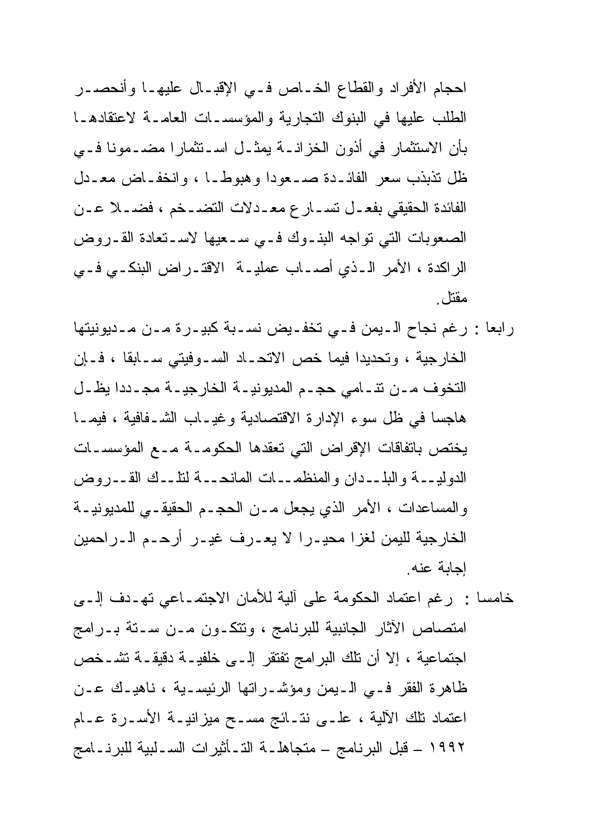 ‫ﺍﺤﺠﺎﻡ ﺍﻷﻓﺭﺍﺩ ﻭﺍﻟﻘﻁﺎﻉ ﺍﻟﺨـﺎﺹ ﻓـﻲ ﺍﻹﻗﺒـﺎل ﻋﻠﻴﻬـﺎ ﻭﺃﻨﺤﺼـﺭ‬
‫ﺍﻟﻁﻠﺏ ﻋﻠﻴﻬﺎ ﻓﻲ ﺍﻟﺒﻨﻭﻙ ﺍﻟﺘﺠﺎﺭﻴﺔ ﻭﺍﻟﻤﺅﺴﺴـﺎﺕ ﺍﻟﻌﺎﻤـﺔ ﻻﻋﺘﻘﺎﺩﻫـﺎ‬
‫ﺒﺄﻥ ﺍﻻﺴﺘﺜﻤﺎﺭ ﻓﻲ ﺃﺫﻭﻥ ﺍﻟﺨﺯﺍﻨـﺔ ﻴﻤﺜـل ﺍﺴـﺘﺜﻤﺎ ‪‬ﺍ ﻤﻀـﻤﻭ ﹰﺎ ﻓـﻲ‬
     ‫ﻨﹰ‬       ‫ﺭ‪‬‬
‫ﻅل ﺘﺫﺒﺫﺏ ﺴﻌﺭ ﺍﻟﻔﺎﺌـﺩﺓ ﺼـﻌﻭ ‪‬ﺍ ﻭﻫﺒﻭ ﹰـﺎ ، ﻭﺍﻨﺨﻔـﺎﺽ ﻤﻌـﺩل‬
                   ‫ﹰ‬
                   ‫ﻁ‬       ‫ﺩ‪‬‬
‫ﺍﻟﻔﺎﺌﺩﺓ ﺍﻟﺤﻘﻴﻘﻲ ﺒﻔﻌـل ﺘﺴـﺎﺭﻉ ﻤﻌـﺩﻻﺕ ﺍﻟﺘﻀـﺨﻡ ، ﻓﻀـ ﹰ ﻋـﻥ‬
    ‫ﻼ‬
‫ﺍﻟﺼﻌﻭﺒﺎﺕ ﺍﻟﺘﻲ ﺘﻭﺍﺠﻪ ﺍﻟﺒﻨـﻭﻙ ﻓـﻲ ﺴـﻌﻴﻬﺎ ﻻﺴـﺘﻌﺎﺩﺓ ﺍﻟﻘـﺭﻭﺽ‬
‫ﺍﻟﺭﺍﻜﺩﺓ ، ﺍﻷﻤﺭ ﺍﻟـﺫﻱ ﺃﺼـﺎﺏ ﻋﻤﻠﻴـﺔ ﺍﻻﻗﺘـﺭﺍﺽ ﺍﻟﺒﻨﻜـﻲ ﻓـﻲ‬
                                                       ‫ﻤﻘﺘل.‬
‫ﺭﺍﺒ ‪‬ﺎ : ﺭﻏﻡ ﻨﺠﺎﺡ ﺍﻟـﻴﻤﻥ ﻓـﻲ ﺘﺨﻔـﻴﺽ ﻨﺴـﺒﺔ ﻜﺒﻴـﺭﺓ ﻤـﻥ ﻤـﺩﻴﻭﻨﻴﺘﻬﺎ‬
                                                          ‫ﻌ‬
                                                          ‫‪‬‬
‫ﺍﻟﺨﺎﺭﺠﻴﺔ ، ﻭﺘﺤﺩﻴ ‪‬ﺍ ﻓﻴﻤﺎ ﺨﺹ ﺍﻻﺘﺤـﺎﺩ ﺍﻟﺴـﻭﻓﻴﺘﻲ ﺴـﺎﺒ ﹰﺎ ، ﻓـﺈﻥ‬
        ‫ﹰ‬
        ‫ﻘ‬                                 ‫‪‬‬
                                          ‫ﺩ‬
‫ﺍﻟﺘﺨﻭﻑ ﻤـﻥ ﺘﻨـﺎﻤﻲ ﺤﺠـﻡ ﺍﻟﻤﺩﻴﻭﻨﻴـﺔ ﺍﻟﺨﺎﺭﺠﻴـﺔ ﻤﺠـﺩ ‪‬ﺍ ﻴﻅـل‬
      ‫‪‬‬
      ‫ﺩ‬
‫ﻫﺎﺠ ‪‬ﺎ ﻓﻲ ﻅل ﺴﻭﺀ ﺍﻹﺩﺍﺭﺓ ﺍﻻﻗﺘﺼﺎﺩﻴﺔ ﻭﻏﻴـﺎﺏ ﺍﻟﺸـﻔﺎﻓﻴﺔ ، ﻓﻴﻤـﺎ‬
                                                     ‫‪‬‬
                                                     ‫ﺴ‬
‫ﻴﺨﺘﺹ ﺒﺎﺘﻔﺎﻗﺎﺕ ﺍﻹﻗﺭﺍﺽ ﺍﻟﺘﻲ ﺘﻌﻘﺩﻫﺎ ﺍﻟﺤﻜﻭﻤـﺔ ﻤـﻊ ﺍﻟﻤﺅﺴﺴـﺎﺕ‬
‫ـﺔ ـﻙ ـﺭﻭﺽ‬
    ‫ـﺔ ﻭﺍﻟ ـﺩﺍﻥ ﻭﺍﻟﻤﻨﻅ ـﺎﺕ ﺍﻟﻤﺎﻨﺤـ ﻟﺘﻠـ ﺍﻟﻘـ‬
                         ‫ﻤـ‬          ‫ﺒﻠـ‬    ‫ﺍﻟﺩﻭﻟﻴـ‬
‫ﻭﺍﻟﻤﺴﺎﻋﺩﺍﺕ ، ﺍﻷﻤﺭ ﺍﻟﺫﻱ ﻴﺠﻌل ﻤـﻥ ﺍﻟﺤﺠـﻡ ﺍﻟﺤﻘﻴﻘـﻲ ﻟﻠﻤﺩﻴﻭﻨﻴـﺔ‬
‫ﺍﻟﺨﺎﺭﺠﻴﺔ ﻟﻠﻴﻤﻥ ﻟﻐ ‪‬ﺍ ﻤﺤﻴـ ‪‬ﺍ ﻻ ﻴﻌـﺭﻑ ﻏﻴـﺭ ﺃﺭﺤـﻡ ﺍﻟـﺭﺍﺤﻤﻴﻥ‬
                              ‫‪‬‬
                              ‫ﺭ‬       ‫‪‬‬
                                      ‫ﺯ‬
                                                  ‫ﺇﺠﺎﺒﺔ ﻋﻨﻪ.‬
‫ﺨﺎﻤ ‪‬ﺎ : ﺭﻏﻡ ﺍﻋﺘﻤﺎﺩ ﺍﻟﺤﻜﻭﻤﺔ ﻋﻠﻰ ﺁﻟﻴﺔ ﻟﻸﻤﺎﻥ ﺍﻻﺠﺘﻤـﺎﻋﻲ ﺘﻬـﺩﻑ ﺇﻟـﻰ‬
                                                          ‫ﺴ‬
                                                          ‫‪‬‬
‫ﺍﻤﺘﺼﺎﺹ ﺍﻵﺜﺎﺭ ﺍﻟﺠﺎﻨﺒﻴﺔ ﻟﻠﺒﺭﻨﺎﻤﺞ ، ﻭﺘﺘﻜـﻭﻥ ﻤـﻥ ﺴـﺘﺔ ﺒـﺭﺍﻤﺞ‬
‫ﺍﺠﺘﻤﺎﻋﻴﺔ ، ﺇﻻ ﺃﻥ ﺘﻠﻙ ﺍﻟﺒﺭﺍﻤﺞ ﺘﻔﺘﻘﺭ ﺇﻟـﻰ ﺨﻠﻔﻴـﺔ ﺩﻗﻴﻘـﺔ ﺘﺸـﺨﺹ‬
‫ﻅﺎﻫﺭﺓ ﺍﻟﻔﻘﺭ ﻓـﻲ ﺍﻟـﻴﻤﻥ ﻭﻤﺅﺸـﺭﺍﺘﻬﺎ ﺍﻟﺭﺌﻴﺴـﻴﺔ ، ﻨﺎﻫﻴـﻙ ﻋـﻥ‬
‫ﺍﻋﺘﻤﺎﺩ ﺘﻠﻙ ﺍﻵﻟﻴﺔ ، ﻋﻠـﻰ ﻨﺘـﺎﺌﺞ ﻤﺴـﺢ ﻤﻴﺯﺍﻨﻴـﺔ ﺍﻷﺴـﺭﺓ ﻋـﺎﻡ‬
‫٢٩٩١ – ﻗﺒل ﺍﻟﺒﺭﻨﺎﻤﺞ – ﻤﺘﺠﺎﻫﻠـﺔ ﺍﻟﺘـﺄﺜﻴﺭﺍﺕ ﺍﻟﺴـﻠﺒﻴﺔ ﻟﻠﺒﺭﻨـﺎﻤﺞ‬
 