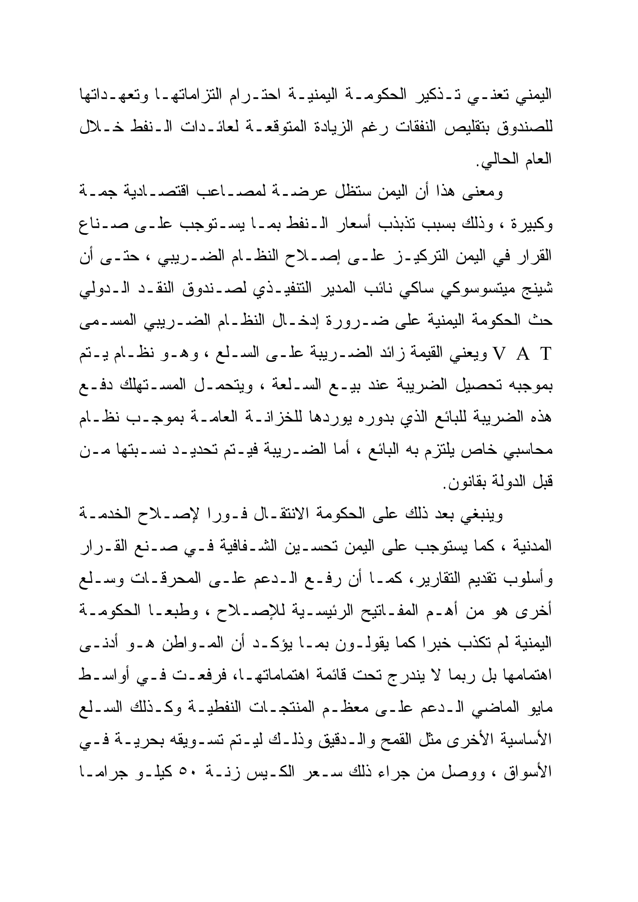 ‫ﺍﻟﻴﻤﻨﻲ ﺘﻌﻨـﻲ ﺘـﺫﻜﻴﺭ ﺍﻟﺤﻜﻭﻤـﺔ ﺍﻟﻴﻤﻨﻴـﺔ ﺍﺤﺘـﺭﺍﻡ ﺍﻟﺘﺯﺍﻤﺎﺘﻬـﺎ ﻭﺘﻌﻬـﺩﺍﺘﻬﺎ‬
‫ﻟﻠﺼﻨﺩﻭﻕ ﺒﺘﻘﻠﻴﺹ ﺍﻟﻨﻔﻘﺎﺕ ﺭﻏﻡ ﺍﻟﺯﻴﺎﺩﺓ ﺍﻟﻤﺘﻭﻗﻌـﺔ ﻟﻌﺎﺌـﺩﺍﺕ ﺍﻟـﻨﻔﻁ ﺨـﻼل‬
                                                         ‫ﺍﻟﻌﺎﻡ ﺍﻟﺤﺎﻟﻲ.‬
‫ﻭﻤﻌﻨﻰ ﻫﺫﺍ ﺃﻥ ﺍﻟﻴﻤﻥ ﺴﺘﻅل ﻋﺭﻀـﺔ ﻟﻤﺼـﺎﻋﺏ ﺍﻗﺘﺼـﺎﺩﻴﺔ ﺠﻤـﺔ‬
‫ﻭﻜﺒﻴﺭﺓ ، ﻭﺫﻟﻙ ﺒﺴﺒﺏ ﺘﺫﺒﺫﺏ ﺃﺴﻌﺎﺭ ﺍﻟـﻨﻔﻁ ﺒﻤـﺎ ﻴﺴـﺘﻭﺠﺏ ﻋﻠـﻰ ﺼـﻨﺎﻉ‬
‫ﺍﻟﻘﺭﺍﺭ ﻓﻲ ﺍﻟﻴﻤﻥ ﺍﻟﺘﺭﻜﻴـﺯ ﻋﻠـﻰ ﺇﺼـﻼﺡ ﺍﻟﻨﻅـﺎﻡ ﺍﻟﻀـﺭﻴﺒﻲ ، ﺤﺘـﻰ ﺃﻥ‬
‫ﺸﻴﻨﺞ ﻤﻴﺘﺴﻭﺴﻭﻜﻲ ﺴﺎﻜﻲ ﻨﺎﺌﺏ ﺍﻟﻤﺩﻴﺭ ﺍﻟﺘﻨﻔﻴـﺫﻱ ﻟﺼـﻨﺩﻭﻕ ﺍﻟﻨﻘـﺩ ﺍﻟـﺩﻭﻟﻲ‬
‫ﺤﺙ ﺍﻟﺤﻜﻭﻤﺔ ﺍﻟﻴﻤﻨﻴﺔ ﻋﻠﻰ ﻀـﺭﻭﺭﺓ ﺇﺩﺨـﺎل ﺍﻟﻨﻅـﺎﻡ ﺍﻟﻀـﺭﻴﺒﻲ ﺍﻟﻤﺴـﻤﻰ‬
‫‪ V A T‬ﻭﻴﻌﻨﻲ ﺍﻟﻘﻴﻤﺔ ﺯﺍﺌﺩ ﺍﻟﻀـﺭﻴﺒﺔ ﻋﻠـﻰ ﺍﻟﺴـﻠﻊ ، ﻭﻫـﻭ ﻨﻅـﺎﻡ ﻴـﺘﻡ‬
‫ﺒﻤﻭﺠﺒﻪ ﺘﺤﺼﻴل ﺍﻟﻀﺭﻴﺒﺔ ﻋﻨﺩ ﺒﻴـﻊ ﺍﻟﺴـﻠﻌﺔ ، ﻭﻴﺘﺤﻤـل ﺍﻟﻤﺴـﺘﻬﻠﻙ ﺩﻓـﻊ‬
‫ﻫﺫﻩ ﺍﻟﻀﺭﻴﺒﺔ ﻟﻠﺒﺎﺌﻊ ﺍﻟﺫﻱ ﺒﺩﻭﺭﻩ ﻴﻭﺭﺩﻫﺎ ﻟﻠﺨﺯﺍﻨـﺔ ﺍﻟﻌﺎﻤـﺔ ﺒﻤﻭﺠـﺏ ﻨﻅـﺎﻡ‬
‫ﻤﺤﺎﺴﺒﻲ ﺨﺎﺹ ﻴﻠﺘﺯﻡ ﺒﻪ ﺍﻟﺒﺎﺌﻊ ، ﺃﻤﺎ ﺍﻟﻀـﺭﻴﺒﺔ ﻓﻴـﺘﻡ ﺘﺤﺩﻴـﺩ ﻨﺴـﺒﺘﻬﺎ ﻤـﻥ‬
                                                    ‫ﻗﺒل ﺍﻟﺩﻭﻟﺔ ﺒﻘﺎﻨﻭﻥ.‬
‫ﻭﻴﻨﺒﻐﻲ ﺒﻌﺩ ﺫﻟﻙ ﻋﻠﻰ ﺍﻟﺤﻜﻭﻤﺔ ﺍﻻﻨﺘﻘـﺎل ﻓـﻭ ‪‬ﺍ ﻹﺼـﻼﺡ ﺍﻟﺨﺩﻤـﺔ‬
               ‫ﺭ‪‬‬
‫ﺍﻟﻤﺩﻨﻴﺔ ، ﻜﻤﺎ ﻴﺴﺘﻭﺠﺏ ﻋﻠﻰ ﺍﻟﻴﻤﻥ ﺘﺤﺴـﻴﻥ ﺍﻟﺸـﻔﺎﻓﻴﺔ ﻓـﻲ ﺼـﻨﻊ ﺍﻟﻘـﺭﺍﺭ‬
‫ﻭﺃﺴﻠﻭﺏ ﺘﻘﺩﻴﻡ ﺍﻟﺘﻘﺎﺭﻴﺭ، ﻜﻤـﺎ ﺃﻥ ﺭﻓـﻊ ﺍﻟـﺩﻋﻡ ﻋﻠـﻰ ﺍﻟﻤﺤﺭﻗـﺎﺕ ﻭﺴـﻠﻊ‬
‫ﺃﺨﺭﻯ ﻫﻭ ﻤﻥ ﺃﻫـﻡ ﺍﻟﻤﻔـﺎﺘﻴﺢ ﺍﻟﺭﺌﻴﺴـﻴﺔ ﻟﻺﺼـﻼﺡ ، ﻭﻁﺒ ‪‬ـﺎ ﺍﻟﺤﻜﻭﻤـﺔ‬
           ‫ﻌ‬
‫ﺍﻟﻴﻤﻨﻴﺔ ﻟﻡ ﺘﻜﺫﺏ ﺨﺒ ‪‬ﺍ ﻜﻤﺎ ﻴﻘﻭﻟـﻭﻥ ﺒﻤـﺎ ﻴﺅﻜـﺩ ﺃﻥ ﺍﻟﻤـﻭﺍﻁﻥ ﻫـﻭ ﺃﺩﻨـﻰ‬
                                              ‫‪‬‬
                                              ‫ﺭ‬
‫ﺍﻫﺘﻤﺎﻤﻬﺎ ﺒل ﺭﺒﻤﺎ ﻻ ﻴﻨﺩﺭﺝ ﺘﺤﺕ ﻗﺎﺌﻤﺔ ﺍﻫﺘﻤﺎﻤﺎﺘﻬـﺎ، ﻓﺭﻓﻌـﺕ ﻓـﻲ ﺃﻭﺍﺴـﻁ‬
‫ﻤﺎﻴﻭ ﺍﻟﻤﺎﻀﻲ ﺍﻟـﺩﻋﻡ ﻋﻠـﻰ ﻤﻌﻅـﻡ ﺍﻟﻤﻨﺘﺠـﺎﺕ ﺍﻟﻨﻔﻁﻴـﺔ ﻭﻜـﺫﻟﻙ ﺍﻟﺴـﻠﻊ‬
‫ﺍﻷﺴﺎﺴﻴﺔ ﺍﻷﺨﺭﻯ ﻤﺜل ﺍﻟﻘﻤﺢ ﻭﺍﻟـﺩﻗﻴﻕ ﻭﺫﻟـﻙ ﻟﻴـﺘﻡ ﺘﺴـﻭﻴﻘﻪ ﺒﺤﺭﻴـﺔ ﻓـﻲ‬
‫ﺍﻷﺴﻭﺍﻕ ، ﻭﻭﺼل ﻤﻥ ﺠﺭﺍﺀ ﺫﻟﻙ ﺴـﻌﺭ ﺍﻟﻜـﻴﺱ ﺯﻨـﺔ ٠٥ ﻜﻴﻠـﻭ ﺠﺭﺍ ‪‬ـﺎ‬
  ‫ﻤ‬
  ‫‪‬‬
 
