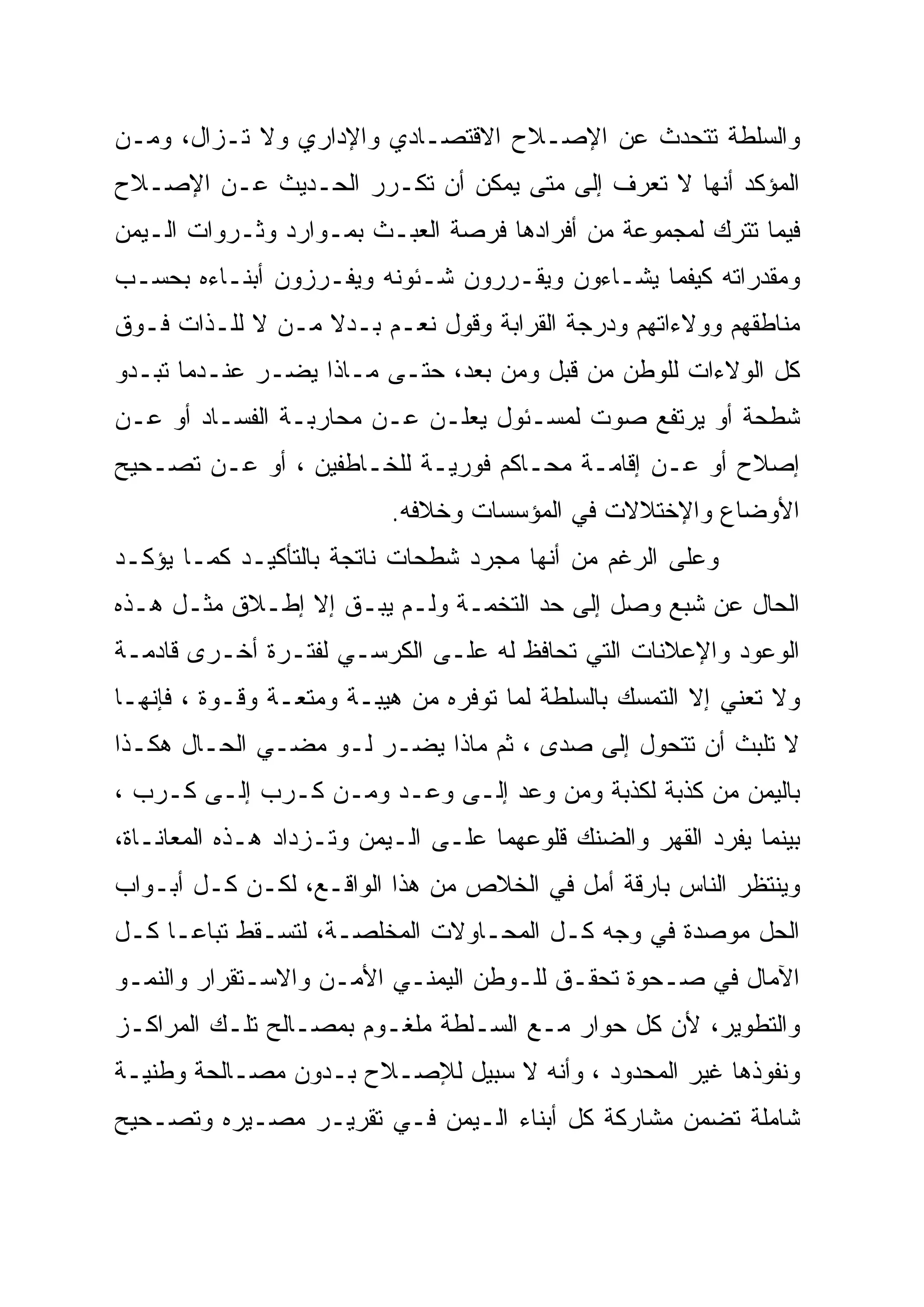 ‫ﻭﺍﻟﺴﻠﻁﺔ ﺘﺘﺤﺩﺙ ﻋﻥ ﺍﻹﺼـﻼﺡ ﺍﻻﻗﺘﺼـﺎﺩﻱ ﻭﺍﻹﺩﺍﺭﻱ ﻭﻻ ﺘـﺯﺍل، ﻭﻤـﻥ‬
‫ﺍﻟﻤﺅﻜﺩ ﺃﻨﻬﺎ ﻻ ﺘﻌﺭﻑ ﺇﻟﻰ ﻤﺘﻰ ﻴﻤﻜﻥ ﺃﻥ ﺘﻜـﺭﺭ ﺍﻟﺤـﺩﻴﺙ ﻋـﻥ ﺍﻹﺼـﻼﺡ‬
‫ﻓﻴﻤﺎ ﺘﺘﺭﻙ ﻟﻤﺠﻤﻭﻋﺔ ﻤﻥ ﺃﻓﺭﺍﺩﻫﺎ ﻓﺭﺼﺔ ﺍﻟﻌﺒـﺙ ﺒﻤـﻭﺍﺭﺩ ﻭﺜـﺭﻭﺍﺕ ﺍﻟـﻴﻤﻥ‬
‫ﻭﻤﻘﺩﺭﺍﺘﻪ ﻜﻴﻔﻤﺎ ﻴﺸـﺎﺀﻭﻥ ﻭﻴﻘـﺭﺭﻭﻥ ﺸـﺌﻭﻨﻪ ﻭﻴﻔـﺭﺯﻭﻥ ﺃﺒﻨـﺎﺀﻩ ﺒﺤﺴـﺏ‬
‫ﻤﻨﺎﻁﻘﻬﻡ ﻭﻭﻻﺀﺍﺘﻬﻡ ﻭﺩﺭﺠﺔ ﺍﻟﻘﺭﺍﺒﺔ ﻭﻗﻭل ﻨﻌـﻡ ﺒـﺩﻻ ﻤـﻥ ﻻ ﻟﻠـﺫﺍﺕ ﻓـﻭﻕ‬
                  ‫ﹰ‬
‫ﻜل ﺍﻟﻭﻻﺀﺍﺕ ﻟﻠﻭﻁﻥ ﻤﻥ ﻗﺒل ﻭﻤﻥ ﺒﻌﺩ، ﺤﺘـﻰ ﻤـﺎﺫﺍ ﻴﻀـﺭ ﻋﻨـﺩﻤﺎ ﺘﺒـﺩﻭ‬
‫ﺸﻁﺤﺔ ﺃﻭ ﻴﺭﺘﻔﻊ ﺼﻭﺕ ﻟﻤﺴـﺌﻭل ﻴﻌﻠـﻥ ﻋـﻥ ﻤﺤﺎﺭﺒـﺔ ﺍﻟﻔﺴـﺎﺩ ﺃﻭ ﻋـﻥ‬
‫ﺇﺼﻼﺡ ﺃﻭ ﻋـﻥ ﺇﻗﺎﻤـﺔ ﻤﺤـﺎﻜﻡ ﻓﻭﺭﻴـﺔ ﻟﻠﺨـﺎﻁﻔﻴﻥ ، ﺃﻭ ﻋـﻥ ﺘﺼـﺤﻴﺢ‬
                           ‫ﺍﻷﻭﻀﺎﻉ ﻭﺍﻹﺨﺘﻼﻻﺕ ﻓﻲ ﺍﻟﻤﺅﺴﺴﺎﺕ ﻭﺨﻼﻓﻪ.‬
‫ﻭﻋﻠﻰ ﺍﻟﺭﻏﻡ ﻤﻥ ﺃﻨﻬﺎ ﻤﺠﺭﺩ ﺸﻁﺤﺎﺕ ﻨﺎﺘﺠﺔ ﺒﺎﻟﺘﺄﻜﻴـﺩ ﻜﻤـﺎ ﻴﺅﻜـﺩ‬
‫ﺍﻟﺤﺎل ﻋﻥ ﺸﺒﻊ ﻭﺼل ﺇﻟﻰ ﺤﺩ ﺍﻟﺘﺨﻤـﺔ ﻭﻟـﻡ ﻴﺒـﻕ ﺇﻻ ﺇﻁـﻼﻕ ﻤﺜـل ﻫـﺫﻩ‬
‫ﺍﻟﻭﻋﻭﺩ ﻭﺍﻹﻋﻼﻨﺎﺕ ﺍﻟﺘﻲ ﺘﺤﺎﻓﻅ ﻟﻪ ﻋﻠـﻰ ﺍﻟﻜﺭﺴـﻲ ﻟﻔﺘـﺭﺓ ﺃﺨـﺭﻯ ﻗﺎﺩﻤـﺔ‬
‫ﻭﻻ ﺘﻌﻨﻲ ﺇﻻ ﺍﻟﺘﻤﺴﻙ ﺒﺎﻟﺴﻠﻁﺔ ﻟﻤﺎ ﺘﻭﻓﺭﻩ ﻤﻥ ﻫﻴﺒـﺔ ﻭﻤﺘﻌـﺔ ﻭﻗـﻭﺓ ، ﻓﺈﻨﻬـﺎ‬
‫ﻻ ﺘﻠﺒﺙ ﺃﻥ ﺘﺘﺤﻭل ﺇﻟﻰ ﺼﺩﻯ ، ﺜﻡ ﻤﺎﺫﺍ ﻴﻀـﺭ ﻟـﻭ ﻤﻀـﻲ ﺍﻟﺤـﺎل ﻫﻜـﺫﺍ‬
‫ﺒﺎﻟﻴﻤﻥ ﻤﻥ ﻜﺫﺒﺔ ﻟﻜﺫﺒﺔ ﻭﻤﻥ ﻭﻋﺩ ﺇﻟـﻰ ﻭﻋـﺩ ﻭﻤـﻥ ﻜـﺭﺏ ﺇﻟـﻰ ﻜـﺭﺏ ،‬
‫ﺒﻴﻨﻤﺎ ﻴﻔﺭﺩ ﺍﻟﻘﻬﺭ ﻭﺍﻟﻀﻨﻙ ﻗﻠﻭﻋﻬﻤﺎ ﻋﻠـﻰ ﺍﻟـﻴﻤﻥ ﻭﺘـﺯﺩﺍﺩ ﻫـﺫﻩ ﺍﻟﻤﻌﺎﻨـﺎﺓ،‬
‫ﻭﻴﻨﺘﻅﺭ ﺍﻟﻨﺎﺱ ﺒﺎﺭﻗﺔ ﺃﻤل ﻓﻲ ﺍﻟﺨﻼﺹ ﻤﻥ ﻫﺫﺍ ﺍﻟﻭﺍﻗـﻊ، ﻟﻜـﻥ ﻜـل ﺃﺒـﻭﺍﺏ‬
‫ﺍﻟﺤل ﻤﻭﺼﺩﺓ ﻓﻲ ﻭﺠﻪ ﻜـل ﺍﻟﻤﺤـﺎﻭﻻﺕ ﺍﻟﻤﺨﻠﺼـﺔ، ﻟﺘﺴـﻘﻁ ﺘﺒﺎ ‪‬ـﺎ ﻜـل‬
      ‫ﻋ‬
‫ﺍﻵﻤﺎل ﻓﻲ ﺼـﺤﻭﺓ ﺘﺤﻘـﻕ ﻟﻠـﻭﻁﻥ ﺍﻟﻴﻤﻨـﻲ ﺍﻷﻤـﻥ ﻭﺍﻻﺴـﺘﻘﺭﺍﺭ ﻭﺍﻟﻨﻤـﻭ‬
‫ﻭﺍﻟﺘﻁﻭﻴﺭ، ﻷﻥ ﻜل ﺤﻭﺍﺭ ﻤـﻊ ﺍﻟﺴـﻠﻁﺔ ﻤﻠﻐـﻭﻡ ﺒﻤﺼـﺎﻟﺢ ﺘﻠـﻙ ﺍﻟﻤﺭﺍﻜـﺯ‬
‫ﻭﻨﻔﻭﺫﻫﺎ ﻏﻴﺭ ﺍﻟﻤﺤﺩﻭﺩ ، ﻭﺃﻨﻪ ﻻ ﺴﺒﻴل ﻟﻺﺼـﻼﺡ ﺒـﺩﻭﻥ ﻤﺼـﺎﻟﺤﺔ ﻭﻁﻨﻴـﺔ‬
‫ﺸﺎﻤﻠﺔ ﺘﻀﻤﻥ ﻤﺸﺎﺭﻜﺔ ﻜل ﺃﺒﻨﺎﺀ ﺍﻟـﻴﻤﻥ ﻓـﻲ ﺘﻘﺭﻴـﺭ ﻤﺼـﻴﺭﻩ ﻭﺘﺼـﺤﻴﺢ‬
 