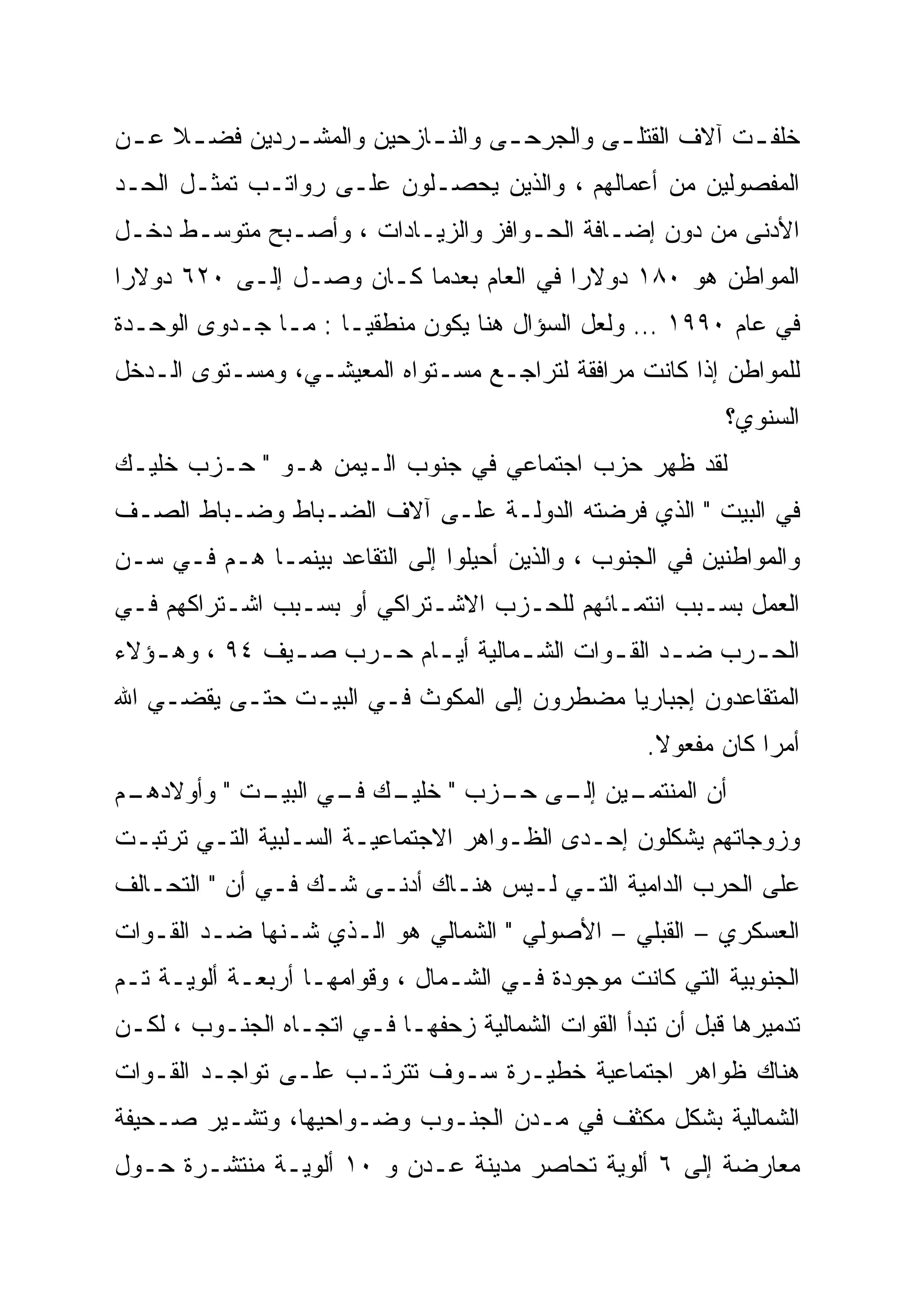 ‫ﺨﻠﻔ ـﺕ ﺁﻻﻑ ﺍﻟﻘﺘﻠ ـﻰ ﻭﺍﻟﺠﺭﺤ ـﻰ ﻭﺍﻟﻨ ـﺎﺯﺤﻴﻥ ﻭﺍﻟﻤﺸ ـﺭﺩﻴﻥ ﻓﻀ ـﻼ ﻋ ـﻥ‬
 ‫ﹰ ـ‬           ‫ـ‬            ‫ـ‬       ‫ـ‬         ‫ـ‬            ‫ـ‬
‫ﺍﻟﻤﻔﺼﻭﻟﻴﻥ ﻤﻥ ﺃﻋﻤﺎﻟﻬﻡ ، ﻭﺍﻟﺫﻴﻥ ﻴﺤﺼـﻠﻭﻥ ﻋﻠـﻰ ﺭﻭﺍﺘـﺏ ﺘﻤﺜـل ﺍﻟﺤـﺩ‬
‫ﺍﻷﺩﻨﻰ ﻤﻥ ﺩﻭﻥ ﺇﻀـﺎﻓﺔ ﺍﻟﺤـﻭﺍﻓﺯ ﻭﺍﻟﺯﻴـﺎﺩﺍﺕ ، ﻭﺃﺼـﺒﺢ ﻤﺘﻭﺴـﻁ ﺩﺨـل‬
‫ﺍﻟﻤﻭﺍﻁﻥ ﻫﻭ ٠٨١ ﺩﻭﻻ ‪‬ﺍ ﻓﻲ ﺍﻟﻌﺎﻡ ﺒﻌﺩﻤﺎ ﻜـﺎﻥ ﻭﺼـل ﺇﻟـﻰ ٠٢٦ ﺩﻭﻻ ‪‬ﺍ‬
 ‫ﺭ‪‬‬                                       ‫ﺭ‪‬‬
‫ﻓﻲ ﻋﺎﻡ ٠٩٩١ … ﻭﻟﻌل ﺍﻟﺴﺅﺍل ﻫﻨﺎ ﻴﻜﻭﻥ ﻤﻨﻁﻘ ‪‬ـﺎ : ﻤـﺎ ﺠـﺩﻭﻯ ﺍﻟﻭﺤـﺩﺓ‬
                      ‫ﻴ‬
                      ‫‪‬‬
‫ﻟﻠﻤﻭﺍﻁﻥ ﺇﺫﺍ ﻜﺎﻨﺕ ﻤﺭﺍﻓﻘﺔ ﻟﺘﺭﺍﺠـﻊ ﻤﺴـﺘﻭﺍﻩ ﺍﻟﻤﻌﻴﺸـﻲ، ﻭﻤﺴـﺘﻭﻯ ﺍﻟـﺩﺨل‬
                                                            ‫ﺍﻟﺴﻨﻭﻱ؟‬
‫ﻟﻘﺩ ﻅﻬﺭ ﺤﺯﺏ ﺍﺠﺘﻤﺎﻋﻲ ﻓﻲ ﺠﻨﻭﺏ ﺍﻟـﻴﻤﻥ ﻫـﻭ " ﺤـﺯﺏ ﺨﻠﻴـﻙ‬
‫ﻓﻲ ﺍﻟﺒﻴﺕ " ﺍﻟﺫﻱ ﻓﺭﻀﺘﻪ ﺍﻟﺩﻭﻟـﺔ ﻋﻠـﻰ ﺁﻻﻑ ﺍﻟﻀـﺒﺎﻁ ﻭﻀـﺒﺎﻁ ﺍﻟﺼـﻑ‬
‫ﻭﺍﻟﻤﻭﺍﻁﻨﻴﻥ ﻓﻲ ﺍﻟﺠﻨﻭﺏ ، ﻭﺍﻟﺫﻴﻥ ﺃﺤﻴﻠﻭﺍ ﺇﻟﻰ ﺍﻟﺘﻘﺎﻋﺩ ﺒﻴﻨﻤـﺎ ﻫـﻡ ﻓـﻲ ﺴـﻥ‬
‫ﺍﻟﻌﻤل ﺒﺴـﺒﺏ ﺍﻨﺘﻤـﺎﺌﻬﻡ ﻟﻠﺤـﺯﺏ ﺍﻻﺸـﺘﺭﺍﻜﻲ ﺃﻭ ﺒﺴـﺒﺏ ﺍﺸـﺘﺭﺍﻜﻬﻡ ﻓـﻲ‬
‫ﺍﻟﺤ ـﺭﺏ ﻀ ـﺩ ﺍﻟﻘ ـﻭﺍﺕ ﺍﻟﺸ ـﻤﺎﻟﻴﺔ ﺃﻴ ـﺎﻡ ﺤ ـﺭﺏ ﺼ ـﻴﻑ ٤٩ ، ﻭﻫ ـﺅﻻﺀ‬
   ‫ـ‬           ‫ـ‬     ‫ـ ـ‬             ‫ـ‬        ‫ـ ـ‬          ‫ـ‬
‫ﺍﻟﻤﺘﻘﺎﻋﺩﻭﻥ ﺇﺠﺒﺎﺭ ‪‬ﺎ ﻤﻀﻁﺭﻭﻥ ﺇﻟﻰ ﺍﻟﻤﻜﻭﺙ ﻓـﻲ ﺍﻟﺒﻴـﺕ ﺤﺘـﻰ ﻴﻘﻀـﻲ ﺍﷲ‬
                                            ‫‪‬‬
                                            ‫ﻴ‬
                                                    ‫ﺃﻤ ‪‬ﺍ ﻜﺎﻥ ﻤﻔﻌﻭﻻ.‬
                                                     ‫ﹰ‬          ‫‪‬‬
                                                                ‫ﺭ‬
‫ـﻡ‬
 ‫ـﻴﻥ ـﻰ ـﺯﺏ " ـﻙ ـﻲ ـﺕ " ﻭﺃﻭﻻﺩﻫـ‬
            ‫ﺨﻠﻴـ ﻓـ ﺍﻟﺒﻴـ‬ ‫ﺃﻥ ﺍﻟﻤﻨﺘﻤـ ﺇﻟـ ﺤـ‬
‫ﻭﺯﻭﺠﺎﺘﻬﻡ ﻴﺸﻜﻠﻭﻥ ﺇﺤـﺩﻯ ﺍﻟﻅـﻭﺍﻫﺭ ﺍﻻﺠﺘﻤﺎﻋﻴـﺔ ﺍﻟﺴـﻠﺒﻴﺔ ﺍﻟﺘـﻲ ﺘﺭﺘﺒـﺕ‬
‫ﻋﻠﻰ ﺍﻟﺤﺭﺏ ﺍﻟﺩﺍﻤﻴﺔ ﺍﻟﺘـﻲ ﻟـﻴﺱ ﻫﻨـﺎﻙ ﺃﺩﻨـﻰ ﺸـﻙ ﻓـﻲ ﺃﻥ " ﺍﻟﺘﺤـﺎﻟﻑ‬
‫ﺍﻟﻌﺴﻜﺭﻱ – ﺍﻟﻘﺒﻠﻲ – ﺍﻷﺼﻭﻟﻲ " ﺍﻟﺸﻤﺎﻟﻲ ﻫﻭ ﺍﻟـﺫﻱ ﺸـﻨﻬﺎ ﻀـﺩ ﺍﻟﻘـﻭﺍﺕ‬
‫ﺍﻟﺠﻨﻭﺒﻴﺔ ﺍﻟﺘﻲ ﻜﺎﻨﺕ ﻤﻭﺠﻭﺩﺓ ﻓـﻲ ﺍﻟﺸـﻤﺎل ، ﻭﻗﻭﺍﻤﻬـﺎ ﺃﺭﺒﻌـﺔ ﺃﻟﻭﻴـﺔ ﺘـﻡ‬
‫ﺘﺩﻤﻴﺭﻫﺎ ﻗﺒل ﺃﻥ ﺘﺒﺩﺃ ﺍﻟﻘﻭﺍﺕ ﺍﻟﺸﻤﺎﻟﻴﺔ ﺯﺤﻔﻬـﺎ ﻓـﻲ ﺍﺘﺠـﺎﻩ ﺍﻟﺠﻨـﻭﺏ ، ﻟﻜـﻥ‬
‫ﻫﻨﺎﻙ ﻅﻭﺍﻫﺭ ﺍﺠﺘﻤﺎﻋﻴﺔ ﺨﻁﻴـﺭﺓ ﺴـﻭﻑ ﺘﺘﺭﺘـﺏ ﻋﻠـﻰ ﺘﻭﺍﺠـﺩ ﺍﻟﻘـﻭﺍﺕ‬
‫ﺍﻟﺸﻤﺎﻟﻴﺔ ﺒﺸﻜل ﻤﻜﺜﻑ ﻓﻲ ﻤـﺩﻥ ﺍﻟﺠﻨـﻭﺏ ﻭﻀـﻭﺍﺤﻴﻬﺎ، ﻭﺘﺸـﻴﺭ ﺼـﺤﻴﻔﺔ‬
‫ﻤﻌﺎﺭﻀﺔ ﺇﻟﻰ ٦ ﺃﻟﻭﻴﺔ ﺘﺤﺎﺼﺭ ﻤﺩﻴﻨﺔ ﻋـﺩﻥ ﻭ ٠١ ﺃﻟﻭﻴـﺔ ﻤﻨﺘﺸـﺭﺓ ﺤـﻭل‬
 