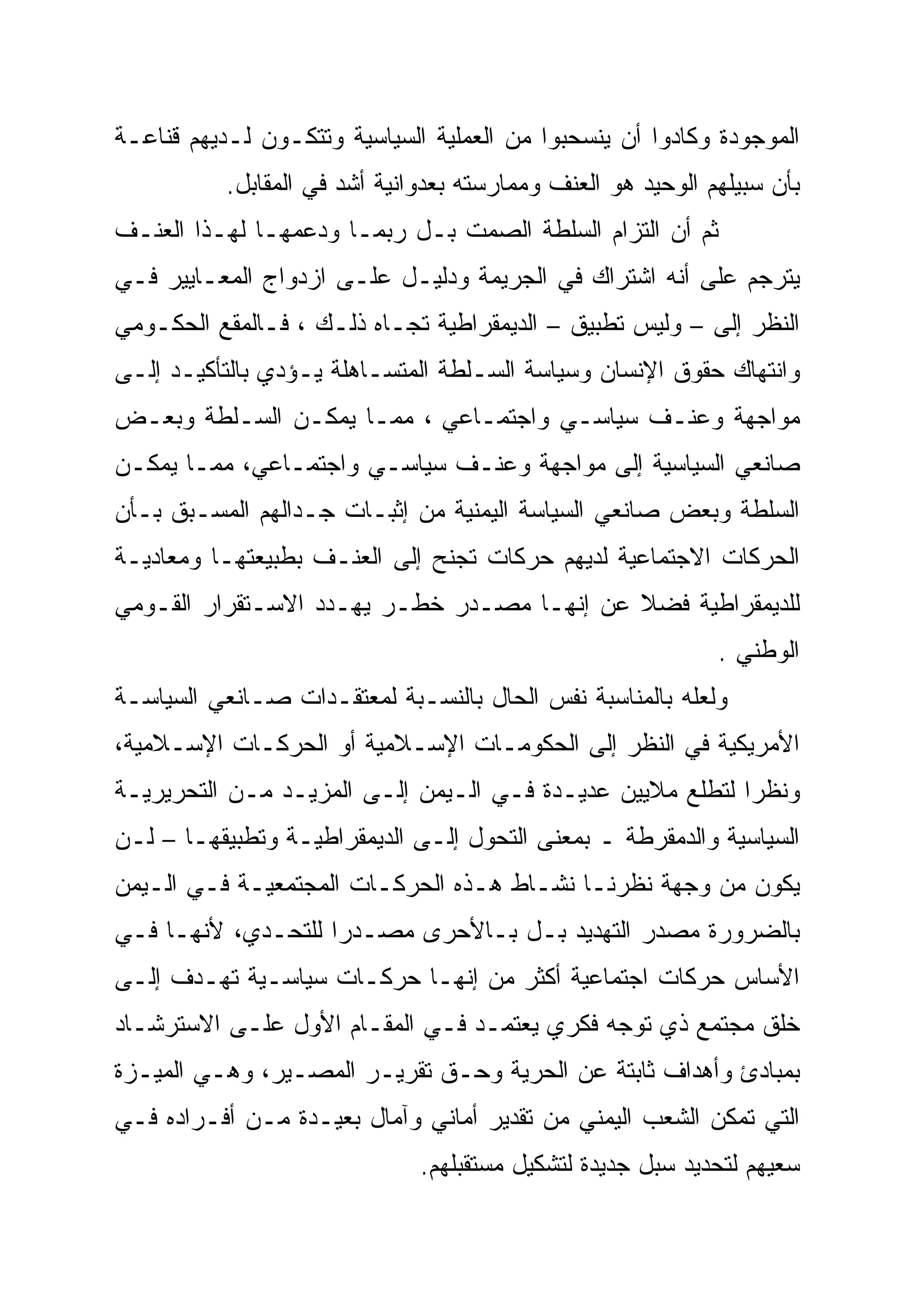 ‫ﺍﻟﻤﻭﺠﻭﺩﺓ ﻭﻜﺎﺩﻭﺍ ﺃﻥ ﻴﻨﺴﺤﺒﻭﺍ ﻤﻥ ﺍﻟﻌﻤﻠﻴﺔ ﺍﻟﺴﻴﺎﺴﻴﺔ ﻭﺘﺘﻜـﻭﻥ ﻟـﺩﻴﻬﻡ ﻗﻨﺎﻋـﺔ‬
           ‫ﺒﺄﻥ ﺴﺒﻴﻠﻬﻡ ﺍﻟﻭﺤﻴﺩ ﻫﻭ ﺍﻟﻌﻨﻑ ﻭﻤﻤﺎﺭﺴﺘﻪ ﺒﻌﺩﻭﺍﻨﻴﺔ ﺃﺸﺩ ﻓﻲ ﺍﻟﻤﻘﺎﺒل.‬
‫ﺜﻡ ﺃﻥ ﺍﻟﺘﺯﺍﻡ ﺍﻟﺴﻠﻁﺔ ﺍﻟﺼﻤﺕ ﺒـل ﺭﺒﻤـﺎ ﻭﺩﻋﻤﻬـﺎ ﻟﻬـﺫﺍ ﺍﻟﻌﻨـﻑ‬
‫ﻴﺘﺭﺠﻡ ﻋﻠﻰ ﺃﻨﻪ ﺍﺸﺘﺭﺍﻙ ﻓﻲ ﺍﻟﺠﺭﻴﻤﺔ ﻭﺩﻟﻴـل ﻋﻠـﻰ ﺍﺯﺩﻭﺍﺝ ﺍﻟﻤﻌـﺎﻴﻴﺭ ﻓـﻲ‬
‫ﺍﻟﻨﻅﺭ ﺇﻟﻰ – ﻭﻟﻴﺱ ﺘﻁﺒﻴﻕ – ﺍﻟﺩﻴﻤﻘﺭﺍﻁﻴﺔ ﺘﺠـﺎﻩ ﺫﻟـﻙ ، ﻓـﺎﻟﻤﻘﻊ ﺍﻟﺤﻜـﻭﻤﻲ‬
‫ﻭﺍﻨﺘﻬﺎﻙ ﺤﻘﻭﻕ ﺍﻹﻨﺴﺎﻥ ﻭﺴﻴﺎﺴﺔ ﺍﻟﺴـﻠﻁﺔ ﺍﻟﻤﺘﺴـﺎﻫﻠﺔ ﻴـﺅﺩﻱ ﺒﺎﻟﺘﺄﻜﻴـﺩ ﺇﻟـﻰ‬
‫ﻤﻭﺍﺠﻬﺔ ﻭﻋﻨـﻑ ﺴﻴﺎﺴـﻲ ﻭﺍﺠﺘﻤـﺎﻋﻲ ، ﻤﻤـﺎ ﻴﻤﻜـﻥ ﺍﻟﺴـﻠﻁﺔ ﻭﺒﻌـﺽ‬
‫ﺼﺎﻨﻌﻲ ﺍﻟﺴﻴﺎﺴﻴﺔ ﺇﻟﻰ ﻤﻭﺍﺠﻬﺔ ﻭﻋﻨـﻑ ﺴﻴﺎﺴـﻲ ﻭﺍﺠﺘﻤـﺎﻋﻲ، ﻤﻤـﺎ ﻴﻤﻜـﻥ‬
‫ﺍﻟﺴﻠﻁﺔ ﻭﺒﻌﺽ ﺼﺎﻨﻌﻲ ﺍﻟﺴﻴﺎﺴﺔ ﺍﻟﻴﻤﻨﻴﺔ ﻤﻥ ﺇﺜﺒـﺎﺕ ﺠـﺩﺍﻟﻬﻡ ﺍﻟﻤﺴـﺒﻕ ﺒـﺄﻥ‬
‫ﺍﻟﺤﺭﻜﺎﺕ ﺍﻻﺠﺘﻤﺎﻋﻴﺔ ﻟﺩﻴﻬﻡ ﺤﺭﻜﺎﺕ ﺘﺠﻨﺢ ﺇﻟﻰ ﺍﻟﻌﻨـﻑ ﺒﻁﺒﻴﻌﺘﻬـﺎ ﻭﻤﻌﺎﺩﻴـﺔ‬
‫ﻟﻠﺩﻴﻤﻘﺭﺍﻁﻴﺔ ﻓﻀﻼ ﻋﻥ ﺇﻨﻬـﺎ ﻤﺼـﺩﺭ ﺨﻁـﺭ ﻴﻬـﺩﺩ ﺍﻻﺴـﺘﻘﺭﺍﺭ ﺍﻟﻘـﻭﻤﻲ‬
                                            ‫ﹰ‬
                                                              ‫ﺍﻟﻭﻁﻨﻲ .‬
‫ﻭﻟﻌﻠﻪ ﺒﺎﻟﻤﻨﺎﺴﺒﺔ ﻨﻔﺱ ﺍﻟﺤﺎل ﺒﺎﻟﻨﺴـﺒﺔ ﻟﻤﻌﺘﻘـﺩﺍﺕ ﺼـﺎﻨﻌﻲ ﺍﻟﺴﻴﺎﺴـﺔ‬
‫ﺍﻷﻤﺭﻴﻜﻴﺔ ﻓﻲ ﺍﻟﻨﻅﺭ ﺇﻟﻰ ﺍﻟﺤﻜﻭﻤـﺎﺕ ﺍﻹﺴـﻼﻤﻴﺔ ﺃﻭ ﺍﻟﺤﺭﻜـﺎﺕ ﺍﻹﺴـﻼﻤﻴﺔ،‬
‫ﻭﻨﻅ ‪‬ﺍ ﻟﺘﻁﻠﻊ ﻤﻼﻴﻴﻥ ﻋﺩﻴـﺩﺓ ﻓـﻲ ﺍﻟـﻴﻤﻥ ﺇﻟـﻰ ﺍﻟﻤﺯﻴـﺩ ﻤـﻥ ﺍﻟﺘﺤﺭﻴﺭﻴـﺔ‬
                                                           ‫‪‬‬
                                                           ‫ﺭ‬
‫ﺍﻟﺴﻴﺎﺴﻴﺔ ﻭﺍﻟﺩﻤﻘﺭﻁﺔ ـ ﺒﻤﻌﻨﻰ ﺍﻟﺘﺤﻭل ﺇﻟـﻰ ﺍﻟﺩﻴﻤﻘﺭﺍﻁﻴـﺔ ﻭﺘﻁﺒﻴﻘﻬـﺎ – ﻟـﻥ‬
‫ﻴﻜﻭﻥ ﻤﻥ ﻭﺠﻬﺔ ﻨﻅﺭﻨـﺎ ﻨﺸـﺎﻁ ﻫـﺫﻩ ﺍﻟﺤﺭﻜـﺎﺕ ﺍﻟﻤﺠﺘﻤﻌﻴـﺔ ﻓـﻲ ﺍﻟـﻴﻤﻥ‬
‫ﺒﺎﻟﻀﺭﻭﺭﺓ ﻤﺼﺩﺭ ﺍﻟﺘﻬﺩﻴﺩ ﺒـل ﺒـﺎﻷﺤﺭﻯ ﻤﺼـﺩ ‪‬ﺍ ﻟﻠﺘﺤـﺩﻱ، ﻷﻨﻬـﺎ ﻓـﻲ‬
                    ‫ﺭ‪‬‬
‫ﺍﻷﺴﺎﺱ ﺤﺭﻜﺎﺕ ﺍﺠﺘﻤﺎﻋﻴﺔ ﺃﻜﺜﺭ ﻤﻥ ﺇﻨﻬـﺎ ﺤﺭﻜـﺎﺕ ﺴﻴﺎﺴـﻴﺔ ﺘﻬـﺩﻑ ﺇﻟـﻰ‬
‫ﺨﻠﻕ ﻤﺠﺘﻤﻊ ﺫﻱ ﺘﻭﺠﻪ ﻓﻜﺭﻱ ﻴﻌﺘﻤـﺩ ﻓـﻲ ﺍﻟﻤﻘـﺎﻡ ﺍﻷﻭل ﻋﻠـﻰ ﺍﻻﺴﺘﺭﺸـﺎﺩ‬
‫ﺒﻤﺒﺎﺩﺉ ﻭﺃﻫﺩﺍﻑ ﺜﺎﺒﺘﺔ ﻋﻥ ﺍﻟﺤﺭﻴﺔ ﻭﺤـﻕ ﺘﻘﺭﻴـﺭ ﺍﻟﻤﺼـﻴﺭ، ﻭﻫـﻲ ﺍﻟﻤﻴـﺯﺓ‬
‫ﺍﻟﺘﻲ ﺘﻤﻜﻥ ﺍﻟﺸﻌﺏ ﺍﻟﻴﻤﻨﻲ ﻤﻥ ﺘﻘﺩﻴﺭ ﺃﻤﺎﻨﻲ ﻭﺁﻤﺎل ﺒﻌﻴـﺩﺓ ﻤـﻥ ﺃﻓـﺭﺍﺩﻩ ﻓـﻲ‬
                               ‫ﺴﻌﻴﻬﻡ ﻟﺘﺤﺩﻴﺩ ﺴﺒل ﺠﺩﻴﺩﺓ ﻟﺘﺸﻜﻴل ﻤﺴﺘﻘﺒﻠﻬﻡ.‬
 