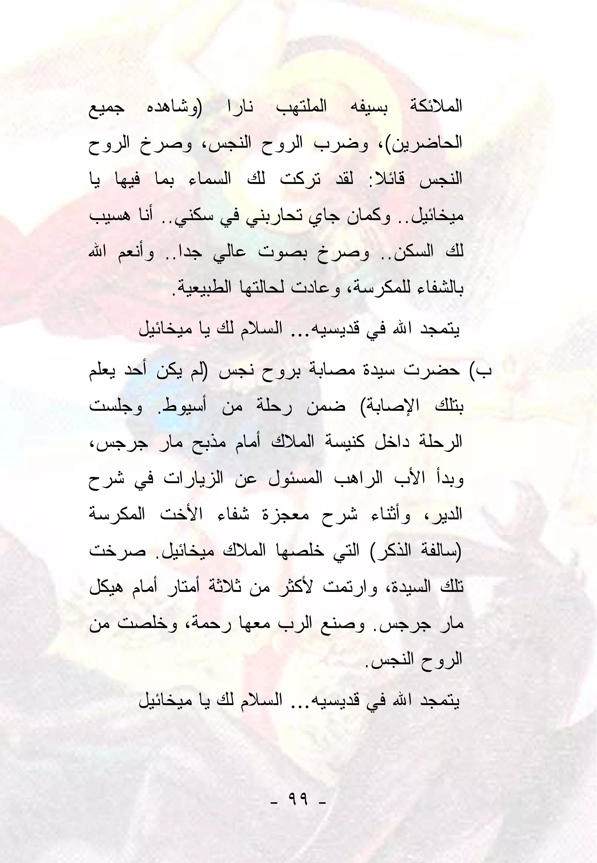 ‫ﺠﻤﻴﻊ‬    ‫)ﻭﺸﺎﻫﺩﻩ‬   ‫ﻨﺎﺭﺍ‬
                   ‫‪‬‬     ‫ﺍﻟﻤﻠﺘﻬﺏ‬   ‫ﺒﺴﻴﻔﻪ‬   ‫ﺍﻟﻤﻼﺌﻜﺔ‬
‫ﺍﻟﺤﺎﻀﺭﻴﻥ(، ﻭﻀﺭﺏ ﺍﻟﺭﻭﺡ ﺍﻟﻨﺠﺱ، ﻭﺼﺭﺥ ﺍﻟﺭﻭﺡ‬
‫ﺍﻟﻨﺠﺱ ﻗﺎﺌﻼ: ﻟﻘﺩ ﺘﺭﻜﺕ ﻟﻙ ﺍﻟﺴﻤﺎﺀ ﺒﻤﺎ ﻓﻴﻬﺎ ﻴﺎ‬
                                ‫ﹰ‬
‫ﻤﻴﺨﺎﺌﻴل.. ﻭﻜﻤﺎﻥ ﺠﺎﻱ ﺘﺤﺎﺭﺒﻨﻲ ﻓﻲ ﺴﻜﻨﻲ.. ﺃﻨﺎ ﻫﺴﻴﺏ‬
‫ﻟﻙ ﺍﻟﺴﻜﻥ.. ﻭﺼﺭﺥ ﺒﺼﻭﺕ ﻋﺎﻟﻲ ﺠﺩﺍ.. ﻭﺃﻨﻌﻡ ﺍﷲ‬
            ‫‪‬‬
           ‫ﺒﺎﻟﺸﻔﺎﺀ ﻟﻠﻤﻜﺭﺴﺔ، ﻭﻋﺎﺩﺕ ﻟﺤﺎﻟﺘﻬﺎ ﺍﻟﻁﺒﻴﻌﻴﺔ.‬
       ‫ﻴﺘﻤﺠﺩ ﺍﷲ ﻓﻲ ﻗﺩﻴﺴﻴﻪ... ﺍﻟﺴﻼﻡ ﻟﻙ ﻴﺎ ﻤﻴﺨﺎﺌﻴل‬
‫ﺏ( ﺤﻀﺭﺕ ﺴﻴﺩﺓ ﻤﺼﺎﺒﺔ ﺒﺭﻭﺡ ﻨﺠﺱ )ﻟﻡ ﻴﻜﻥ ﺃﺤﺩ ﻴﻌﻠﻡ‬
‫ﺒﺘﻠﻙ ﺍﻹﺼﺎﺒﺔ( ﻀﻤﻥ ﺭﺤﻠﺔ ﻤﻥ ﺃﺴﻴﻭﻁ. ﻭﺠﻠﺴﺕ‬
‫ﺍﻟﺭﺤﻠﺔ ﺩﺍﺨل ﻜﻨﻴﺴﺔ ﺍﻟﻤﻼﻙ ﺃﻤﺎﻡ ﻤﺫﺒﺢ ﻤﺎﺭ ﺠﺭﺠﺱ،‬
‫ﻭﺒﺩﺃ ﺍﻷﺏ ﺍﻟﺭﺍﻫﺏ ﺍﻟﻤﺴﺌﻭل ﻋﻥ ﺍﻟﺯﻴﺎﺭﺍﺕ ﻓﻲ ﺸﺭﺡ‬
‫ﺍﻟﺩﻴﺭ، ﻭﺃﺜﻨﺎﺀ ﺸﺭﺡ ﻤﻌﺠﺯﺓ ﺸﻔﺎﺀ ﺍﻷﺨﺕ ﺍﻟﻤﻜﺭﺴﺔ‬
‫)ﺴﺎﻟﻔﺔ ﺍﻟﺫﻜﺭ( ﺍﻟﺘﻲ ﺨﻠﺼﻬﺎ ﺍﻟﻤﻼﻙ ﻤﻴﺨﺎﺌﻴل. ﺼﺭﺨﺕ‬
‫ﺘﻠﻙ ﺍﻟﺴﻴﺩﺓ، ﻭﺍﺭﺘﻤﺕ ﻷﻜﺜﺭ ﻤﻥ ﺜﻼﺜﺔ ﺃﻤﺘﺎﺭ ﺃﻤﺎﻡ ﻫﻴﻜل‬
‫ﻤﺎﺭ ﺠﺭﺠﺱ. ﻭﺼﻨﻊ ﺍﻟﺭﺏ ﻤﻌﻬﺎ ﺭﺤﻤﺔ، ﻭﺨﻠﺼﺕ ﻤﻥ‬
                                     ‫ﺍﻟﺭﻭﺡ ﺍﻟﻨﺠﺱ.‬
       ‫ﻴﺘﻤﺠﺩ ﺍﷲ ﻓﻲ ﻗﺩﻴﺴﻴﻪ... ﺍﻟﺴﻼﻡ ﻟﻙ ﻴﺎ ﻤﻴﺨﺎﺌﻴل‬



                         ‫- ٩٩ -‬
 