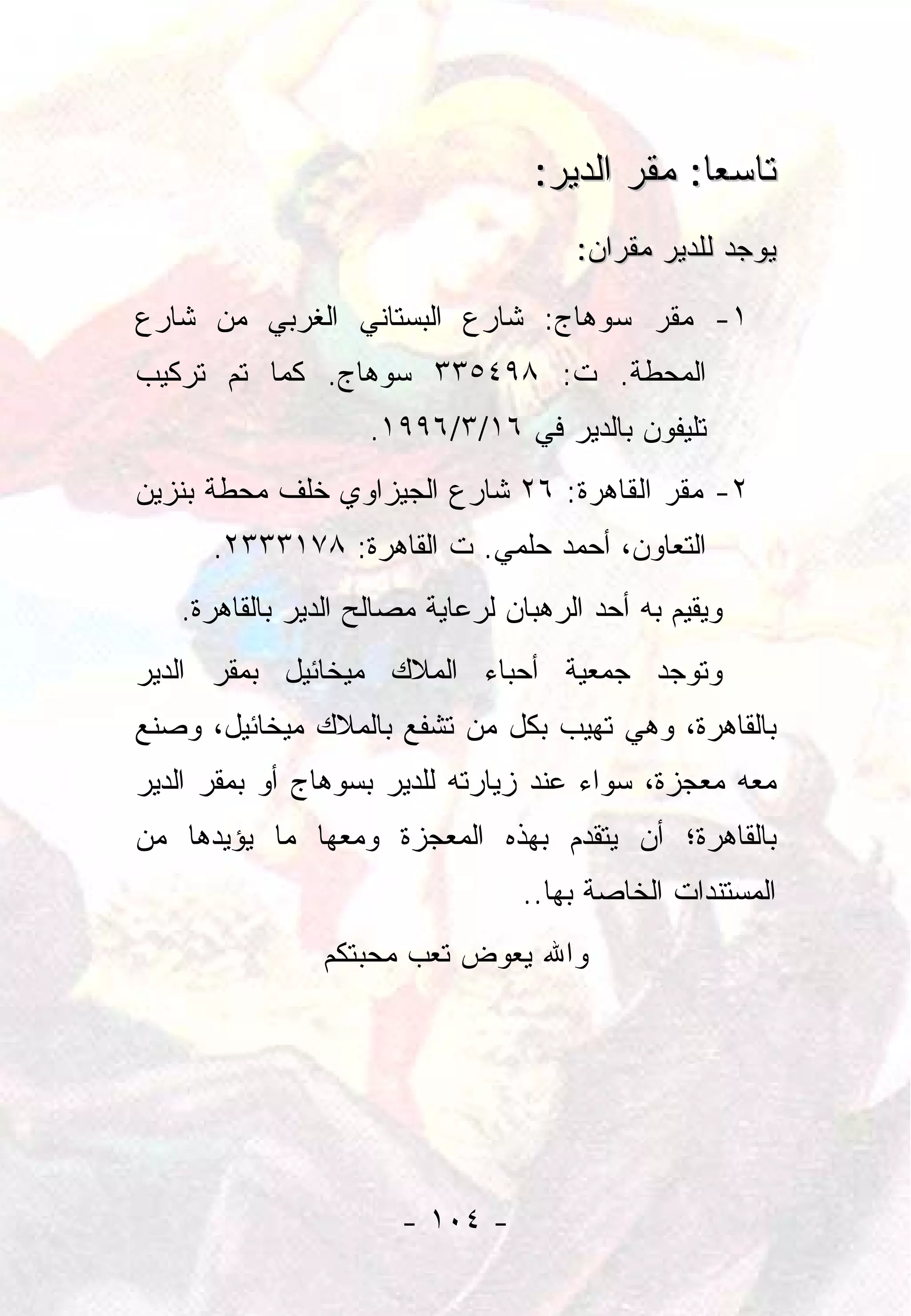 ‫ﺘﺎﺴﻌﺎ: ﻤﻘﺭ ﺍﻟﺩﻴﺭ:‬
                                               ‫‪‬‬
                                      ‫ﻴﻭﺠﺩ ﻟﻠﺩﻴﺭ ﻤﻘﺭﺍﻥ:‬

‫١- ﻤﻘﺭ ﺴﻭﻫﺎﺝ: ﺸﺎﺭﻉ ﺍﻟﺒﺴﺘﺎﻨﻲ ﺍﻟﻐﺭﺒﻲ ﻤﻥ ﺸﺎﺭﻉ‬
‫ﺍﻟﻤﺤﻁﺔ. ﺕ: ٨٩٤٥٣٣ ﺴﻭﻫﺎﺝ. ﻜﻤﺎ ﺘﻡ ﺘﺭﻜﻴﺏ‬
                    ‫ﺘﻠﻴﻔﻭﻥ ﺒﺎﻟﺩﻴﺭ ﻓﻲ ٦١/٣/٦٩٩١.‬
‫٢- ﻤﻘﺭ ﺍﻟﻘﺎﻫﺭﺓ: ٦٢ ﺸﺎﺭﻉ ﺍﻟﺠﻴﺯﺍﻭﻱ ﺨﻠﻑ ﻤﺤﻁﺔ ﺒﻨﺯﻴﻥ‬
      ‫ﺍﻟﺘﻌﺎﻭﻥ، ﺃﺤﻤﺩ ﺤﻠﻤﻲ. ﺕ ﺍﻟﻘﺎﻫﺭﺓ: ٨٧١٣٣٣٢.‬
   ‫ﻭﻴﻘﻴﻡ ﺒﻪ ﺃﺤﺩ ﺍﻟﺭﻫﺒﺎﻥ ﻟﺭﻋﺎﻴﺔ ﻤﺼﺎﻟﺢ ﺍﻟﺩﻴﺭ ﺒﺎﻟﻘﺎﻫﺭﺓ.‬
‫ﻭﺘﻭﺠﺩ ﺠﻤﻌﻴﺔ ﺃﺤﺒﺎﺀ ﺍﻟﻤﻼﻙ ﻤﻴﺨﺎﺌﻴل ﺒﻤﻘﺭ ﺍﻟﺩﻴﺭ‬
‫ﺒﺎﻟﻘﺎﻫﺭﺓ، ﻭﻫﻲ ﺘﻬﻴﺏ ﺒﻜل ﻤﻥ ﺘﺸﻔﻊ ﺒﺎﻟﻤﻼﻙ ﻤﻴﺨﺎﺌﻴل، ﻭﺼﻨﻊ‬
‫ﻤﻌﻪ ﻤﻌﺠﺯﺓ، ﺴﻭﺍﺀ ﻋﻨﺩ ﺯﻴﺎﺭﺘﻪ ﻟﻠﺩﻴﺭ ﺒﺴﻭﻫﺎﺝ ﺃﻭ ﺒﻤﻘﺭ ﺍﻟﺩﻴﺭ‬
‫ﺒﺎﻟﻘﺎﻫﺭﺓ؛ ﺃﻥ ﻴﺘﻘﺩﻡ ﺒﻬﺫﻩ ﺍﻟﻤﻌﺠﺯﺓ ﻭﻤﻌﻬﺎ ﻤﺎ ﻴﺅﻴﺩﻫﺎ ﻤﻥ‬
                                 ‫ﺍﻟﻤﺴﺘﻨﺩﺍﺕ ﺍﻟﺨﺎﺼﺔ ﺒﻬﺎ..‬
               ‫ﻭﺍﷲ ﻴﻌﻭﺽ ﺘﻌﺏ ﻤﺤﺒﺘﻜﻡ‬




                      ‫- ٤٠١ -‬
 