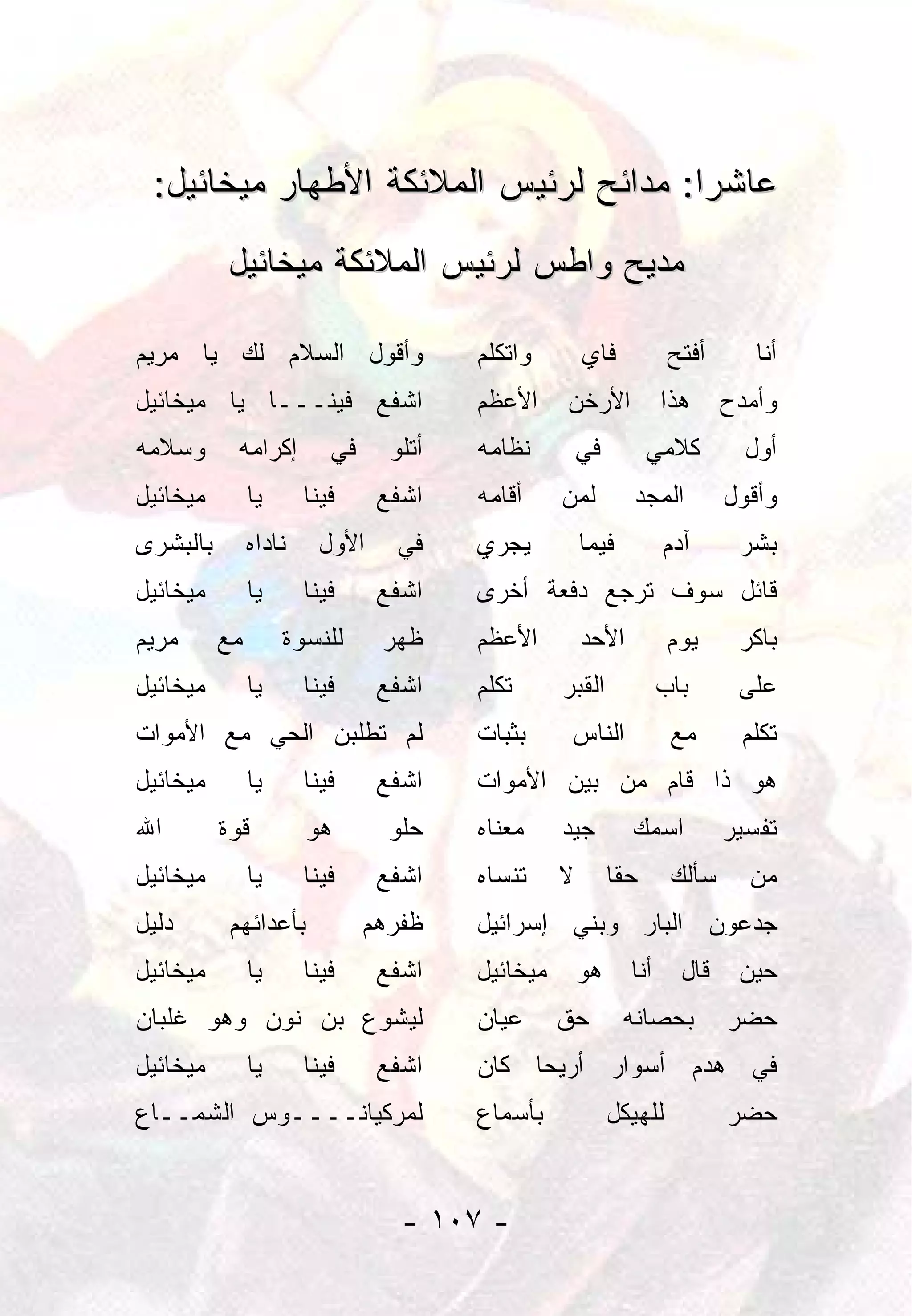 ‫ﻋﺎﺸﺭﺍ: ﻤﺩﺍﺌﺢ ﻟﺭﺌﻴﺱ ﺍﻟﻤﻼﺌﻜﺔ ﺍﻷﻁﻬﺎﺭ ﻤﻴﺨﺎﺌﻴل:‬
                                       ‫‪‬‬
          ‫ﻤﺩﻴﺢ ﻭﺍﻁﺱ ﻟﺭﺌﻴﺱ ﺍﻟﻤﻼﺌﻜﺔ ﻤﻴﺨﺎﺌﻴل‬

‫ﻭﺃﻗﻭل ﺍﻟﺴﻼﻡ ﻟﻙ ﻴﺎ ﻤﺭﻴﻡ‬                  ‫ﻭﺍﺘﻜﻠﻡ‬        ‫ﻓﺎﻱ‬           ‫ﺃﻓﺘﺢ‬      ‫ﺃﻨﺎ‬
‫ﺍﺸﻔﻊ ﻓﻴﻨـــﺎ ﻴﺎ ﻤﻴﺨﺎﺌﻴل‬                 ‫ﺍﻷﻋﻅﻡ‬     ‫ﺍﻷﺭﺨﻥ‬            ‫ﻫﺫﺍ‬     ‫ﻭﺃﻤﺩﺡ‬
‫ﻭﺴﻼﻤﻪ‬      ‫ﺇﻜﺭﺍﻤﻪ‬         ‫ﻓﻲ‬     ‫ﺃﺘﻠﻭ‬   ‫ﻨﻅﺎﻤﻪ‬         ‫ﻓﻲ‬         ‫ﻜﻼﻤﻲ‬        ‫ﺃﻭل‬
‫ﻤﻴﺨﺎﺌﻴل‬        ‫ﻴﺎ‬      ‫ﻓﻴﻨﺎ‬     ‫ﺍﺸﻔﻊ‬    ‫ﺃﻗﺎﻤﻪ‬     ‫ﻟﻤﻥ‬         ‫ﺍﻟﻤﺠﺩ‬        ‫ﻭﺃﻗﻭل‬
‫ﺒﺎﻟﺒﺸﺭﻯ‬        ‫ﻨﺎﺩﺍﻩ‬    ‫ﺍﻷﻭل‬      ‫ﻓﻲ‬    ‫ﻴﺠﺭﻱ‬          ‫ﻓﻴﻤﺎ‬         ‫ﺁﺩﻡ‬      ‫ﺒﺸﺭ‬
‫ﻤﻴﺨﺎﺌﻴل‬        ‫ﻴﺎ‬      ‫ﻓﻴﻨﺎ‬     ‫ﺍﺸﻔﻊ‬    ‫ﻗﺎﺌل ﺴﻭﻑ ﺘﺭﺠﻊ ﺩﻓﻌﺔ ﺃﺨﺭﻯ‬
‫ﻤﺭﻴﻡ‬      ‫ﻤﻊ‬        ‫ﻟﻠﻨﺴﻭﺓ‬      ‫ﻅﻬﺭ‬     ‫ﺍﻷﻋﻅﻡ‬         ‫ﺍﻷﺤﺩ‬          ‫ﻴﻭﻡ‬     ‫ﺒﺎﻜﺭ‬
‫ﻤﻴﺨﺎﺌﻴل‬        ‫ﻴﺎ‬      ‫ﻓﻴﻨﺎ‬     ‫ﺍﺸﻔﻊ‬    ‫ﺘﻜﻠﻡ‬      ‫ﺍﻟﻘﺒﺭ‬            ‫ﺒﺎﺏ‬      ‫ﻋﻠﻰ‬
‫ﻟﻡ ﺘﻁﻠﺒﻥ ﺍﻟﺤﻲ ﻤﻊ ﺍﻷﻤﻭﺍﺕ‬                 ‫ﺒﺜﺒﺎﺕ‬      ‫ﺍﻟﻨﺎﺱ‬            ‫ﻤﻊ‬      ‫ﺘﻜﻠﻡ‬
‫ﻤﻴﺨﺎﺌﻴل‬        ‫ﻴﺎ‬      ‫ﻓﻴﻨﺎ‬     ‫ﺍﺸﻔﻊ‬    ‫ﻫﻭ ﺫﺍ ﻗﺎﻡ ﻤﻥ ﺒﻴﻥ ﺍﻷﻤﻭﺍﺕ‬
‫ﺍﷲ‬        ‫ﻗﻭﺓ‬          ‫ﻫﻭ‬        ‫ﺤﻠﻭ‬    ‫ﻤﻌﻨﺎﻩ‬     ‫ﺠﻴﺩ‬        ‫ﺍﺴﻤﻙ‬          ‫ﺘﻔﺴﻴﺭ‬
‫ﻤﻴﺨﺎﺌﻴل‬        ‫ﻴﺎ‬      ‫ﻓﻴﻨﺎ‬     ‫ﺍﺸﻔﻊ‬    ‫ﺘﻨﺴﺎﻩ‬     ‫ﻻ‬        ‫ﺤﻘﺎ‬
                                                            ‫ﹰ‬       ‫ﺴﺄﻟﻙ‬     ‫ﻤﻥ‬
‫ﺩﻟﻴل‬       ‫ﺒﺄﻋﺩﺍﺌﻬﻡ‬            ‫ﻅﻔﺭﻫﻡ‬    ‫ﺠﺩﻋﻭﻥ ﺍﻟﺒﺎﺭ ﻭﺒﻨﻲ ﺇﺴﺭﺍﺌﻴل‬
‫ﻤﻴﺨﺎﺌﻴل‬        ‫ﻴﺎ‬      ‫ﻓﻴﻨﺎ‬     ‫ﺍﺸﻔﻊ‬    ‫ﻤﻴﺨﺎﺌﻴل‬       ‫ﻫﻭ‬     ‫ﺃﻨﺎ‬     ‫ﻗﺎل‬    ‫ﺤﻴﻥ‬
‫ﻟﻴﺸﻭﻉ ﺒﻥ ﻨﻭﻥ ﻭﻫﻭ ﻏﻠﺒﺎﻥ‬                  ‫ﻋﻴﺎﻥ‬      ‫ﺤﻕ‬         ‫ﺒﺤﺼﺎﻨﻪ‬        ‫ﺤﻀﺭ‬
‫ﻤﻴﺨﺎﺌﻴل‬        ‫ﻴﺎ‬      ‫ﻓﻴﻨﺎ‬     ‫ﺍﺸﻔﻊ‬    ‫ﻓﻲ ﻫﺩﻡ ﺃﺴﻭﺍﺭ ﺃﺭﻴﺤﺎ ﻜﺎﻥ‬
‫ﻟﻤﺭﻜﻴﺎﻨــــﻭﺱ ﺍﻟﺸﻤــﺎﻉ‬                  ‫ﺒﺄﺴﻤﺎﻉ‬             ‫ﻟﻠﻬﻴﻜل‬          ‫ﺤﻀﺭ‬


                                  ‫- ٧٠١ -‬
 