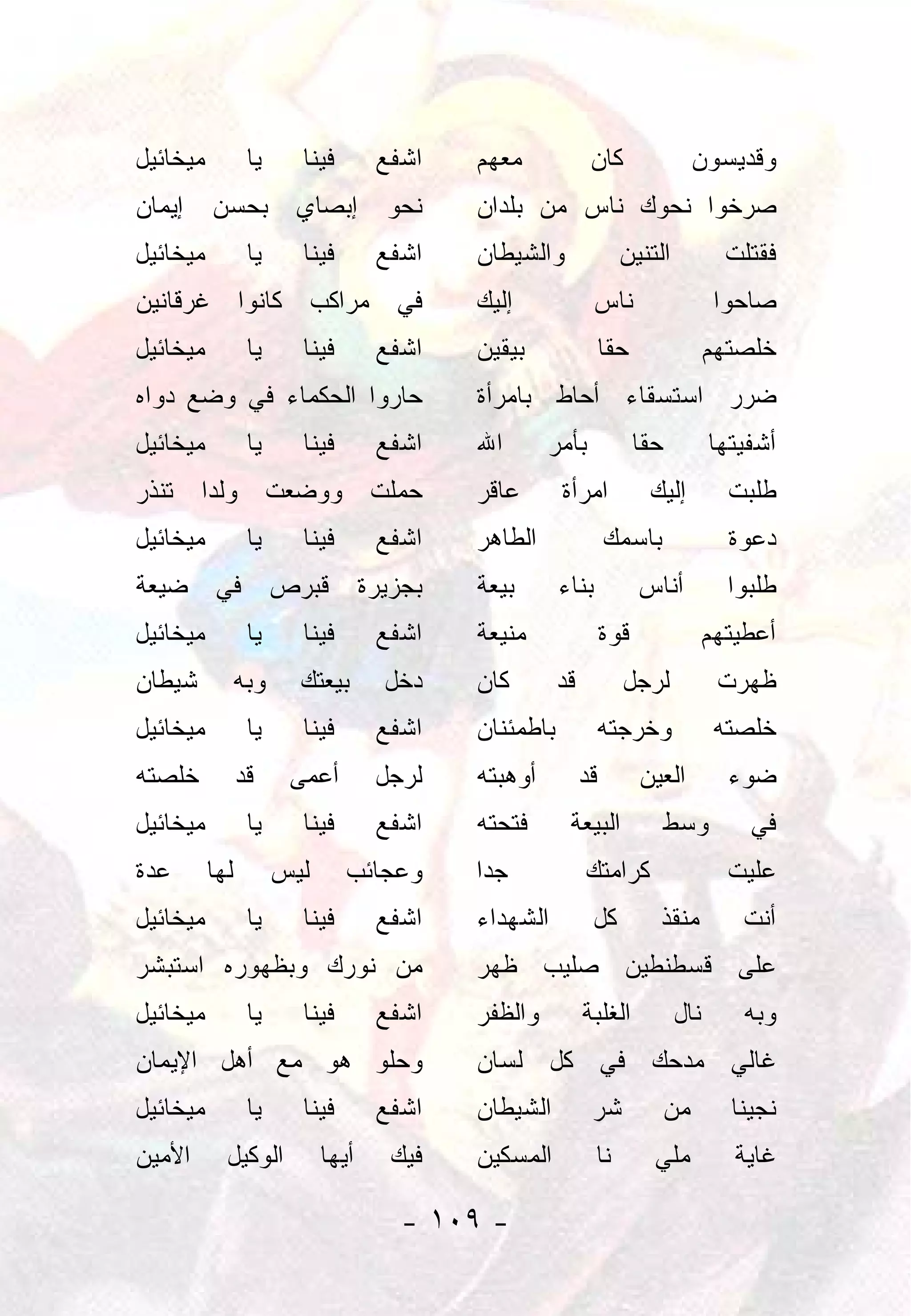 ‫ﻤﻴﺨﺎﺌﻴل‬          ‫ﻴﺎ‬     ‫ﻓﻴﻨﺎ‬        ‫ﺍﺸﻔﻊ‬    ‫ﻤﻌﻬﻡ‬             ‫ﻜﺎﻥ‬                  ‫ﻭﻗﺩﻴﺴﻭﻥ‬
‫ﺇﻴﻤﺎﻥ‬     ‫ﺒﺤﺴﻥ‬          ‫ﺇﺒﺼﺎﻱ‬        ‫ﻨﺤﻭ‬    ‫ﺼﺭﺨﻭﺍ ﻨﺤﻭﻙ ﻨﺎﺱ ﻤﻥ ﺒﻠﺩﺍﻥ‬
‫ﻤﻴﺨﺎﺌﻴل‬          ‫ﻴﺎ‬     ‫ﻓﻴﻨﺎ‬        ‫ﺍﺸﻔﻊ‬    ‫ﻭﺍﻟﺸﻴﻁﺎﻥ‬               ‫ﺍﻟﺘﻨﻴﻥ‬           ‫ﻓﻘﺘﻠﺕ‬
‫ﻓﻲ ﻤﺭﺍﻜﺏ ﻜﺎﻨﻭﺍ ﻏﺭﻗﺎﻨﻴﻥ‬                      ‫ﺇﻟﻴﻙ‬             ‫ﻨﺎﺱ‬                   ‫ﺼﺎﺤﻭﺍ‬
‫ﻤﻴﺨﺎﺌﻴل‬          ‫ﻴﺎ‬     ‫ﻓﻴﻨﺎ‬        ‫ﺍﺸﻔﻊ‬    ‫ﺒﻴﻘﻴﻥ‬                ‫ﺤﻘﺎ‬
                                                                  ‫ﹰ‬                ‫ﺨﻠﺼﺘﻬﻡ‬
‫ﺤﺎﺭﻭﺍ ﺍﻟﺤﻜﻤﺎﺀ ﻓﻲ ﻭﻀﻊ ﺩﻭﺍﻩ‬                   ‫ﻀﺭﺭ ﺍﺴﺘﺴﻘﺎﺀ ﺃﺤﺎﻁ ﺒﺎﻤﺭﺃﺓ‬
‫ﻤﻴﺨﺎﺌﻴل‬          ‫ﻴﺎ‬     ‫ﻓﻴﻨﺎ‬        ‫ﺍﺸﻔﻊ‬    ‫ﺍﷲ‬       ‫ﺒﺄﻤﺭ‬              ‫ﺤﻘﺎ‬
                                                                        ‫ﹰ‬          ‫ﺃﺸﻔﻴﺘﻬﺎ‬
‫ﺤﻤﻠﺕ ﻭﻭﻀﻌﺕ ﻭﻟﺩﺍ ﺘﻨﺫﺭ‬
      ‫‪‬‬                                     ‫ﻋﺎﻗﺭ‬       ‫ﺍﻤﺭﺃﺓ‬            ‫ﺇﻟﻴﻙ‬         ‫ﻁﻠﺒﺕ‬
‫ﻤﻴﺨﺎﺌﻴل‬          ‫ﻴﺎ‬     ‫ﻓﻴﻨﺎ‬        ‫ﺍﺸﻔﻊ‬    ‫ﺍﻟﻁﺎﻫﺭ‬               ‫ﺒﺎﺴﻤﻙ‬               ‫ﺩﻋﻭﺓ‬
‫ﻓﻲ ﻀﻴﻌﺔ‬               ‫ﻗﺒﺭﺹ‬         ‫ﺒﺠﺯﻴﺭﺓ‬   ‫ﺒﻴﻌﺔ‬       ‫ﺒﻨﺎﺀ‬            ‫ﺃﻨﺎﺱ‬          ‫ﻁﻠﺒﻭﺍ‬
‫ﻤﻴﺨﺎﺌﻴل‬          ‫ﻴﺎ‬     ‫ﻓﻴﻨﺎ‬        ‫ﺍﺸﻔﻊ‬    ‫ﻤﻨﻴﻌﺔ‬                ‫ﻗﻭﺓ‬              ‫ﺃﻋﻁﻴﺘﻬﻡ‬
‫ﺸﻴﻁﺎﻥ‬       ‫ﻭﺒﻪ‬         ‫ﺒﻴﻌﺘﻙ‬        ‫ﺩﺨل‬    ‫ﻜﺎﻥ‬        ‫ﻗﺩ‬          ‫ﻟﺭﺠل‬             ‫ﻅﻬﺭﺕ‬
‫ﻤﻴﺨﺎﺌﻴل‬          ‫ﻴﺎ‬     ‫ﻓﻴﻨﺎ‬        ‫ﺍﺸﻔﻊ‬    ‫ﺒﺎﻁﻤﺌﻨﺎﻥ‬          ‫ﻭﺨﺭﺠﺘﻪ‬               ‫ﺨﻠﺼﺘﻪ‬
‫ﺨﻠﺼﺘﻪ‬           ‫ﻗﺩ‬     ‫ﺃﻋﻤﻰ‬         ‫ﻟﺭﺠل‬    ‫ﺃﻭﻫﺒﺘﻪ‬          ‫ﻗﺩ‬         ‫ﺍﻟﻌﻴﻥ‬         ‫ﻀﻭﺀ‬
‫ﻤﻴﺨﺎﺌﻴل‬          ‫ﻴﺎ‬     ‫ﻓﻴﻨﺎ‬        ‫ﺍﺸﻔﻊ‬    ‫ﻓﺘﺤﺘﻪ‬       ‫ﺍﻟﺒﻴﻌﺔ‬               ‫ﻭﺴﻁ‬       ‫ﻓﻲ‬
‫ﻋﺩﺓ‬       ‫ﻟﻬﺎ‬         ‫ﻟﻴﺱ‬      ‫ﻭﻋﺠﺎﺌﺏ‬       ‫ﺠﺩﺍ‬
                                             ‫‪‬‬              ‫ﻜﺭﺍﻤﺘﻙ‬                   ‫ﻋﻠﻴﺕ‬
‫ﻤﻴﺨﺎﺌﻴل‬          ‫ﻴﺎ‬     ‫ﻓﻴﻨﺎ‬        ‫ﺍﺸﻔﻊ‬    ‫ﺍﻟﺸﻬﺩﺍﺀ‬          ‫ﻜل‬          ‫ﻤﻨﻘﺫ‬         ‫ﺃﻨﺕ‬
‫ﻤﻥ ﻨﻭﺭﻙ ﻭﺒﻅﻬﻭﺭﻩ ﺍﺴﺘﺒﺸﺭ‬                      ‫ﻋﻠﻰ ﻗﺴﻁﻨﻁﻴﻥ ﺼﻠﻴﺏ ﻅﻬﺭ‬
‫ﻤﻴﺨﺎﺌﻴل‬          ‫ﻴﺎ‬     ‫ﻓﻴﻨﺎ‬        ‫ﺍﺸﻔﻊ‬    ‫ﻭﺍﻟﻅﻔﺭ‬          ‫ﺍﻟﻐﻠﺒﺔ‬           ‫ﻨﺎل‬      ‫ﻭﺒﻪ‬
‫ﻭﺤﻠﻭ ﻫﻭ ﻤﻊ ﺃﻫل ﺍﻹﻴﻤﺎﻥ‬                       ‫ﻏﺎﻟﻲ ﻤﺩﺤﻙ ﻓﻲ ﻜل ﻟﺴﺎﻥ‬
‫ﻤﻴﺨﺎﺌﻴل‬          ‫ﻴﺎ‬     ‫ﻓﻴﻨﺎ‬        ‫ﺍﺸﻔﻊ‬    ‫ﺍﻟﺸﻴﻁﺎﻥ‬          ‫ﺸﺭ‬              ‫ﻤﻥ‬      ‫ﻨﺠﻴﻨﺎ‬
‫ﺍﻷﻤﻴﻥ‬       ‫ﺍﻟﻭﻜﻴل‬          ‫ﺃﻴﻬﺎ‬      ‫ﻓﻴﻙ‬   ‫ﺍﻟﻤﺴﻜﻴﻥ‬           ‫ﻨﺎ‬         ‫ﻤﻠﻲ‬         ‫ﻏﺎﻴﺔ‬

                                       ‫- ٩٠١ -‬
 