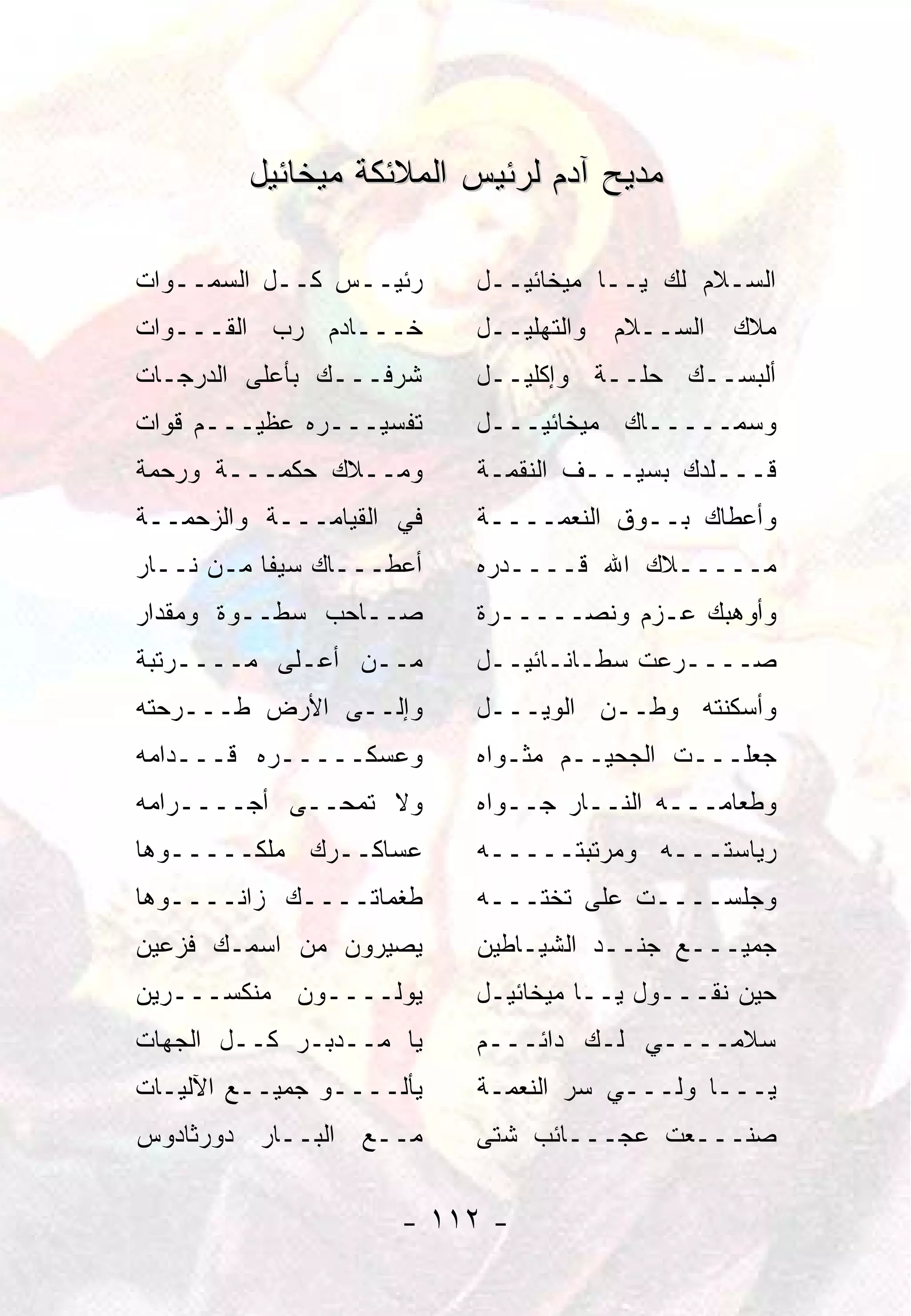 ‫ﻤﺩﻴﺢ ﺁﺩﻡ ﻟﺭﺌﻴﺱ ﺍﻟﻤﻼﺌﻜﺔ ﻤﻴﺨﺎﺌﻴل‬

‫ﺭﺌﻴــﺱ ﻜــل ﺍﻟﺴﻤــﻭﺍﺕ‬     ‫ﺍﻟﺴـﻼﻡ ﻟﻙ ﻴــﺎ ﻤﻴﺨﺎﺌﻴــل‬
‫ﺨـــﺎﺩﻡ ﺭﺏ ﺍﻟﻘـــﻭﺍﺕ‬      ‫ﻭﺍﻟﺘﻬﻠﻴــل‬   ‫ﻤﻼﻙ ﺍﻟﺴــﻼﻡ‬
‫ﺸﺭﻓـــﻙ ﺒﺄﻋﻠﻰ ﺍﻟﺩﺭﺠـﺎﺕ‬    ‫ﺃﻟﺒﺴــﻙ ﺤﻠــﺔ ﻭﺇﻜﻠﻴــل‬
‫ﺘﻔﺴﻴـــﺭﻩ ﻋﻅﻴـــﻡ ﻗﻭﺍﺕ‬    ‫ﻭﺴﻤـــــﺎﻙ ﻤﻴﺨﺎﺌﻴـــل‬
‫ﻭﻤــﻼﻙ ﺤﻜﻤـــﺔ ﻭﺭﺤﻤﺔ‬      ‫ﻗـــﻠﺩﻙ ﺒﺴﻴـــﻑ ﺍﻟﻨﻘﻤـﺔ‬
‫ﻓﻲ ﺍﻟﻘﻴﺎﻤـــﺔ ﻭﺍﻟﺯﺤﻤــﺔ‬   ‫ﻭﺃﻋﻁﺎﻙ ﺒــﻭﻕ ﺍﻟﻨﻌﻤــــﺔ‬
‫ﺃﻋﻁـــﺎﻙ ﺴﻴﻔﺎ ﻤـﻥ ﻨــﺎﺭ‬
           ‫ﹰ‬              ‫ﻤـــــﻼﻙ ﺍﷲ ﻗــــﺩﺭﻩ‬
‫ﺼــﺎﺤﺏ ﺴﻁــﻭﺓ ﻭﻤﻘﺩﺍﺭ‬      ‫ﻭﺃﻭﻫﺒﻙ ﻋـﺯﻡ ﻭﻨﺼـــــﺭﺓ‬
‫ﻤــﻥ ﺃﻋـﻠﻰ ﻤــــﺭﺘﺒﺔ‬      ‫ﺼــــﺭﻋﺕ ﺴﻁـﺎﻨـﺎﺌﻴــل‬
‫ﻭﺇﻟــﻰ ﺍﻷﺭﺽ ﻁـــﺭﺤﺘﻪ‬      ‫ﻭﺃﺴﻜﻨﺘﻪ ﻭﻁــﻥ ﺍﻟﻭﻴـــل‬
‫ﻭﻋﺴﻜـــــﺭﻩ ﻗـــﺩﺍﻤﻪ‬      ‫ﺠﻌﻠـــﺕ ﺍﻟﺠﺤﻴــﻡ ﻤﺜـﻭﺍﻩ‬
‫ﻭﻻ ﺘﻤﺤــﻰ ﺃﺠــــﺭﺍﻤﻪ‬      ‫ﻭﻁﻌﺎﻤـــﻪ ﺍﻟﻨــﺎﺭ ﺠــﻭﺍﻩ‬
‫ﻋﺴﺎﻜــﺭﻙ ﻤﻠﻜـــــﻭﻫﺎ‬      ‫ﺭﻴﺎﺴﺘـــﻪ ﻭﻤﺭﺘﺒﺘـــــﻪ‬
‫ﻁﻐﻤﺎﺘــــﻙ ﺯﺍﻨــــﻭﻫﺎ‬     ‫ﻭﺠﻠﺴــــﺕ ﻋﻠﻰ ﺘﺨﺘـــﻪ‬
‫ﻴﺼﻴﺭﻭﻥ ﻤﻥ ﺍﺴﻤـﻙ ﻓﺯﻋﻴﻥ‬     ‫ﺠﻤﻴـــﻊ ﺠﻨــﺩ ﺍﻟﺸﻴـﺎﻁﻴﻥ‬
‫ﻴﻭﻟــــﻭﻥ ﻤﻨﻜﺴـــﺭﻴﻥ‬      ‫ﺤﻴﻥ ﻨﻘـــﻭل ﻴــﺎ ﻤﻴﺨﺎﺌﻴـل‬
‫ﻴﺎ ﻤــﺩﺒـﺭ ﻜــل ﺍﻟﺠﻬﺎﺕ‬    ‫ﺴﻼﻤــــﻲ ﻟـﻙ ﺩﺍﺌـــﻡ‬
‫ﻴﺄﻟــــﻭ ﺠﻤﻴــﻊ ﺍﻵﻟﻴـﺎﺕ‬   ‫ﻴـــﺎ ﻭﻟـــﻲ ﺴﺭ ﺍﻟﻨﻌﻤـﺔ‬
‫ﻤــﻊ ﺍﻟﺒــﺎﺭ ﺩﻭﺭﺜﺎﺩﻭﺱ‬     ‫ﺼﻨـــﻌﺕ ﻋﺠـــﺎﺌﺏ ﺸﺘﻰ‬


                     ‫- ٢١١ -‬
 