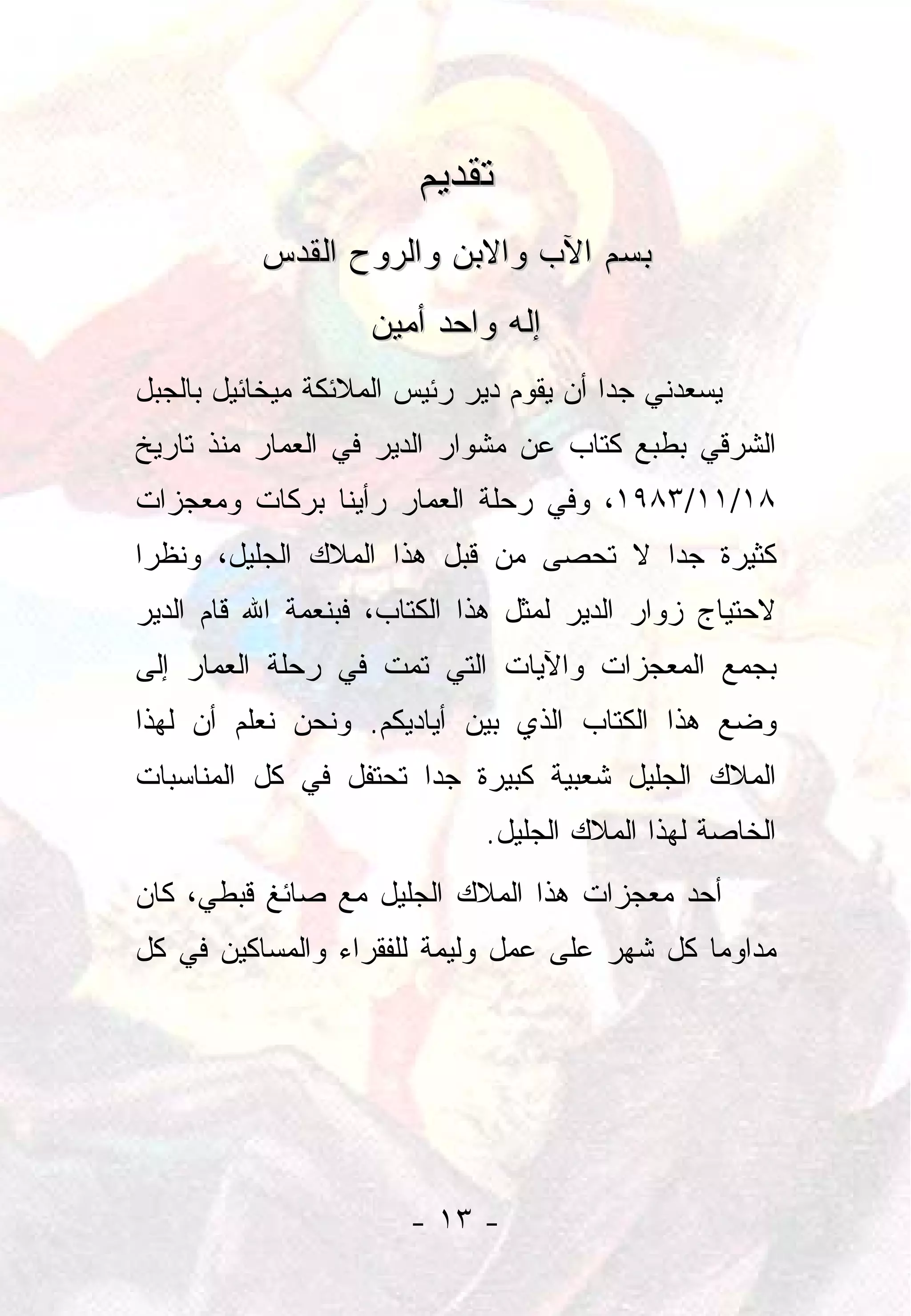 ‫ﺘﻘﺩﻴﻡ‬
          ‫ﺒﺴﻡ ﺍﻵﺏ ﻭﺍﻻﺒﻥ ﻭﺍﻟﺭﻭﺡ ﺍﻟﻘﺩﺱ‬
                    ‫ﺇﻟﻪ ﻭﺍﺤﺩ ﺃﻤﻴﻥ‬
‫ﻴﺴﻌﺩﻨﻲ ﺠﺩﺍ ﺃﻥ ﻴﻘﻭﻡ ﺩﻴﺭ ﺭﺌﻴﺱ ﺍﻟﻤﻼﺌﻜﺔ ﻤﻴﺨﺎﺌﻴل ﺒﺎﻟﺠﺒل‬
                                         ‫‪‬‬
‫ﺍﻟﺸﺭﻗﻲ ﺒﻁﺒﻊ ﻜﺘﺎﺏ ﻋﻥ ﻤﺸﻭﺍﺭ ﺍﻟﺩﻴﺭ ﻓﻲ ﺍﻟﻌﻤﺎﺭ ﻤﻨﺫ ﺘﺎﺭﻴﺦ‬
‫٨١/١١/٣٨٩١، ﻭﻓﻲ ﺭﺤﻠﺔ ﺍﻟﻌﻤﺎﺭ ﺭﺃﻴﻨﺎ ﺒﺭﻜﺎﺕ ﻭﻤﻌﺠﺯﺍﺕ‬
‫ﻜﺜﻴﺭﺓ ﺠﺩﺍ ﻻ ﺘﺤﺼﻰ ﻤﻥ ﻗﺒل ﻫﺫﺍ ﺍﻟﻤﻼﻙ ﺍﻟﺠﻠﻴل، ﻭﻨﻅﺭﺍ‬
 ‫‪‬‬                                     ‫‪‬‬
‫ﻻﺤﺘﻴﺎﺝ ﺯﻭﺍﺭ ﺍﻟﺩﻴﺭ ﻟﻤﺜل ﻫﺫﺍ ﺍﻟﻜﺘﺎﺏ، ﻓﺒﻨﻌﻤﺔ ﺍﷲ ﻗﺎﻡ ﺍﻟﺩﻴﺭ‬
‫ﺒﺠﻤﻊ ﺍﻟﻤﻌﺠﺯﺍﺕ ﻭﺍﻵﻴﺎﺕ ﺍﻟﺘﻲ ﺘﻤﺕ ﻓﻲ ﺭﺤﻠﺔ ﺍﻟﻌﻤﺎﺭ ﺇﻟﻰ‬
‫ﻭﻀﻊ ﻫﺫﺍ ﺍﻟﻜﺘﺎﺏ ﺍﻟﺫﻱ ﺒﻴﻥ ﺃﻴﺎﺩﻴﻜﻡ. ﻭﻨﺤﻥ ﻨﻌﻠﻡ ﺃﻥ ﻟﻬﺫﺍ‬
‫ﺍﻟﻤﻼﻙ ﺍﻟﺠﻠﻴل ﺸﻌﺒﻴﺔ ﻜﺒﻴﺭﺓ ﺠﺩﺍ ﺘﺤﺘﻔل ﻓﻲ ﻜل ﺍﻟﻤﻨﺎﺴﺒﺎﺕ‬
                       ‫‪‬‬
                             ‫ﺍﻟﺨﺎﺼﺔ ﻟﻬﺫﺍ ﺍﻟﻤﻼﻙ ﺍﻟﺠﻠﻴل.‬
‫ﺃﺤﺩ ﻤﻌﺠﺯﺍﺕ ﻫﺫﺍ ﺍﻟﻤﻼﻙ ﺍﻟﺠﻠﻴل ﻤﻊ ﺼﺎﺌﻎ ﻗﺒﻁﻲ، ﻜﺎﻥ‬
‫ﻤﺩﺍﻭﻤﺎ ﻜل ﺸﻬﺭ ﻋﻠﻰ ﻋﻤل ﻭﻟﻴﻤﺔ ﻟﻠﻔﻘﺭﺍﺀ ﻭﺍﻟﻤﺴﺎﻜﻴﻥ ﻓﻲ ﻜل‬
                                              ‫‪‬‬




                       ‫- ٣١ -‬
 