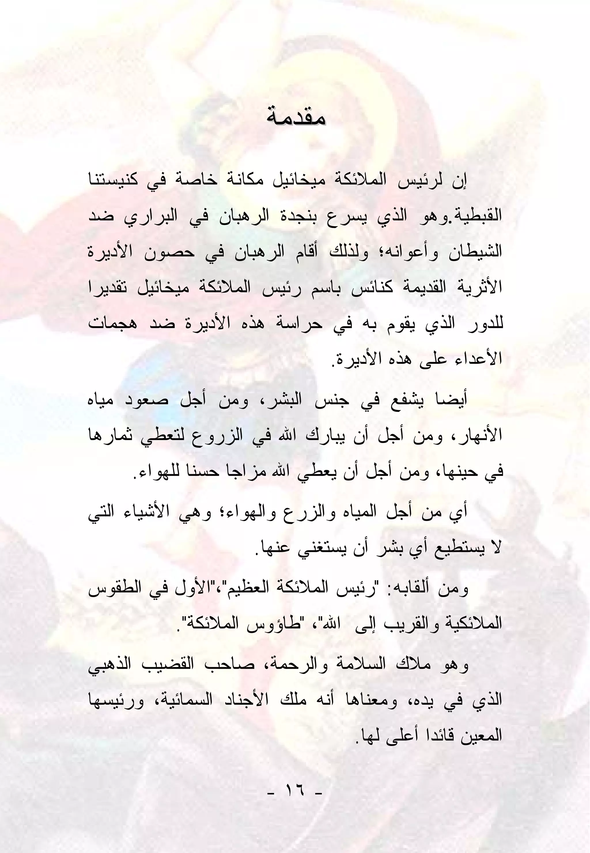 ‫ﻤﻘﺩﻤﺔ‬
‫ﺇﻥ ﻟﺭﺌﻴﺱ ﺍﻟﻤﻼﺌﻜﺔ ﻤﻴﺨﺎﺌﻴل ﻤﻜﺎﻨﺔ ﺨﺎﺼﺔ ﻓﻲ ﻜﻨﻴﺴﺘﻨﺎ‬
‫ﺍﻟﻘﺒﻁﻴﺔ.ﻭﻫﻭ ﺍﻟﺫﻱ ﻴﺴﺭﻉ ﺒﻨﺠﺩﺓ ﺍﻟﺭﻫﺒﺎﻥ ﻓﻲ ﺍﻟﺒﺭﺍﺭﻱ ﻀﺩ‬
‫ﺍﻟﺸﻴﻁﺎﻥ ﻭﺃﻋﻭﺍﻨﻪ؛ ﻭﻟﺫﻟﻙ ﺃﻗﺎﻡ ﺍﻟﺭﻫﺒﺎﻥ ﻓﻲ ﺤﺼﻭﻥ ﺍﻷﺩﻴﺭﺓ‬
‫ﺍﻷﺜﺭﻴﺔ ﺍﻟﻘﺩﻴﻤﺔ ﻜﻨﺎﺌﺱ ﺒﺎﺴﻡ ﺭﺌﻴﺱ ﺍﻟﻤﻼﺌﻜﺔ ﻤﻴﺨﺎﺌﻴل ﺘﻘﺩﻴﺭﺍ‬
 ‫‪‬‬
‫ﻟﻠﺩﻭﺭ ﺍﻟﺫﻱ ﻴﻘﻭﻡ ﺒﻪ ﻓﻲ ﺤﺭﺍﺴﺔ ﻫﺫﻩ ﺍﻷﺩﻴﺭﺓ ﻀﺩ ﻫﺠﻤﺎﺕ‬
                               ‫ﺍﻷﻋﺩﺍﺀ ﻋﻠﻰ ﻫﺫﻩ ﺍﻷﺩﻴﺭﺓ.‬
‫ﺃﻴﻀﺎ ﻴﺸﻔﻊ ﻓﻲ ﺠﻨﺱ ﺍﻟﺒﺸﺭ، ﻭﻤﻥ ﺃﺠل ﺼﻌﻭﺩ ﻤﻴﺎﻩ‬
                                      ‫‪‬‬
‫ﺍﻷﻨﻬﺎﺭ، ﻭﻤﻥ ﺃﺠل ﺃﻥ ﻴﺒﺎﺭﻙ ﺍﷲ ﻓﻲ ﺍﻟﺯﺭﻭﻉ ﻟﺘﻌﻁﻲ ﺜﻤﺎﺭﻫﺎ‬
     ‫ﻓﻲ ﺤﻴﻨﻬﺎ، ﻭﻤﻥ ﺃﺠل ﺃﻥ ﻴﻌﻁﻲ ﺍﷲ ﻤﺯﺍﺠﺎ ﺤﺴﻨﺎ ﻟﻠﻬﻭﺍﺀ.‬
              ‫ﹰ‬    ‫‪‬‬
‫ﺃﻱ ﻤﻥ ﺃﺠل ﺍﻟﻤﻴﺎﻩ ﻭﺍﻟﺯﺭﻉ ﻭﺍﻟﻬﻭﺍﺀ؛ ﻭﻫﻲ ﺍﻷﺸﻴﺎﺀ ﺍﻟﺘﻲ‬
                     ‫ﻻ ﻴﺴﺘﻁﻴﻊ ﺃﻱ ﺒﺸﺭ ﺃﻥ ﻴﺴﺘﻐﻨﻲ ﻋﻨﻬﺎ.‬
‫ﻭﻤﻥ ﺃﻟﻘﺎﺒﻪ: "ﺭﺌﻴﺱ ﺍﻟﻤﻼﺌﻜﺔ ﺍﻟﻌﻅﻴﻡ"،"ﺍﻷﻭل ﻓﻲ ﺍﻟﻁﻘﻭﺱ‬
           ‫ﺍﻟﻤﻼﺌﻜﻴﺔ ﻭﺍﻟﻘﺭﻴﺏ ﺇﻟﻰ ﺍﷲ"، "ﻁﺎﺅﻭﺱ ﺍﻟﻤﻼﺌﻜﺔ".‬
‫ﻭﻫﻭ ﻤﻼﻙ ﺍﻟﺴﻼﻤﺔ ﻭﺍﻟﺭﺤﻤﺔ، ﺼﺎﺤﺏ ﺍﻟﻘﻀﻴﺏ ﺍﻟﺫﻫﺒﻲ‬
‫ﺍﻟﺫﻱ ﻓﻲ ﻴﺩﻩ، ﻭﻤﻌﻨﺎﻫﺎ ﺃﻨﻪ ﻤﻠﻙ ﺍﻷﺠﻨﺎﺩ ﺍﻟﺴﻤﺎﺌﻴﺔ، ﻭﺭﺌﻴﺴﻬﺎ‬
                                  ‫ﺍﻟﻤﻌﻴﻥ ﻗﺎﺌﺩﺍ ﺃﻋﻠﻰ ﻟﻬﺎ.‬
                                             ‫‪‬‬

                      ‫- ٦١ -‬
 