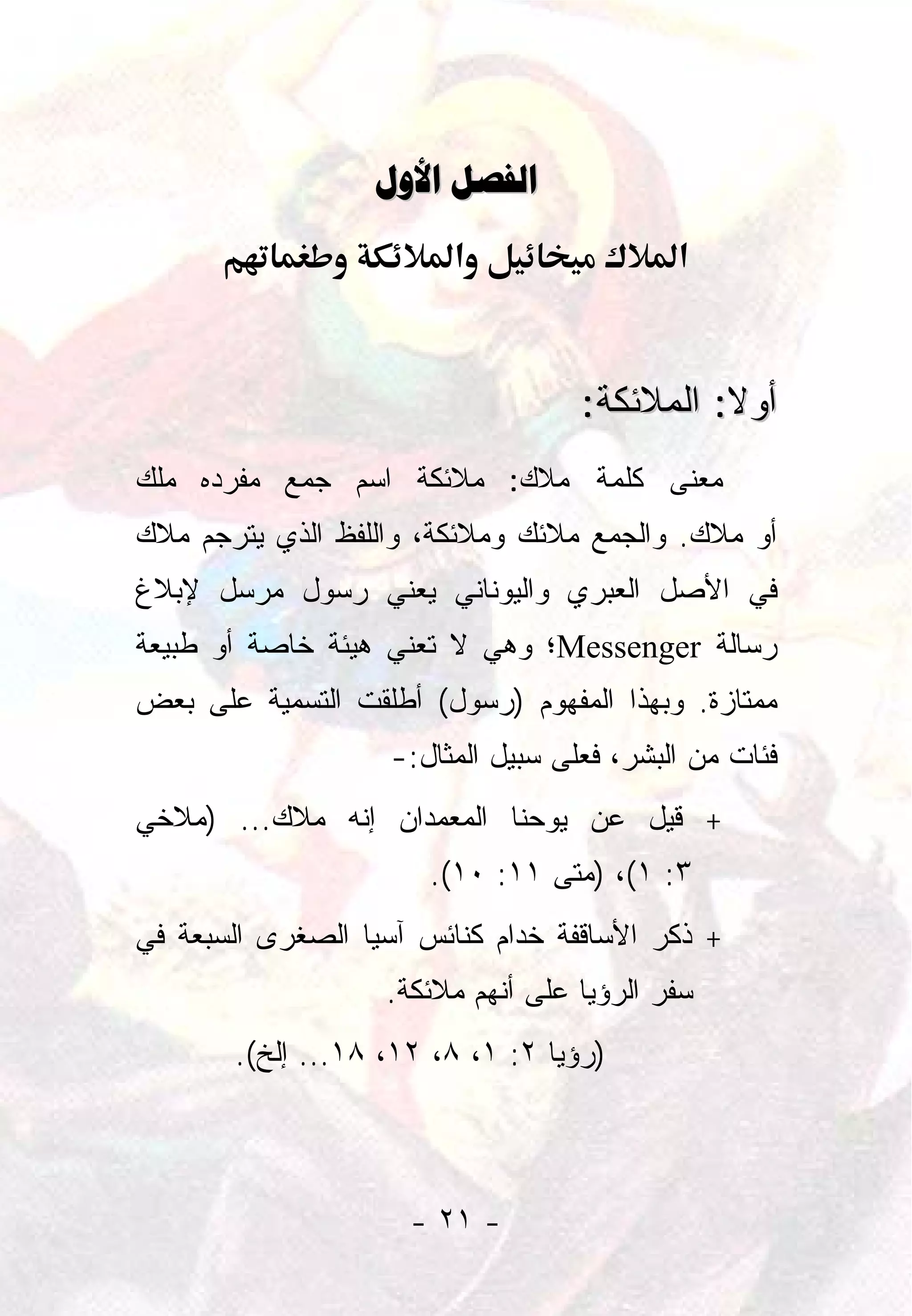 ‫‪ ‬‬
                        ‫א‬                  ‫א‬


                                   ‫ﺃﻭﻻ: ﺍﻟﻤﻼﺌﻜﺔ:‬
                                             ‫ﹰ‬
‫ﻤﻌﻨﻰ ﻜﻠﻤﺔ ﻤﻼﻙ: ﻤﻼﺌﻜﺔ ﺍﺴﻡ ﺠﻤﻊ ﻤﻔﺭﺩﻩ ﻤﻠﻙ‬
‫ﺃﻭ ﻤﻼﻙ. ﻭﺍﻟﺠﻤﻊ ﻤﻼﺌﻙ ﻭﻤﻼﺌﻜﺔ، ﻭﺍﻟﻠﻔﻅ ﺍﻟﺫﻱ ﻴﺘﺭﺠﻡ ﻤﻼﻙ‬
‫ﻓﻲ ﺍﻷﺼل ﺍﻟﻌﺒﺭﻱ ﻭﺍﻟﻴﻭﻨﺎﻨﻲ ﻴﻌﻨﻲ ﺭﺴﻭل ﻤﺭﺴل ﻹﺒﻼﻍ‬
‫ﺭﺴﺎﻟﺔ ‪Messenger‬؛ ﻭﻫﻲ ﻻ ﺘﻌﻨﻲ ﻫﻴﺌﺔ ﺨﺎﺼﺔ ﺃﻭ ﻁﺒﻴﻌﺔ‬
‫ﻤﻤﺘﺎﺯﺓ. ﻭﺒﻬﺫﺍ ﺍﻟﻤﻔﻬﻭﻡ )ﺭﺴﻭل( ﺃﻁﻠﻘﺕ ﺍﻟﺘﺴﻤﻴﺔ ﻋﻠﻰ ﺒﻌﺽ‬
                   ‫ﻓﺌﺎﺕ ﻤﻥ ﺍﻟﺒﺸﺭ، ﻓﻌﻠﻰ ﺴﺒﻴل ﺍﻟﻤﺜﺎل:-‬
‫+ ﻗﻴل ﻋﻥ ﻴﻭﺤﻨﺎ ﺍﻟﻤﻌﻤﺩﺍﻥ ﺇﻨﻪ ﻤﻼﻙ... )ﻤﻼﺨﻲ‬
                       ‫٣: ١(، )ﻤﺘﻰ ١١: ٠١(.‬
‫+ ﺫﻜﺭ ﺍﻷﺴﺎﻗﻔﺔ ﺨﺩﺍﻡ ﻜﻨﺎﺌﺱ ﺁﺴﻴﺎ ﺍﻟﺼﻐﺭﻯ ﺍﻟﺴﺒﻌﺔ ﻓﻲ‬
                   ‫ﺴﻔﺭ ﺍﻟﺭﺅﻴﺎ ﻋﻠﻰ ﺃﻨﻬﻡ ﻤﻼﺌﻜﺔ.‬
       ‫)ﺭﺅﻴﺎ ٢: ١، ٨، ٢١، ٨١... ﺇﻟﺦ(.‬




                     ‫- ١٢ -‬
 