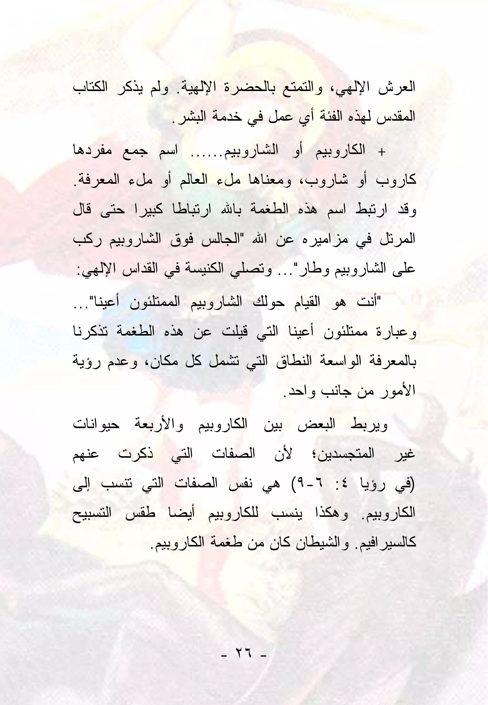 ‫ﺍﻟﻌﺭﺵ ﺍﻹﻟﻬﻲ، ﻭﺍﻟﺘﻤﺘﻊ ﺒﺎﻟﺤﻀﺭﺓ ﺍﻹﻟﻬﻴﺔ. ﻭﻟﻡ ﻴﺫﻜﺭ ﺍﻟﻜﺘﺎﺏ‬
               ‫ﺍﻟﻤﻘﺩﺱ ﻟﻬﺫﻩ ﺍﻟﻔﺌﺔ ﺃﻱ ﻋﻤل ﻓﻲ ﺨﺩﻤﺔ ﺍﻟﺒﺸﺭ.‬
‫+ ﺍﻟﻜﺎﺭﻭﺒﻴﻡ ﺃﻭ ﺍﻟﺸﺎﺭﻭﺒﻴﻡ...... ﺍﺴﻡ ﺠﻤﻊ ﻤﻔﺭﺩﻫﺎ‬
‫ﻜﺎﺭﻭﺏ ﺃﻭ ﺸﺎﺭﻭﺏ، ﻭﻤﻌﻨﺎﻫﺎ ﻤلﺀ ﺍﻟﻌﺎﻟﻡ ﺃﻭ ﻤلﺀ ﺍﻟﻤﻌﺭﻓﺔ.‬
‫ﻭﻗﺩ ﺍﺭﺘﺒﻁ ﺍﺴﻡ ﻫﺫﻩ ﺍﻟﻁﻐﻤﺔ ﺒﺎﷲ ﺍﺭﺘﺒﺎﻁﺎ ﻜﺒﻴﺭﺍ ﺤﺘﻰ ﻗﺎل‬
         ‫‪‬‬     ‫ﹰ‬
‫ﺍﻟﻤﺭﺘل ﻓﻲ ﻤﺯﺍﻤﻴﺭﻩ ﻋﻥ ﺍﷲ "ﺍﻟﺠﺎﻟﺱ ﻓﻭﻕ ﺍﻟﺸﺎﺭﻭﺒﻴﻡ ﺭﻜﺏ‬
‫ﻋﻠﻰ ﺍﻟﺸﺎﺭﻭﺒﻴﻡ ﻭﻁﺎﺭ"... ﻭﺘﺼﻠﻲ ﺍﻟﻜﻨﻴﺴﺔ ﻓﻲ ﺍﻟﻘﺩﺍﺱ ﺍﻹﻟﻬﻲ:‬
‫"ﺃﻨﺕ ﻫﻭ ﺍﻟﻘﻴﺎﻡ ﺤﻭﻟﻙ ﺍﻟﺸﺎﺭﻭﺒﻴﻡ ﺍﻟﻤﻤﺘﻠﺌﻭﻥ ﺃﻋﻴﻨﺎ"...‬
     ‫ﹰ‬
‫ﻭﻋﺒﺎﺭﺓ ﻤﻤﺘﻠﺌﻭﻥ ﺃﻋﻴﻨﺎ ﺍﻟﺘﻲ ﻗﻴﻠﺕ ﻋﻥ ﻫﺫﻩ ﺍﻟﻁﻐﻤﺔ ﺘﺫﻜﺭﻨﺎ‬
                                ‫ﹰ‬
‫ﺒﺎﻟﻤﻌﺭﻓﺔ ﺍﻟﻭﺍﺴﻌﺔ ﺍﻟﻨﻁﺎﻕ ﺍﻟﺘﻲ ﺘﺸﻤل ﻜل ﻤﻜﺎﻥ، ﻭﻋﺩﻡ ﺭﺅﻴﺔ‬
                                 ‫ﺍﻷﻤﻭﺭ ﻤﻥ ﺠﺎﻨﺏ ﻭﺍﺤﺩ.‬
‫ﻭﻴﺭﺒﻁ ﺍﻟﺒﻌﺽ ﺒﻴﻥ ﺍﻟﻜﺎﺭﻭﺒﻴﻡ ﻭﺍﻷﺭﺒﻌﺔ ﺤﻴﻭﺍﻨﺎﺕ‬
‫ﻋﻨﻬﻡ‬   ‫ﺫﻜﺭﺕ‬    ‫ﺍﻟﺘﻲ‬   ‫ﺍﻟﺼﻔﺎﺕ‬    ‫ﻷﻥ‬    ‫ﺍﻟﻤﺘﺠﺴﺩﻴﻥ؛‬    ‫ﻏﻴﺭ‬
‫)ﻓﻲ ﺭﺅﻴﺎ ٤: ٦-٩( ﻫﻲ ﻨﻔﺱ ﺍﻟﺼﻔﺎﺕ ﺍﻟﺘﻲ ﺘﻨﺴﺏ ﺇﻟﻰ‬
‫ﺍﻟﻜﺎﺭﻭﺒﻴﻡ. ﻭﻫﻜﺫﺍ ﻴﻨﺴﺏ ﻟﻠﻜﺎﺭﻭﺒﻴﻡ ﺃﻴﻀﺎ ﻁﻘﺱ ﺍﻟﺘﺴﺒﻴﺢ‬
             ‫‪‬‬
            ‫ﻜﺎﻟﺴﻴﺭﺍﻓﻴﻡ. ﻭﺍﻟﺸﻴﻁﺎﻥ ﻜﺎﻥ ﻤﻥ ﻁﻐﻤﺔ ﺍﻟﻜﺎﺭﻭﺒﻴﻡ.‬




                       ‫- ٦٢ -‬
 